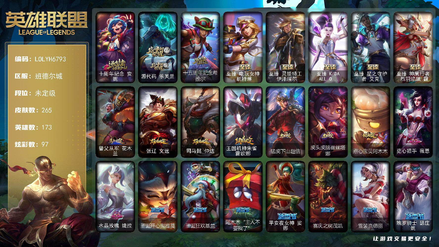 【LOLYH6793】173英雄/265皮肤/1终极/8神话/40限定/7臻彩/97炫彩/24传说/64史诗/未定级/十周年纪念安妮/源代码乐芙兰/十五周年纪念希维尔/冠军之血希瓦娜/Fnatic古拉加斯/暗杀星慎/SKTT1婕拉/SSW图奇/SSW锤石/SKTT1阿利斯塔/SKTT1阿兹尔/SKTT1奥拉夫/FPX李青/勇敢的心德莱厄斯/海珀利安小队Z01猎户座卢锡安/暗裔英雄盖伦/海之歌索拉卡/胜利凤凰艾尼维亚/胜利之王泰达米尔/胜利巨口克格莫/海贼瑞兹/泳池派对格雷福斯/玉剑传说舞龙卫/玉剑传说翼剑仙/御星魔矢艾希/防暴天使凯尔/警用试作体K9内瑟斯/大元素使拉克丝/皇家火枪手崔斯特/特战先锋赵信/绞肉机角斗士赵信/翼骑统领赵信/屠龙勇士赵信/铁血剑豪易/战场公主希维尔/钢铁之心希维尔/源代码索拉卡/法国皇室厄运小姐/少林武僧贾克斯/死神卡尔萨斯/侏罗纪化石科加斯/小小骑士阿木木/熔火之心拉莫斯/海克斯科技迦娜/绝代智将斯维因/抵抗军天使凯特琳/黑曜石守护者墨菲特/海贼魅影卡特琳娜/暗夜猫女卡特琳娜/前线指挥官卡特琳娜/沙漠风暴卡特琳娜/凯旋英雄嘉文四世/死亡绽放伊莉丝/腥红之月伊莉丝/灵魂烈焰布兰德/防弹武僧李青/苍穹之光薇恩/生化博士黑默丁格/军神战甲波比/大夏武士潘森/铁血女忍阿卡丽/刺客信条凯南/源计划山蕾欧娜/刺客信条锐雯/血色精锐锐雯/帝王斑蝶克格莫/深海怪鱼克格莫/侏罗纪化石克格莫/沙之守护泽拉斯/钢之逆鳞希瓦娜/骸骨之爪希瓦娜/银河魔装机神希瓦娜/虚空海灵菲兹/驯龙女巫璐璐/死亡绽放卡兹克/铁血帝皇德莱厄斯/天启骑士杰斯/刀锋女王丽桑卓/野火之藤婕拉/最后一只恐龙纳尔/萌侦探喵尔摩斯/西部牛仔亚索/源计划风亚索/战地机甲维克兹/腥红之月烬/黑帮狂花金克丝/职业杀手卢锡安/冲击之刃劫/炼狱魔女蔚/河水之灵娜美/糖果之王艾翁/晨星之翎洛/至爱的鹿头像/地狱之门卫士加里奥/血石领主弗拉基米尔/战场女武神凯尔/提莫约德尔人的一大步/约德尔国队长提莫/烈焰雄心崔丝塔娜/合金巨兽努努和威朗普/女皇艾希/鬼魂新娘莫甘娜/双重冰晶艾尼维亚/律政大亨蒙多/冰霜之刃艾瑞莉娅/最终BOSS维迦/未来战士凯特琳/青花瓷伊泽瑞尔/星之守护者拉克丝/枯萎之壤泽拉斯/宇航员诺提勒斯/女校长菲奥娜/金牌主播德莱文/霸天异形卡兹克/星之守护者金克丝/暗星锤石/源计划毁灭派克/法老阿木木/深潜蛙人古拉加斯/宗师级锻造训练师/无畏骑士 瑟庄妮 赤子初心/净雪之月 莫甘娜 冬虹/玉剑传说 琴仙子 丁香/女帝 卡特琳娜 纹章之刻印·英勇/幻灵战斗蝠 薇恩 梦幻强袭/魔女 阿卡丽 虚荣/咖啡甜心 金克丝 核桃巴菲/孤胆英豪嘉文四世/战地之王加里奥/替父从军花木兰/张辽文远/司马懿仲达/王国机神朱雀蕾欧娜/猛虎下山赵信/虎头虎脑崔丝塔娜/点心宝贝阿木木/至臻电玩女神凯特琳/至臻灵能特工伊泽瑞尔/至臻KDAALLOUT卡莎/至臻星之守护者艾克/至臻神凰行者烈羽焰凰霞/亮丽女神希维尔/小红帽安妮/黑暗骑士奥拉夫/牛扒狂战奥拉夫/屠龙勇士奥拉夫/五杀摇滚III遗失的章节奥拉夫/逍遥赌侠崔斯特/皇家守卫赵信/黑暗骑士赵信/波江星神弗拉基米尔/暗影易/腥红之月易/无极执事易/斗牛士阿利斯塔/哞利斯塔/武仙座海格力斯赛恩/原野伐木工赛恩/光明骑士希维尔/蕉泥座人索拉卡/小蜜蜂提莫/冻原猎手沃里克/西部牛仔厄运小姐/特工狂花厄运小姐/梦魇泰达米尔/宗师级钓鱼训练师贾克斯/杀戮天使昔拉莫甘娜/玉剑传说苍鸾/假面女皇伊芙琳/探戈灵魂伊芙琳/腥红之月伊芙琳/糖果大战伊芙琳/自由女神卡尔萨斯/暴龙科加斯/重甲猎鹰艾尼维亚/玉剑传说琴仙子/暴风女神迦娜/玉剑传说风仙子/女帝迦娜/海牛骑手库奇/宇航员库奇/樱花乱舞卡尔玛/光明骑士卡尔玛/绿野仙踪维迦/里尔击球手特朗德尔/垃圾场特朗德尔/电玩女神凯特琳/铁锈斑斑布里茨/钢铁之门布里茨/戴一个表布里茨/战场BOSS布里茨/石破天惊墨菲特/奥德赛墨菲特/赏金猎人卡特琳娜/花仙使者卡特琳娜/星河战队雷克顿/黑色玫瑰假面舞会伊莉丝/末日余生布兰德/太空律动串烧大师兰博/魔女卡西奥佩娅/沙之守护斯卡纳/枭姬孙尚香/未来战士潘森/破败军团潘森/冒险精神伊泽瑞尔/光执事伊泽瑞尔/黑桃皇牌伊泽瑞尔/花仙贵族伊泽瑞尔/五杀摇滚III遗失的章节莫德凯撒/地狱送葬约里克/蜂刺阿卡丽/奈落之炎阿卡丽/刺身之拳阿卡丽/源计划暗影阿卡丽/空手道凯南/医学博士凯南/德玛西亚警官盖伦/神圣守卫蕾欧娜/暗影王子玛尔扎哈/小蜜蜂玛尔扎哈/血色精锐泰隆/泰隆黑木/伏虎之力锐雯/游侠法师拉克丝/符文生物泽拉斯/战地法师泽拉斯/杀出重围格雷福斯/战斗教授格雷福斯/苔原猎手菲兹/雷霆领主沃利贝尔/怒熊沃利贝尔/神龙尊者均衡之龙沃利贝尔/雷喵喵尔/夜魔水晶韦鲁斯/西部魔影天使韦鲁斯/光明骑士诺提勒斯/星界圣骑诺提勒斯/禁魔石巨像诺提勒斯/睡衣守护者璐璐/灵魂收割者德莱文/血石骑士赫卡里姆/青花瓷德莱厄斯/光明骑士奎因/弹幕天使卡莎/泳池派对扎克/这货不是维克兹/黯晶之眼维克兹/莫测之影卡蜜尔/源计划疯狂金克丝/海牛大大塔姆/狗粮克烈/未来战士艾克/鲛妮座人娜美/海皇姬娜美/源代码娜美/玉剑传说寒潭夭夭/西部魔影锤石/未来战士锤石/黯晶巨兽雷克塞/神龙尊者比翼之龙洛/灵魂莲华厄斐琉斯/怨之砂派克/太空律动百万调音格温/斗魂觉醒纳亚菲利/觅心猎手薇恩/水晶玫瑰婕拉/圣诞开心鬼提莫/圣诞狂欢基兰/阿木木“主人不要我了”/平安夜女神娑娜/喜庆之树茂凯/雪装奈德丽/魄罗骑士瑟庄妮