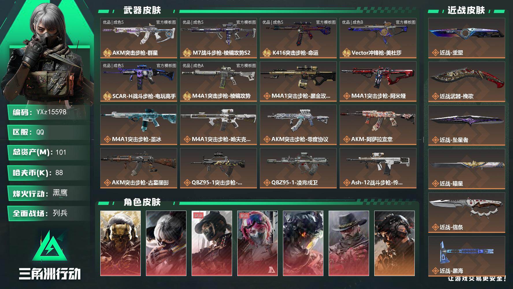 【可二次】【0封纯绿】【总资产101M+哈夫币9万+三角券35】【满体满负】【6红皮18金皮7刀皮6砖皮】【红皮：蚀金玫瑰-黑天际线-凌霄戍卫-水墨云图-午夜邮差-安魂】【稀有金皮：飞虎-铁面判官】【刀皮：黑海-信条-坠星者-暗星-挽歌-重塑-处刑者】【M7战斗步枪-棱镜攻势S2-优品S-高达】【AKM突击步枪-群星-优品S-大理石-蓝金】【K416突击步枪-命运-优品S-扑克A-橙蓝】【M4A1突击步枪-棱镜攻势-优品A-军绿紫】【SCAR-H战斗步枪-电玩高手-优品S-橙】【Vector冲锋枪-美杜莎-优品B-绿紫】【连体王者-安卓Q-V6-153皮肤】【连体无畏手游-1180皮肤总价值】
【Q区三端互通】【可二次】YXz15598-特勤处：仓库10级/靶场7级/训练中心7级101m总资产-88k哈夫币-60烽火等级-黑鹰-44战场等级-列兵
【干员外观】：红狼-蚀金玫瑰，骇爪-水墨云图，露娜-黑·天际线，蛊-能天使午夜邮差，威龙-凌霄戍卫，牧羊人-安魂，威龙-铁面判官，威龙-壮志凌云，威龙-飞虎，蜂医-送葬人·无题密令，牧羊人-街头之王，无名-夜鹰，深蓝-不破誓约，红狼-电锯惊魂，露娜-金牌射手，乌鲁鲁-荒原猎手，蛊-不羁人生，银翼-未结卷宗，露娜-劳拉·克劳馥，疾风-西部往事，无名-守夜人，深蓝-盾峰，蜂医-医生，骇爪-骇客少女
【近战皮肤】：近战-重塑，近战-挽歌，近战-坠星者，近战-暗星，近战-信条，近战-黑海，近战-处刑者1级，近战-黑鹰
【典藏外观】：AKM突击步枪-群星，M7战斗步枪-棱镜攻势S2，K416突击步枪-命运，Vector冲锋枪-美杜莎，SCAR-H战斗步枪-电玩高手，M4A1突击步枪-棱镜攻势
【典藏外观成色】：AKM突击步枪-群星(优品S)，M7战斗步枪-棱镜攻势S2(优品S)，K416突击步枪-命运(优品S)，Vector冲锋枪-美杜莎(优品B)，SCAR-H战斗步枪-电玩高手(优品S)，M4A1突击步枪-棱镜攻势(优品A)
【传说外观】：M4A1突击步枪-蚀金玫瑰，M4A1突击步枪-阿米娅，M4A1突击步枪-墨冰，M4A1突击步枪-哈夫克科技，AKM突击步枪-零度协议，AKM突击步枪-阿萨拉宣章，AKM突击步枪-古墓丽影，QBZ95-1突击步枪-破军，QBZ95-1突击步枪-凌霄戍卫，ASh-12战斗步枪-怜悯，ASh-12战斗步枪-极速狂飙，K416突击步枪-行动记录，K416突击步枪-坠星者，K416突击步枪-守夜人，K416突击步枪-骇客少女，AUG突击步枪-悠然茶歇，AUG突击步枪-西装暴徒，M7战斗步枪-零度协议，M7战斗步枪-怜悯，M7战斗步枪-维京，M7战斗步枪-巳蛇，M7战斗步枪-机动小队，SG552突击步枪-运动员，AK-12突击步枪-夜鹰，AK-12突击步枪-特斯拉线圈，AK-12突击步枪-全域特勤，AK-12突击步枪-墨冰，SCAR-H战斗步枪-铁艺苍穹，SCAR-H战斗步枪-水墨云图，SCAR-H战斗步枪-启航，CAR-15突击步枪-阿米娅，AS Val突击步枪-全域特勤，AS Val突击步枪-朋克摇滚，AS Val突击步枪-拾花，腾龙突击步枪-捞点薯条，腾龙突击步枪-马年祥瑞，腾龙突击步枪-万金泪冠，腾龙突击步枪-旷野牧歌，腾龙突击步枪-拾花，K437突击步枪-墨冰，K437突击步枪-锦绣，K437突击步枪-重塑，KC17突击步枪-电锯惊魂，KC17突击步枪-游园惊梦，MK47突击步枪-悠然茶歇，MK47突击步枪-暗星，AKS-74U突击步枪-阿萨拉宣章，MP5冲锋枪-黑海，MP5冲锋枪-墨冰，P90冲锋枪-信条，P90冲锋枪-医生，Vector冲锋枪-能天使-午夜邮差，UZI冲锋枪-特斯拉线圈，UZI冲锋枪-悠然茶歇，UZI冲锋枪-挽歌，SMG-45冲锋枪-骑士，SMG-45冲锋枪-拾花，SR-3M紧凑突击步枪-特斯拉线圈，SR-3M紧凑突击步枪-白鹰兵势，SR-3M紧凑突击步枪-暗星，SR-3M紧凑突击步枪-哈夫克科技，勇士冲锋枪-能天使-午夜邮差，勇士冲锋枪-万金泪冠，MP7冲锋枪-趣味文化，MP7冲锋枪-重塑，QCQ171冲锋枪-不羁人生，MK4冲锋枪-战术甲胄，M1014霰弹枪-墨冰，S12K霰弹枪-挽歌，M870霰弹枪-墨冰，725双管霰弹枪-送葬人-无题密令，FS-12霰弹枪-序列新生，PKM通用机枪-荼蘼，PKM通用机枪-盾峰，PKM通用机枪-哈夫克科技，M250通用机枪-骑士之心，M250通用机枪-坠星者，QJB201轻机枪-黑海，QJB201轻机枪-深海探险，M14射手步枪-蛮荒，M14射手步枪-缄花，M14射手步枪-古墓丽影，SR-25射手步枪-水墨云图，SR-25射手步枪-信条，SR-25射手步枪-缄花，SR-25射手步枪-墨冰，SV-98狙击步枪-神经漫游，M700狙击步枪-尖峰行动，M700狙击步枪-零度协议，AWM狙击步枪-影锋，AWM狙击步枪-捞点薯条，AWM狙击步枪-万金泪冠，.357左轮-缄花，G18-飞虎，G18-马年祥瑞，93R-捞点薯条，复合弓-黑·天际线
【史诗外观】：PSG-1射手步枪-原型机，AWM狙击步枪-私人定制，G3战斗步枪-益趣游戏，QJB201轻机枪-海韵之星，M4A1突击步枪-特勤执行，AKM突击步枪-林中猎手，AKM突击步枪-星座纵横，QBZ95-1突击步枪-曙光，QBZ95-1突击步枪-ACE，QBZ95-1突击步枪-战术甲胄，ASh-12战斗步枪-守夜人，ASh-12战斗步枪-无极限，ASh-12战斗步枪-少女判客，K416突击步枪-竞技风，K416突击步枪-冬日风情，K416突击步枪-腊梅，K416突击步枪-阿萨拉特攻，M16A4突击步枪-竞赛选手，AUG突击步枪-蝮蛇，AUG突击步枪-特勤执行，AUG突击步枪-庇护者，M7战斗步枪-禁卫，M7战斗步枪-百步穿杨，M7战斗步枪-庇护者，SG552突击步枪-尖端治疗，SG552突击步枪-深海恐惧，SG552突击步枪-哈夫克警备，AK-12突击步枪-猛攻，SCAR-H战斗步枪-国风，SCAR-H战斗步枪-危险实验，SCAR-H战斗步枪-囚徒，SCAR-H战斗步枪-银河，G3战斗步枪-阿萨拉工艺，G3战斗步枪-战场英杰，G3战斗步枪-流沙送葬，G3战斗步枪-精密维护，G3战斗步枪-哈夫克警备，PTR-32突击步枪-ACE，PTR-32突击步枪-英雄，PTR-32突击步枪-藏宝图，AS Val突击步枪-刀锋，AS Val突击步枪-尖端治疗，AS Val突击步枪-百步穿杨，AS Val突击步枪-精密维护，AS Val突击步枪-战术甲胄，腾龙突击步枪-无垢，腾龙突击步枪-猎鳄行动，K437突击步枪-守护者，K437突击步枪-丛影谍踪，KC17突击步枪-旧日审判，MK47突击步枪-暗金属骑士，MCX LT突击步枪-户外达人，MP5冲锋枪-深海恐惧，MP5冲锋枪-战术竞备，MP5冲锋枪-竞技风，MP5冲锋枪-银河，P90冲锋枪-紧急戒备，P90冲锋枪-清算时刻，Vector冲锋枪-阿萨拉文明，Vector冲锋枪-红色彗星，Vector冲锋枪-猎鳄行动，Vector冲锋枪-百步穿杨，Vector冲锋枪-异域战争，UZI冲锋枪-危险实验，UZI冲锋枪-港口艺术家，SMG-45冲锋枪-阿萨拉特攻，SMG-45冲锋枪-少女判客，SR-3M紧凑突击步枪-英雄，SR-3M紧凑突击步枪-荒野求生，SR-3M紧凑突击步枪-战术竞备，SR-3M紧凑突击步枪-开工大吉，SR-3M紧凑突击步枪-暗金属骑士，勇士冲锋枪-深海恐惧，勇士冲锋枪-工业狂潮，勇士冲锋枪-丛影谍踪，MP7冲锋枪-无垢，MP7冲锋枪-守护者，MP7冲锋枪-六套之力，QCQ171冲锋枪-精密维护，MK4冲锋枪-旧日审判，MK4冲锋枪-战术甲胄，M1014霰弹枪-林中猎手，S12K霰弹枪-曙光，PKM通用机枪-蝮蛇，PKM通用机枪-守夜人，PKM通用机枪-荒野求生，PKM通用机枪-阿萨拉特攻，M249轻机枪-维京，M249轻机枪-丛影谍踪，M249轻机枪-港口艺术家， M249轻机枪-星座纵横，M250通用机枪-囚徒，QJB201轻机枪-炽焰，QJB201轻机枪-Old Habits，QJB201轻机枪-旧日审判，Mini-14射手步枪-守护者，Mini-14射手步枪-庇护者，Mini-14射手步枪-少女判客，VSS射手步枪-丛影谍踪，SVD狙击步枪-阿萨拉工艺，SVD狙击步枪-暗夜猎手，SVD狙击步枪-荒野求生，M14射手步枪-工业狂潮， M14射手步枪-航天庆典， M14射手步枪-猛攻，SKS射手步枪-ACE，SR-25射手步枪-尖端治疗，SR-25射手步枪-暗金属骑士，PSG-1射手步枪-无垢，PSG-1射手步枪-港口艺术家，杠杆式步枪-清算时刻，杠杆式步枪-银河，SV-98狙击步枪-林中猎手，SV-98狙击步枪-囚徒，SV-98狙击步枪-猎鳄行动，SV-98狙击步枪-清算时刻，M700狙击步枪-竞技风，M700狙击步枪-阿萨拉工艺，M700狙击步枪-蝮蛇，M700狙击步枪-守夜人，M700狙击步枪-百步穿杨，M700狙击步枪-哈夫克警备，M700狙击步枪-星座纵横，AWM狙击步枪-无极限，AWM狙击步枪-流沙送葬，QSZ92G-风林火山，沙漠之鹰-曙光，93R-博士，复合弓-守护者
【稀有外观】：M1014霰弹枪-青纹，M249轻机枪-青纹，SR-3M紧凑突击步枪-花岗岩，P90冲锋枪-星之彩，野牛冲锋枪-黑潮，M7战斗步枪-天际线，M14射手步枪-天际线，沙漠之鹰-天际线，M700狙击步枪-极地勘察队，M870霰弹枪-地平线，M700狙击步枪-旧梦，SR-3M紧凑突击步枪-巨兽，M14射手步枪-巨兽，AS Val突击步枪-休闲时光，AKS-74U突击步枪-休闲时光，SVD狙击步枪-酸蚀，M870霰弹枪-酸蚀*3，K437突击步枪-酸蚀，KC17突击步枪-剑兰，沙漠之鹰-剑兰，R93狙击步枪-管弦乐队，AS Val突击步枪-管弦乐队，M7战斗步枪-征服者，M4A1突击步枪-战术小队，M4A1突击步枪-零点，M4A1突击步枪-夜幕，M4A1突击步枪-繁盛，AKM突击步枪-前沿科技，AKM突击步枪-战术演练，AKM突击步枪-肃杀，AKM突击步枪-铁血战魂，QBZ95-1突击步枪-精准打击，QBZ95-1突击步枪-公平竞技，ASh-12战斗步枪-星链科技，ASh-12战斗步枪-哈夫克航天，ASh-12战斗步枪-繁盛，K416突击步枪-全球攻势，K416突击步枪-街头涂鸦，K416突击步枪-夜幕，K416突击步枪-虎啸，K416突击步枪-一帆风顺，M16A4突击步枪-远航，M16A4突击步枪-街头涂鸦，AUG突击步枪-战术小队，AUG突击步枪-巡逻队，M7战斗步枪-精英联盟，M7战斗步枪-捣蛋鬼，SG552突击步枪-先锋，SG552突击步枪-2026，SG552突击步枪-马年新春，SG552突击步枪-贴花艺术，AK-12突击步枪-战术行动， AK-12突击步枪-马年新春，AK-12突击步枪-机械工业，SCAR-H战斗步枪-童趣，SCAR-H战斗步枪-远航，SCAR-H战斗步枪-荣耀列队，SCAR-H战斗步枪-黄昏，SCAR-H战斗步枪-猛攻，G3战斗步枪-夜幕，G3战斗步枪-战术演练，G3战斗步枪-主宰*2，PTR-32突击步枪-天网，PTR-32突击步枪-英雄，PTR-32突击步枪-清洁能源，CAR-15突击步枪-亚特兰蒂斯，CAR-15突击步枪-来财，AS Val突击步枪-前沿科技，腾龙突击步枪-雪崩，腾龙突击步枪-精英联盟，腾龙突击步枪-前沿科技，腾龙突击步枪-冰天雪地，KC17突击步枪-精英联盟，KC17突击步枪-来财，MK47突击步枪-冰河潜伏者，MK47突击步枪-执法武装，MCX LT突击步枪-运动会，MP5冲锋枪-前沿科技，MP5冲锋枪-弄臣，MP5冲锋枪-巡逻队，MP5冲锋枪-虎啸，MP5冲锋枪-哈夫克卫队，P90冲锋枪-先锋，P90冲锋枪-蛇年新春，P90冲锋枪-浅鲨小队，P90冲锋