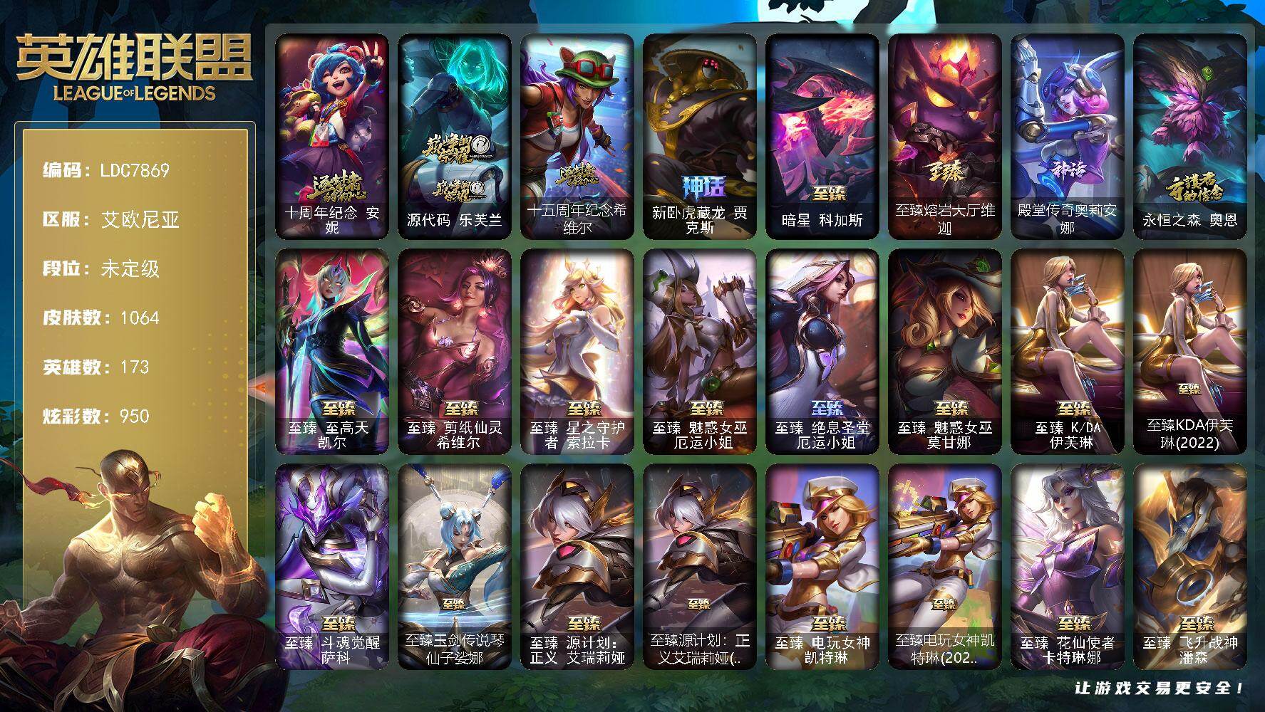 【LDC7869】173英雄/1064皮肤/3终极/52神话/172限定/35臻彩/950炫彩/95传说/214史诗/未定级/十周年纪念安妮/源代码乐芙兰/十五周年纪念希维尔/新卧虎藏龙贾克斯/暗星科加斯/至臻熔岩大厅维迦/殿堂传奇奥莉安娜/永恒之森奥恩/青年瑞兹/卧虎藏龙贾克斯/创星之灵璐璐/送披萨的小姐姐希维尔/地底世界崔斯特/冠军之刃锐雯/冠军典狱长锤石/冠军之血希瓦娜/冠军之矛卡莉丝塔/冠军之隐劫/冠军之志瑞兹/Fnatic古拉加斯/Fnatic迦娜/Fnatic嘉文四世/Fnatic卡尔萨斯/Fnatic库奇/暗杀星奥莉安娜/暗杀星蒙多/暗杀星努努和威朗普/暗杀星慎/暗杀星伊泽瑞尔/SKTT1劫/SKTT1婕拉/SKTT1李青/SKTT1薇恩/SSW辛吉德/SSW图奇/SSW泰隆/SSW锤石/SKTT1阿利斯塔/SKTT1阿兹尔/SKTT1卡莉丝塔/SKTT1雷克顿/SKTT1瑞兹/SKTT1伊莉丝/SKTT1艾克/SKTT1烬/SKTT1娜美/SKTT1扎克/iG卡莎/FPX普朗克/DWG凯南/DWG崔斯特/DRX茂凯/电玩女神厄运小姐/电玩勇者锐雯/电玩女神阿狸/玉剑传说舞剑仙/玉剑传说无影/星之守护者佐伊/暗裔英雄盖伦/海之歌索拉卡/胜利女神希维尔/胜利之树茂凯/胜利女神奥莉安娜/胜利之剑亚托克斯/胜利枪神卢锡安/胜利机器人布里茨/胜利女神瑟庄妮/胜利凤凰艾尼维亚/胜利之王泰达米尔/胜利之心布隆/胜利之傲雷恩加尔/海贼瑞兹/南瓜头费德提克/伯爵卡萨丁/死亡誓约卡特琳娜/鬼影重重魔腾/鬼影森森茂凯/死亡誓约维克托/无头骑士赫卡里姆/克烈古拉伯爵/不给糖就捣蛋艾克/魅惑女巫崔丝塔娜/魅惑女巫伊莉丝/泳池派对奥莉安娜/泳池派对厄运小姐/泳池派对菲奥娜/泳池派对格雷福斯/泳池派对黑默丁格/泳池派对凯特琳/泳池派对雷克顿/泳池派对李青/泳池派对普朗克/泳池派对瑟提/泳池派对塔里克/泳池派对塔莉垭/泳池派对辛德拉/泳池派对佐伊/机械迷城加里奥/蓝色忧郁崔斯特/蒙多蒙多/密林猎手提莫/外星装甲库奇/暗影沃里克/野兽猎人德莱文/野兽猎人瑟庄妮/野兽猎人泰达米尔/波比的巧克力工坊/永恒之森乐芙兰/电玩战魂赫卡里姆/都铎王朝图奇/玉剑传说舞龙卫/玉剑传说翼剑仙/御星魔矢艾希/钢铁之翼艾尼维亚/征服者阿利斯塔/制胜金靴李青/防暴士兵格雷福斯/防暴士兵辛吉德/防暴天使凯尔/海之歌泽丽/惊悚派对阿木木/警用试作体K9内瑟斯/鸡里奥/克格汪/大元素使拉克丝/未来战士伊泽瑞尔/武装战姬厄运小姐/冰霜烈焰安妮/安伯斯与提妮/科学怪熊的新娘安妮/皇家火枪手崔斯特/腥红之月崔斯特/特战先锋赵信/绞肉机角斗士赵信/翼骑统领赵信/摄魂男爵弗拉基米尔/铁钩船长费德提克/重生之沙费德提克/圣光审判凯尔/天人合一易/侍魂易/铁血剑豪易/地狱火阿利斯塔/战争机器赛恩/战场公主希维尔/钢铁之心希维尔/月光女神阿忒弥斯索拉卡/圣洁化身索拉卡/源代码索拉卡/兔宝宝提莫/熊猫提莫/火箭达人崔丝塔娜/狼外婆沃里克/火牙狼人沃里克/荒野豺狼沃里克/法国皇室厄运小姐/黑帮狂花厄运小姐/女船长厄运小姐/紫晶射手艾希/国王泰达米尔/百夫长贾克斯/少林武僧贾克斯/刀锋女王莫甘娜/黑色荆棘莫甘娜/炼金狂士辛吉德/死神卡尔萨斯/卡尔萨斯祸害之光/侏罗纪化石科加斯/小小骑士阿木木/殇之机器人阿木木/熔火之心拉莫斯/全金属狂潮拉莫斯/贵族血统萨科/飞越疯人院萨科/武动巅峰萨科/战争血统蒙多/五杀摇滚键盘手娑娜/掠星魔刃卡萨丁/夜刃艾瑞莉娅/夜行义贼艾瑞莉娅/海克斯科技迦娜/寒冰女皇迦娜/星之守护者迦娜/特种部队普朗克/恐惧新星普朗克/血石诅咒塔里克/穿着正装的恶魔维迦/北领前线斯维因/绝代智将斯维因/驯龙大师斯维因/抵抗军天使凯特琳/古墓丽影凯特琳/铁血狙击手凯特琳/黑曜石守护者墨菲特/霸天巨兽墨菲特/无畏号墨菲特/海贼魅影卡特琳娜/暗夜猫女卡特琳娜/前线指挥官卡特琳娜/沙漠风暴卡特琳娜/源计划雄心卡特琳娜/蓝焰梦魔魔腾/符文战神雷克顿/枯萎之壤雷克顿/龙骑统帅嘉文四世/凯旋英雄嘉文四世/暗星嘉文四世/死亡绽放伊莉丝/腥红之月伊莉丝/灵骨工匠奥莉安娜/暗星奥莉安娜/三昧真火孙悟空/斗战胜佛孙悟空/V字仇杀者布兰德/冰晶之核布兰德/灵魂烈焰布兰德/防弹武僧李青/至高之拳李青/地下拳王李青/屠龙勇士薇恩/苍穹之光薇恩/深海妖姬卡西奥佩娅/战地机甲斯卡纳/生化博士黑默丁格/法老王朝内瑟斯/艳后奈德丽/铁血猎手奈德丽/四神之力乌迪尔/军神战甲波比/血色之锤波比/星之守护者波比/飞车暴走族古拉加斯/钢铁意志潘森/大夏武士潘森/面包之王潘森/冰川勇者伊泽瑞尔/死亡领主莫德凯撒/实习护士阿卡丽/银色之牙阿卡丽/铁血女忍阿卡丽/刺客信条凯南/腥红之月凯南/铁甲雄心盖伦/孤高游侠盖伦/钢铁烈阳蕾欧娜/源计划山蕾欧娜/至高君王玛尔扎哈/腥红之月泰隆/刺客信条锐雯/血色精锐锐雯/兔女郎锐雯/帝王斑蝶克格莫/深海怪鱼克格莫/侏罗纪化石克格莫/战地机甲克格莫/腥红之月鬼武者慎/战国大名慎/奥术光辉拉克丝/ODST地狱伞兵拉克丝/星际迷航拉克丝/沙之守护泽拉斯/钢之逆鳞希瓦娜/骸骨之爪希瓦娜/银河魔装机神希瓦娜/暗影妖狐阿狸/黑帮教父格雷福斯/海牛猎手菲兹/虚空海灵菲兹/银河魔装机神菲兹/铁血猎人雷恩加尔/暗黑武士雷恩加尔/白色死神韦鲁斯/暗星韦鲁斯/皇家守卫菲奥娜/夜鸦菲奥娜/源计划火菲奥娜/奥术大师吉格斯/驯龙女巫璐璐/星之守护者璐璐/绞肉机刽子手德莱文/永恒之森赫卡里姆/沙之守护卡兹克/死亡绽放卡兹克/暗星卡兹克/铁血帝皇德莱厄斯/生化骑士德莱厄斯/全金属狂潮杰斯/天启骑士杰斯/刀锋女王丽桑卓/源代码丽桑卓/暗黑女武神黛安娜/无限烈焰黛安娜/腥红之月黛安娜/血羽凤凰奎因/勇敢的心奎因/仲裁圣女辛德拉/亚特兰蒂斯辛德拉/灰烬领主奥瑞利安索尔/野火之藤婕拉/驯龙女巫婕拉/最后一只恐龙纳尔/萌侦探喵尔摩斯/邪恶魔人扎克/西部牛仔亚索/源计划风亚索/腥红之月亚索/战地机甲维克兹/苍穹之光维克兹/弗雷尔卓德塔莉垭/源代码卡蜜尔/屠龙勇士布隆/猛虎布隆/西部牛仔烬/腥红之月烬/黯焰双魂千珏/银河魔装机神千珏/黑帮狂花金克丝/五星大厨塔姆/职业杀手卢锡安/源计划雷卢锡安/冲击之刃劫/源计划阴劫/爵士克烈/时之砂艾克/源计划自由艾克/霓虹杀拳蔚/炼狱魔女蔚/仲裁圣骑亚托克斯/霸天剑魔亚托克斯/锦鲤娜美/河水之灵娜美/星际之门阿兹尔/幽冥领主阿兹尔/腥红之月锤石/虚空使者俄洛伊/上古战魂雷克塞/糖果之王艾翁/永恒之森巴德/冰雪游神巴德/晨星之翎洛/暮星之羽霞/星守阿狸头像/铁哥们儿奥拉夫/地狱之门卫士加里奥/魔幻卡牌崔斯特/战地机甲厄加特/邪鸦魅影乐芙兰/血石领主弗拉基米尔/大天使长米迦勒凯尔/战场女武神凯尔/钢铁之翼凯尔/源计划林易/恶魔男爵瑞兹/霸天零式赛恩/黎明使者索拉卡/黑夜使者索拉卡/提莫约德尔人的一大步/约德尔国队长提莫/欧米伽小队幽灵特工/烈焰雄心崔丝塔娜/驯龙炮手崔丝塔娜/合金巨兽努努和威朗普/女皇艾希/源计划联合艾希/恶魔之刃泰达米尔/鬼魂新娘莫甘娜/魔女伊芙琳/绅士科加斯/战地巨兽科加斯/双重冰晶艾尼维亚/黯晶凤凰艾尼维亚/盒子猫萨科/律政大亨蒙多/电玩女神娑娜/灵能特工娑娜/冰霜之刃艾瑞莉娅/女主播迦娜/红色男爵库奇/最终BOSS维迦/女警狙击凯特琳/未来战士凯特琳/陆地王者4WD布里茨/苹果机器人布里茨/冰川巨兽墨菲特/女帝卡特琳娜/上古战魂魔腾/源计划泯灭雷克顿/地狱行者孙悟空/丧尸布兰德/神拳李青/神龙尊者圣龙李青/源计划净化薇恩/光明哨兵薇恩/银河魔装机神兰博/第三类接触黑默丁格/驯龙学者黑默丁格/炼狱魔犬内瑟斯/屠龙勇士潘森/源计划超体莫德凯撒/腥红之月鬼武姬阿卡丽/死亡骑士盖伦/钢铁军团盖伦/神王盖伦/月蚀骑士蕾欧娜/黎明使者锐雯/星之守护者拉克丝/耀星女神拉克丝/枯萎之壤泽拉斯/黯黑魔龙希瓦娜/冰霜亚龙希瓦娜/焰尾妖狐阿狸/偶像歌手阿狸/星之守护者阿狸/灵魂莲华阿狸/光明哨兵格雷福斯/符文战熊沃利贝尔/苍穹之光韦鲁斯/宇航员诺提勒斯/女校长菲奥娜/泳池派对吉格斯/金牌主播德莱文/霸天异形卡兹克/灌篮高手德莱厄斯/神王德莱厄斯/蔷薇绅士杰斯/奥德赛凯隐/黑夜使者亚索/星之守护者金克丝/西部天使赛娜/西部魔影卢锡安/天煞劫/真实伤害艾克/暗星锤石/灵魂莲华锤石/星之守护者洛/星之守护者霞/黎明使者永恩/卡特琳娜的匕首头像/爱意绵绵头像/觅心之翼奎因头像/爱情鸽头像/银河魔装机神安妮头像/玉剑传说无影头像/星守索拉卡头像/法老阿木木/钢铁终结者赛恩/魔导绅士维迦/深潜蛙人古拉加斯/嗜血狂暴沃里克/宗师级锻造训练师/剪纸仙灵 嘉文四世 日进斗金/定海神珍 孙悟空 四海扬威/天龙之子 卡莎 飞龙乘云/无畏骑士 瑟庄妮 赤子初心/墨之影武者 易 金墨耀影/冠军之志 瑞兹 凯旋圣装/冠军之刃 锐雯 2016 凯旋圣装/冠军掠夺者 卡兹克 凯旋圣装/墨之影武者 亚索 金墨耀影/泳池派对 凯特琳 粉红冰川/神龙尊者 圣龙李青 龙腾云起/春晖神女 艾希 玉露金风/玉剑传说 苍鸾 丁香/净雪之月 莫甘娜 冬虹/星之守护者 娑娜 未来之光/玉剑传说 琴仙子 丁香/泳池派对 凯特琳 蓝柑玛格丽特/可爱可爱粉红红 布里茨/霸天巨兽 雪崩 墨菲特/女帝 卡特琳娜 纹章之刻印·英勇/心之钢 伊泽瑞尔 天纵才华/星之守护者 阿卡丽 未来之光/魔女 阿卡丽 虚荣/红莲之刃 锐雯/玉剑传说 舞龙卫 珠光/霸天异形 卡兹克 刹那银光/霸天异形 卡兹克 掠空魅影/幽梦玫瑰 辛德拉 纯洁花蕾/星之守护者 萨勒芬妮 未来之光/北极星钢影 卡蜜尔 智慧纽带/屠龙勇士 布隆 金瞳龙首之盾/西部魔影 卢锡安 贝利尔之怠/天煞 劫 恒星游历者/觅心猫猫 悠米 月色真美/幻灵战斗兔 阿萝拉 梦幻强袭/五杀摇滚鼓手奥拉夫/星空之门内瑟斯/孤胆英豪嘉文四世/霹雳游侠弗拉基米尔/死亡骑士内瑟斯/西部牛仔崔斯特/战地之王加里奥/海克斯科技安妮/新创战纪希维尔/海克斯科技卡萨丁/海克斯科技雷克顿/海克斯科技嘉文四世/海克斯科技波比/海克斯科技吉格斯/零之枪骑赫卡里姆/恐惧新星德莱厄斯/龙的传人李青/银龙裁决泰隆/碧玉之牙卡西奥佩娅/神龙之翼库奇/广寒仙子嫦娥/神龙烈焰金克丝/美猴王孙悟空/玉净夜叉凯特琳/张辽文远/司马懿仲达/虎痴之拳蔚/北辰之威内瑟斯/春晖神女拉克丝/王国机神青龙德莱文/福牛守护者安妮/福牛守护者厄斐琉斯/福牛守护者德莱厄斯/福牛守护者阿利斯塔/福牛守护者嘉文四世/福牛守护者菲奥娜/天龙之子斯莫德/点心宝贝阿木木/龙马烈焰波比/至臻至高天凯尔/至臻剪纸仙灵希维尔/至臻星之守护者索拉卡/至臻魅惑女巫厄运小姐/至臻绝息圣堂厄运小姐/至臻魅惑女巫莫甘娜/至臻KDA伊芙琳/至臻KDA伊芙琳(2022)/至臻斗魂觉醒萨科/至臻玉剑传说琴仙子娑娜/至臻源计划正义艾瑞莉娅/至臻源计划：正义艾瑞莉娅(2022)/至臻电玩女神凯特琳/至臻电玩女神凯特琳(2022)/至臻花仙使者卡特琳娜/至臻飞升战神潘森/至臻灵能特工伊泽瑞尔/至臻战斗学院蕾欧娜/至臻青花瓷丽桑卓/至臻女帝黛安娜/至臻黑夜使者凯隐/至臻奥术师佐伊/至臻KDAALLOUT卡莎/至臻真实伤害亚索/至臻真实伤害赛娜/至臻源计划阴劫/至臻 真实伤害 以我之名 艾克/至臻真实伤害奇亚娜/至臻真实伤害奇亚娜(2022)/至臻腥红之月亚托克斯/至臻DRX亚托克斯/至臻神凰行者烈羽焰凰霞/至臻星之守护者妮蔻/至臻星之守护者妮蔻(2022)/至臻斗魂觉醒派克/拆弹专家黑默丁格/冰河时代奥拉夫/创意工坊黑默丁格/亮丽女神希维尔/烈焰猛士奥拉夫/小红帽安妮/银河魔装机神安妮/魔域梦魇安妮/黑暗骑士奥拉夫/牛扒狂战奥拉夫/屠龙勇士奥拉夫/幽蓝梦魇加里奥/风执事加里奥/地狱火加里奥/探戈灵魂崔斯特/逆转裁判崔斯特/逍遥赌侠崔斯特/奥德赛崔斯特/皇家守卫赵信/秘密特工赵信/黑暗骑士赵信/深渊巨蟹厄加特/电锯狂人厄加特/西部魔影厄加特/星之守护者COS厄加特/魔域梦魇厄加特/潮流女王乐芙兰/社会名流乐
