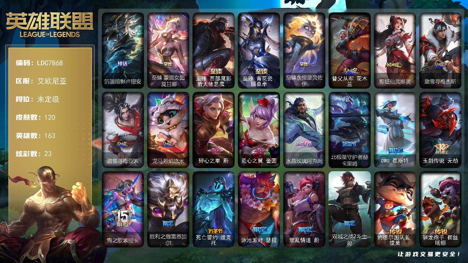 【LDC7868】163英雄/120皮肤/5神话/17限定/5臻彩/23炫彩/14传说/14史诗/未定级/沉溺暗影卢锡安/DWG崔斯特/玉剑传说无劫/海之歌索拉卡/胜利之傲雷恩加尔/死亡誓约维克托/泳池派对瑟提/意乱情迷蔚/双城之战2斗士蔚/科学怪熊的新娘安妮/法国皇室厄运小姐/特种部队普朗克/屠龙勇士薇恩/艳后奈德丽/铁血女忍阿卡丽/黑帮教父格雷福斯/源计划火菲奥娜/全金属狂潮杰斯/黑帮狂花金克丝/源计划雷卢锡安/霓虹杀拳蔚/霸天剑魔亚托克斯/暮星之羽霞/星守阿狸头像/约德尔国队长提莫/驯龙炮手崔丝塔娜/灵魂莲华艾瑞莉娅/女帝卡特琳娜/神龙尊者圣龙李青/日蚀骑士蕾欧娜/西部魔影大小姐蕾欧娜/黎明使者锐雯/绝息圣堂锐雯/星之守护者阿狸/霸天异形卡兹克/黑夜使者亚索/西部魔影卢锡安/真实伤害艾克/青花瓷 艾瑞莉娅 牡丹/神龙尊者 夜之龙 薇恩 集仙/魔女 阿卡丽 虚荣/战斗学院 盖伦 不死鸟/霸天异形 卡兹克 掠空魅影/替父从军花木兰/剪纸仙灵娜美/踏雪寻梅杰斯/踏雪寻梅亚索/龙马烈焰悠米/至臻蒙面女郎莫甘娜/至臻西部魔影猎天使恶魔泰隆/至臻青花瓷丽桑卓/至臻永恒星灵佐伊/西部魔影厄加特/黑潮弗拉基米尔/咖啡甜心弗拉基米尔/星之吞噬者费德提克/哞利斯塔/小恶魔崔丝塔娜/花仙子崔丝塔娜/魔女艾希/地狱火艾希/惊天魔盗伊芙琳/西部魔影伊芙琳/横行霸道图奇/西部魔影送葬人图奇/暴龙科加斯/禁魔石巨像科加斯/泳池派对蒙多/青花瓷艾瑞莉娅/海牛骑手库奇/柯基库奇/破败军团卡尔玛/电玩女神凯特琳/珊瑚礁墨菲特/腥红之月卡特琳娜/西部魔影执行人卡特琳娜/花仙使者卡特琳娜/传统僧侣李青/太空律动串烧大师兰博/上古魔蛇卡西奥佩娅/机神斯卡纳/银河魔装机神奈德丽/西部魔影古拉加斯/宇航员凯南/战斗学院蕾欧娜/虚空执事玛尔扎哈/西部魔影猎天使恶魔泰隆/奥术师克格莫/灵能特工慎/太空律动闪耀灯球拉克丝/KDA阿狸/净雪之月韦鲁斯/灵魂收割者德莱文/刃执事德莱文/西部魔影赫卡里姆/抵抗军雷神杰斯/圣龙奥瑞利安索尔/黑夜使者凯隐/净雪之月凯隐/KDAALLOUT卡莎/奥德赛亚索/战场BOSS亚索/杜朗传人塔莉垭/莫测之影卡蜜尔/黑帮管家布隆/灵魂莲华千珏/幻灵海魔人贝蕾亚/福牛守护者佛耶戈/源计划魅灵赛娜/正义假面赛娜/狗粮克烈/女帝奇亚娜/精英律师阿兹尔/西部魔影持枪女巫莎弥拉/花仙骑士卡莉丝塔/咖啡甜心巴德/弗雷尔卓德塞拉斯/小蜜蜂妮蔻/黑夜使者厄斐琉斯/心之钢永恩/灵魂莲华莉莉娅/黑夜使者莉莉娅/碎心之拳蔚/觅心之翼奎因/水晶玫瑰阿克尚/北极星守护者赫卡里姆