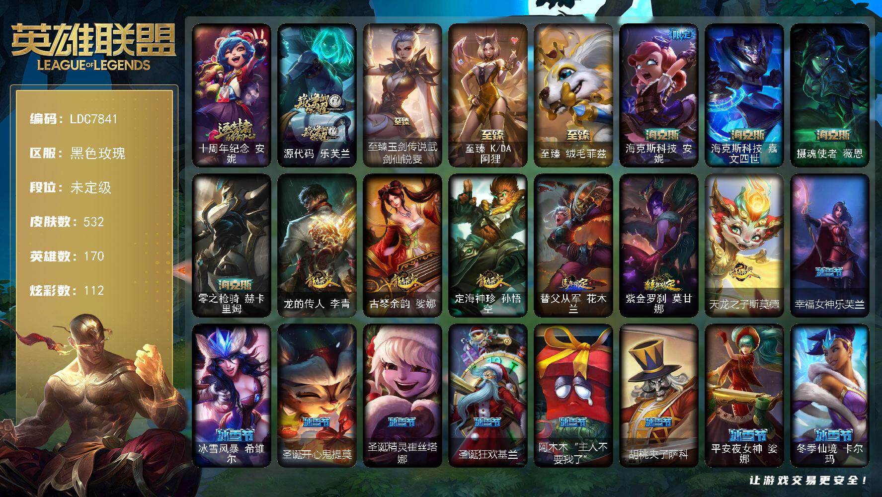 【LDC7841】170英雄/532皮肤/1终极/9神话/76限定/3臻彩/112炫彩/42传说/138史诗/未定级/十周年纪念安妮/源代码乐芙兰/钢铁军团拉克丝/银白审判凯尔/冠军典狱长锤石/Fnatic古拉加斯/Fnatic迦娜/Fnatic嘉文四世/Fnatic卡尔萨斯/暗杀星奥莉安娜/暗杀星蒙多/暗杀星努努和威朗普/SKTT1贾克斯/SSW辛吉德/SSW图奇/SSW泰隆/SSW锤石/SKTT1卡莉丝塔/SKTT1伊莉丝/SKTT1扎克/电玩女神厄运小姐/电玩勇者锐雯/胜利枪神格雷福斯/胜利之剑亚托克斯/胜利枪神卢锡安/胜利女神瑟庄妮/胜利凤凰艾尼维亚/胜利之王泰达米尔/胜利巨口克格莫/胜利剑圣易/胜利之运崔斯特/海贼瑞兹/南瓜头费德提克/鬼影重重魔腾/鬼影森森茂凯/无头骑士赫卡里姆/魅惑女巫莫甘娜/魅惑女巫奈德丽/糖果使徒费德提克/泳池派对雷克顿/泳池派对塔里克/密林猎手提莫/女猎手希维尔/外星装甲库奇/暗影沃里克/野兽猎人瑟庄妮/野兽猎人泰达米尔/波比的巧克力工坊/都铎王朝图奇/战场BOSS吉格斯/钢铁之翼艾尼维亚/防暴机器人布里茨/防暴士兵辛吉德/防暴天使凯尔/警用试作体K9内瑟斯/灵魂守卫乌迪尔/安伯斯与提妮/科学怪熊的新娘安妮/腥红之月崔斯特/特战先锋赵信/绞肉机角斗士赵信/摄魂男爵弗拉基米尔/铁钩船长费德提克/重生之沙费德提克/圣光审判凯尔/地狱火阿利斯塔/战争机器赛恩/战场公主希维尔/钢铁之心希维尔/月光女神阿忒弥斯索拉卡/圣洁化身索拉卡/源代码索拉卡/熊猫提莫/火箭达人崔丝塔娜/荒野豺狼沃里克/黑帮狂花厄运小姐/女船长厄运小姐/紫晶射手艾希/百夫长贾克斯/黑色荆棘莫甘娜/炼金狂士辛吉德/死神卡尔萨斯/侏罗纪化石科加斯/小小骑士阿木木/熔火之心拉莫斯/全金属狂潮拉莫斯/贵族血统萨科/飞越疯人院萨科/武动巅峰萨科/战争血统蒙多/掠星魔刃卡萨丁/夜行义贼艾瑞莉娅/海克斯科技迦娜/寒冰女皇迦娜/特种部队普朗克/恐惧新星普朗克/血石诅咒塔里克/穿着正装的恶魔维迦/北领前线斯维因/绝代智将斯维因/抵抗军天使凯特琳/霸天巨兽墨菲特/海贼魅影卡特琳娜/前线指挥官卡特琳娜/源计划雄心卡特琳娜/蓝焰梦魔魔腾/符文战神雷克顿/枯萎之壤雷克顿/凯旋英雄嘉文四世/死亡绽放伊莉丝/三昧真火孙悟空/斗战胜佛孙悟空/V字仇杀者布兰德/冰晶之核布兰德/防弹武僧李青/至高之拳李青/屠龙勇士薇恩/深海妖姬卡西奥佩娅/生化博士黑默丁格/法老王朝内瑟斯/艳后奈德丽/铁血猎手奈德丽/四神之力乌迪尔/军神战甲波比/血色之锤波比/飞车暴走族古拉加斯/大夏武士潘森/面包之王潘森/实习护士阿卡丽/铁血女忍阿卡丽/刺客信条凯南/腥红之月凯南/钢铁烈阳蕾欧娜/至高君王玛尔扎哈/刺客信条锐雯/血色精锐锐雯/兔女郎锐雯/帝王斑蝶克格莫/深海怪鱼克格莫/侏罗纪化石克格莫/腥红之月鬼武者慎/战国大名慎/ODST地狱伞兵拉克丝/星际迷航拉克丝/沙之守护泽拉斯/钢之逆鳞希瓦娜/银河魔装机神希瓦娜/暗影妖狐阿狸/虚空海灵菲兹/银河魔装机神菲兹/暗黑武士雷恩加尔/白色死神韦鲁斯/暗星韦鲁斯/星之守护者璐璐/永恒之森赫卡里姆/沙之守护卡兹克/死亡绽放卡兹克/铁血帝皇德莱厄斯/生化骑士德莱厄斯/全金属狂潮杰斯/天启骑士杰斯/刀锋女王丽桑卓/源代码丽桑卓/暗黑女武神黛安娜/无限烈焰黛安娜/血羽凤凰奎因/仲裁圣女辛德拉/亚特兰蒂斯辛德拉/灰烬领主奥瑞利安索尔/野火之藤婕拉/最后一只恐龙纳尔/邪恶魔人扎克/源计划风亚索/苍穹之光维克兹/源代码卡蜜尔/屠龙勇士布隆/猛虎布隆/腥红之月烬/银河魔装机神千珏/五星大厨塔姆/源计划雷卢锡安/爵士克烈/源计划自由艾克/霓虹杀拳蔚/炼狱魔女蔚/锦鲤娜美/河水之灵娜美/星际之门阿兹尔/幽冥领主阿兹尔/腥红之月锤石/上古战魂雷克塞/糖果之王艾翁/永恒之森巴德/冰雪游神巴德/铁哥们儿奥拉夫/地狱之门卫士加里奥/魔幻卡牌崔斯特/邪鸦魅影乐芙兰/大天使长米迦勒凯尔/战场女武神凯尔/源计划林易/恶魔男爵瑞兹/霸天零式赛恩/提莫约德尔人的一大步/女皇艾希/源计划联合艾希/恶魔之刃泰达米尔/鬼魂新娘莫甘娜/绅士科加斯/战地巨兽科加斯/双重冰晶艾尼维亚/律政大亨蒙多/电玩女神娑娜/冰霜之刃艾瑞莉娅/女主播迦娜/红色男爵库奇/未来战士凯特琳/冰川巨兽墨菲特/上古战魂魔腾/丧尸布兰德/源计划净化薇恩/第三类接触黑默丁格/腥红之月鬼武姬阿卡丽/死亡骑士盖伦/黯黑魔龙希瓦娜/冰霜亚龙希瓦娜/星之守护者阿狸/符文战熊沃利贝尔/苍穹之光韦鲁斯/宇航员诺提勒斯/女校长菲奥娜/泳池派对吉格斯/霸天异形卡兹克/灌篮高手德莱厄斯/蔷薇绅士杰斯/黑夜使者亚索/法老阿木木/钢铁终结者赛恩/魔导绅士维迦/深潜蛙人古拉加斯/嗜血狂暴沃里克/宗师级锻造训练师/冠军典狱长 锤石 凯旋圣装/霸天巨兽 雪崩 墨菲特/红莲之刃 锐雯/五杀摇滚鼓手奥拉夫/星空之门内瑟斯/孤胆英豪嘉文四世/霹雳游侠弗拉基米尔/死亡骑士内瑟斯/西部牛仔崔斯特/战地之王加里奥/海克斯科技安妮/海克斯科技嘉文四世/摄魂使者薇恩/零之枪骑赫卡里姆/龙的传人李青/古琴余韵娑娜/定海神珍孙悟空/替父从军花木兰/紫金罗刹莫甘娜/天龙之子斯莫德/至臻玉剑传说武剑仙锐雯/至臻KDA阿狸/至臻绒毛菲兹/拆弹专家黑默丁格/冰河时代奥拉夫/创意工坊黑默丁格/烈焰猛士奥拉夫/小红帽安妮/银河魔装机神安妮/牛扒狂战奥拉夫/幽蓝梦魇加里奥/逍遥赌侠崔斯特/皇家守卫赵信/深渊巨蟹厄加特/潮流女王乐芙兰/弗拉基米尔伯爵/弗拉基米尔侯爵/学生会长弗拉基米尔/幽魂费德提克/荒野幽灵费德提克/五杀摇滚女声主唱凯尔/暗影易/金牛座阿利斯塔/斗牛士阿利斯塔/荒野镖客阿利斯塔/后场堡垒阿利斯塔/部落精神瑞兹/宗师级法师训练师瑞兹/瑞兹白须/武仙座海格力斯赛恩/原野伐木工赛恩/光明骑士希维尔/森林女神索拉卡/军情五处提莫/约德尔海贼团崔丝塔娜/欧米伽小队魔鬼伞兵/冻原猎手沃里克/荒野巨兽努努和威朗普/攻城巨兽努努和威朗普/特工狂花厄运小姐/极地女神艾希/勇敢的心艾希/黑暗骑士艾希/关羽云长/光明骑士贾克斯/武神贾克斯/地狱厨房莫甘娜/嘻哈精神基兰/时间机器基兰/腥红之月基兰/机械污染辛吉德/冲浪高手辛吉德/科学狂人辛吉德/黑色天灾辛吉德/黑暗女王伊芙琳/假面女皇伊芙琳/探戈灵魂伊芙琳/惊天魔盗伊芙琳/腥红之月伊芙琳/首领图奇/北风冻原图奇/黑金诱惑图奇/横行霸道图奇/绝影神偷图奇/欧米伽小队毒针狙击手/幽灵幻影卡尔萨斯/自由女神卡尔萨斯/五杀摇滚主唱卡尔萨斯/梦魇科加斯/尼斯巨兽科加斯/暴龙科加斯/狂欢阿木木/情绪摇滚阿木木/王子不是我阿木木/铬金铠甲拉莫斯/忍龟拉莫斯/沙之守护拉莫斯/联盟之喙艾尼维亚/重甲猎鹰艾尼维亚/翼龙艾尼维亚/恐怖之源萨科/小丑工作坊萨科/万能小丑萨科/战栗之毒蒙多/健美教练蒙多/嗜血行刑蒙多/硬汉蒙多/寒冰王座卡萨丁/深海一号卡萨丁/虚空前世卡萨丁/先驱行者卡萨丁/凌云之翼艾瑞莉娅/莲花之令艾瑞莉娅/老兵普朗克/大力水手普朗克/雪橇速滑库奇/急速前进库奇/海牛骑手库奇/日冕女神卡尔玛/樱花乱舞卡尔玛/传统服饰卡尔玛/绿水晶光辉塔里克/紫水晶意志塔里克/冰壶选手维迦/灰胡子魔法师维迦/绿野仙踪维迦/欧米伽小队天雷爆破手/里尔击球手特朗德尔/垃圾场特朗德尔/传统造型特朗德尔/巡逻警官特朗德尔/创世之神特朗德尔/海贼参谋斯维因/荒野治安官凯特琳/铁锈斑斑布里茨/钢铁之门布里茨/戴一个表布里茨/战场BOSS布里茨/银白枪骑布里茨/珊瑚礁墨菲特/赏金猎人卡特琳娜/幻影梦魔魔腾/劫掠梦魇魔腾/恶咒亡魂魔腾/烈焰古树茂凯/图腾古树茂凯/绿茵门神茂凯/喵凯/星河战队雷克顿/荒野之咬雷克顿/血石战神雷克顿/猛龙雷克顿/吕布奉先/银河魔装机神伊莉丝/黑色玫瑰假面舞会伊莉丝/哥特女仆奥莉安娜/恶灵布偶奥莉安娜/末日余生布兰德/战场BOSS布兰德/传统僧侣李青/摩登骇客薇恩/猎天使魔女薇恩/灵魂莲华薇恩/热带丛林兰博/独眼海盗兰博/荒漠之咬卡西奥佩娅/蛇发女妖卡西奥佩娅/沙暴巨蝎斯卡纳/远土之灵斯卡纳/单身贵族内瑟斯/创世之神内瑟斯/丛林猎豹奈德丽/法国女仆奈德丽/银河魔装机神奈德丽/龙神之力乌迪尔/乡村农夫古拉加斯/品酒大师古拉加斯/美酒节特使古拉加斯/狂热球迷古拉加斯/英仙座珀尔修斯潘森/失落的世界伊泽瑞尔/光执事伊泽瑞尔/黑桃皇牌伊泽瑞尔/龙骑士莫德凯撒/地狱送葬约里克/五杀摇滚贝斯手约里克/足球宝贝阿卡丽/源计划暗影阿卡丽/红色彗星凯南/银色闪电凯南/空手道凯南/医学博士凯南/黄金骑士盖伦/海上霸主盖伦/德玛西亚警官盖伦/瓦尔基里蕾欧娜/神圣守卫蕾欧娜/烧烤女神蕾欧娜/暗影王子玛尔扎哈/魔灵玛尔扎哈/血色精锐泰隆/未来战士锐雯/毛毛虫克格莫/索诺拉沙虫克格莫/极寒慎/炎爆慎/主治医师慎/游侠法师拉克丝/战地法师泽拉斯/风纪委员阿狸/怒之火炮格雷福斯/无情重炮格雷福斯/战斗教授格雷福斯/苔原猎手菲兹/欧米伽小队鬼影蛙人/北地风暴沃利贝尔/警长沃利贝尔/怒熊沃利贝尔/坚韧不屈沃利贝尔/霸天战士雷恩加尔/夜魔水晶韦鲁斯/韦鲁斯迅箭/失落大陆诺提勒斯/地底迷城诺提勒斯/光明骑士诺提勒斯/创世之神诺提勒斯/全金属狂潮维克托/初号机维克托/造物主维克托/机械先驱维克托/野兽女王瑟庄妮/死亡骑士瑟庄妮/传统造型瑟庄妮/科学狂人吉格斯/少校吉格斯/糖果女巫璐璐/邪恶女巫璐璐/破败军团德莱文/血石骑士赫卡里姆/幽魂骑士赫卡里姆/创世之神赫卡里姆/人马星神赫卡里姆/热血班长德莱厄斯/杰斯光明之锤/光明哨兵黛安娜/死亡之鹰奎因/方块王后辛德拉/摄魂猎手凯隐/鬼影森森婕拉/弹幕天使卡莎/狂狮纳尔/银河魔装机神纳尔/泳池派对扎克/战地机甲扎克/战场BOSS亚索/布隆狮心/黑帮管家布隆/灵魂莲华千珏/丧尸杀手金克丝/源计划魅灵赛娜/任性学霸艾克/女警官蔚/铁拳执事蔚/鲛妮座人娜美/海皇姬娜美/源代码娜美/深渊恐惧锤石/灌篮高手艾翁/腥红之月卡莉丝塔/巴德吟游诗人/雷霆领主奥恩/冬境仙灵妮蔻/山海绘卷妮蔻/腥红之月派克/神龙尊者炎龙瑟提/黑夜使者莉莉娅/幸福女神乐芙兰/冰雪风暴希维尔/圣诞开心鬼提莫/圣诞精灵崔丝塔娜/圣诞狂欢基兰/阿木木“主人不要我了”/胡桃夹子萨科/平安夜女神娑娜/冬季仙境卡尔玛/邪恶圣诞老人维迦/喜庆之树茂凯/雪默丁格/圣诞玩偶波比/冰雪驯鹿波比/圣诞老人古拉加斯/圣诞驯鹿克格莫/冰雪节辛吉德
