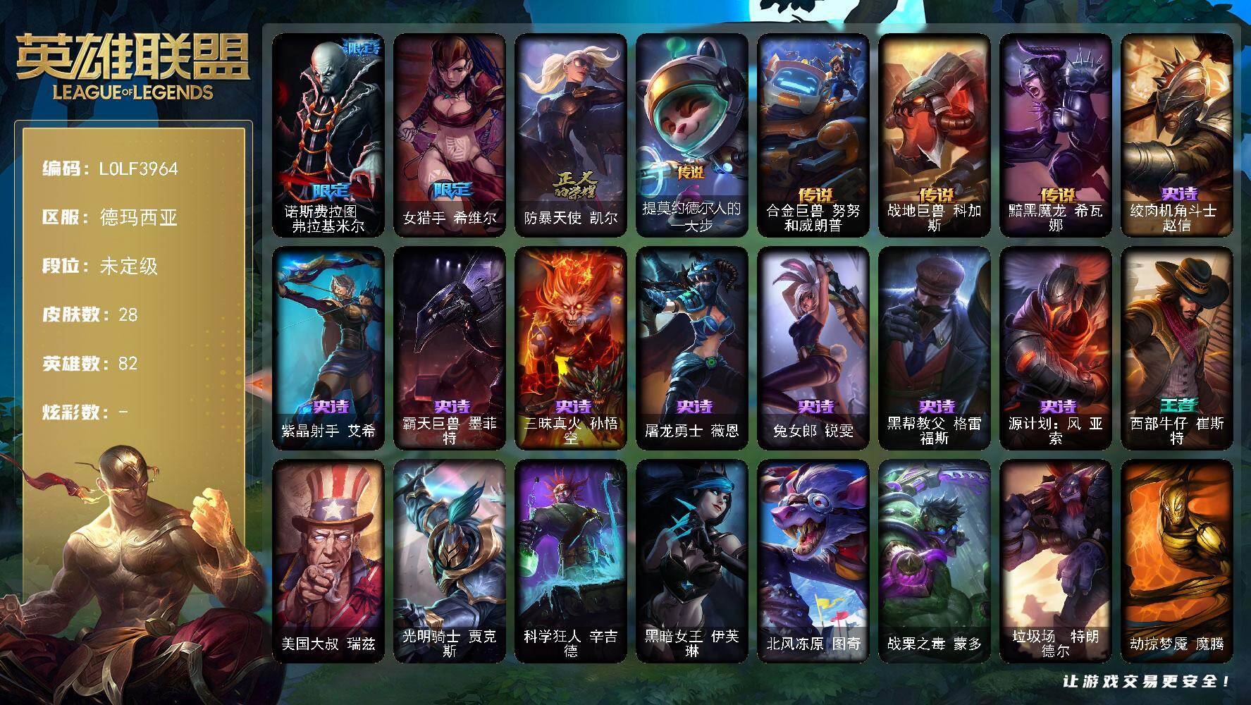 【LOLF3964】82英雄/28皮肤/3限定/4传说/8史诗/未定级/诺斯费拉图弗拉基米尔/女猎手希维尔/防暴天使凯尔/绞肉机角斗士赵信/紫晶射手艾希/霸天巨兽墨菲特/三昧真火孙悟空/屠龙勇士薇恩/兔女郎锐雯/黑帮教父格雷福斯/源计划风亚索/提莫约德尔人的一大步/合金巨兽努努和威朗普/战地巨兽科加斯/黯黑魔龙希瓦娜/西部牛仔崔斯特/美国大叔瑞兹/光明骑士贾克斯/科学狂人辛吉德/黑暗女王伊芙琳/北风冻原图奇/战栗之毒蒙多/垃圾场特朗德尔/劫掠梦魇魔腾/法国女仆奈德丽/地狱火莫德凯撒/炎爆慎/黑暗骑士卡莉丝塔