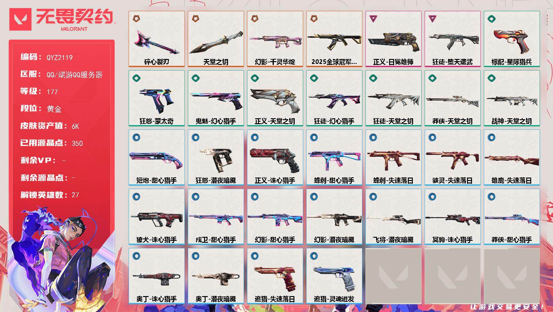 【QYZ2119】LV等级177/皮肤总价值6060/段位黄金/总皮肤数量33/刀皮数量2/枪皮数量31/具体详情请看图/追猎-失速落日/追猎-灵魂迸发/蜂刺-甜心猎手/蜂刺-失速落日/幻棱/炼狱/维斯/暮蝶/钛狐/壹决/铁臂/捷风/雷兹/幽影/不死鸟/贤者/猎枭/蝰蛇/零/芮娜/奇乐/尚勃勒/霓虹/斯凯/夜露/K/O/海神/盖可/黑梦/禁灭/迷核/雄鹿-失速落日/骇灵-失速落日/獠犬-诛心猎手/幻影-千灵华绽/幻影-甜心猎手/幻影-潜夜暗魇/买装还是存钱 喷漆/省钱大师 喷漆 /胜利属于无畏契约 喷漆/GLHF 喷漆/无畏契约 喷漆/戍卫-甜心猎手/Clutch 卡面/无畏契约GO！第一卷：芮娜 卡面/无畏契约GO！第一卷：零 卡面/代号红色 卡面/新兵报到 卡面/V契约 卡面/无畏契约 卡面/近战武器-碎心裂刃/近战武器-天堂之钥/飞将-潜夜暗魇/狂徒-2025全球冠军赛/狂徒-堕天遗武/狂徒-幻心猎手/狂徒-天堂之钥/无畏契约GO！第一卷 零 挂饰/天外飞客 挂饰/无畏契约 纪念币 挂饰/标配-星际猎兵/冥驹-诛心猎手/短炮-甜心猎手/狂怒-蒙太奇/狂怒-潜夜暗魇/鬼魅-幻心猎手/正义-日冕雄师/正义-天堂之钥/正义-诛心猎手/战神-天堂之钥/莽侠-天堂之钥/莽侠-甜心猎手/奥丁-诛心猎手/奥丁-潜夜暗魇