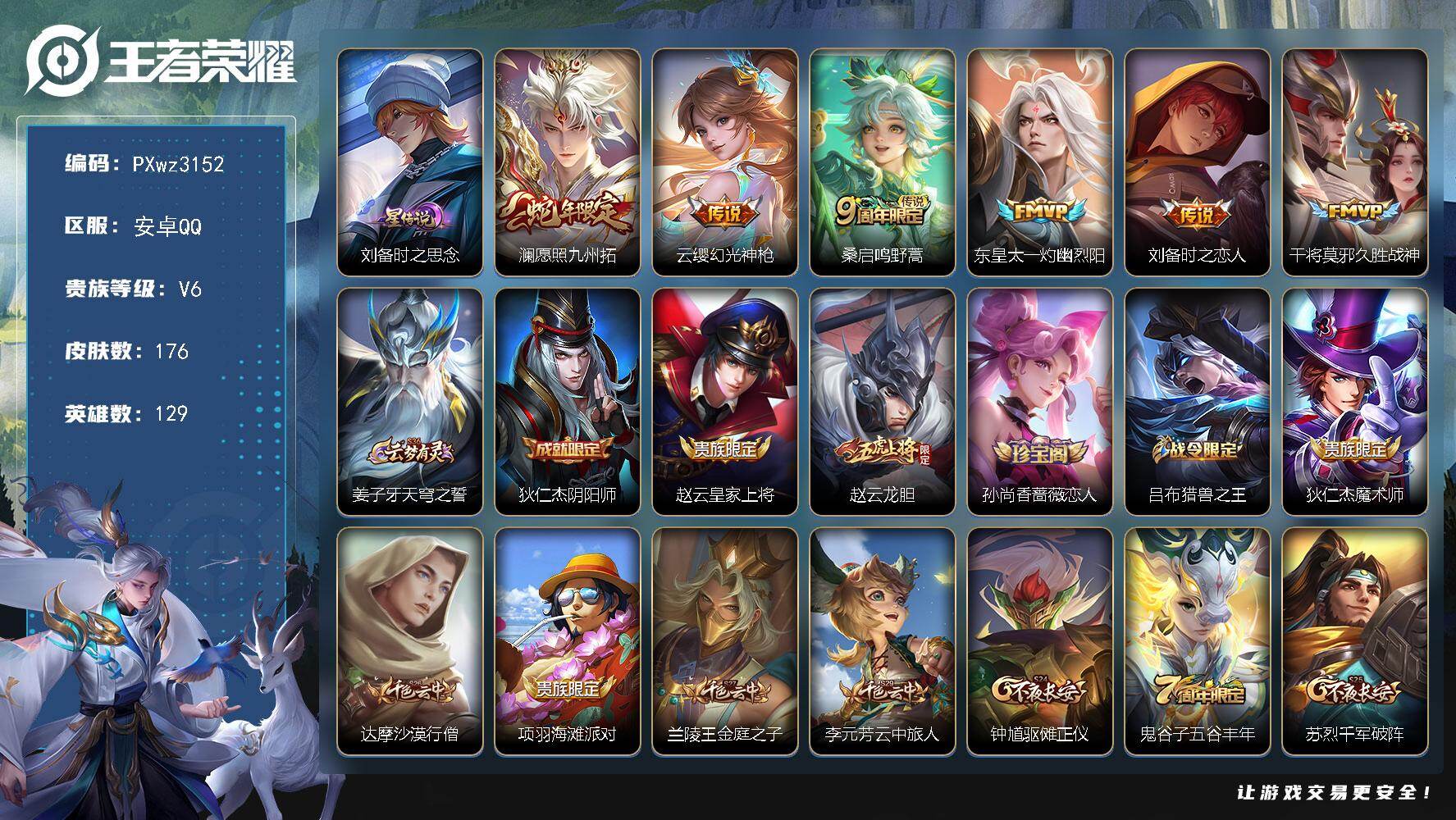 V6-129英雄-176皮肤-6传说-34史诗
【传说皮肤】：澜-愿照九州拓，云缨-幻光神枪，桑启-鸣野蒿，东皇太一-灼幽烈阳，刘备-时之恋人，干将莫邪-久胜战神
【限定皮肤】：姜子牙-天穹之誓，狄仁杰-阴阳师，赵云-皇家上将，赵云-龙胆，孙尚香-蔷薇恋人，吕布-猎兽之王，狄仁杰-魔术师，达摩-沙漠行僧，项羽-海滩派对，兰陵王-金庭之子，李元芳-云中旅人，钟馗-驱傩正仪，鬼谷子-五谷丰年，苏烈-千军破阵，沈梦溪-大漠名商，裴擒虎-擒涛扼浪，云中君-纤云弄巧，鲁班大师-探海日志，桑启-海盐诗旅，张良-古海寻踪，高渐离-燃音魔法，妲己-灵卜魔法，鬼谷子-天穹祈灯，沈梦溪-龙舞盛年，刘邦-剑破天穹，周瑜-熔金海岸
【年限皮肤】：澜-愿照九州拓
【赛季限定】：钟馗-驱傩正仪，苏烈-千军破阵，达摩-沙漠行僧，兰陵王-金庭之子，沈梦溪-大漠名商，李元芳-云中旅人，桑启-海盐诗旅，裴擒虎-擒涛扼浪，鲁班大师-探海日志，张良-古海寻踪，鬼谷子-天穹祈灯，刘邦-剑破天穹，姜子牙-天穹之誓，东皇太一-噬灭天穹，太乙真人-谧流熔炉，钟馗-虚灵犬护，甄姬-逆浪荇歌，亚瑟-荣光之誓
【战令限定】：吕布-猎兽之王，高渐离-燃音魔法，妲己-灵卜魔法，周瑜-线条小狗，海月-海之女神，赵怀真-逢春序
【史诗皮肤】：赵怀真-逢春序，金蝉-济世禅心，海月-海之女神，达摩-星君亢金，明世隐-百晓客，周瑜-线条小狗，百里玄策-罗小黑战记，黄忠-百相守梦，狂铁-龙之律动，赵怀真-器灵浮梦炉，黄忠-怒海争锋，高渐离-燃音魔法，鬼谷子-五谷丰年，云中君-纤云弄巧，赵云-龙胆，狄仁杰-鹰眼统帅，孙策-猫狗日记，阿轲-节奏热浪，程咬金-功夫厨神，李元芳-逐浪之夏，安琪拉-心灵骇客，亚瑟-心灵战警，诸葛亮-黄金分割率，夏侯惇-乘风破浪，刘邦-德古拉伯爵，曹操-幽灵船长，墨子-金属风暴，妲己-魅力维加斯，孙尚香-水果甜心，孙尚香-蔷薇恋人，宫本武藏-鬼剑武藏，狄仁杰-魔术师，甄姬-冰雪圆舞曲，貂蝉-圣诞恋歌，赵云-未来纪元，赵云-皇家上将，露娜-紫霞仙子
【其他皮肤】：梦奇-迷路珍兽，张飞-街头猛卫，吕布-舞狮寰，敖隐-赤刃凌霄，兰陵王-雾影缉谜，桑启-线条小狗，亚瑟-荣光之誓，甄姬-逆浪荇歌，白起-死霸装，钟馗-虚灵犬护，少司缘-灵卦秘语，姜子牙-星梦巡礼，西施-雪境奇遇，典韦-铁骨偃魂，太乙真人-谧流熔炉，苍-苍林狼骑，吕布-逐霄战戟，干将莫邪-雾都夜雨，东皇太一-噬灭天穹，周瑜-熔金海岸，姜子牙-天穹之誓，刘邦-剑破天穹，钟无艳-春野之旅，沈梦溪-龙舞盛年，亚瑟-鸿运当头，廉颇-功夫炙烤，嫦娥-漠中幻影，海诺-时空谍影，妲己-灵卜魔法，鬼谷子-天穹祈灯，程咬金-暖冬絮语，后羿-完美运算，曹操-决胜大满贯，张良-古海寻踪，哪吒-热血海滩，李元芳-妄想特派，鲁班大师-探海日志，太乙真人-劲辣红锅，裴擒虎-擒涛扼浪，猪八戒-潮玩探月行，桑启-海盐诗旅，李元芳-云中旅人，蒙恬-蔚蓝守将，沈梦溪-大漠名商，刘禅-唤灵魔甲，兰陵王-金庭之子，程咬金-无双福将，达摩-沙漠行僧，苏烈-千军破阵，鲁班大师-乓乓大师，钟馗-驱傩正仪，张良-缤纷绘卷，露娜-瓷语鉴心，刘禅-秘密基地，狂铁-特工战影，哪吒-次元突破，沈梦溪-鲨炮海盗猫，孙膑-归虚梦演，明世隐-虹云星官，吕布-猎兽之王，鬼谷子-幻乐之宴，诸葛亮-掌控之力，孙尚香-沉稳之力，老夫子-功夫老勺，王昭君-幻想奇妙夜，钟无艳-海滩丽影，关羽-龙腾万里，刘备-汉昭烈帝，刘备-纽约教父，狄仁杰-阴阳师，后羿-阿尔法小队，宫本武藏-万象初新，刘备-万事如意，甄姬-花好人间，亚瑟-死亡骑士，典韦-黄金武士，妲己-少女阿狸，宫本武藏-未来纪元，武则天-东方不败，白起-白色死神，芈月-红桃皇后，赵云-忍炎影，赵云-白执事，露娜-哥特玫瑰，韩信-教廷特使，项羽-海滩派对，暃-碧珀绯影，司空震-启蛰，澜-孤猎，镜-冰刃幻境，鲁班大师-归虚梦演，西施-归虚梦演，马超-幸存者，曜-归虚梦演，瑶-森，盘古-创世神祝，猪八戒-年年有余，李信-灼热之刃，伽罗-花见巫女，盾山-极冰防御线，司马懿-魇语军师，孙策-海之征途，元歌-午夜歌剧院，米莱狄-精准探案法，裴擒虎-街头旋风，杨玉环-霓裳曲，公孙离-花间舞，明世隐-占星师，女娲-尼罗河女神，百里守约-绝影神枪，铠-龙域领主，东皇太一-东海龙王，黄忠-芝加哥教父，杨戬-埃及法老，马可波罗-激情绿茵，蔡文姬-蔷薇王座，虞姬-加勒比小姐，钟馗-地府判官，李白-范海辛，兰陵王-隐刃，后羿-精灵王，周瑜-海军大将，孙悟空-西部大镖客，小乔-万圣前夜，曹操-超能战警，狄仁杰-锦衣卫，王昭君-精灵公主，老夫子-潮流仙人，貂蝉-异域舞娘，钟无艳-生化警戒，项羽-帝国元帅，高渐离-金属狂潮，鲁班七号-福禄兄弟
【内测皮肤】：孙尚香-蔷薇恋人，狂铁-特工战影
【营地ID】：1794799851
【星元皮肤】：刘备-时之思念
