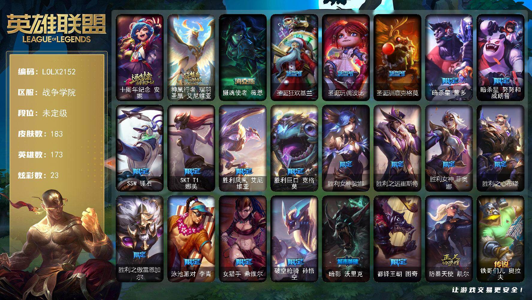 【LOLX2152】173英雄/183皮肤/3神话/21限定/4臻彩/23炫彩/29传说/47史诗/未定级/十周年纪念安妮/神凰行者瑞羽圣凰艾尼维亚/暗杀星蒙多/暗杀星努努和威朗普/SSW锤石/SKTT1娜美/胜利凤凰艾尼维亚/胜利巨口克格莫/胜利女神娑娜/胜利之运崔斯特/胜利女神菲奥娜/胜利之心布隆/胜利之傲雷恩加尔/泳池派对李青/女猎手希维尔/破空枪骑孙悟空/暗影沃里克/都铎王朝图奇/防暴天使凯尔/圣光审判凯尔/兔宝宝提莫/法国皇室厄运小姐/少林武僧贾克斯/武动巅峰萨科/掠星魔刃卡萨丁/特种部队普朗克/穿着正装的恶魔维迦/古墓丽影凯特琳/铁血狙击手凯特琳/前线指挥官卡特琳娜/蓝焰梦魔魔腾/凯旋英雄嘉文四世/腥红之月伊莉丝/斗战胜佛孙悟空/防弹武僧李青/至高之拳李青/屠龙勇士薇恩/苍穹之光薇恩/战地机甲斯卡纳/铁血猎手奈德丽/实习护士阿卡丽/银色之牙阿卡丽/腥红之月凯南/源计划山蕾欧娜/至高君王玛尔扎哈/兔女郎锐雯/深海怪鱼克格莫/黑帮教父格雷福斯/虚空海灵菲兹/白色死神韦鲁斯/源计划火菲奥娜/死亡绽放卡兹克/铁血帝皇德莱厄斯/生化骑士德莱厄斯/萌侦探喵尔摩斯/西部牛仔亚索/源计划风亚索/战地机甲维克兹/腥红之月烬/源计划雷卢锡安/冲击之刃劫/源计划阴劫/源计划自由艾克/霓虹杀拳蔚/霸天剑魔亚托克斯/虚空使者俄洛伊/铁哥们儿奥拉夫/战地机甲厄加特/大天使长米迦勒凯尔/源计划林易/约德尔国队长提莫/欧米伽小队幽灵特工/驯龙炮手崔丝塔娜/合金巨兽努努和威朗普/源计划联合艾希/恶魔之刃泰达米尔/双重冰晶艾尼维亚/红色男爵库奇/陆地王者4WD布里茨/苹果机器人布里茨/地狱行者孙悟空/第三类接触黑默丁格/炼狱魔犬内瑟斯/屠龙勇士潘森/黎明使者锐雯/黯黑魔龙希瓦娜/苍穹之光韦鲁斯/宇航员诺提勒斯/泳池派对吉格斯/金牌主播德莱文/霸天异形卡兹克/灌篮高手德莱厄斯/神王德莱厄斯/黑夜使者亚索/西部魔影卢锡安/冠军之刃 锐雯 2016 凯旋圣装/霸天巨兽 雪崩 墨菲特/灵魂莲华 锐雯 流火/黎明使者 锐雯 黑夜使者/星空之门内瑟斯/战地之王加里奥/摄魂使者薇恩/创意工坊黑默丁格/银河魔装机神安妮/黑暗骑士奥拉夫/探戈灵魂崔斯特/逆转裁判崔斯特/未来战士崔斯特/皇家守卫赵信/赵云子龙/末世天使凯尔/灵能特工凯尔/金牛座阿利斯塔/光明骑士希维尔/军情五处提莫/古神沃里克/丧尸努努和威朗普/西部牛仔厄运小姐/勇敢的心艾希/黑暗女王伊芙琳/假面女皇伊芙琳/探戈灵魂伊芙琳/首领图奇/北风冻原图奇/横行霸道图奇/地狱火卡尔萨斯/尼斯巨兽科加斯/山海绘卷科加斯/铬金铠甲拉莫斯/忍龟拉莫斯/沙之守护拉莫斯/翼龙艾尼维亚/五杀摇滚III遗失的章节娑娜/大力水手普朗克/急速前进库奇/绿水晶光辉塔里克/荒野之咬雷克顿/血石战神雷克顿/鳄霸雷克顿/吕布奉先/银河魔装机神伊莉丝/传统僧侣李青/猎天使魔女薇恩/诺克萨斯波比/美酒节特使古拉加斯/足球先生伊泽瑞尔/电玩勇者伊泽瑞尔/足球宝贝阿卡丽/医学博士凯南/奈落之炎凯南/荣誉使者玛尔扎哈/刺客信条泰隆/玉剑传说武剑仙/小蜜蜂克格莫/炎爆慎/游侠法师拉克丝/战地法师泽拉斯/风纪委员阿狸/战斗教授格雷福斯/失落大陆菲兹/绒毛菲兹/坚韧不屈沃利贝尔/霸天战士雷恩加尔/夜魔水晶韦鲁斯/死亡骑士瑟庄妮/科学狂人吉格斯/太空律动节奏幻师璐璐/灵魂收割者德莱文/泳池派对德莱文/热血班长德莱厄斯/摄魂猎手凯隐/鬼影森森婕拉/奥德赛亚索/战场BOSS亚索/灵魂莲华亚索/源计划升华烬/山海绘卷烬/正义之枪卢锡安/任性学霸艾克/腥红之月亚托克斯/源代码娜美/古神艾翁/战斗学院永恩/圣诞狂欢基兰/圣诞玩偶波比/圣诞驯鹿克格莫