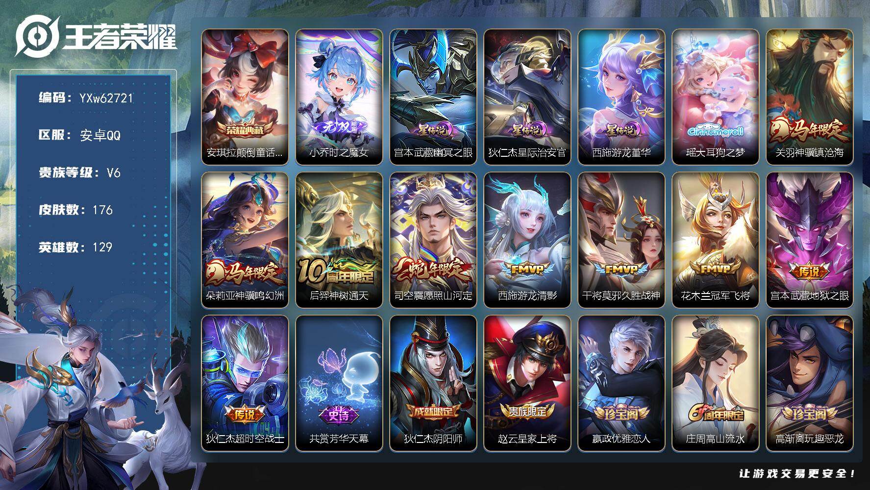 【精品女号推荐·时之魔女·大耳狗之梦·颠倒童话魔镜·游龙堇华·神骥鸣幻洲·神骥镇沧海·愿照山河定·无二次】YXw62721-安卓Q-129英雄-176皮肤-贵族积分1w【贵族6】【1典藏·1无双·1珍品·3星传说·9传说·1天幕·5按键】【因赛季更新游戏段付以上号为准!】
【荣耀典藏】：安琪拉-颠倒童话魔镜
【无双皮肤】：小乔-时之魔女
【珍品传说】：瑶-大耳狗之梦
【星元皮肤】：宫本武藏-幽冥之眼，狄仁杰-星际治安官，西施-游龙堇华
【天幕】：共赏芳华天幕
【传说皮肤】：关羽-神骥镇沧海，朵莉亚-神骥鸣幻洲，后羿-神树通天，司空震-愿照山河定，西施-游龙清影，干将莫邪-久胜战神，花木兰-冠军飞将，宫本武藏-地狱之眼，狄仁杰-超时空战士
【限定皮肤】：狄仁杰-阴阳师，赵云-皇家上将，嬴政-优雅恋人，庄周-高山流水，高渐离-玩趣恶龙，元歌-无心，甄姬-游园惊梦，狄仁杰-魔术师，狄仁杰-万华元夜，达摩-沙漠行僧，项羽-海滩派对，老夫子-醍醐杖，程咬金-演武夺筹，兰陵王-金庭之子，李元芳-云中旅人，钟馗-驱傩正仪，鬼谷子-原初探秘者，苏烈-千军破阵，沈梦溪-大漠名商，明世隐-疑决卦，裴擒虎-李小龙，裴擒虎-擒涛扼浪，云中君-纤云弄巧，上官婉儿-梁祝，嫦娥-拒霜思，西施-玲珑珍味，鲁班大师-探海日志，桑启-海盐诗旅，戈娅-驭风魔法，张良-古海寻踪，鬼谷子-天穹祈灯，小乔-时之魔女，沈梦溪-龙舞盛年
【年限皮肤】：司空震-愿照山河定，关羽-神骥镇沧海，朵莉亚-神骥鸣幻洲
【赛季限定】：明世隐-疑决卦，老夫子-醍醐杖，鬼谷子-原初探秘者，狄仁杰-万华元夜，程咬金-演武夺筹，钟馗-驱傩正仪，苏烈-千军破阵，达摩-沙漠行僧，兰陵王-金庭之子，沈梦溪-大漠名商，李元芳-云中旅人，桑启-海盐诗旅，裴擒虎-擒涛扼浪，鲁班大师-探海日志，张良-古海寻踪，鬼谷子-天穹祈灯，钟馗-虚灵犬护，甄姬-逆浪荇歌，亚瑟-荣光之誓
【战令限定】：戈娅-驭风魔法，西施-玲珑珍味，周瑜-线条小狗，小乔-线条小狗，海月-海之女神，赵怀真-逢春序，亚瑟-旅行日记
【史诗皮肤】：亚瑟-旅行日记，赵怀真-逢春序，刘禅-超级夜猫侠，米莱狄-青瓷雀吟，海月-海之女神，明世隐-百晓客，周瑜-线条小狗，小乔-线条小狗，少司缘-巫礼祀神，公孙离-涂山容容，西施-织梦人，黄忠-百相守梦，后羿-石田雨龙，狂铁-龙之律动，阿轲-化蝶舞，戈娅-驭风魔法，元歌-无心，嫦娥-拒霜思，庄周-高山流水，蒙犽-龙鼓争鸣，西施-诗语江南，云中君-纤云弄巧，裴擒虎-李小龙，瑶-遇见神鹿，橘右京-修罗，不知火舞-魅语，上官婉儿-梁祝，狄仁杰-鹰眼统帅，大乔-猫狗日记，孙策-猫狗日记，李元芳-逐浪之夏，百里守约-特工魅影，安琪拉-心灵骇客，甄姬-游园惊梦，夏侯惇-乘风破浪，曹操-幽灵船长，刘禅-绅士熊喵，吕布-圣诞狂欢，墨子-金属风暴，妲己-女仆咖啡，妲己-魅力维加斯，嬴政-暗夜贵公子，嬴政-优雅恋人，孙尚香-水果甜心，宫本武藏-鬼剑武藏，廉颇-地狱岩魂，狄仁杰-魔术师，王昭君-偶像歌手，貂蝉-圣诞恋歌，赵云-皇家上将，露娜-紫霞仙子
【其他皮肤】：张飞-街头猛卫，朵莉亚-幻海寻迹，大乔-微风如诗，影-百相守梦，鲁班七号-班班快跑，妲己-线条小狗，桑启-线条小狗，虞姬-溯影追猎，蚩奼-极光幻客，曹操-逐霄之志，艾琳-鹤鸣心笺，孙权-径山谋武，张良-罗小黑战记，亚瑟-荣光之誓，哪吒-罗小黑战记，鬼谷子-克喵，莱西奥-踏浪烽翎，庄周-锦麟游梦，云中君-云械蓝图，甄姬-逆浪荇歌，白起-死霸装，姬小满-小满鸭，露娜-命运加冕，阿古朵-布丁狗之约，张良-灵野札记，苏烈-春野闲踪，钟馗-虚灵犬护，刘备-浪漫序章，戈娅-玫蓝誓约，明世隐-景韶洛都，东皇太一-金福满堂，姜子牙-星梦巡礼，西施-雪境奇遇，典韦-铁骨偃魂，苍-苍林狼骑，吕布-逐霄战戟，沈梦溪-龙舞盛年，海诺-时空谍影，鬼谷子-天穹祈灯，后羿-完美运算，海月-王牌新星，张良-古海寻踪，李元芳-妄想特派，西施-玲珑珍味，鲁班大师-探海日志，太乙真人-劲辣红锅，裴擒虎-擒涛扼浪，桑启-海盐诗旅，李元芳-云中旅人，沈梦溪-大漠名商，兰陵王-金庭之子，刘邦-虎啸剑宗，达摩-沙漠行僧，马可波罗-潮玩牛仔，妲己-紫罗兰之誓，苏烈-千军破阵，鲁班大师-乓乓大师，钟馗-驱傩正仪，张良-缤纷绘卷，程咬金-演武夺筹，狄仁杰-万华元夜，鬼谷子-原初探秘者，狂铁-特工战影，老夫子-醍醐杖，明世隐-疑决卦，鲁班七号-黑桃队长，姜子牙-炽热元素使，高渐离-玩趣恶龙，孙膑-归虚梦演，吕布-野性能量，明世隐-虹云星官，诸葛亮-掌控之力，牛魔-制霸全明星，王昭君-幻想奇妙夜，钟无艳-海滩丽影，关羽-龙腾万里，狄仁杰-阴阳师，刘备-万事如意，甄姬-花好人间，张飞-五福同心，达摩-拳王，亚瑟-死亡骑士，典韦-黄金武士，妲己-少女阿狸，姜子牙-时尚教父，孙膑-天使之翼，白起-白色死神，程咬金-星际陆战队，芈月-红桃皇后，赵云-忍炎影，达摩-大发明家，韩信-街头霸王，项羽-海滩派对，桑启-画中游，云缨-赤焰之缨，西施-归虚梦演，马超-幸存者，曜-归虚梦演，李信-灼热之刃，伽罗-花见巫女，司马懿-魇语军师，弈星-踏雪寻梅，裴擒虎-街头旋风，女娲-尼罗河女神，干将莫邪-第七人偶，东皇太一-东海龙王，关羽-天启骑士，虞姬-加勒比小姐，周瑜-海军大将，孙悟空-西部大镖客，高渐离-金属狂潮，鲁班七号-木偶奇遇记，鲁班七号-福禄兄弟
【内测皮肤】：嬴政-优雅恋人，高渐离-玩趣恶龙，狂铁-特工战影