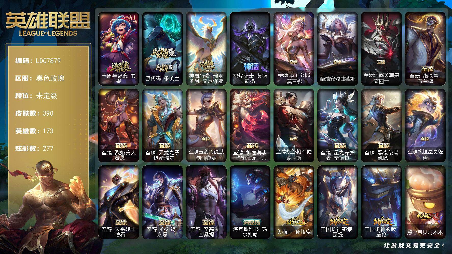 【LDC7879】173英雄/390皮肤/20神话/58限定/22臻彩/277炫彩/54传说/57史诗/未定级账号等级:683/十周年纪念安妮/源代码乐芙兰/神凰行者瑞羽圣凰艾尼维亚/灰烬骑士莫德凯撒/诺斯费拉图弗拉基米尔/冠军典狱长锤石/冠军之血希瓦娜/SKTT1阿兹尔/SKTT1卡莉丝塔/iG菲奥娜/iG卡莎/iG洛/FPX薇恩/EDG格雷福斯/EDG佛耶戈/EDG厄斐琉斯/T1杰斯/神凰行者烈羽焰凰霞/玉剑传说神机花火/暗裔英雄盖伦/海之歌索拉卡/胜利机器人布里茨/胜利女神瑟庄妮/胜利之心布隆/胜利之傲雷恩加尔/海贼瑞兹/魅惑女巫厄运小姐/魅惑女巫伊莉丝/魅惑女巫奈德丽/泳池派对布隆/泳池派对菲奥娜/蒙多蒙多/外星装甲库奇/黯然心伤阿木木/波比的巧克力工坊/玉剑传说舞龙卫/战场BOSS吉格斯/红桃杰克崔斯特/征服者阿利斯塔/防暴士兵格雷福斯/防暴天使凯尔/海之歌艾希/惊悚派对费德提克/克格汪/科学怪熊的新娘安妮/皇家火枪手崔斯特/摄魂男爵弗拉基米尔/铁血剑豪易/战争机器赛恩/兔宝宝提莫/狼外婆沃里克/黑帮狂花厄运小姐/百夫长贾克斯/殇之机器人阿木木/熔火之心拉莫斯/古神艾尼维亚/战争血统蒙多/掠星魔刃卡萨丁/夜刃艾瑞莉娅/夜行义贼艾瑞莉娅/特种部队普朗克/穿着正装的恶魔维迦/绝代智将斯维因/铁血狙击手凯特琳/黑曜石守护者墨菲特/暗夜猫女卡特琳娜/蓝焰梦魔魔腾/符文战神雷克顿/防弹武僧李青/至高之拳李青/战地机甲斯卡纳/法老王朝内瑟斯/面包之王潘森/死亡领主莫德凯撒/铁甲雄心盖伦/至高君王玛尔扎哈/血色精锐锐雯/帝王斑蝶克格莫/战地机甲克格莫/腥红之月鬼武者慎/沙之守护泽拉斯/黑帮教父格雷福斯/星之守护者璐璐/生化骑士德莱厄斯/天启骑士杰斯/血羽凤凰奎因/亚特兰蒂斯辛德拉/驯龙女巫婕拉/西部牛仔亚索/源计划风亚索/腥红之月亚索/战地机甲维克兹/西部牛仔烬/黯焰双魂千珏/黑帮狂花金克丝/冲击之刃劫/源计划阴劫/源计划自由艾克/霓虹杀拳蔚/霸天剑魔亚托克斯/锦鲤娜美/幽冥领主阿兹尔/魔女梅尔/地狱之门卫士加里奥/战地机甲厄加特/源计划林易/恶魔男爵瑞兹/黎明使者索拉卡/黑夜使者索拉卡/提莫约德尔人的一大步/约德尔国队长提莫/欧米伽小队幽灵特工/烈焰雄心崔丝塔娜/驯龙炮手崔丝塔娜/源计划联合艾希/西部天使艾希/绅士科加斯/战地巨兽科加斯/律政大亨蒙多/灵魂莲华艾瑞莉娅/最终BOSS维迦/女警狙击凯特琳/战斗学院凯特琳/太空律动猫猫布里和里茨/冰川巨兽墨菲特/女帝卡特琳娜/上古战魂魔腾/源计划泯灭雷克顿/丧尸布兰德/神拳李青/神龙尊者圣龙李青/光明哨兵薇恩/银河魔装机神兰博/战斗学院伊泽瑞尔/星之守护者拉克丝/暗星女王拉克丝/枯萎之壤泽拉斯/焰尾妖狐阿狸/灵魂莲华阿狸/苍穹之光韦鲁斯/宇航员诺提勒斯/霸天异形卡兹克/神王德莱厄斯/黑夜使者亚索/神龙尊者昼日真龙亚索/神龙尊者夜月幻龙亚索/暗星尊烬/星之守护者金克丝/西部魔影卢锡安/天煞劫/真实伤害艾克/海魔至尊亚托克斯/灵魂莲华锤石/星之守护者霞/黎明使者永恩/西部魔影永恩/灵魂莲华瑟提/天龙之子 卡莎 飞龙乘云/无畏骑士 瑟庄妮 赤子初心/征服者 阿利斯塔 炫金/魅惑女巫 迦娜 炫金/征服者 韦鲁斯 炫金/神龙尊者 圣龙李青 龙腾云起/玉剑传说 翼剑仙 珠光/净雪之月 莫甘娜 冬虹/FPX 普朗克 涅槃/黑夜使者 嘉文四世 白夜/幻灵战斗蝠 薇恩 梦幻强袭/魔女 阿卡丽 虚荣/玉剑传说 舞龙卫 珠光/霸天战士 雷恩加尔 星啸天火/灌篮高手 德莱厄斯 金色神话/泳池派对 辛德拉 荔枝枝连击/星之守护者 辛德拉 未来之光/iG 卡莎 极境/EDG 佛耶戈 破军/EDG 悠米 破军/星之守护者 霞 烈羽/源计划：毁灭 派克 幻灭/五杀摇滚鼓手奥拉夫/星空之门内瑟斯/孤胆英豪嘉文四世/海克斯科技玛尔扎哈/美猴王孙悟空/王国机神苍狼瑟提/王国机神玄武盖伦/点心宝贝阿木木/龙马烈焰波比/至臻蒙面女郎莫甘娜/至臻安魂曲娑娜/至臻暗裔英雄嘉文四世/至臻焰执事布兰德/至臻烈焰美人薇恩/至臻天龙之子伊泽瑞尔/至臻玉剑传说武剑仙锐雯/至臻神龙尊者均衡之龙沃利贝尔/至臻凯旋将军德莱厄斯/至臻星之守护者辛德拉/至臻黑夜使者凯隐/至臻永恒星灵佐伊/至臻未来战士锤石/至臻心之钢永恩/至臻至高天奎桑提/创意工坊黑默丁格/亮丽女神希维尔/赵云子龙/洗地教父厄加特/潮流女王乐芙兰/幻执事乐芙兰/弗拉基米尔伯爵/弗拉基米尔侯爵/荒野幽灵费德提克/末世天使凯尔/灵能特工凯尔/五杀摇滚III遗失的章节凯尔/玉剑传说无极/无极执事易/灵魂莲华易/金牛座阿利斯塔/荒野镖客阿利斯塔/后场堡垒阿利斯塔/哞利斯塔/部落精神瑞兹/美国大叔瑞兹/武仙座海格力斯赛恩/咖啡甜心希维尔/游击队员崔丝塔娜/我羽饰骑士崔丝塔娜/黑暗骑士沃里克/太空律动舞林双子努努和威朗普/星之守护者厄运小姐/破败军团厄运小姐/极地女神艾希/勇敢的心艾希/黑暗骑士艾希/魔女艾希/关羽云长/黑夜使者泰达米尔/冰球队员贾克斯/光明骑士贾克斯/武神贾克斯/黎明使者莫甘娜/节制之塔基兰/欧米伽小队毒针狙击手/屠龙勇士图奇/地狱火卡尔萨斯/暴龙科加斯/禁魔石巨像科加斯/狂欢阿木木/极度深寒拉莫斯/地下都市梦魇萨科/五杀摇滚III遗失的章节娑娜/光明哨兵艾瑞莉娅/幽灵船长普朗克/日冕女神卡尔玛/奥德赛卡尔玛/绿水晶光辉塔里克/欧米伽小队天雷爆破手/蜂大王维迦/屠龙勇士特朗德尔/劫掠梦魇魔腾/绿茵门神茂凯/腐化禁魔石巨像茂凯/血石战神雷克顿/鳄霸雷克顿/黯晶巨鳄雷克顿/黎明使者雷克顿/吕布奉先/黑夜使者嘉文四世/黑色玫瑰假面舞会伊莉丝/战斗学院孙悟空/灵魂莲华薇恩/灵魂莲华卡西奥佩娅/魔女卡西奥佩娅/机神斯卡纳/战地机甲内瑟斯/法国女仆奈德丽/灵魂莲华奈德丽/古拉加斯碎桶者/万人敌潘森/狼神英灵潘森/足球先生伊泽瑞尔/光执事伊泽瑞尔/黑桃皇牌伊泽瑞尔/睡衣守护者伊泽瑞尔/心之钢伊泽瑞尔/龙骑士莫德凯撒/五杀摇滚吉他手莫德凯撒/暗星莫德凯撒/地狱送葬约里克/蜂刺阿卡丽/真实伤害阿卡丽/魔女阿卡丽/银色闪电凯南/空手道凯南/奈落之炎凯南/战神阿瑞斯盖伦/德玛西亚警官盖伦/战斗学院盖伦/神圣守卫蕾欧娜/战场BOSS玛尔扎哈/至高天玛尔扎哈/玉剑传说武剑仙/灵魂莲华锐雯/光明哨兵锐雯/炎爆慎/主治医师慎/荣誉使者慎/睡衣守护者拉克丝/青花瓷拉克丝/符文生物泽拉斯/腐化禁魔石巨像泽拉斯/破败军团希瓦娜/净雪之月阿狸/禁卫机甲格雷福斯/战斗教授格雷福斯/失落大陆菲兹/坚韧不屈沃利贝尔/莲华温泉沃利贝尔/霸天战士雷恩加尔/雷喵喵尔/源计划天眼韦鲁斯/猎户星神韦鲁斯/西部魔影天使韦鲁斯/禁魔石巨像诺提勒斯/全金属狂潮维克托/源计划统帅瑟庄妮/哈巴狗训练师瑟庄妮/玉剑传说无双/科学狂人吉格斯/愚乐之巫璐璐/灵魂收割者德莱文/德莱德莱德莱文/西部魔影德莱厄斯/杰斯光明之锤/战斗学院杰斯/抵抗军雷神杰斯/方块王后辛德拉/圣龙奥瑞利安索尔/黑夜使者凯隐/鬼影森森婕拉/魔女婕拉/妖怪艺术家婕拉/暗星卡莎/狂狮纳尔/银河魔装机神纳尔/灵之菊纳尔/战地机甲扎克/奥德赛亚索/真实伤害亚索/灵魂莲华亚索/预知之眼亚索/天才蜂维克兹/杜朗传人塔莉垭/魔女卡蜜尔/莫测之影卡蜜尔/荣誉使者阿克尚/战场BOSS卑尔维斯/不谐之面烬/青花瓷千珏/丧尸杀手金克丝/秩序之舌塔姆/福牛守护者佛耶戈/正义之枪卢锡安/黑暗骑士克烈/女警官蔚/源计划裁决蔚/腥红之月亚托克斯/月蚀骑士亚托克斯/海皇姬娜美/源代码娜美/太空律动音浪狂舞莎弥拉/西部魔影持枪女巫莎弥拉/战斗教授莎弥拉/抵抗军炎魔俄洛伊/泳池派对雷克塞/永恒之森雷克塞/腥红之月卡莉丝塔/宇航员巴德/永恒之森洛/绝息圣堂洛/雷霆领主奥恩/神盾机甲奥恩/源计划逆流塞拉斯/幻灵战斗狼塞拉斯/山海绘卷妮蔻/小蜜蜂妮蔻/怨之砂派克/至高天薇古丝/惊悚派对薇古丝/灵魂莲华永恩/战斗学院永恩/墨之影武者永恩/心之钢永恩/神龙尊者炎龙瑟提/花仙子莉莉娅/太空律动百万调音格温/魔域梦魇烈娜塔/青蛙雨衣米利欧/甜心宝贝安妮/幽梦玫瑰泰隆/水晶玫瑰婕拉/水晶玫瑰斯维因/圣诞开心鬼提莫/圣诞狂欢基兰/邪恶圣诞老人维迦/雪默丁格/魄罗骑士瑟庄妮/冰雪节辛吉德/冰雪女神辛德拉/北极星圣贤基兰