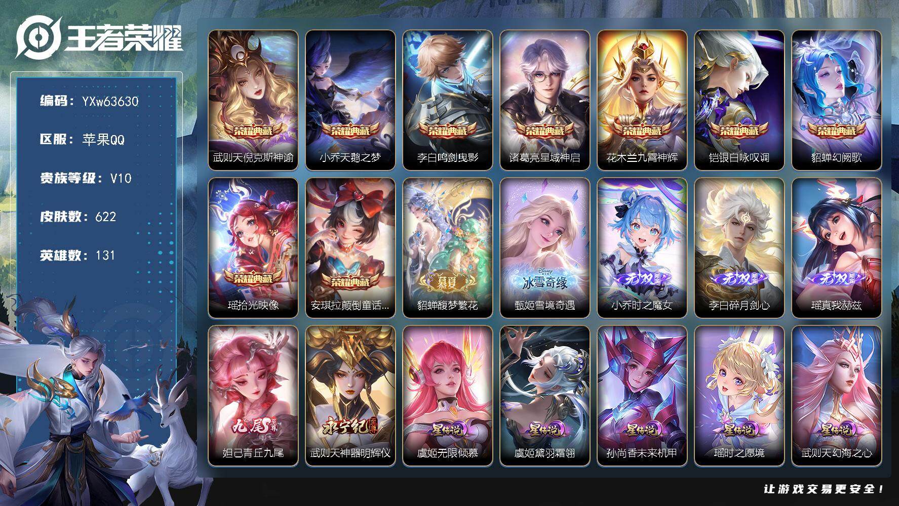 【可二次·高端女号v10·9典藏·1珍品无双·6无双·2珍品·8星传说·99传说·6精品天幕·3.2W流光积分·全皮瑶带紫瑶·全皮貂蝉·全皮妲己·全皮甄姬·全皮武则天·全皮杨玉环·全皮女娲·全皮朵莉亚·挚爱童话天幕·金标万战朵莉亚·金标万战诸葛亮·珍品无双馥梦繁花·】YXw63630-苹果Q-131英雄-622皮肤-21王者印记-180铭文-贵族积分42w【贵族10】【v10·9典藏·1珍品无双·6无双·2珍品·8星传说·99传说·7天幕·52按键·486个性戳戳】【因赛季更新游戏段付以上号为准!】
【英雄全皮】：妲己全皮，高渐离全皮，甄姬全皮，武则天全皮，貂蝉全皮，艾琳全皮，朵莉亚全皮，橘右京全皮，杨戬全皮，女娲全皮，鬼谷子全皮，米莱狄全皮，瑶全皮，敖隐全皮，蒙恬全皮，镜全皮，阿古朵全皮，桑启全皮，夏洛特全皮，司空震全皮，金蝉全皮，戈娅全皮，空空儿全皮，影全皮，姬小满全皮
【荣耀典藏】：武则天-倪克斯神谕，小乔-天鹅之梦，李白-鸣剑曳影，诸葛亮-星域神启，花木兰-九霄神辉，铠-银白咏叹调，貂蝉-幻阙歌，瑶-拾光映像，安琪拉-颠倒童话魔镜
【珍品无双】：貂蝉-馥梦繁花
【无双皮肤】：甄姬-雪境奇遇，小乔-时之魔女，李白-碎月剑心，瑶-真我赫兹，妲己-青丘九尾，武则天-神器明辉仪
【珍品传说】：安琪拉-酷洛米之心，瑶-大耳狗之梦
【星元皮肤】：公孙离-寒羽凝歌，虞姬-黛羽霜翎，虞姬-无限倾慕，瑶-时之愿境，狄仁杰-星际治安官，孙尚香-未来机甲，武则天-幻海之心，貂蝉-金色仲夏夜
【天幕】：Kuromi时间天幕，幻夜逐光天幕，凤鸣九霄天幕，墨上江山天幕，挚爱童话天幕，金虎啸春天幕，共赏芳华天幕
【传说皮肤】：敖隐-灵珠敖丙，云缨-神骥越千峰，关羽-神骥镇沧海，朵莉亚-神骥鸣幻洲，狄仁杰-神骥赴朔漠，貂蝉-神骥聚万邦，马超-神骥逐星野，杨戬-纵目迁山，后羿-神树通天，司空震-愿照山河定，女娲-愿照千秋盛，妲己-愿照众生和，澜-愿照九州拓，蔡文姬-愿照福禄聚，虞姬-愿照岁时盈，桑启-鸣野蒿，朵莉亚-心动手记，貂蝉-曦玄引，孙尚香-乘龙问璇玑，孙策-乘龙淬吴钩，赵云-乘龙铭钟鼎，艾琳-觅芳踪，狄仁杰-夜礼服假面，王昭君-永恒水手月亮，甄姬-至美化雀舞，宫本武藏-惊梅引，云缨-鹤归松栖，上官婉儿-妄想奇谈，马可波罗-妄想实况，东皇太一-灼幽烈阳，诸葛亮-鹤羽星尊，亚瑟-追逃游戏，安琪拉-追逃游戏，张飞-百相守梦，公孙离-记忆之芯，夏洛特-浮生妄，干将莫邪-画中仙，花木兰-燃星之曲，虞姬-无限倾心，项羽-无限倾心，伽罗-炽翼辉光，孙悟空-齐天大圣，小乔-山海琳琅生，曜-山海苍雷引，李信-山海炽霜斩，吕布-怒海麟威，李白-诗剑行，狄仁杰-神器狴犴令，不知火舞-绯月行，王昭君-星穹之声，百里守约-碎云，橘右京-枫霜尽，娜可露露-前尘镜，孙尚香-音你闪耀，马可波罗-深海之息，后羿-无尽星芒，马超-无双飞将，大乔-挚爱花嫁，孙策-挚爱之约，露娜-启示之音，蔡文姬-花朝如约，女娲-补天，孙策-末日机甲，瑶-时之祈愿，裴擒虎-寅虎赤拳，鲁班七号-寅虎瑞焰，孙尚香-异界灵契，貂蝉-遇见胡旋，王昭君-乞巧织情，西施-游龙清影，曜-李逍遥 ，周瑜-音你心动，李元芳-飞鸢探春，兰陵王-默契交锋，公孙离-祈雪灵祝，诸葛亮-时雨天司，铠-绛天战甲，镜-炽阳神光，虞姬-启明星使，关羽-武圣，曜-云鹰飞将，李信-一念神魔，伽罗-太华，貂蝉-猫影幻舞，张良-黄金白羊座，干将莫邪-久胜战神，虞姬-云霓雀翎，达摩-黄金狮子座，百里玄策-白虎志，花木兰-冠军飞将，杨戬-永曜之星，诸葛亮-武陵仙君，貂蝉-仲夏夜之梦，李白-凤求凰，孙尚香-末日机甲，宫本武藏-地狱之眼，吕布-天魔缭乱，武则天-海洋之心，狄仁杰-超时空战士
【限定皮肤】：蔡文姬-夏日便利店，虞姬-夏日便利店，姜子牙-天穹之誓，杨戬-破阵退雄兵，狄仁杰-阴阳师，小乔-纯白花嫁，廉颇-寅虎御盾，小乔-山海琳琅生，赵云-皇家上将，赵云-引擎之心，赵云-龙胆，赵云-百木心枪，墨子-神迹守卫，墨子-降魔，妲己-热情桑巴，妲己-时之彼端，妲己-时之奇旅，孙尚香-异界灵契，鲁班七号-寅虎瑞焰，庄周-云端筑梦师，庄周-玄嵩，庄周-高山流水，高渐离-死亡摇滚，高渐离-玩趣恶龙，钟无艳-超时空战士，孙膑-天狼运算者，孙膑-寅虎展翼，扁鹊-奇幻香踪，白起-夜都怪侠，芈月-白晶晶，芈月-幻夜卜梦，吕布-天魔缭乱，吕布-猎兽之王，吕布-御风骁将，周瑜-真爱至上，周瑜-赤莲之焰，元歌-云间偶戏，元歌-无心，夏侯惇-朔风刀，夏侯惇-匿光决锋者，甄姬-幽恒，甄姬-女儿国国王，甄姬-游园惊梦，甄姬-落雪兰心，甄姬-至美化雀舞，曹操-烛龙，曹操-天狼征服者，典韦-穷奇，典韦-岱宗，马可波罗-逐梦之星，马可波罗-暗影游猎，马可波罗-深海之息，马可波罗-山海玄木吟，马可波罗-妄想实况，狄仁杰-魔术师，狄仁杰-万华元夜，狄仁杰-神器狴犴令，达摩-星际陆战队，达摩-沙漠行僧，项羽-海滩派对，项羽-霸王别姬，项羽-无限倾心，老夫子-醍醐杖，老夫子-航海奇遇记，关羽-冰锋战神，关羽-武圣，关羽-百相守梦，貂蝉-逐梦之音，貂蝉-遇见胡旋，安琪拉-魔法小厨娘，安琪拉-追逃游戏，程咬金-演武夺筹，露娜-一生所爱，露娜-启示之音，韩信-飞衡，韩信-傲雪梅枪，王昭君-凤凰于飞，王昭君-午后时光，王昭君-星穹之声，兰陵王-默契交锋，兰陵王-金庭之子，花木兰-瑞麟志，花木兰-默契交锋，花木兰-燃星之曲，不知火舞-绯月行，娜可露露-前尘镜，橘右京-枫霜尽，亚瑟-潮玩骑士王，亚瑟-追逃游戏，孙悟空-美猴王，孙悟空-至尊宝，孙悟空-孙行者，孙悟空-齐天大圣，牛魔-奔雷神使，后羿-辉光之辰，后羿-如梦令，后羿-圣弓游侠，后羿-无尽星芒，刘备-百相守梦，张飞-虎魄，张飞-百相守梦，李元芳-匿光侦查者，李元芳-云中旅人，虞姬-霸王别姬，虞姬-启明星使，虞姬-无限倾心，钟馗-驱傩正仪，杨玉环-遇见飞天，杨玉环-寅虎心曲，杨戬-永曜之星，杨戬-潮玩骑兵，女娲-朔望之晖，女娲-补天，干将莫邪-冰霜恋舞曲，干将莫邪-真爱魔法，干将莫邪-画中仙，雅典娜-单词大作战，雅典娜-黎明之约，蔡文姬-奇迹圣诞，蔡文姬-繁星吟游，鬼谷子-原初探秘者，鬼谷子-五谷丰年，诸葛亮-武陵仙君，诸葛亮-时雨天司，诸葛亮-鹤羽星尊，大乔-白鹤梁神女，大乔-挚爱花嫁，黄忠-烈魂，黄忠-火炮绅士，铠-青龙志，苏烈-玄武志，苏烈-千军破阵，百里玄策-白虎志，百里玄策-原初追逐者，百里守约-朱雀志，弈星-混沌棋，梦奇-顽趣，公孙离-蜜橘之夏，公孙离-祈雪灵祝，公孙离-玉兔公主，沈梦溪-大漠名商，沈梦溪-匿光破解者，明世隐-疑决卦，明世隐-吟游魔法，裴擒虎-天狼狩猎者，裴擒虎-李小龙，裴擒虎-寅虎赤拳，裴擒虎-擒涛扼浪，狂铁-电玩高手，米莱狄-御霄，米莱狄-胡桃异想国，瑶-时之祈愿，瑶-山海碧波行，云中君-纤云弄巧，云中君-时之祈愿，李信-山海炽霜斩，伽罗-太华，伽罗-炽翼辉光，盾山-御銮，盾山-梦圆繁星，孙策-挚爱之约，猪八戒-西部大镖客，猪八戒-猪悟能，上官婉儿-梁祝，上官婉儿-天狼绘梦者，上官婉儿-神器万象笔，上官婉儿-妄想奇谈，嫦娥-如梦令，嫦娥-拒霜思，嫦娥-暖冬兔眠，曜-李逍遥，曜-山海苍雷引，西施-玲珑珍味，西施-至美乘鲤谣，蒙犽-狂想玩偶喵，鲁班大师-匿光启智者，鲁班大师-探海日志，盘古-冰霜神祇，镜-匿光追影者，桑启-海盐诗旅，夏洛特-浮生妄，金蝉-唐三藏，暃-星界游侠，戈娅-驭风魔法，艾琳-女武神，艾琳-流音漫舞，赵怀真-鹤归松栖，云缨-鹤归松栖，司空震-地狱燃心，阿古朵-江河有灵，张良-古海寻踪，王昭君-永恒水手月亮，狄仁杰-夜礼服假面，蒙犽-百解令，艾琳-觅芳踪，蒙恬-荣光圣徽，高渐离-燃音魔法，妲己-灵卜魔法，鬼谷子-天穹祈灯，李白-碎月剑心，姬小满-妄想食味，小乔-时之魔女，大乔-乘龙忆丹青，安琪拉-乘龙聚宝船，孙尚香-乘龙问璇玑，孙策-乘龙淬吴钩，赵云-乘龙铭钟鼎，貂蝉-曦玄引，沈梦溪-龙舞盛年，鲁班七号-蔬乡物语，李元芳-蔬乡物语，刘邦-剑破天穹，程咬金-群星魔术团，镜-青焰无极，项羽-苍威无极，朵莉亚-心动手记
【年限皮肤】：孙悟空-美猴王，王昭君-凤凰于飞，李白-凤求凰，杨戬-永曜之星，后羿-辉光之辰，花木兰-瑞麟志，苏烈-玄武志，百里玄策-白虎志，百里守约-朱雀志，铠-青龙志，庄周-玄嵩，甄姬-幽恒，伽罗-太华，典韦-岱宗，韩信-飞衡，公孙离-祈雪灵祝，诸葛亮-时雨天司，吕布-御风骁将，牛魔-奔雷神使，裴擒虎-寅虎赤拳，鲁班七号-寅虎瑞焰，孙膑-寅虎展翼，廉颇-寅虎御盾，杨玉环-寅虎心曲，小乔-山海琳琅生，曜-山海苍雷引，李信-山海炽霜斩，瑶-山海碧波行，马可波罗-山海玄木吟，孙尚香-乘龙问璇玑，孙策-乘龙淬吴钩，赵云-乘龙铭钟鼎，大乔-乘龙忆丹青，安琪拉-乘龙聚宝船，司空震-愿照山河定，女娲-愿照千秋盛，妲己-愿照众生和，澜-愿照九州拓，蔡文姬-愿照福禄聚，虞姬-愿照岁时盈，云缨-神骥越千峰，关羽-神骥镇沧海，朵莉亚-神骥鸣幻洲，狄仁杰-神骥赴朔漠，貂蝉-神骥聚万邦，马超-神骥逐星野
【赛季限定】：曹操-烛龙，典韦-穷奇，米莱狄-御霄，盾山-御銮，夏侯惇-朔风刀，弈星-混沌棋，明世隐-疑决卦，老夫子-醍醐杖，鬼谷子-原初探秘者，狄仁杰-万华元夜，程咬金-演武夺筹，钟馗-驱傩正仪，苏烈-千军破阵，达摩-沙漠行僧，兰陵王-金庭之子，沈梦溪-大漠名商，李元芳-云中旅人，桑启-海盐诗旅，裴擒虎-擒涛扼浪，鲁班大师-探海日志，张良-古海寻踪，鬼谷子-天穹祈灯，刘邦-剑破天穹，姜子牙-天穹之誓，东皇太一-噬灭天穹，太乙真人-谧流熔炉，钟馗-虚灵犬护，甄姬-逆浪荇歌，亚瑟-荣光之誓，百里玄策-原初追逐者，雅典娜-黎明之约，梦奇-顽趣，蒙恬-荣光圣徽，牛魔-星界战将，项羽-九幽镇关
【战令限定】：吕布-猎兽之王，女娲-朔望之晖，周瑜-赤莲之焰，马可波罗-暗影游猎，猪八戒-西部大镖客，蒙犽-狂想玩偶喵，雅典娜-单词大作战，元歌-云间偶戏，亚瑟-潮玩骑士王，米莱狄-胡桃异想国，达摩-星际陆战队，老夫子-航海奇遇记，墨子-神迹守卫，干将莫邪-真爱魔法，后羿-圣弓游侠，黄忠-火炮绅士，芈月-幻夜卜梦，明世隐-吟游魔法，白起-夜都怪侠，狂铁-电玩高手，王昭君-午后时光，钟无艳-超时空战士，甄姬-落雪兰心，暃-星界游侠，嫦娥-暖冬兔眠，扁鹊-奇幻香踪，杨戬-潮玩骑兵，戈娅-驭风魔法，西施-玲珑珍味，司空震-地狱燃心，艾琳-流音漫舞，高渐离-燃音魔法，妲己-灵卜魔法，鲁班七号-蔬乡物语，李元芳-蔬乡物语，镜-青焰无极，项羽-苍威无极，蔡文姬-夏日便利店，虞姬-夏日便利店，孙悟空-神迹守卫，老夫子-百相守梦，周瑜-线条小狗，小乔-线条小狗，后羿-天穹守望者，海月-海之女神，赵怀真-逢春序，艾琳-繁夏笺，亚瑟-旅行日记
【史诗皮肤】：亚瑟-旅行日记，扁鹊-双面药师，姬小满-灵喵仙官，艾琳-繁夏笺，赵怀真-逢春序，金蝉-济世禅心，姜子牙-弘道录，米莱狄-青瓷雀吟，后羿-天穹守望者，海月-海之女神，太乙真人-瓦猫非猫，明世隐-百晓客，周瑜-线条小狗，小乔-线条小狗，项羽-九幽镇关，少司缘-巫礼祀神，女娲-万灵启世，百里玄策-罗小黑战记，公孙离-涂山容容，西施-织梦人，朵莉亚-幻珠鲛人，黄忠-百相守梦，后羿-石田雨龙，扁鹊-灵蛊蚀心，狂铁-龙之律动，阿轲-化蝶舞，弈星-万物之道，姬小满-飞车小橘子，牛魔-星界战将，艾琳-陌上桑，姬小满-战舞者，蔡文姬-夏日便利店，镜-青焰无极，桑启-奇遇星旅，鲁班七号-蔬乡物语，大乔-乘龙忆丹青，安琪拉-乘龙聚宝船，姬小满-妄想食味，蒙恬-荣光圣徽，高渐离-燃音魔法，蒙犽-百解令，西施-至美乘鲤谣，阿古朵-江河有灵，司空震-地狱燃心，李元芳-匿光侦查者，莱西奥-末日机甲，赵怀真-鹤归松栖，百里守约-真我赫兹，镜-真我赫兹，海月-浮梦罗烟，米莱狄-完美假期，戈娅-驭风魔法，刘禅-电玩爆裂旋风，沈梦溪-匿光破解者，关羽-百相守梦，刘备-百相守梦，扁鹊-奇幻香踪，杨玉环-银翎春语，镜-