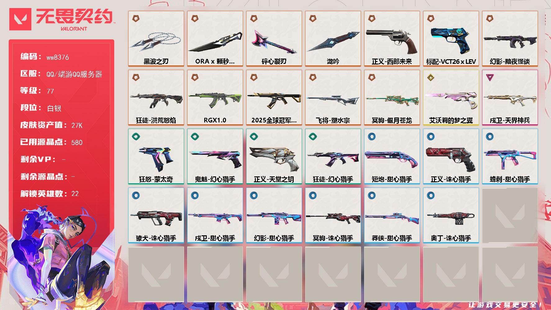 LV等级77/皮肤总价值27340/段位白银/总皮肤数量29/刀皮数量4/枪皮数量25/具体详情请看图/蜂刺-甜心猎手/幻棱/炼狱/暮蝶/壹决/铁臂/捷风/雷兹/幽影/不死鸟/贤者/猎枭/蝰蛇/零/芮娜/奇乐/尚勃勒/霓虹/夜露/海神/黑梦/钢锁/禁灭/獠犬-诛心猎手/幻影-黯夜怪谈/幻影-甜心猎手/超能偶像 喷漆/买装还是存钱 喷漆/胜利属于无畏契约 喷漆/GLHF 喷漆/无畏契约 喷漆/戍