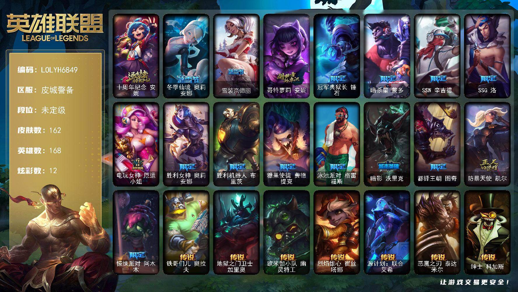 【LOLYH6849】168英雄/162皮肤/1神话/16限定/12炫彩/24传说/45史诗/未定级/十周年纪念安妮/哥特萝莉安妮/冠军典狱长锤石/暗杀星蒙多/SSW辛吉德/SSG洛/电玩女神厄运小姐/胜利女神奥莉安娜/胜利机器人布里茨/糖果使徒费德提克/泳池派对格雷福斯/暗影沃里克/都铎王朝图奇/防暴天使凯尔/惊悚派对阿木木/冰霜烈焰安妮/安伯斯与提妮/科学怪熊的新娘安妮/铁钩船长费德提克/铁血剑豪易/圣洁化身索拉卡/火箭达人崔丝塔娜/黑帮狂花厄运小姐/国王泰达米尔/血石诅咒塔里克/驯龙大师斯维因/抵抗军天使凯特琳/霸天巨兽墨菲特/蓝焰梦魔魔腾/符文战神雷克顿/斗战胜佛孙悟空/V字仇杀者布兰德/防弹武僧李青/至高之拳李青/四神之力乌迪尔/血色之锤波比/钢铁意志潘森/面包之王潘森/冰川勇者伊泽瑞尔/死亡领主莫德凯撒/铁甲雄心盖伦/钢铁烈阳蕾欧娜/ODST地狱伞兵拉克丝/钢之逆鳞希瓦娜/黑帮教父格雷福斯/海牛猎手菲兹/铁血猎人雷恩加尔/生化骑士德莱厄斯/血羽凤凰奎因/仲裁圣女辛德拉/亚特兰蒂斯辛德拉/萌侦探喵尔摩斯/西部牛仔亚索/源计划风亚索/腥红之月亚索/猛虎布隆/腥红之月烬/冲击之刃劫/虚空使者俄洛伊/暮星之羽霞/铁哥们儿奥拉夫/地狱之门卫士加里奥/欧米伽小队幽灵特工/烈焰雄心崔丝塔娜/源计划联合艾希/恶魔之刃泰达米尔/绅士科加斯/律政大亨蒙多/冰霜之刃艾瑞莉娅/女主播迦娜/最终BOSS维迦/地狱行者孙悟空/第三类接触黑默丁格/炼狱魔犬内瑟斯/死亡骑士盖伦/星之守护者拉克丝/枯萎之壤泽拉斯/黯黑魔龙希瓦娜/苍穹之光韦鲁斯/女校长菲奥娜/霸天异形卡兹克/灌篮高手德莱厄斯/黑夜使者亚索/星之守护者金克丝/法老阿木木/五杀摇滚鼓手奥拉夫/亮丽女神希维尔/深渊巨蟹厄加特/弗拉基米尔侯爵/学生会长弗拉基米尔/联合王国费德提克/暗影易/荒野镖客阿利斯塔/部落精神瑞兹/宗师级法师训练师瑞兹/原野伐木工赛恩/光明骑士希维尔/冻原猎手沃里克/攻城巨兽努努和威朗普/西部牛仔厄运小姐/极地女神艾希/宗师级钓鱼训练师贾克斯/复仇武神贾克斯/玉剑传说苍鸾/机械污染辛吉德/冲浪高手辛吉德/黑暗女王伊芙琳/北风冻原图奇/五杀摇滚主唱卡尔萨斯/尼斯巨兽科加斯/铬金铠甲拉莫斯/虚空前世卡萨丁/暴风女神迦娜/幽灵船长普朗克/灰胡子魔法师维迦/垃圾场特朗德尔/战场BOSS布里茨/石破天惊墨菲特/幻影梦魔魔腾/劫掠梦魇魔腾/喵凯/血石战神雷克顿/屠龙勇士嘉文四世/银河魔装机神伊莉丝/摩登骇客薇恩/猎天使魔女薇恩/上古魔蛇卡西奥佩娅/法国女仆奈德丽/诺克萨斯波比/品酒大师古拉加斯/狂热球迷古拉加斯/冒险精神伊泽瑞尔/失落的世界伊泽瑞尔/五杀摇滚吉他手莫德凯撒/奈落之炎阿卡丽/医学博士凯南/战神阿瑞斯盖伦/海上霸主盖伦/烈阳执事蕾欧娜/暗影王子玛尔扎哈/魔灵玛尔扎哈/毛毛虫克格莫/极寒慎/战地法师泽拉斯/杀出重围格雷福斯/北地风暴沃利贝尔/坚韧不屈沃利贝尔/野兽女王瑟庄妮/糖果女巫璐璐/邪恶女巫璐璐/泳池派对璐璐/泳池派对德莱文/血石骑士赫卡里姆/杰斯光明之锤/黑潮黛安娜/摄魂猎手凯隐/电玩女神卡莎/KDAALLOUT卡莎/源代码娜美/灵能特工莎弥拉/冬季仙境奥莉安娜/雪装奈德丽