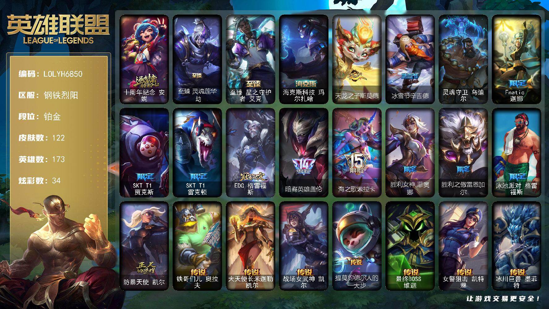 【LOLYH6850】173英雄/122皮肤/1终极/4神话/13限定/4臻彩/34炫彩/18传说/20史诗/铂金/十周年纪念安妮/Fnatic迦娜/SKTT1贾克斯/SKTT1雷克顿/EDG格雷福斯/暗裔英雄盖伦/海之歌索拉卡/胜利女神菲奥娜/胜利之傲雷恩加尔/泳池派对格雷福斯/防暴天使凯尔/灵魂守卫乌迪尔/荒野豺狼沃里克/紫晶射手艾希/百夫长贾克斯/刀锋女王莫甘娜/抵抗军天使凯特琳/无畏号墨菲特/蓝焰梦魔魔腾/屠龙勇士薇恩/四神之力乌迪尔/钢铁意志潘森/帝王斑蝶克格莫/沙之守护泽拉斯/暗影妖狐阿狸/黑帮教父格雷福斯/西部牛仔亚索/源代码卡蜜尔/职业杀手卢锡安/源计划阴劫/源计划自由艾克/霓虹杀拳蔚/铁哥们儿奥拉夫/大天使长米迦勒凯尔/战场女武神凯尔/提莫约德尔人的一大步/最终BOSS维迦/女警狙击凯特琳/冰川巨兽墨菲特/源计划超体莫德凯撒/星之守护者阿卡丽/符文战熊沃利贝尔/奥德赛凯隐/黑夜使者亚索/神龙尊者夜月幻龙亚索/暗星尊烬/星之守护者金克丝/影执事劫/真实伤害艾克/狼神英灵安蓓萨/爱情之歌头像/星之守护者 奥莉安娜 未来之光/灵魂莲华 卡西奥佩娅 流火/心之钢 伊泽瑞尔 锐意曲风/灵魂莲华 亚索 霜见/海克斯科技玛尔扎哈/天龙之子斯莫德/至臻灵魂莲华劫/至臻星之守护者艾克/牛扒狂战奥拉夫/探戈灵魂崔斯特/电锯狂人厄加特/社会名流乐芙兰/星战易/斗牛士阿利斯塔/荒野镖客阿利斯塔/美国大叔瑞兹/原野伐木工赛恩/睡衣守护者索拉卡/花仙子索拉卡/源计划末日沃里克/荒野巨兽努努和威朗普/西部牛仔厄运小姐/地狱厨房莫甘娜/黑色天灾辛吉德/探戈灵魂伊芙琳/黑夜使者伊芙琳/沙之守护拉莫斯/恐怖之源萨科/地下都市梦魇萨科/黎明使者迦娜/老兵普朗克/背叛之刃普朗克/急速前进库奇/柯基库奇/灰胡子魔法师维迦/海贼参谋斯维因/绿茵门神茂凯/喵凯/末日余生布兰德/热带丛林兰博/废土男爵兰博/蛇发女妖卡西奥佩娅/太空律动狗头内瑟斯/武力全开乌迪尔/源计划暗影阿卡丽/真实伤害阿卡丽/海上霸主盖伦/神圣守卫蕾欧娜/小蜜蜂克格莫/暗星泽拉斯/禁卫机甲格雷福斯/北地风暴沃利贝尔/怒熊沃利贝尔/失落大陆诺提勒斯/未来战士菲奥娜/糖果大战吉格斯/血石骑士赫卡里姆/幽魂骑士赫卡里姆/战斗学院杰斯/霸天龙神奥瑞利安索尔/黑夜使者凯隐/KDAALLOUT卡莎/战场BOSS亚索/月蚀骑士赛娜/源计划裁决蔚/小蜜蜂悠米/深渊恐惧锤石/源计划逆流塞拉斯/腥红之月派克/斗魂觉醒派克/至高天薇古丝/太空律动百万调音格温/心之钢奎桑提/灵魂莲华彗/冰雪节辛吉德