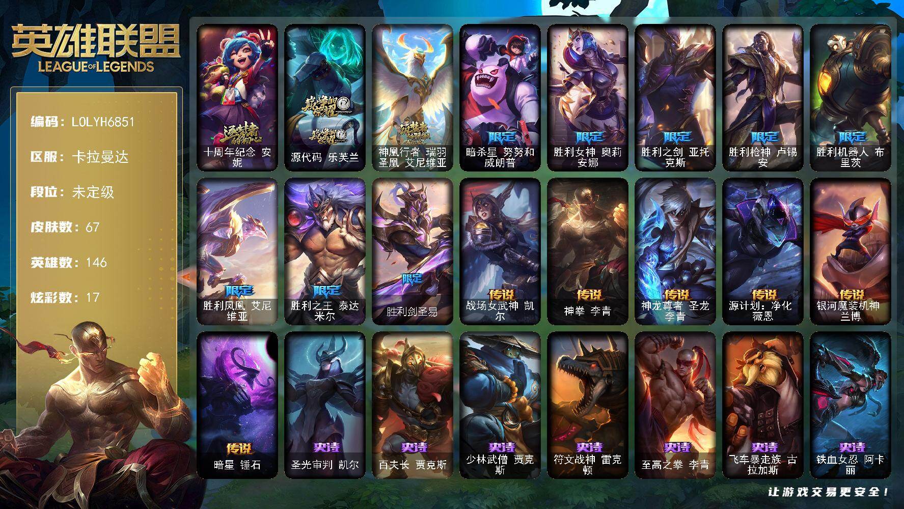 【LOLYH6851】146英雄/67皮肤/3神话/8限定/1臻彩/17炫彩/6传说/17史诗/未定级/十周年纪念安妮/源代码乐芙兰/神凰行者瑞羽圣凰艾尼维亚/暗杀星努努和威朗普/胜利女神奥莉安娜/胜利之剑亚托克斯/胜利枪神卢锡安/胜利机器人布里茨/胜利凤凰艾尼维亚/胜利之王泰达米尔/胜利剑圣易/圣光审判凯尔/百夫长贾克斯/少林武僧贾克斯/符文战神雷克顿/至高之拳李青/飞车暴走族古拉加斯/铁血女忍阿卡丽/刺客信条凯南/铁血猎人雷恩加尔/暗黑武士雷恩加尔/白色死神韦鲁斯/奥术大师吉格斯/萌侦探喵尔摩斯/邪恶魔人扎克/西部牛仔亚索/源代码卡蜜尔/腥红之月烬/战场女武神凯尔/神拳李青/神龙尊者圣龙李青/源计划净化薇恩/银河魔装机神兰博/暗星锤石/神龙尊者 圣龙李青 龙腾云起/战地之王加里奥/亮丽女神希维尔/黑暗骑士奥拉夫/风执事加里奥/后场堡垒阿利斯塔/瑞兹白须/原野伐木工赛恩/游击队员崔丝塔娜/勇敢的心艾希/绝影神偷图奇/欧米伽小队毒针狙击手/尼斯巨兽科加斯/王子不是我阿木木/忍龟拉莫斯/紫水晶意志塔里克/绿野仙踪维迦/创世之神特朗德尔/海贼参谋斯维因/铁锈斑斑布里茨/银白枪骑布里茨/猛龙雷克顿/哥特女仆奥莉安娜/猎天使魔女薇恩/废土男爵兰博/冒险精神伊泽瑞尔/KDAALLOUT阿卡丽/暗影王子玛尔扎哈/觅心射手韦鲁斯/泳池派对璐璐/灵魂收割者德莱文/方块王后辛德拉/弹幕天使卡莎/源代码娜美