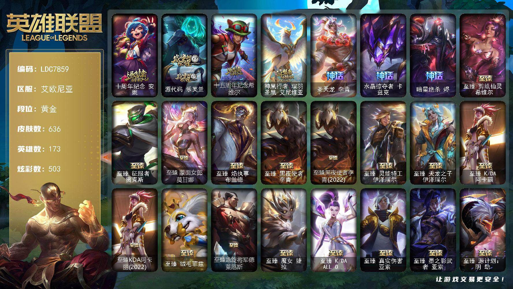 【LDC7859】173英雄/636皮肤/1终极/37神话/73限定/26臻彩/503炫彩/68传说/125史诗/黄金/十周年纪念安妮/源代码乐芙兰/十五周年纪念希维尔/神凰行者瑞羽圣凰艾尼维亚/圣天龙李青/水晶掠夺者卡兹克/暗星绝杀烬/养蜂人辛吉德/冠军之血希瓦娜/2021全球总决赛嘉文四世/Fnatic古拉加斯/Fnatic嘉文四世/暗杀星蒙多/暗杀星伊泽瑞尔/SKTT1贾克斯/SKTT1劫/SKTT1婕拉/SKTT1李青/SKTT1辛德拉/iG卡莎/电玩女神阿狸/玉剑传说舞剑仙/玉剑传说无劫/暗裔英雄盖伦/海之歌索拉卡/胜利之树茂凯/胜利枪神格雷福斯/胜利女神奥莉安娜/胜利之剑亚托克斯/胜利枪神卢锡安/胜利机器人布里茨/胜利凤凰艾尼维亚/胜利女神娑娜/胜利之傲雷恩加尔/南瓜头费德提克/鬼影重重魔腾/死亡誓约劫/克烈古拉伯爵/魅惑女巫莫甘娜/魅惑女巫奈德丽/魅惑女巫赛娜/泳池派对厄运小姐/泳池派对格雷福斯/泳池派对李青/蓝色忧郁崔斯特/女猎手希维尔/外星装甲库奇/暗影沃里克/野兽猎人瑟庄妮/永恒之森乐芙兰/都铎王朝图奇/玉剑传说舞龙卫/红桃杰克崔斯特/防暴士兵辛吉德/防暴天使凯尔/未来战士伊泽瑞尔/冰霜烈焰安妮/安伯斯与提妮/科学怪熊的新娘安妮/皇家火枪手崔斯特/特战先锋赵信/绞肉机角斗士赵信/翼骑统领赵信/屠龙勇士赵信/摄魂男爵弗拉基米尔/铁钩船长费德提克/重生之沙费德提克/圣光审判凯尔/天人合一易/地狱火阿利斯塔/战争机器赛恩/钢铁之心希维尔/圣洁化身索拉卡/源代码索拉卡/兔宝宝提莫/荒野豺狼沃里克/法国皇室厄运小姐/黑帮狂花厄运小姐/女船长厄运小姐/国王泰达米尔/百夫长贾克斯/少林武僧贾克斯/黑色荆棘莫甘娜/炼金狂士辛吉德/侏罗纪化石科加斯/小小骑士阿木木/殇之机器人阿木木/全金属狂潮拉莫斯/战争血统蒙多/夜刃艾瑞莉娅/夜行义贼艾瑞莉娅/恐惧新星普朗克/穿着正装的恶魔维迦/北领前线斯维因/绝代智将斯维因/驯龙大师斯维因/抵抗军天使凯特琳/黑曜石守护者墨菲特/霸天巨兽墨菲特/无畏号墨菲特/海贼魅影卡特琳娜/暗夜猫女卡特琳娜/源计划雄心卡特琳娜/符文战神雷克顿/枯萎之壤雷克顿/凯旋英雄嘉文四世/死亡绽放伊莉丝/腥红之月伊莉丝/三昧真火孙悟空/斗战胜佛孙悟空/冰晶之核布兰德/灵魂烈焰布兰德/防弹武僧李青/至高之拳李青/地下拳王李青/屠龙勇士薇恩/深海妖姬卡西奥佩娅/战地机甲斯卡纳/生化博士黑默丁格/法老王朝内瑟斯/铁血猎手奈德丽/军神战甲波比/飞车暴走族古拉加斯/大夏武士潘森/刺客信条凯南/钢铁烈阳蕾欧娜/源计划山蕾欧娜/腥红之月泰隆/兔女郎锐雯/战国大名慎/星际迷航拉克丝/沙之守护泽拉斯/钢之逆鳞希瓦娜/骸骨之爪希瓦娜/银河魔装机神希瓦娜/黑帮教父格雷福斯/海牛猎手菲兹/虚空海灵菲兹/暗星韦鲁斯/皇家守卫菲奥娜/星之守护者璐璐/永恒之森赫卡里姆/沙之守护卡兹克/死亡绽放卡兹克/暗星卡兹克/铁血帝皇德莱厄斯/生化骑士德莱厄斯/全金属狂潮杰斯/天启骑士杰斯/源代码丽桑卓/暗黑女武神黛安娜/腥红之月黛安娜/仲裁圣女辛德拉/最后一只恐龙纳尔/西部牛仔亚索/源计划风亚索/腥红之月亚索/弗雷尔卓德塔莉垭/西部牛仔烬/腥红之月烬/黯焰双魂千珏/银河魔装机神千珏/黑帮狂花金克丝/职业杀手卢锡安/源计划雷卢锡安/冲击之刃劫/源计划阴劫/爵士克烈/时之砂艾克/源计划自由艾克/霓虹杀拳蔚/炼狱魔女蔚/霸天剑魔亚托克斯/锦鲤娜美/河水之灵娜美/幽冥领主阿兹尔/虚空使者俄洛伊/上古战魂雷克塞/糖果之王艾翁/晨星之翎洛/暮星之羽霞/铁哥们儿奥拉夫/地狱之门卫士加里奥/血石领主弗拉基米尔/钢铁之翼凯尔/源计划林易/恶魔男爵瑞兹/提莫约德尔人的一大步/约德尔国队长提莫/欧米伽小队幽灵特工/烈焰雄心崔丝塔娜/驯龙炮手崔丝塔娜/合金巨兽努努和威朗普/幻灵战斗队长厄运小姐/恶魔之刃泰达米尔/至尊魔女莫甘娜/绅士科加斯/战地巨兽科加斯/双重冰晶艾尼维亚/黯晶凤凰艾尼维亚/电玩女神娑娜/灵能特工娑娜/冰霜之刃艾瑞莉娅/未来战士凯特琳/战斗学院凯特琳/陆地王者4WD布里茨/太空律动猫猫布里和里茨/上古战魂魔腾/源计划泯灭雷克顿/丧尸布兰德/神拳李青/神龙尊者圣龙李青/源计划净化薇恩/第三类接触黑默丁格/炼狱魔犬内瑟斯/战斗学院伊泽瑞尔/源计划超体莫德凯撒/腥红之月鬼武姬阿卡丽/死亡骑士盖伦/钢铁军团盖伦/神王盖伦/星之守护者拉克丝/枯萎之壤泽拉斯/黯黑魔龙希瓦娜/焰尾妖狐阿狸/星之守护者阿狸/光明哨兵格雷福斯/符文战熊沃利贝尔/苍穹之光韦鲁斯/至高天韦鲁斯/宇航员诺提勒斯/女校长菲奥娜/泳池派对吉格斯/霸天异形卡兹克/灌篮高手德莱厄斯/神王德莱厄斯/黑夜使者亚索/神龙尊者昼日真龙亚索/神龙尊者夜月幻龙亚索/暗星尊烬/西部魔影卢锡安/天煞劫/影执事劫/真实伤害艾克/暗星锤石/源计划毁灭派克/至高天派克/黎明使者永恩/西部魔影永恩/爱意绵绵头像/魔导绅士维迦/宗师级锻造训练师/天龙之子 卡莎 飞龙乘云/无畏骑士 瑟庄妮 赤子初心/冠军之血 希瓦娜 凯旋圣装/冰雪节 格雷福斯 炫金/墨之影武者 亚索 金墨耀影/神龙尊者 圣龙李青 登龙/神龙尊者 圣龙李青 龙腾云起/灵魂莲华 永恩 流火/灵魂莲华 永恩 春晓/净雪之月 莫甘娜 冬虹/山海绘卷 科加斯 朱红/这货不是银狐 库奇/可爱可爱粉红红 布里茨/霸天巨兽 雪崩 墨菲特/星之守护者 奥莉安娜 未来之光/黎明使者 薇恩 虹辉/心之钢 伊泽瑞尔 锐意曲风/心之钢 伊泽瑞尔 天纵才华/魔女 阿卡丽 虚荣/红莲之刃 锐雯/灵魂莲华 锐雯 流火/玉剑传说 舞龙卫 珠光/霸天异形 卡兹克 黄金异端/咖啡甜心 金克丝 核桃巴菲/天煞 劫 黑洞/源计划：毁灭 派克 幻灭/五杀摇滚鼓手奥拉夫/星空之门内瑟斯/霹雳游侠弗拉基米尔/战地之王加里奥/海克斯科技阿利斯塔/海克斯科技魔腾/海克斯科技雷克顿/摄魂使者薇恩/海克斯科技瑟庄妮/零之枪骑赫卡里姆/恐惧新星德莱厄斯/你看见过我的熊猫吗安妮/神龙烈焰金克丝/美猴王孙悟空/王国机神白虎贾克斯/天龙之子斯莫德/点心宝贝阿木木/龙马烈焰波比/龙马烈焰悠米/至臻剪纸仙灵希维尔/至臻征服者贾克斯/至臻蒙面女郎莫甘娜/至臻焰执事布兰德/至臻黑夜使者李青/至臻黑夜使者李青(2022)/至臻灵能特工伊泽瑞尔/至臻天龙之子伊泽瑞尔/至臻KDA阿卡丽/至臻KDA阿卡丽(2022)/至臻绒毛菲兹/至臻凯旋将军德莱厄斯/至臻魔女婕拉/至臻KDAALLOUT卡莎/至臻真实伤害亚索/至臻墨之影武者亚索/至臻源计划阴劫/至臻灵魂莲华劫/至臻神凰行者烈羽焰凰霞/至臻源计划逆流塞拉斯/至臻心之钢永恩/至臻神龙尊者炎龙瑟提/至臻至高天奎桑提/冰河时代奥拉夫/创意工坊黑默丁格/烈焰猛士奥拉夫/银河魔装机神安妮/牛扒狂战奥拉夫/屠龙勇士奥拉夫/五杀摇滚III遗失的章节奥拉夫/风执事加里奥/地狱火加里奥/探戈灵魂崔斯特/逍遥赌侠崔斯特/未来战士崔斯特/秘密特工赵信/潮流女王乐芙兰/社会名流乐芙兰/波江星神弗拉基米尔/联合王国费德提克/暗影易/玉剑传说无极/腥红之月易/无极执事易/斗牛士阿利斯塔/后场堡垒阿利斯塔/哞利斯塔/黯晶巨牛阿利斯塔/孤勇之隐瑞兹/武仙座海格力斯赛恩/原野伐木工赛恩/创世之神赛恩/最高清算赛恩/奥德赛希维尔/咖啡甜心希维尔/森林女神索拉卡/蕉泥座人索拉卡/小蜜蜂提莫/游击队员崔丝塔娜/约德尔海贼团崔丝塔娜/欧米伽小队魔鬼伞兵/我羽饰骑士崔丝塔娜/披着海牛的狼沃里克/冻原猎手沃里克/海牛狼人沃里克/古神沃里克/荒野巨兽努努和威朗普/脏兮兮努努和威朗普/攻城巨兽努努和威朗普/丧尸努努和威朗普/太空律动舞林双子努努和威朗普/特工狂花厄运小姐/星之守护者厄运小姐/破败军团厄运小姐/青花瓷厄运小姐/极地女神艾希/神龙尊者苍龙艾希/黑夜使者泰达米尔/宗师级钓鱼训练师贾克斯/复仇武神贾克斯/光明骑士贾克斯/武神贾克斯/杀戮天使昔拉莫甘娜/地狱厨房莫甘娜/嘻哈精神基兰/遗迹守护者基兰/时间机器基兰/腥红之月基兰/糖果大战基兰/科学狂人辛吉德/抵抗军绿魔辛吉德/宇航员辛吉德/黑暗女王伊芙琳/假面女皇伊芙琳/探戈灵魂伊芙琳/黑夜使者伊芙琳/首领图奇/北风冻原图奇/黑金诱惑图奇/横行霸道图奇/绝影神偷图奇/欧米伽小队毒针狙击手/图奇影足/五杀摇滚主唱卡尔萨斯/五杀摇滚III遗失的章节卡尔萨斯/暴龙科加斯/绝息圣堂科加斯/鳄加斯/禁魔石巨像科加斯/王子不是我阿木木/地狱火阿木木/铬金铠甲拉莫斯/忍龟拉莫斯/暗星萨科/奥术师萨科/战栗之毒蒙多/健美教练蒙多/嗜血行刑蒙多/五杀摇滚III遗失的章节娑娜/寒冰王座卡萨丁/深海一号卡萨丁/先驱行者卡萨丁/凌云之翼艾瑞莉娅/莲花之令艾瑞莉娅/西部天使艾瑞莉娅/光明哨兵艾瑞莉娅/玉剑传说风仙子/黎明使者迦娜/幽灵船长普朗克/大力水手普朗克/雪橇速滑库奇/海牛骑手库奇/柯基库奇/日冕女神卡尔玛/神龙尊者宁静之龙卡尔玛/紫水晶意志塔里克/灰胡子魔法师维迦/绿野仙踪维迦/宇航员维迦/巡逻警官特朗德尔/屠龙勇士特朗德尔/狼神英灵斯维因/双城之战凯特琳/擂台皇帝布里茨/戴一个表布里茨/银白枪骑布里茨/珊瑚礁墨菲特/奥德赛墨菲特/腥红之月卡特琳娜/幻影梦魔魔腾/劫掠梦魇魔腾/恶咒亡魂魔腾/绝息圣堂魔腾/烈焰古树茂凯/绿茵门神茂凯/荒野之咬雷克顿/鳄霸雷克顿/屠龙勇士嘉文四世/银河魔装机神伊莉丝/黑色玫瑰假面舞会伊莉丝/小蜜蜂奥莉安娜/星之守护者奥莉安娜/永恒之森孙悟空/传统僧侣李青/黑夜使者李青/摩登骇客薇恩/猎天使魔女薇恩/幻灵战斗蝠薇恩/热带丛林兰博/废土男爵兰博/荒漠之咬卡西奥佩娅/蛇发女妖卡西奥佩娅/灵魂莲华卡西奥佩娅/魔女卡西奥佩娅/远土之灵斯卡纳/天蝎星神斯卡纳/单身贵族内瑟斯/创世之神内瑟斯/战地机甲内瑟斯/太空律动狗头内瑟斯/法国女仆奈德丽/黎明使者奈德丽/宇航员波比/乡村农夫古拉加斯/美酒节特使古拉加斯/古拉加斯碎桶者/斯巴达之魂潘森/英仙座珀尔修斯潘森/丧尸杀手潘森/冒险精神伊泽瑞尔/失落的世界伊泽瑞尔/光执事伊泽瑞尔/黑桃皇牌伊泽瑞尔/灵能特工伊泽瑞尔/龙骑士莫德凯撒/地狱火莫德凯撒/五杀摇滚吉他手莫德凯撒/西部魔影地狱列车长莫德凯撒/苍穹之光约里克/抵抗军灵魔约里克/蜂刺阿卡丽/奈落之炎阿卡丽/源计划暗影阿卡丽/真实伤害阿卡丽/空手道凯南/超级英雄凯南/战斗学院盖伦/神圣守卫蕾欧娜/烧烤女神蕾欧娜/烈阳执事蕾欧娜/暗影王子玛尔扎哈/魔灵玛尔扎哈/创世之神玛尔扎哈/荣誉使者玛尔扎哈/血色精锐泰隆/泰隆黑木/最高清算泰隆/玉剑传说武剑仙/灵魂莲华锐雯/幻灵战斗兔锐雯/小蜜蜂克格莫/电格莫/主治医师慎/未来战士慎/游侠法师拉克丝/战斗学院拉克丝/太空律动闪耀灯球拉克丝/青花瓷拉克丝/斗魂觉醒拉克丝/宇航员泽拉斯/永恒之森阿狸/KDAALLOUT阿狸/净雪之月阿狸/怒之火炮格雷福斯/杀出重围格雷福斯/无情重炮格雷福斯/禁卫机甲格雷福斯/战斗教授格雷福斯/失落大陆菲兹/欧米伽小队鬼影蛙人/绒毛菲兹/警长沃利贝尔/怒熊沃利贝尔/坚韧不屈沃利贝尔/霸天战士雷恩加尔/韦鲁斯迅箭/源计划天眼韦鲁斯/失落大陆诺提勒斯/地底迷城诺提勒斯/山海绘卷诺提勒斯/禁魔石巨像诺提勒斯/全金属狂潮维克托/造物主维克托/野兽女王瑟庄妮/死亡骑士瑟庄妮/女帝菲奥娜/科学狂人吉格斯/魂蔷薇吉格斯/邪恶女巫璐璐/泳池派对璐璐/太空律动节奏幻师璐璐/灵魂收割者德莱文/刃执事德莱文/最高清算德莱文/血石骑士赫卡里姆/人马星神赫卡里姆/奥德赛卡兹克/热血班长德莱厄斯/西部魔影德莱厄斯/青花瓷德莱厄斯/血石妖后丽桑卓/暗星女王丽桑卓/女帝黛安娜/死亡之鹰奎因/光明骑士奎因/方块王后辛德拉/霸天龙神奥瑞利安索尔/圣龙奥瑞利安索尔/鬼影森森婕拉/电玩女神卡莎/KDAALLOUT卡莎/墨之影武者卡莎/狂狮纳尔/银河魔装机神纳尔/宇航员纳尔/奥德赛亚索/战场BOSS亚索/真实伤害亚索/灵魂莲华亚索/墨之影武者亚索/幻灵孤狼亚索/这货不是维克兹/杜朗传人塔莉垭/黑帮管家布隆/糖果大战布隆/源计划升华烬/灵魂莲华千珏/幽梦玫瑰泽