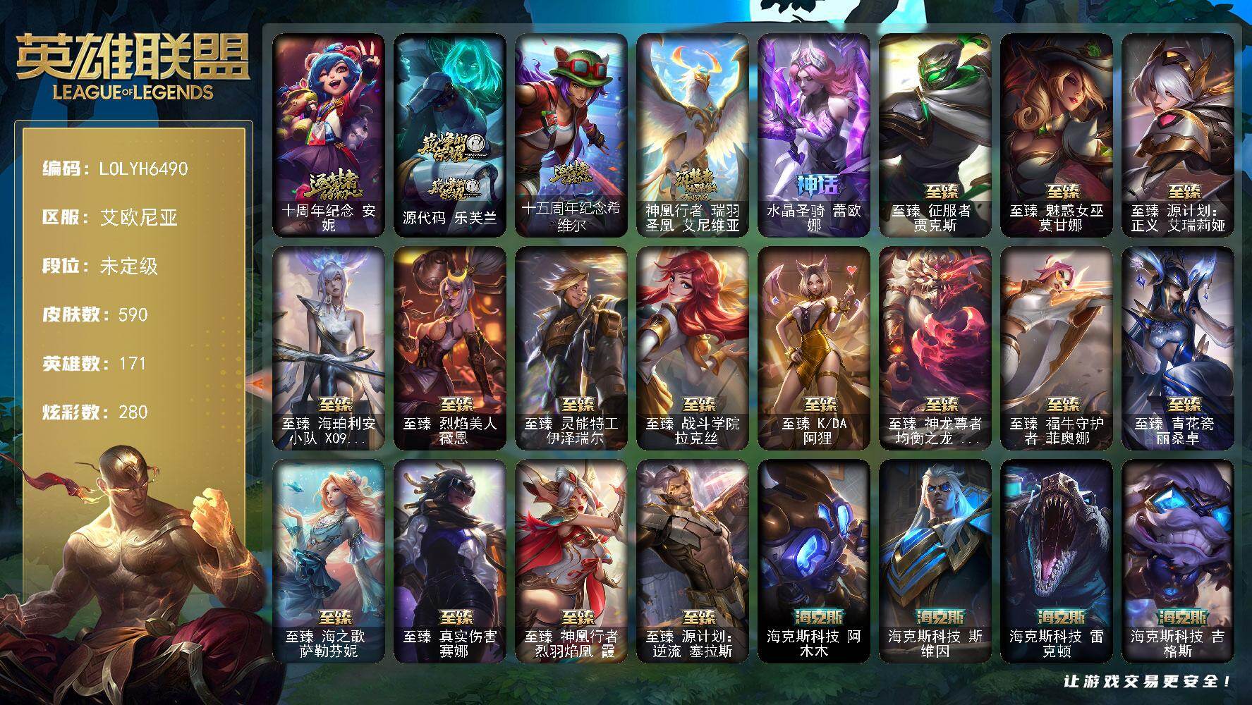 【LOLYH6490】171英雄/590皮肤/4终极/25神话/87限定/14臻彩/280炫彩/72传说/139史诗/未定级/十周年纪念安妮/源代码乐芙兰/十五周年纪念希维尔/神凰行者瑞羽圣凰艾尼维亚/水晶圣骑蕾欧娜/地底世界崔斯特/冠军之刃锐雯/冠军之刃锐雯2016/冠军之志瑞兹/冠军蔷薇乐芙兰/Fnatic嘉文四世/Fnatic库奇/暗杀星努努和威朗普/SKTT1贾克斯/SKTT1婕拉/SKTT1薇恩/SSW辛吉德/SSW泰隆/SSW锤石/SKTT1烬/iG菲奥娜/EDG佛耶戈/电玩女神厄运小姐/电玩女神阿狸/星之守护者伊泽瑞尔/玉剑传说舞剑仙/玉剑传说无影/神凰行者烈羽焰凰霞/海珀利安小队Z01猎户座卢锡安/海珀利安小队Y03权天使卡蜜尔/胜利女神希维尔/胜利之树茂凯/胜利巨口克格莫/南瓜头费德提克/大魔王提莫/鬼影重重魔腾/鬼影森森茂凯/死亡誓约维克托/魅惑女巫崔丝塔娜/魅惑女巫奈德丽/泳池派对奥莉安娜/泳池派对黑默丁格/泳池派对嘉文四世/泳池派对凯特琳/泳池派对李青/泳池派对佐伊/蓝色忧郁崔斯特/暗影沃里克/星之守护者芮尔/野兽猎人瑟庄妮/波比的巧克力工坊/勇者阿狸/电玩战魂赫卡里姆/都铎王朝图奇/钢铁之翼艾尼维亚/征服者韦鲁斯/制胜金球拉莫斯/防暴士兵辛吉德/防暴天使凯尔/大元素使拉克丝/灵魂守卫乌迪尔/未来战士伊泽瑞尔/武装战姬厄运小姐/皇家火枪手崔斯特/绞肉机角斗士赵信/摄魂男爵弗拉基米尔/铁钩船长费德提克/重生之沙费德提克/圣光审判凯尔/侍魂易/铁血剑豪易/地狱火阿利斯塔/战争机器赛恩/月光女神阿忒弥斯索拉卡/源代码索拉卡/火箭达人崔丝塔娜/火牙狼人沃里克/荒野豺狼沃里克/黑帮狂花厄运小姐/女船长厄运小姐/国王泰达米尔/百夫长贾克斯/刀锋女王莫甘娜/黑色荆棘莫甘娜/死神卡尔萨斯/侏罗纪化石科加斯/小小骑士阿木木/全金属狂潮拉莫斯/贵族血统萨科/飞越疯人院萨科/武动巅峰萨科/战争血统蒙多/掠星魔刃卡萨丁/夜刃艾瑞莉娅/夜行义贼艾瑞莉娅/寒冰女皇迦娜/恐惧新星普朗克/血石诅咒塔里克/穿着正装的恶魔维迦/绝代智将斯维因/抵抗军天使凯特琳/古墓丽影凯特琳/铁血狙击手凯特琳/霸天巨兽墨菲特/无畏号墨菲特/海贼魅影卡特琳娜/前线指挥官卡特琳娜/沙漠风暴卡特琳娜/符文战神雷克顿/暗星嘉文四世/灵骨工匠奥莉安娜/暗星奥莉安娜/三昧真火孙悟空/V字仇杀者布兰德/灵魂烈焰布兰德/防弹武僧李青/至高之拳李青/地下拳王李青/苍穹之光薇恩/深海妖姬卡西奥佩娅/生化博士黑默丁格/铁血猎手奈德丽/军神战甲波比/血色之锤波比/飞车暴走族古拉加斯/大夏武士潘森/面包之王潘森/死亡领主莫德凯撒/实习护士阿卡丽/铁血女忍阿卡丽/腥红之月凯南/铁甲雄心盖伦/孤高游侠盖伦/钢铁烈阳蕾欧娜/源计划山蕾欧娜/至高君王玛尔扎哈/腥红之月泰隆/刺客信条锐雯/血色精锐锐雯/兔女郎锐雯/帝王斑蝶克格莫/战地机甲克格莫/腥红之月鬼武者慎/战国大名慎/星际迷航拉克丝/沙之守护泽拉斯/钢之逆鳞希瓦娜/暗影妖狐阿狸/黑帮教父格雷福斯/虚空海灵菲兹/铁血猎人雷恩加尔/暗星韦鲁斯/皇家守卫菲奥娜/源计划火菲奥娜/奥术大师吉格斯/驯龙女巫璐璐/永恒之森赫卡里姆/沙之守护卡兹克/铁血帝皇德莱厄斯/生化骑士德莱厄斯/天启骑士杰斯/刀锋女王丽桑卓/暗黑女武神黛安娜/腥红之月黛安娜/血羽凤凰奎因/勇敢的心奎因/仲裁圣女辛德拉/亚特兰蒂斯辛德拉/灰烬领主奥瑞利安索尔/野火之藤婕拉/最后一只恐龙纳尔/西部牛仔亚索/源计划风亚索/腥红之月亚索/战地机甲维克兹/苍穹之光维克兹/弗雷尔卓德塔莉垭/源代码卡蜜尔/屠龙勇士布隆/西部牛仔烬/腥红之月烬/银河魔装机神千珏/黑帮狂花金克丝/五星大厨塔姆/职业杀手卢锡安/源计划雷卢锡安/冲击之刃劫/源计划阴劫/爵士克烈/时之砂艾克/源计划自由艾克/霓虹杀拳蔚/炼狱魔女蔚/霸天剑魔亚托克斯/锦鲤娜美/河水之灵娜美/星际之门阿兹尔/幽冥领主阿兹尔/腥红之月锤石/虚空使者俄洛伊/糖果之王艾翁/冰雪游神巴德/至爱的鹿头像/铁哥们儿奥拉夫/地狱之门卫士加里奥/魔幻卡牌崔斯特/战地机甲厄加特/大天使长米迦勒凯尔/战场女武神凯尔/源计划林易/恶魔男爵瑞兹/霸天零式赛恩/黎明使者索拉卡/黑夜使者索拉卡/幻灵战斗队长厄运小姐/女皇艾希/源计划联合艾希/西部天使艾希/战地巨兽科加斯/双重冰晶艾尼维亚/黯晶凤凰艾尼维亚/律政大亨蒙多/红色男爵库奇/最终BOSS维迦/女警狙击凯特琳/未来战士凯特琳/战斗学院凯特琳/陆地王者4WD布里茨/苹果机器人布里茨/冰川巨兽墨菲特/女帝卡特琳娜/源计划泯灭雷克顿/地狱行者孙悟空/神拳李青/神龙尊者圣龙李青/源计划净化薇恩/银河魔装机神兰博/第三类接触黑默丁格/驯龙学者黑默丁格/炼狱魔犬内瑟斯/屠龙勇士潘森/战斗学院伊泽瑞尔/源计划超体莫德凯撒/星之守护者阿卡丽/死亡骑士盖伦/神王盖伦/黎明使者锐雯/星之守护者拉克丝/枯萎之壤泽拉斯/黯黑魔龙希瓦娜/冰霜亚龙希瓦娜/焰尾妖狐阿狸/偶像歌手阿狸/星之守护者阿狸/灵魂莲华阿狸/苍穹之光韦鲁斯/女校长菲奥娜/泳池派对吉格斯/金牌主播德莱文/霸天异形卡兹克/灌篮高手德莱厄斯/神王德莱厄斯/蔷薇绅士杰斯/奥德赛凯隐/黑夜使者亚索/暗星尊烬/星之守护者金克丝/西部天使赛娜/西部魔影卢锡安/天煞劫/影执事劫/真实伤害艾克/暗星锤石/星之守护者洛/源计划毁灭派克/钢铁终结者赛恩/魔导绅士维迦/宗师级锻造训练师/玉剑传说 舞剑仙 轩辕/神龙尊者 圣龙李青 龙腾云起/偶像歌手 阿狸 极地雪莲/幻灵战斗队长 厄运小姐 勇气赞歌/星之守护者 娑娜 未来之光/玉剑传说 舞剑仙 承影/可爱可爱粉红红 布里茨/霸天巨兽 雪崩 墨菲特/玉剑传说 无影 竞星/霸天异形 卡兹克 刹那银光/幻灵战斗猫 金克丝 梦幻强袭/西部天使 赛娜 神选天使长/天煞 劫 恒星游历者/咖啡甜心 格温 酒醉樱桃/五杀摇滚鼓手奥拉夫/星空之门内瑟斯/孤胆英豪嘉文四世/西部牛仔崔斯特/海克斯科技阿木木/海克斯科技斯维因/海克斯科技雷克顿/海克斯科技吉格斯/零之枪骑赫卡里姆/替父从军花木兰/神龙烈焰金克丝/美猴王孙悟空/紫金罗刹莫甘娜/王国机神青龙德莱文/王国机神白虎贾克斯/猛虎下山赵信/招财进宝提莫/虎头虎脑崔丝塔娜/烈焰仙子黛安娜/龙腾虎跃瑟提/剪纸仙灵艾瑞莉娅/天龙之子斯莫德/至臻征服者贾克斯/至臻魅惑女巫莫甘娜/至臻源计划正义艾瑞莉娅/至臻海珀利安小队X09星环灵风迦娜/至臻烈焰美人薇恩/至臻灵能特工伊泽瑞尔/至臻战斗学院拉克丝/至臻KDA阿狸/至臻神龙尊者均衡之龙沃利贝尔/至臻福牛守护者菲奥娜/至臻青花瓷丽桑卓/至臻海之歌萨勒芬妮/至臻真实伤害赛娜/至臻神凰行者烈羽焰凰霞/至臻源计划逆流塞拉斯/拆弹专家黑默丁格/冰河时代奥拉夫/创意工坊黑默丁格/亮丽女神希维尔/烈焰猛士奥拉夫/小红帽安妮/银河魔装机神安妮/牛扒狂战奥拉夫/屠龙勇士奥拉夫/风执事加里奥/未来战士崔斯特/皇家守卫赵信/电锯狂人厄加特/魔女乐芙兰/弗拉基米尔侯爵/黑潮弗拉基米尔/咖啡甜心弗拉基米尔/绝息圣堂弗拉基米尔/幽魂费德提克/联合王国费德提克/末世天使凯尔/五杀摇滚女声主唱凯尔/暗影易/星战易/玉剑传说无极/无极执事易/斗牛士阿利斯塔/哞利斯塔/黯晶巨牛阿利斯塔/部落精神瑞兹/美国大叔瑞兹/沙之守护瑞兹/武仙座海格力斯赛恩/原野伐木工赛恩/腥红之月希维尔/睡衣守护者索拉卡/军情五处提莫/小蜜蜂提莫/游击队员崔丝塔娜/约德尔海贼团崔丝塔娜/欧米伽小队魔鬼伞兵/脏兮兮努努和威朗普/攻城巨兽努努和威朗普/千纸双子努努和威朗普/西部牛仔厄运小姐/特工狂花厄运小姐/绝息圣堂厄运小姐/极地女神艾希/勇敢的心艾希/黑暗骑士艾希/神龙尊者苍龙艾希/关羽云长/冰球队员贾克斯/宗师级钓鱼训练师贾克斯/复仇武神贾克斯/武神贾克斯/腥红之月基兰/机械污染辛吉德/科学狂人辛吉德/黑色天灾辛吉德/探戈灵魂伊芙琳/黑金诱惑图奇/横行霸道图奇/绝影神偷图奇/欧米伽小队毒针狙击手/屠龙勇士图奇/幽灵幻影卡尔萨斯/五杀摇滚主唱卡尔萨斯/地狱火卡尔萨斯/梦魇科加斯/尼斯巨兽科加斯/暴龙科加斯/山海绘卷科加斯/王子不是我阿木木/铬金铠甲拉莫斯/忍龟拉莫斯/沙之守护拉莫斯/重甲猎鹰艾尼维亚/千纸凤凰艾尼维亚/凤凰星神艾尼维亚/恐怖之源萨科/小丑工作坊萨科/万能小丑萨科/健美教练蒙多/嗜血行刑蒙多/硬汉蒙多/奥德赛娑娜/寒冰王座卡萨丁/凌云之翼艾瑞莉娅/莲花之令艾瑞莉娅/玉剑传说风仙子/女帝迦娜/幽灵船长普朗克/老兵普朗克/大力水手普朗克/雪橇速滑库奇/急速前进库奇/海牛骑手库奇/柯基库奇/日冕女神卡尔玛/樱花乱舞卡尔玛/神龙尊者宁静之龙卡尔玛/绿水晶光辉塔里克/紫水晶意志塔里克/白魔法师维迦/冰壶选手维迦/灰胡子魔法师维迦/绿野仙踪维迦/欧米伽小队天雷爆破手/里尔击球手特朗德尔/垃圾场特朗德尔/创世之神特朗德尔/屠龙勇士特朗德尔/荒野治安官凯特琳/双城之战凯特琳/铁锈斑斑布里茨/钢铁之门布里茨/擂台皇帝布里茨/石破天惊墨菲特/赏金猎人卡特琳娜/古神魔腾/烈焰古树茂凯/绿茵门神茂凯/喵凯/创世之神茂凯/荒野之咬雷克顿/猛龙雷克顿/鳄霸雷克顿/屠龙勇士嘉文四世/银河魔装机神伊莉丝/哥特女仆奥莉安娜/末日余生布兰德/传统僧侣李青/摩登骇客薇恩/热带丛林兰博/独眼海盗兰博/荒漠之咬卡西奥佩娅/灵魂莲华卡西奥佩娅/沙暴巨蝎斯卡纳/沙之守护斯卡纳/天蝎星神斯卡纳/单身贵族内瑟斯/创世之神内瑟斯/战地机甲内瑟斯/武力全开乌迪尔/这货不是乌迪尔/诺克萨斯波比/乡村农夫古拉加斯/古拉加斯碎桶者/光明骑士古拉加斯/斯巴达之魂潘森/英仙座珀尔修斯潘森/丧尸杀手潘森/未来战士潘森/冒险精神伊泽瑞尔/足球先生伊泽瑞尔/黑桃皇牌伊泽瑞尔/电玩勇者伊泽瑞尔/龙骑士莫德凯撒/地狱火莫德凯撒/五杀摇滚吉他手莫德凯撒/梅花国王莫德凯撒/五杀摇滚贝斯手约里克/蜂刺阿卡丽/足球宝贝阿卡丽/KDA阿卡丽/空手道凯南/奈落之炎凯南/战神阿瑞斯盖伦/德玛西亚警官盖伦/烧烤女神蕾欧娜/魔灵玛尔扎哈/战场BOSS玛尔扎哈/荣誉使者玛尔扎哈/刺客信条泰隆/索诺拉沙虫克格莫/小蜜蜂克格莫/炎爆慎/奈落之炎慎/符文生物泽拉斯/破败军团希瓦娜/高丽风情阿狸/风纪委员阿狸/KDA阿狸/永恒之森阿狸/KDAALLOUT阿狸/魔女阿狸/魅惑之月阿狸/怒之火炮格雷福斯/苔原猎手菲兹/兔宝宝菲兹/雷霆领主沃利贝尔/警长沃利贝尔/坚韧不屈沃利贝尔/觅心射手韦鲁斯/光明骑士诺提勒斯/山海绘卷诺提勒斯/全金属狂潮维克托/造物主维克托/野兽女王瑟庄妮/死亡骑士瑟庄妮/传统造型瑟庄妮/瑟庄妮逐晓者/玉剑传说无双/未来战士菲奥娜/太空律动节奏幻师璐璐/灵魂收割者德莱文/泳池派对德莱文/血石骑士赫卡里姆/热血班长德莱厄斯/西部魔影德莱厄斯/战斗学院杰斯/抵抗军雷神杰斯/双城之战杰斯/血石妖后丽桑卓/方块王后辛德拉/星之守护者辛德拉/霸天龙神奥瑞利安索尔/圣龙奥瑞利安索尔/鬼影森森婕拉/KDA卡莎/莫测之影卡蜜尔/黑帮管家布隆/源计划升华烬/灵魂莲华千珏/幽梦玫瑰泽丽/奥德赛金克丝/双城之战金克丝/幻灵战斗猫金克丝/秩序之舌塔姆/国王佛耶戈/至高天劫/未来战士艾克/铁拳执事蔚/源计划裁决蔚/双城之战蔚/狂鲨亚托克斯/海皇姬娜美/战斗校长悠米/西部魔影持枪女巫莎弥拉/深渊恐惧锤石/破败解封锤石/黯晶巨兽雷克塞/灌篮高手艾翁/腥红之月卡莉丝塔/绝息圣堂洛/雷霆领主奥恩/弗雷尔卓德塞拉斯/幻灵战斗狼塞拉斯/黑夜使者厄斐琉斯/怨之砂派克/灵魂莲华永恩/神龙尊者炎龙瑟提/灵魂莲华莉莉娅/咖啡甜心格温/至高天奎桑提/甜心之翎洛/觅心猎手薇恩/觅心之翼奎因/觅心猫猫悠米/幸福女神乐芙兰/持胡萝卜的雪人易/圣诞精灵崔丝塔娜/圣诞狂欢努努和威朗普/圣诞糖果棒厄运小姐/狂心冰王图奇/平安夜女神娑娜/邪恶圣诞老人维迦/夺命美人卡特琳娜/喜庆之树茂凯/雪默丁格/圣诞玩偶波比/圣诞驯鹿克格莫/魄罗骑士瑟庄妮/圣诞捣蛋鬼金克丝/冰雪节格雷福斯