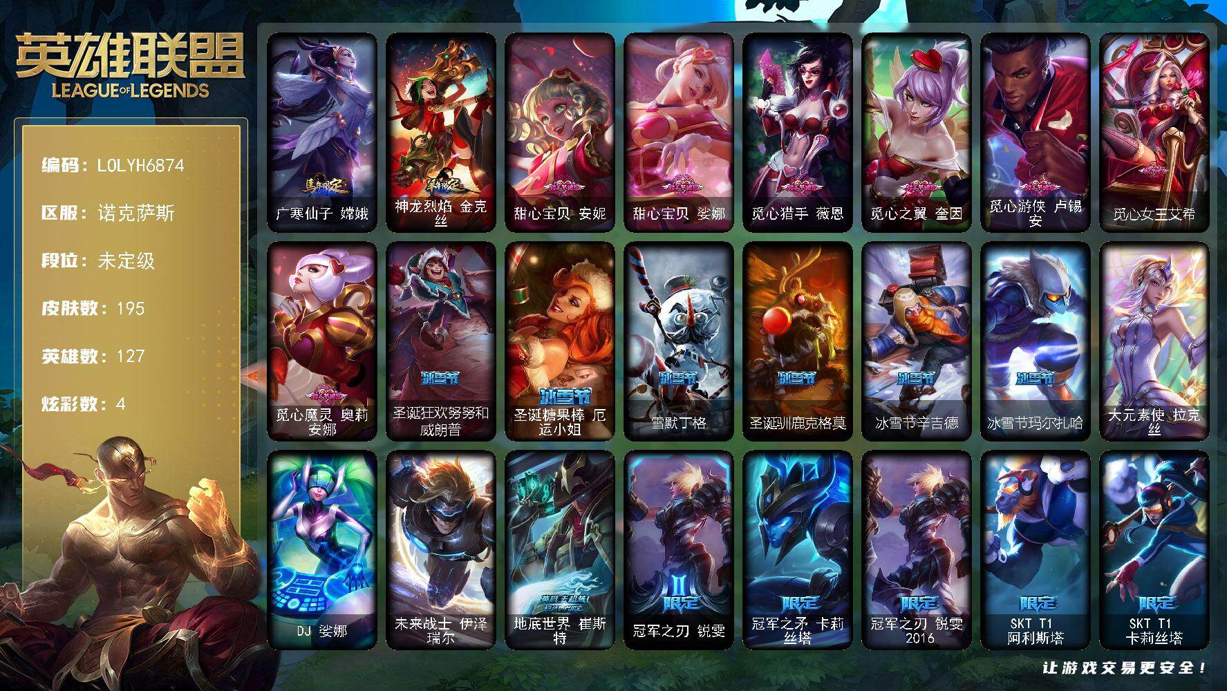 【LOLYH6874】127英雄/195皮肤/3终极/46限定/4炫彩/26传说/50史诗/未定级/地底世界崔斯特/冠军之刃锐雯/冠军之矛卡莉丝塔/冠军之刃锐雯2016/SKTT1阿利斯塔/SKTT1卡莉丝塔/电玩女神厄运小姐/电玩勇者锐雯/电玩女神阿狸/星之守护者伊泽瑞尔/胜利女神希维尔/胜利之树茂凯/胜利枪神格雷福斯/胜利女神奥莉安娜/胜利之剑亚托克斯/大魔王提莫/魅惑女巫崔丝塔娜/魅惑女巫莫甘娜/泳池派对厄运小姐/泳池派对格雷福斯/泳池派对雷克顿/泳池派对蕾欧娜/泳池派对李青/创战纪希维尔/勇者阿狸/电玩战魂赫卡里姆/战场BOSS吉格斯/红桃杰克崔斯特/防暴天使凯尔/惊悚派对阿木木/克格汪/大元素使拉克丝/DJ娑娜/未来战士伊泽瑞尔/冰霜烈焰安妮/铁钩船长费德提克/铁血剑豪易/地狱火阿利斯塔/战场公主希维尔/圣洁化身索拉卡/源代码索拉卡/兔宝宝提莫/火箭达人崔丝塔娜/法国皇室厄运小姐/少林武僧贾克斯/死神卡尔萨斯/侏罗纪化石科加斯/殇之机器人阿木木/熔火之心拉莫斯/五杀摇滚键盘手娑娜/星之守护者迦娜/穿着正装的恶魔维迦/铁血狙击手凯特琳/三昧真火孙悟空/冰晶之核布兰德/至高之拳李青/地下拳王李青/生化博士黑默丁格/四神之力乌迪尔/血色之锤波比/星之守护者波比/钢铁意志潘森/冰川勇者伊泽瑞尔/实习护士阿卡丽/铁甲雄心盖伦/源计划山蕾欧娜/战国大名慎/奥术光辉拉克丝/钢之逆鳞希瓦娜/皇家守卫菲奥娜/源计划火菲奥娜/驯龙女巫璐璐/星之守护者璐璐/沙之守护卡兹克/生化骑士德莱厄斯/全金属狂潮杰斯/邪恶魔人扎克/源计划风亚索/银河魔装机神千珏/源计划雷卢锡安/源计划阴劫/爵士克烈/时之砂艾克/锦鲤娜美/地狱之门卫士加里奥/大天使长米迦勒凯尔/战场女武神凯尔/源计划林易/提莫约德尔人的一大步/合金巨兽努努和威朗普/女皇艾希/源计划联合艾希/鬼魂新娘莫甘娜/战地巨兽科加斯/律政大亨蒙多/电玩女神娑娜/女主播迦娜/最终BOSS维迦/苹果机器人布里茨/冰川巨兽墨菲特/丧尸布兰德/神拳李青/银河魔装机神兰博/第三类接触黑默丁格/死亡骑士盖伦/星之守护者拉克丝/星之守护者阿狸/宇航员诺提勒斯/泳池派对吉格斯/星之守护者金克丝/五杀摇滚鼓手奥拉夫/星空之门内瑟斯/霹雳游侠弗拉基米尔/广寒仙子嫦娥/神龙烈焰金克丝/创意工坊黑默丁格/亮丽女神希维尔/烈焰猛士奥拉夫/小红帽安妮/幽蓝梦魇加里奥/逆转裁判崔斯特/赵云子龙/幽魂费德提克/暗影易/美国大叔瑞兹/蕉泥座人索拉卡/星之守护者索拉卡/脏兮兮努努和威朗普/星之守护者厄运小姐/关羽云长/杀戮天使昔拉莫甘娜/遗迹守护者基兰/黑暗女王伊芙琳/假面女皇伊芙琳/北风冻原图奇/横行霸道图奇/狂欢阿木木/王子不是我阿木木/健美教练蒙多/缪斯女神娑娜/凌云之翼艾瑞莉娅/暴风女神迦娜/昔日霸主普朗克/急速前进库奇/电玩上校库奇/光明骑士卡尔玛/绿野仙踪维迦/垃圾场特朗德尔/战场BOSS布里茨/喵凯/吕布奉先/战场BOSS布兰德/热带丛林兰博/独眼海盗兰博/品酒大师古拉加斯/狂热球迷古拉加斯/万人敌潘森/黑桃皇牌伊泽瑞尔/电玩勇者伊泽瑞尔/五杀摇滚贝斯手约里克/银色闪电凯南/空手道凯南/海上霸主盖伦/魔灵玛尔扎哈/战场BOSS玛尔扎哈/极寒慎/炎爆慎/战地法师泽拉斯/风纪委员阿狸/兔宝宝菲兹/雷霆领主沃利贝尔/怒熊沃利贝尔/觅心射手韦鲁斯/韦鲁斯迅箭/野兽女王瑟庄妮/糖果女巫璐璐/灵魂收割者德莱文/德莱德莱德莱文/星之守护者辛德拉/鬼影森森婕拉/鲛妮座人娜美/深渊恐惧锤石/甜心宝贝安妮/甜心宝贝娑娜/觅心猎手薇恩/觅心之翼奎因/觅心游侠卢锡安/觅心女王艾希/觅心魔灵奥莉安娜/圣诞狂欢努努和威朗普/圣诞糖果棒厄运小姐/雪默丁格/圣诞驯鹿克格莫/冰雪节辛吉德/冰雪节玛尔扎哈
