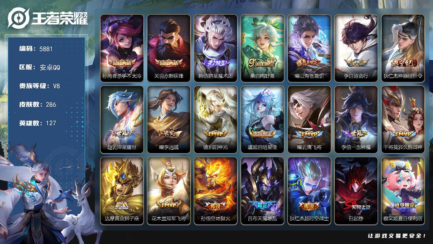 安卓Q-V8-至尊星耀IV段位-127英雄-286皮肤-2典藏皮肤-1无双-16传说-71史诗
【荣耀典藏】：孙尚香-杀手不太冷，关羽-赤影疾锋
【无双皮肤】：韩信-群星魔术团
【传说皮肤】：桑启-鸣野蒿，曜-山海苍雷引，李白-诗剑行，狄仁杰-神器狴犴令，赵云-淬星耀世，曜-李逍遥 ，镜-炽阳神光，