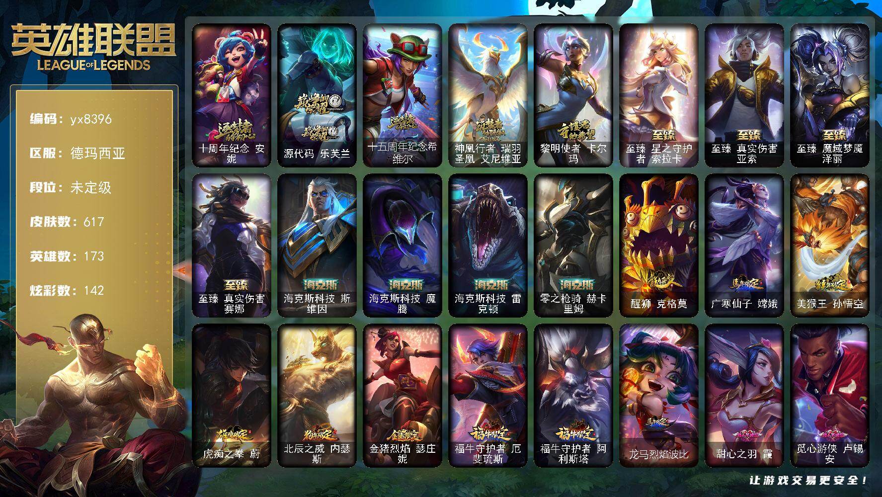 173英雄/617皮肤/1终极/13神话/90限定/14臻彩/142炫彩/68传说/143史诗/未定级/十周年纪念 安妮/源代码 乐芙兰/十五周年纪念 希维尔/神凰行者 瑞羽圣凰 艾尼维亚/黎明使者 卡尔玛/冠军之血 希瓦娜/冠军之矛 卡莉丝塔/冠军之隐 劫/Fnatic 古拉加斯/Fnatic 迦娜/Fnatic 嘉文四世/Fnatic 卡尔萨斯/暗杀星 蒙多/暗杀星 努努和威朗普/暗杀星 