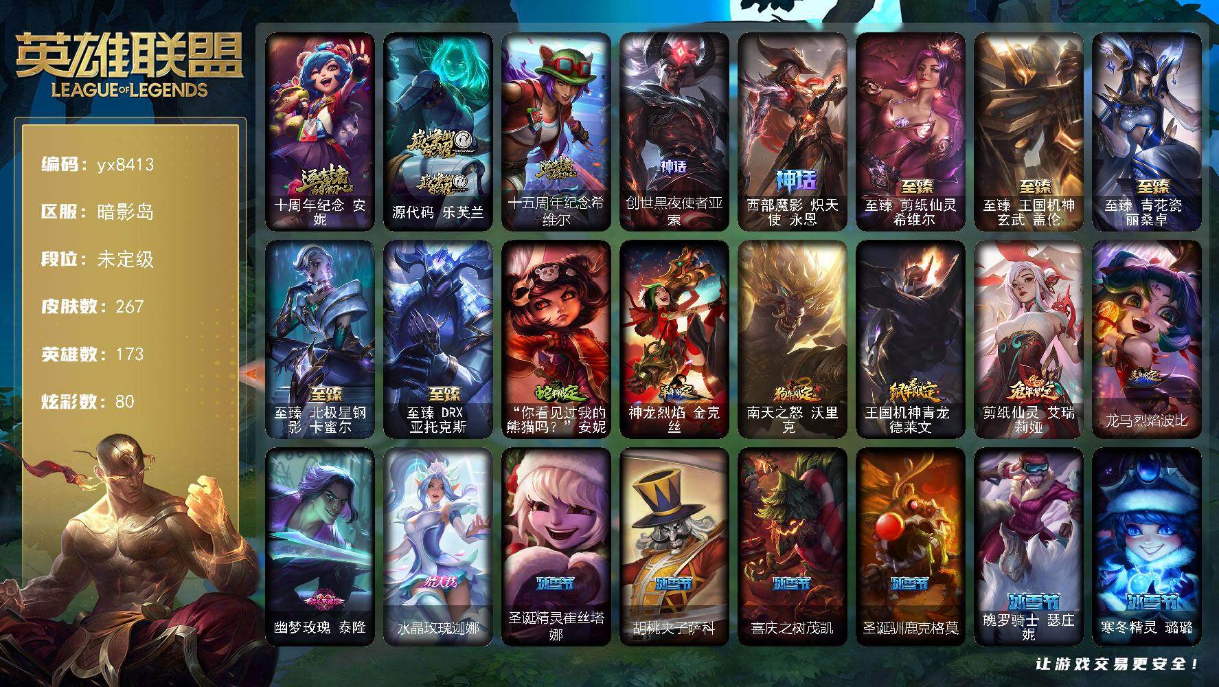 173英雄/267皮肤/10神话/48限定/20臻彩/80炫彩/32传说/20史诗/未定级/十周年纪念 安妮/源代码 乐芙兰/十五周年纪念 希维尔/创世黑夜使者亚索/西部魔影 炽天使 永恩/养蜂人 辛吉德/Fnatic 迦娜/暗杀星 伊泽瑞尔/SSW 辛吉德/SSG 嘉文四世/SSG 塔莉垭/iG 乐芙兰/DWG 凯南/EDG 悠米/电玩女神 阿狸/女帝厄运小姐/女帝格温/暗裔英雄盖伦/海之歌