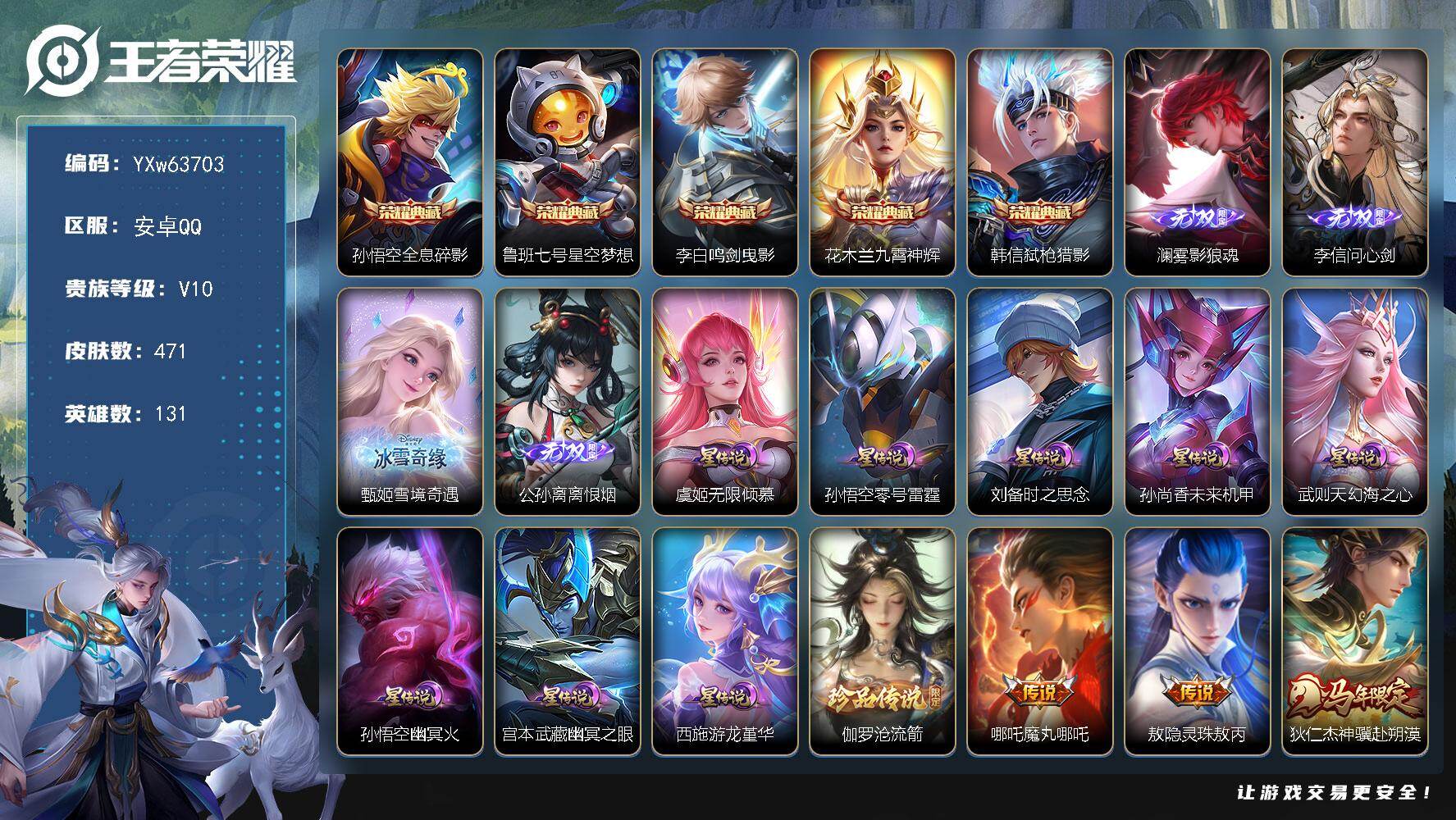 可换绑·【精氪高品质限定v10·2.8w流光·41段打野·小魔方·1.07w金标公孙离·1.04w马超·绝版梅西·游龙堇华·5典藏·4无双·1珍品·8星传说·48传说·2天幕·天骥开鸿天幕·满牛年限定·无二次】YXw63703-安卓Q-131英雄-471皮肤-32王者印记-300铭文-贵族积分21w【贵族10】【5典藏·4无双·1珍品·8星传说·48传说·2天幕·22按键·141个性戳戳】【因赛季更新游戏段付以上号为准!】
【英雄全皮】：孙权全皮，大禹全皮，鬼谷子全皮，苏烈全皮，沈梦溪全皮，敖隐全皮，司空震全皮，空空儿全皮，影全皮，卢雅那全皮
【荣耀典藏】：孙悟空-全息碎影，鲁班七号-星空梦想，李白-鸣剑曳影，花木兰-九霄神辉，韩信-弑枪猎影
【无双皮肤】：澜-雾影狼魂，李信-问心剑，甄姬-雪境奇遇，公孙离-离恨烟
【珍品传说】：伽罗-沧流箭
【星元皮肤】：西施-游龙堇华，虞姬-无限倾慕，刘备-时之思念，孙悟空-零号雷霆，孙尚香-未来机甲，武则天-幻海之心，孙悟空-幽冥火，宫本武藏-幽冥之眼
【天幕】：天骥开鸿天幕，共赏芳华天幕
【传说皮肤】：哪吒-魔丸哪吒，敖隐-灵珠敖丙，狄仁杰-神骥赴朔漠，后羿-神树通天，司空震-愿照山河定，澜-愿照九州拓，云缨-幻光神枪，桑启-鸣野蒿，亚连-落雪白狼，典韦-战鼓燎原，马超-琥珀纪元，艾琳-觅芳踪，露娜-霜月吟，东皇太一-灼幽烈阳，夏洛特-浮生妄，虞姬-无限倾心，吕布-怒海麟威，百里守约-碎云，马超-无双飞将，赵云-淬星耀世，王昭君-乞巧织情，曜-李逍遥 ，李元芳-飞鸢探春，公孙离-祈雪灵祝，诸葛亮-时雨天司，铠-绛天战甲，镜-炽阳神光，虞姬-启明星使，孙悟空-零号赤焰，曜-云鹰飞将，李信-一念神魔，刘备-时之恋人，貂蝉-猫影幻舞，张良-黄金白羊座，干将莫邪-久胜战神，虞姬-云霓雀翎，达摩-黄金狮子座，百里玄策-白虎志，花木兰-冠军飞将，梦奇-胖达荣荣，后羿-黄金射手座，杨戬-永曜之星，貂蝉-仲夏夜之梦，孙尚香-末日机甲，宫本武藏-地狱之眼，孙悟空-地狱火，武则天-海洋之心，狄仁杰-超时空战士
【限定皮肤】：白起-狰，公孙离-离恨烟，暃-埋骨钱，姜子牙-天穹之誓，狄仁杰-阴阳师，赵云-皇家上将，赵云-引擎之心，妲己-时之彼端，嬴政-白昼王子，鲁班七号-狮舞东方，庄周-高山流水，高渐离-死亡摇滚，高渐离-玩趣恶龙，阿轲-迷踪丽影，扁鹊-奇幻香踪，芈月-重明，芈月-幻夜卜梦，吕布-猎兽之王，吕布-御风骁将，周瑜-赤莲之焰，元歌-云间偶戏，元歌-无心，夏侯惇-朔风刀，曹操-烛龙，典韦-穷奇，典韦-蓝屏警告，马可波罗-逐梦之星，狄仁杰-魔术师，狄仁杰-万华元夜，达摩-星际陆战队，达摩-沙漠行僧，项羽-海滩派对，项羽-霸王别姬，老夫子-醍醐杖，关羽-冰锋战神，程咬金-演武夺筹，露娜-一生所爱，刘邦-夺宝奇兵，韩信-逐梦之影，兰陵王-驯魔猎人，兰陵王-金庭之子，花木兰-青春决赛季，花木兰-默契交锋，亚瑟-潮玩骑士王，孙悟空-至尊宝，孙悟空-大圣娶亲，孙悟空-零号赤焰，牛魔-御旌，牛魔-奔雷神使，后羿-辉光之辰，李元芳-银河之约，李元芳-云中旅人，虞姬-霸王别姬，虞姬-启明星使，虞姬-无限倾心，钟馗-神迹守卫，钟馗-驱傩正仪，杨玉环-遇见飞天，杨戬-永曜之星，杨戬-潮玩骑兵，女娲-朔望之晖，干将莫邪-冰霜恋舞曲，雅典娜-黎明之约，太乙真人-饕餮，太乙真人-华丽摇滚，东皇太一-逐梦之光，鬼谷子-原初探秘者，鬼谷子-五谷丰年，诸葛亮-时雨天司，大乔-白鹤梁神女，黄忠-烈魂，黄忠-火炮绅士，铠-青龙志，苏烈-玄武志，苏烈-千军破阵，百里玄策-白虎志，百里玄策-原初追逐者，百里守约-朱雀志，弈星-混沌棋，梦奇-顽趣，公孙离-祈雪灵祝，沈梦溪-星空之诺，沈梦溪-大漠名商，沈梦溪-匿光破解者，明世隐-疑决卦，裴擒虎-天狼狩猎者，裴擒虎-李小龙，裴擒虎-擒涛扼浪，狂铁-御狮，米莱狄-御霄，米莱狄-胡桃异想国，云中君-纤云弄巧，云中君-时之祈愿，盾山-御銮，上官婉儿-梁祝，上官婉儿-天狼绘梦者，嫦娥-拒霜思，曜-李逍遥，鲁班大师-探海日志，桑启-海盐诗旅，夏洛特-浮生妄，艾琳-女武神，司空震-地狱燃心，阿古朵-江河有灵，张良-古海寻踪，裴擒虎-梅西，艾琳-觅芳踪，蒙恬-荣光圣徽，鬼谷子-天穹祈灯，马超-琥珀纪元，亚连-落雪白狼，沈梦溪-龙舞盛年，鲁班七号-蔬乡物语，李元芳-蔬乡物语，刘邦-剑破天穹，程咬金-群星魔术团，镜-青焰无极，项羽-苍威无极，海诺-心动手记，芈月-浮光幕影，周瑜-熔金海岸
【年限皮肤】：杨戬-永曜之星，后羿-辉光之辰，苏烈-玄武志，百里玄策-白虎志，百里守约-朱雀志，铠-青龙志，公孙离-祈雪灵祝，诸葛亮-时雨天司，吕布-御风骁将，牛魔-奔雷神使，司空震-愿照山河定，澜-愿照九州拓，狄仁杰-神骥赴朔漠
【赛季限定】：白起-狰，太乙真人-饕餮，曹操-烛龙，芈月-重明，典韦-穷奇，狂铁-御狮，米莱狄-御霄，牛魔-御旌，盾山-御銮，夏侯惇-朔风刀，弈星-混沌棋，明世隐-疑决卦，老夫子-醍醐杖，鬼谷子-原初探秘者，狄仁杰-万华元夜，程咬金-演武夺筹，钟馗-驱傩正仪，苏烈-千军破阵，达摩-沙漠行僧，兰陵王-金庭之子，沈梦溪-大漠名商，李元芳-云中旅人，桑启-海盐诗旅，裴擒虎-擒涛扼浪，鲁班大师-探海日志，张良-古海寻踪，鬼谷子-天穹祈灯，刘邦-剑破天穹，姜子牙-天穹之誓，东皇太一-噬灭天穹，太乙真人-谧流熔炉，钟馗-虚灵犬护，甄姬-逆浪荇歌，亚瑟-荣光之誓，百里玄策-原初追逐者，雅典娜-黎明之约，梦奇-顽趣，蒙恬-荣光圣徽，牛魔-星界战将，项羽-九幽镇关
【战令限定】：嬴政-白昼王子，吕布-猎兽之王，典韦-蓝屏警告，女娲-朔望之晖，鲁班七号-狮舞东方，钟馗-神迹守卫，兰陵王-驯魔猎人，周瑜-赤莲之焰，李元芳-银河之约，沈梦溪-星空之诺，阿轲-迷踪丽影，刘邦-夺宝奇兵，元歌-云间偶戏，亚瑟-潮玩骑士王，米莱狄-胡桃异想国，达摩-星际陆战队，黄忠-火炮绅士，芈月-幻夜卜梦，扁鹊-奇幻香踪，杨戬-潮玩骑兵，司空震-地狱燃心，鲁班七号-蔬乡物语，李元芳-蔬乡物语，镜-青焰无极，项羽-苍威无极，廉颇-撼地雄心，孙膑-茶境仙，马超-访茗客，沈梦溪-鸭鸭历险记，莱西奥-光弋星穹，明世隐-往忆晖光，周瑜-线条小狗，小乔-线条小狗，后羿-天穹守望者，海月-海之女神，赵怀真-逢春序，艾琳-繁夏笺，亚瑟-旅行日记，安琪拉-旅行日记
【史诗皮肤】：孙膑-帕恰狗之风，安琪拉-旅行日记，亚瑟-旅行日记，鲁班大师-傩神司，扁鹊-双面药师，艾琳-繁夏笺，赵怀真-逢春序，金蝉-济世禅心，孙权-仙扇使者，刘禅-超级夜猫侠，姜子牙-弘道录，后羿-天穹守望者，海月-海之女神，钟馗-锁墨魂，明世隐-百晓客，周瑜-线条小狗，小乔-线条小狗，项羽-九幽镇关，少司缘-巫礼祀神，女娲-万灵启世，百里玄策-罗小黑战记，莱西奥-光弋星穹，公孙离-涂山容容，西施-织梦人，后羿-石田雨龙，扁鹊-灵蛊蚀心，狂铁-龙之律动，阿轲-化蝶舞，弈星-万物之道，孙膑-茶境仙，牛魔-星界战将，廉颇-撼地雄心，大司命-东方月初，暃-埋骨钱，芈月-浮光幕影，海诺-心动手记，镜-青焰无极，鲁班七号-蔬乡物语，蒙恬-荣光圣徽，阿古朵-江河有灵，司空震-地狱燃心，沈梦溪-匿光破解者，扁鹊-奇幻香踪，镜-玫瑰异探，梦奇-顽趣，元歌-无心，鬼谷子-五谷丰年，澜-赏金猎手，云中君-时之祈愿，雅典娜-黎明之约，黄忠-火炮绅士，嫦娥-拒霜思，司马懿-暗渊魔法，庄周-高山流水，沈梦溪-月团寄思，杨戬-天秀启明，大乔-白鹤梁神女，蒙犽-龙鼓争鸣，米莱狄-胡桃异想国，花木兰-默契交锋，吕布-御风骁将，牛魔-奔雷神使，元歌-云间偶戏，云中君-纤云弄巧，裴擒虎-李小龙，百里玄策-原初追逐者，上官婉儿-天狼绘梦者，孙尚香-时之恋人，黄忠-烈魂，马超-神威，橘右京-修罗，阿轲-迷踪丽影，不知火舞-魅语，妲己-时之彼端，娜可露露-晚萤，李元芳-银河之约，上官婉儿-梁祝，兰陵王-驯魔猎人，公孙离-无限星赏官，狄仁杰-鹰眼统帅，鲁班七号-狮舞东方，裴擒虎-天狼狩猎者，伽罗-箭羽风息，典韦-蓝屏警告，苏烈-玄武志，孙悟空-大圣娶亲，露娜-一生所爱，干将莫邪-冰霜恋舞曲，百里守约-朱雀志，铠-青龙志，大乔-猫狗日记，孙策-猫狗日记，嬴政-白昼王子，东皇太一-逐梦之光，杨玉环-遇见飞天，阿轲-节奏热浪，白起-星夜王子，程咬金-功夫厨神，李元芳-逐浪之夏，刘禅-天才门将，裴擒虎-梅西，蔡文姬-舞动绿茵，铠-曙光守护者，百里守约-特工魅影，花木兰-青春决赛季，后羿-辉光之辰，安琪拉-心灵骇客，雅典娜-冰冠公主，亚瑟-心灵战警，马可波罗-逐梦之星，诸葛亮-黄金分割率，兰陵王-暗隐猎兽者，小乔-缤纷独角兽，夏侯惇-乘风破浪，韩信-逐梦之影，刘邦-德古拉伯爵，花木兰-水晶猎龙者，赵云-引擎之心，孙悟空-至尊宝，关羽-冰锋战神，虞姬-霸王别姬，项羽-霸王别姬，张飞-乱世虎臣，吕布-末日机甲，李白-千年之狐，曹操-幽灵船长，刘禅-绅士熊喵，吕布-圣诞狂欢，墨子-金属风暴，墨子-龙骑士，妲己-女仆咖啡，妲己-魅力维加斯，嬴政-摇滚巨星，嬴政-暗夜贵公子，孙尚香-水果甜心，宫本武藏-鬼剑武藏，廉颇-地狱岩魂，狄仁杰-魔术师，王昭君-偶像歌手，甄姬-冰雪圆舞曲，貂蝉-圣诞恋歌，赵云-未来纪元，赵云-皇家上将，赵云-嘻哈天王，阿轲-暗夜猫娘，露娜-紫霞仙子，项羽-苍穹之光，鲁班七号-电玩小子
【其他皮肤】：卢雅那-烈焰狂欢，伽罗-月影弦鸣，公孙离-碎光执事，苏烈-临界推演，心魔六耳-未来纪元，大禹-翡翠华章，梦奇-迷路珍兽，张飞-街头猛卫，海诺-烬夜裁决，朵莉亚-幻海寻迹，杨戬-神目破阵，鲁班七号-极速特派，雅典娜-执弈定局，大乔-微风如诗，影-百相守梦，敖隐-赤刃凌霄，兰陵王-雾影缉谜，鲁班七号-班班快跑，妲己-线条小狗，桑启-线条小狗，鬼谷子-谜偶窥秘，虞姬-溯影追猎，蚩奼-极光幻客，艾琳-鹤鸣心笺，孙权-径山谋武，张良-罗小黑战记，明世隐-往忆晖光，亚瑟-荣光之誓，鬼谷子-克喵，莱西奥-踏浪烽翎，空空儿-戏梦巡演，庄周-锦麟游梦，云中君-云械蓝图，甄姬-逆浪荇歌，白起-死霸装，姬小满-小满鸭，露娜-命运加冕，阿古朵-布丁狗之约，张良-灵野札记，苏烈-春野闲踪，沈梦溪-鸭鸭历险记，钟馗-虚灵犬护，刘备-浪漫序章，戈娅-玫蓝誓约，少司缘-灵卦秘语，姜子牙-星梦巡礼，西施-雪境奇遇，影-魅影绮裳，马超-访茗客，典韦-铁骨偃魂，太乙真人-谧流熔炉，苍-苍林狼骑，东皇太一-噬灭天穹，盘古-敬我三分，周瑜-熔金海岸，姜子牙-天穹之誓，大司命-暗都幽影，项羽-苍威无极，程咬金-群星魔术团，盘古-经纬探寻者，刘邦-剑破天穹，李元芳-蔬乡物语，钟无艳-春野之旅，沈梦溪-龙舞盛年，廉颇-功夫炙烤，朵莉亚-金色潮汐，海诺-时空谍影，鬼谷子-天穹祈灯，后羿-完美运算，亚连-破局者，张良-古海寻踪，哪吒-热血海滩，李元芳-妄想特派，姬小满-零食大作战，鲁班大师-探海日志，莱西奥-西部游侠，太乙真人-劲辣红锅，杨戬-潮玩骑兵，裴擒虎-擒涛扼浪，赵怀真-太极少年，猪八戒-潮玩探月行，海月-幻泉雾影，桑启-海盐诗旅，戈娅-危途狂花，李元芳-云中旅人，蒙恬-蔚蓝守将，蒙犽-胡桃狂想曲，沈梦溪-大漠名商，米莱狄-契约魔法，兰陵王-金庭之子，程咬金-无双福将，芈月-幻夜卜梦，达摩-沙漠行僧，苏烈-千军破阵，鲁班大师-乓乓大师，钟馗-驱傩正仪，盘古-重装意志，张良-缤纷绘卷，程咬金-演武夺筹，达摩-星际陆战队，露娜-瓷语鉴心，杨戬-次元傲视，刘禅-秘密基地，亚瑟-潮玩骑士王，狄仁杰-万华元夜，鬼谷子-原初探秘者，狂铁-特工战影，老夫子-醍醐杖，盾山-圆桌骑士，刘邦-夺宝奇兵，明世隐-疑决卦，哪吒-次元突破，弈星-混沌棋，沈梦溪-星空之诺，周瑜-赤莲之焰，夏侯惇-朔风刀，沈梦溪-鲨炮海盗猫，高渐离-玩趣恶龙，孙膑-归虚梦演，盾山-御銮，钟馗-神迹守卫，吕布-野性能量，小乔-丁香结，女娲-朔望之晖，牛魔-御旌，庄周-奇妙博物学，张良-幽兰居士，明世隐-虹云星官，吕布