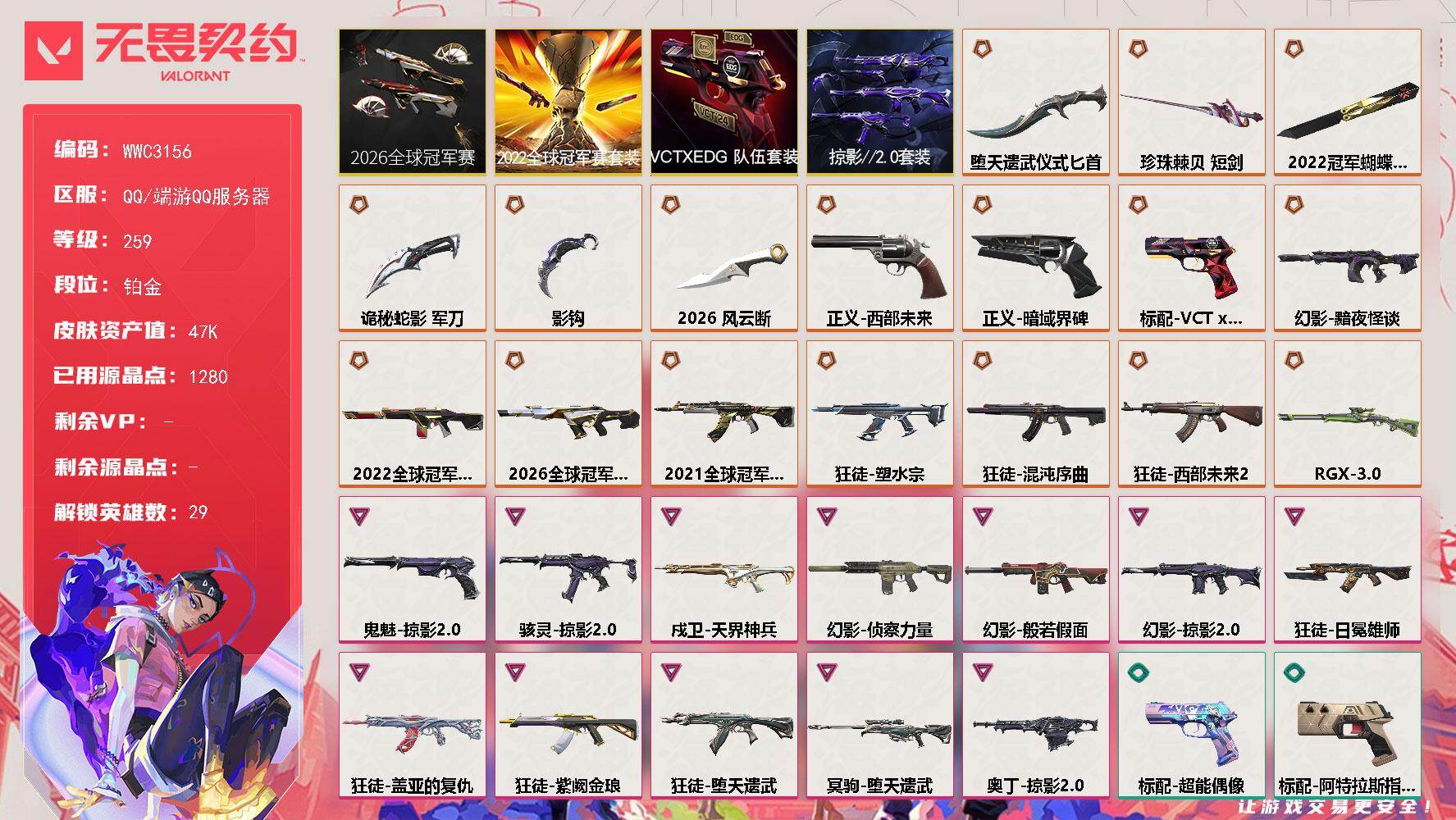 【WWC3156】LV等级259/皮肤总价值47290/段位铂金/总皮肤数量76/刀皮数量6/枪皮数量70/套装数量4/具体详情请看图/追猎-灵魂迸发/蜂刺-深海水族/蜂刺-折光棱晶/幻棱/炼狱/维斯/暮蝶/钛狐/壹决/铁臂/捷风/雷兹/幽影/不死鸟/贤者/猎枭/蝰蛇/零/芮娜/奇乐/尚勃勒/霓虹/斯凯/夜露/星礈/K/O/海神/盖可/黑梦/钢锁/禁灭/迷核/雄鹿-复古浪潮/骇灵-掠影//2.0/骇灵-珍珠棘贝/獠犬-复古浪潮/判官-诡秘蛇影/幻影-2026全球冠军赛/幻影-2022全球冠军赛/幻影-黯夜怪谈/幻影-般若假面/幻影-侦察力量/幻影-掠影//2.0/幻影-珍珠棘贝/幻影-末日之翼/都算到了 喷漆/超级粉丝 喷漆/捷风差距 喷漆/惊声尖叫 喷漆/2021冠军巡回赛花火 喷漆/拼一枪 喷漆/我觉得不行 喷漆/我的刀呢？ 喷漆/情绪控制 喷漆/哨卫滑步 喷漆/倒吸一口凉气 喷漆/UWU 喷漆/新潮流 喷漆/逮到一个 喷漆/一个人的孤岛 喷漆/双人比心 喷漆/不予置评 喷漆/三熊合一 喷漆/要喝完噢！ 喷漆/双击点赞 喷漆/珍珠棘贝 喷漆/深海水族 喷漆/禁止标配 喷漆 /铁臂尴尬 喷漆/买装还是存钱 喷漆/醒狮贺春 喷漆/旅行小熊 喷漆/蕊形灯 喷漆/胜利属于无畏契约 喷漆/GLHF 喷漆/无畏契约 喷漆/戍卫-天界神兵/戍卫-珍珠棘贝/戍卫-折光棱晶/欢迎来到底城 卡面/南瓜盛典 卡面/正义的化身 卡面/终章：生意人麦宝 卡面/铁之华 卡面/时间到 卡面/最高舞台 卡面/声感陷阱设计图 卡面/梦幻奶茶 卡面/终章：打造专属狂徒 卡面/趁热吃 卡面/源能反应 卡面/零点嗅探设计图 卡面/终章：瓦娃脸雪糕 卡面/表象之下 卡面/虹吸式咖啡壶 卡面/源能者美容 卡面/脚踝终结者 卡面 /夜班 卡面/瓦娃脸雪糕 卡面 /沙雕爆能器 卡面/无畏契约GO！第一卷：芮娜 卡面/深海水族 卡面/珍珠棘贝 卡面/复古浪潮 卡面/盖可工牌 卡面/清除名单 卡面/无畏契约GO！第一卷：零 卡面/龍记 卡面/无垠星环 卡面/完美调谐 卡面 /暗枪 卡面/代号红色 卡面/新兵报到 卡面/V契约 卡面/无畏契约 卡面/近战武器-2026全球冠军赛 风云断/近战武器-2022全球冠军赛 蝴蝶刀/近战武器-影钩/近战武器-珍珠棘贝 短剑/近战武器-堕天遗武 仪式匕首/近战武器-诡秘蛇影 军刀/飞将-末日之翼/2026全球冠军赛套装/2022全球冠军赛套装/VCTxEDG 队伍套装/掠影//2.0套装/狂徒-2021全球冠军赛/狂徒-混沌序曲/狂徒-塑水宗/狂徒-西部未来//2.0/狂徒-堕天遗武/狂徒-盖亚的复仇/狂徒-日冕雄师/狂徒-紫阙金琅/狂徒-诡秘蛇影/第九季//第二幕 纪念币 挂饰/终章：这瓜保熟 挂饰/糖葫芦 挂饰/袖珍捷风 挂饰/迷你浓缩 挂饰/第九季//第一幕 纪念币 挂饰/终章：迷你机甲 挂饰/战术河童 挂饰/荧光棒 挂饰/VCT x EDG 挂饰/第八季//第三幕 纪念币 挂饰/终章：扭结饼干 挂饰 /战术抓娃娃：阿丹 挂饰 /瓶中信 挂饰/复古浪潮 挂饰/深海水母 挂饰/传世莲华 挂饰/扭结饼干 挂饰 /珍珠棘贝 挂饰/深海水族 挂饰 /第八季//第二幕 纪念币 挂饰 /天外飞客 挂饰/好运福爪 挂饰/酷闪轮滑 挂饰/瞄这里 挂饰/第八季//第一幕 纪念币 挂饰/无畏契约 纪念币 挂饰/标配-超能偶像/标配-阿特拉斯指挥部/标配-折光棱晶/冥驹-堕天遗武/冥驹-复古浪潮/短炮-深海水族/短炮-末日之翼/狂怒-珍珠棘贝/狂怒-蒙太奇/狂怒-喷火式/鬼魅-掠影//2.0/鬼魅-流星兵团/鬼魅-诡秘蛇影/鬼魅-幻心猎手/正义-西部未来/正义-暗域界碑/正义-日耀风暴/正义-天堂之钥/正义-复古浪潮/正义-游戏结束/标配-VCT x EDG/战神-深海水族/莽侠-RGX 11z Pro//3.0/莽侠-诡秘蛇影/莽侠-深海水族/奥丁-掠影//2.0/奥丁-末日之翼