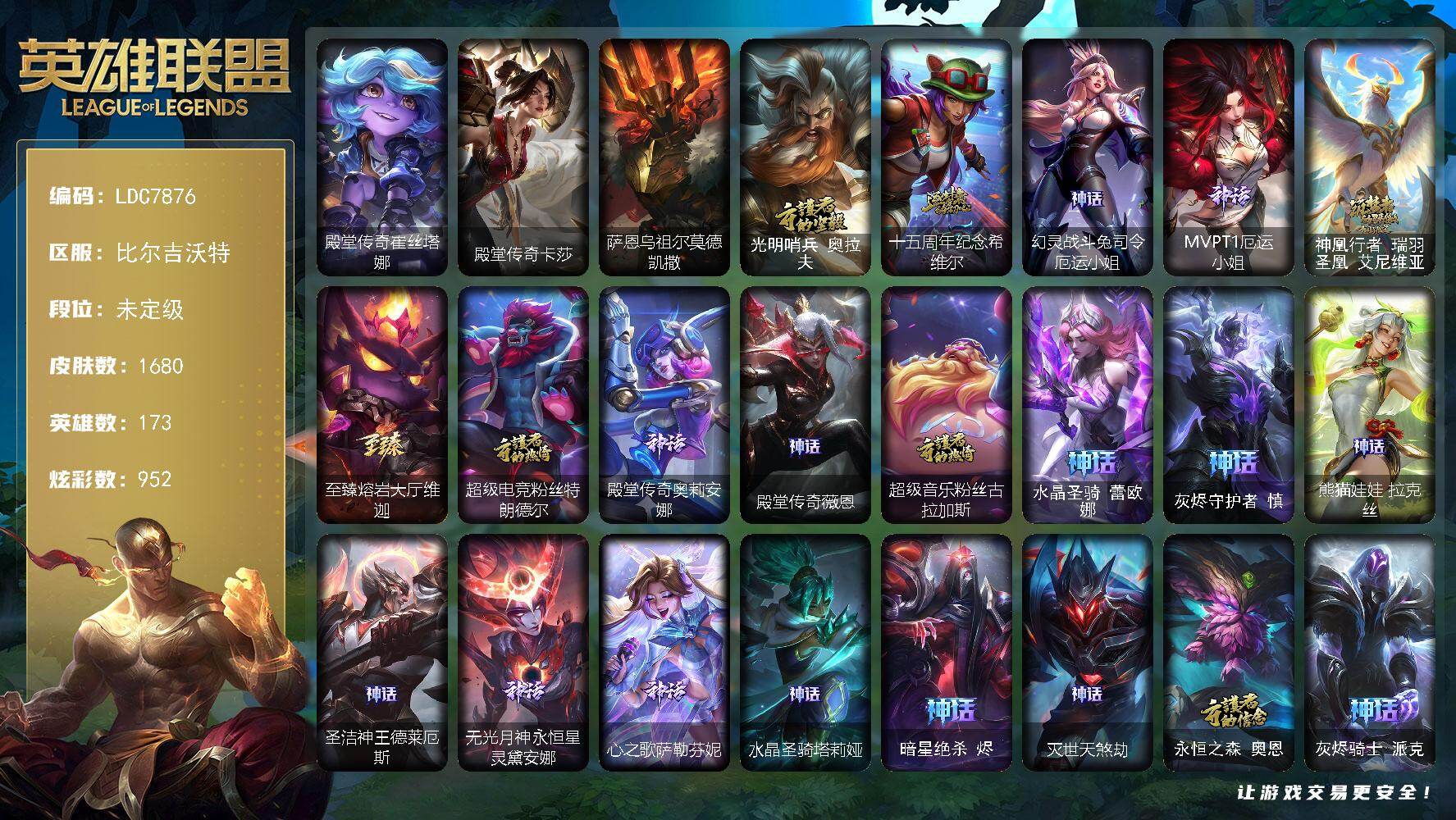 【LDC7876】173英雄/1680皮肤/6终极/87神话/317限定/100臻彩/952炫彩/134传说/215史诗/未定级账号等级:703/光明哨兵奥拉夫/十五周年纪念希维尔/幻灵战斗兔司令厄运小姐/MVPT1厄运小姐/神凰行者瑞羽圣凰艾尼维亚/至臻熔岩大厅维迦/超级电竞粉丝特朗德尔/殿堂传奇奥莉安娜/殿堂传奇薇恩/超级音乐粉丝古拉加斯/水晶圣骑蕾欧娜/灰烬守护者慎/熊猫娃娃拉克丝/圣洁神王德莱厄斯/无光月神永恒星灵黛安娜/心之歌萨勒芬妮/水晶圣骑塔莉娅/暗星绝杀烬/灭世天煞劫/永恒之森奥恩/灰烬骑士派克/西部魔影炽天使永恩/哥特萝莉安妮/战熊骑士瑟庄妮/青年瑞兹/舞会公主安妮/养蜂人辛吉德/创星之灵璐璐/地底世界崔斯特/冠军典狱长锤石/冠军之血希瓦娜/冠军之矛卡莉丝塔/冠军之刃锐雯2016/冠军之隐劫/冠军之箭艾希/冠军掠夺者卡兹克/冠军之志瑞兹/冠军蔷薇乐芙兰/2021全球总决赛嘉文四世/2022全球总决赛阿兹尔/Fnatic古拉加斯/Fnatic迦娜/Fnatic嘉文四世/Fnatic卡尔萨斯/Fnatic库奇/暗杀星奥莉安娜/暗杀星蒙多/暗杀星努努和威朗普/暗杀星慎/暗杀星伊泽瑞尔/SKTT1贾克斯/SKTT1劫/SKTT1婕拉/SKTT1李青/SKTT1薇恩/SSW辛吉德/SSW图奇/SSW泰隆/SSW雷恩加尔/SSW锤石/SKTT1阿利斯塔/SKTT1阿兹尔/SKTT1卡莉丝塔/SKTT1雷克顿/SKTT1瑞兹/SKTT1伊莉丝/SKTT1艾克/SKTT1奥拉夫/SKTT1烬/SKTT1娜美/SKTT1辛德拉/SKTT1扎克/SSG嘉文四世/SSG伊泽瑞尔/SSG纳尔/SSG塔莉垭/SSG洛/SSG霞/iG菲奥娜/iG艾瑞莉娅/iG卡蜜尔/iG卡莎/iG乐芙兰/iG洛/FPX普朗克/FPX墨菲特/FPX李青/FPX薇恩/FPX锤石/DWG凯南/DWG奈德丽/DWG崔斯特/DWG烬/DWG蕾欧娜/EDG格雷福斯/EDG佛耶戈/EDG佐伊/EDG厄斐琉斯/EDG悠米/DRX亚托克斯/DRX千珏/DRX阿卡丽/DRX艾希/DRX凯特琳/DRX茂凯/T1安蓓萨/T1赵信/T1加里奥/T1芸阿娜/T1萨勒芬妮/勇敢的心德莱厄斯/电玩女神厄运小姐/电玩勇者锐雯/电玩女神阿狸/星之守护者伊泽瑞尔/玉剑传说舞剑仙/玉剑传说无影/星之守护者佐伊/黎明使者薇恩/神凰行者烈羽焰凰霞/海珀利安小队Z01猎户座卢锡安/海珀利安小队Y03权天使卡蜜尔/玉剑传说无劫/玉剑传说神机花火/暗裔英雄盖伦/海之歌索拉卡/海之歌金克丝/胜利女神娑娜/胜利剑圣易/胜利之运崔斯特/胜利女神菲奥娜/胜利之傲雷恩加尔/海贼瑞兹/南瓜头费德提克/灵魂收割者索拉卡/大魔王提莫/南瓜头王子阿木木/伯爵卡萨丁/大魔法锅布里茨/死亡誓约卡特琳娜/鬼影重重魔腾/鬼影森森茂凯/小恶魔菲兹/死亡誓约维克托/无头骑士赫卡里姆/死亡誓约劫/克烈古拉伯爵/不给糖就捣蛋艾克/魅惑女巫崔丝塔娜/魅惑女巫厄运小姐/魅惑女巫莫甘娜/魅惑女巫迦娜/魅惑女巫伊莉丝/魅惑女巫奈德丽/魅惑女巫波比/魅惑女巫菲奥娜/魅惑女巫辛德拉/魅惑女巫赛娜/魅惑女巫娜美/魅惑女巫悠米/魅惑女巫妮蔻/糖果使徒费德提克/泳池派对奥莉安娜/泳池派对布隆/泳池派对厄运小姐/泳池派对菲奥娜/泳池派对格雷福斯/泳池派对黑默丁格/泳池派对嘉文四世/泳池派对凯特琳/泳池派对雷克顿/泳池派对蕾欧娜/泳池派对李青/泳池派对普朗克/泳池派对瑟提/泳池派对塔里克/泳池派对塔莉垭/泳池派对辛德拉/泳池派对佐伊/蓝色忧郁崔斯特/密林猎手提莫/女猎手希维尔/怦然心动凯特琳/破空枪骑孙悟空/外星装甲库奇/黯然心伤阿木木/奥德赛吉格斯/星之守护者芮尔/野兽猎人德莱文/野兽猎人瑟庄妮/野兽猎人泰达米尔/意乱情迷蔚/波比的巧克力工坊/永恒之森乐芙兰/勇者阿狸/勇者奈德丽/电玩战魂赫卡里姆/斗魂觉醒佛耶戈/御星魔矢艾希/战场BOSS吉格斯/钢铁之翼艾尼维亚/红桃杰克崔斯特/征服者阿利斯塔/征服者贾克斯/征服者卡尔玛/征服者诺提勒斯/征服者韦鲁斯/制胜金球拉莫斯/制胜金靴李青/防暴机器人布里茨/防暴士兵格雷福斯/防暴士兵辛吉德/海之歌艾希/海之歌奈德丽/海之歌萨勒芬妮/海之歌永恩/海之歌泽丽/惊悚派对阿木木/惊悚派对费德提克/警用试作体K9内瑟斯/克格汪/双城之战2范德尔沃里克/双城之战2微光实验室辛吉德/双城之战2指挥官凯特琳/双城之战2救世主维克托/双城之战2幸存者杰斯/双城之战2孤勇者艾克/双城之战2斗士蔚/大元素使拉克丝/DJ娑娜/斗魂觉醒莎弥拉/灵魂守卫乌迪尔/未来战士伊泽瑞尔/武装战姬厄运小姐/殿堂传奇崔丝塔娜/殿堂传奇卡莎/冰霜烈焰安妮/安伯斯与提妮/科学怪熊的新娘安妮/皇家火枪手崔斯特/腥红之月崔斯特/特战先锋赵信/绞肉机角斗士赵信/翼骑统领赵信/屠龙勇士赵信/古神厄加特/摄魂男爵弗拉基米尔/铁钩船长费德提克/重生之沙费德提克/圣光审判凯尔/天人合一易/侍魂易/铁血剑豪易/地狱火阿利斯塔/战争机器赛恩/战场公主希维尔/钢铁之心希维尔/月光女神阿忒弥斯索拉卡/圣洁化身索拉卡/源代码索拉卡/兔宝宝提莫/熊猫提莫/火箭达人崔丝塔娜/狼外婆沃里克/火牙狼人沃里克/荒野豺狼沃里克/法国皇室厄运小姐/黑帮狂花厄运小姐/女船长厄运小姐/紫晶射手艾希/国王泰达米尔/百夫长贾克斯/少林武僧贾克斯/刀锋女王莫甘娜/黑色荆棘莫甘娜/炼金狂士辛吉德/死神卡尔萨斯/卡尔萨斯祸害之光/侏罗纪化石科加斯/小小骑士阿木木/殇之机器人阿木木/熔火之心拉莫斯/全金属狂潮拉莫斯/古神艾尼维亚/贵族血统萨科/飞越疯人院萨科/武动巅峰萨科/战争血统蒙多/五杀摇滚键盘手娑娜/掠星魔刃卡萨丁/夜刃艾瑞莉娅/夜行义贼艾瑞莉娅/海克斯科技迦娜/寒冰女皇迦娜/星之守护者迦娜/特种部队普朗克/恐惧新星普朗克/血石诅咒塔里克/穿着正装的恶魔维迦/北领前线斯维因/绝代智将斯维因/驯龙大师斯维因/抵抗军天使凯特琳/古墓丽影凯特琳/铁血狙击手凯特琳/黑曜石守护者墨菲特/霸天巨兽墨菲特/无畏号墨菲特/海贼魅影卡特琳娜/暗夜猫女卡特琳娜/前线指挥官卡特琳娜/沙漠风暴卡特琳娜/源计划雄心卡特琳娜/蓝焰梦魔魔腾/符文战神雷克顿/枯萎之壤雷克顿/龙骑统帅嘉文四世/凯旋英雄嘉文四世/暗星嘉文四世/死亡绽放伊莉丝/腥红之月伊莉丝/灵骨工匠奥莉安娜/暗星奥莉安娜/三昧真火孙悟空/斗战胜佛孙悟空/V字仇杀者布兰德/冰晶之核布兰德/灵魂烈焰布兰德/防弹武僧李青/至高之拳李青/地下拳王李青/屠龙勇士薇恩/苍穹之光薇恩/深海妖姬卡西奥佩娅/战地机甲斯卡纳/生化博士黑默丁格/法老王朝内瑟斯/艳后奈德丽/铁血猎手奈德丽/四神之力乌迪尔/军神战甲波比/血色之锤波比/星之守护者波比/飞车暴走族古拉加斯/钢铁意志潘森/大夏武士潘森/面包之王潘森/冰川勇者伊泽瑞尔/死亡领主莫德凯撒/实习护士阿卡丽/银色之牙阿卡丽/铁血女忍阿卡丽/刺客信条凯南/腥红之月凯南/铁甲雄心盖伦/孤高游侠盖伦/钢铁烈阳蕾欧娜/源计划山蕾欧娜/至高君王玛尔扎哈/腥红之月泰隆/刺客信条锐雯/血色精锐锐雯/兔女郎锐雯/帝王斑蝶克格莫/深海怪鱼克格莫/侏罗纪化石克格莫/战地机甲克格莫/腥红之月鬼武者慎/战国大名慎/奥术光辉拉克丝/ODST地狱伞兵拉克丝/星际迷航拉克丝/沙之守护泽拉斯/钢之逆鳞希瓦娜/骸骨之爪希瓦娜/银河魔装机神希瓦娜/暗影妖狐阿狸/黑帮教父格雷福斯/海牛猎手菲兹/虚空海灵菲兹/银河魔装机神菲兹/铁血猎人雷恩加尔/暗黑武士雷恩加尔/白色死神韦鲁斯/暗星韦鲁斯/皇家守卫菲奥娜/夜鸦菲奥娜/源计划火菲奥娜/奥术大师吉格斯/驯龙女巫璐璐/星之守护者璐璐/绞肉机刽子手德莱文/永恒之森赫卡里姆/沙之守护卡兹克/死亡绽放卡兹克/暗星卡兹克/铁血帝皇德莱厄斯/生化骑士德莱厄斯/全金属狂潮杰斯/天启骑士杰斯/刀锋女王丽桑卓/源代码丽桑卓/暗黑女武神黛安娜/无限烈焰黛安娜/腥红之月黛安娜/血羽凤凰奎因/勇敢的心奎因/仲裁圣女辛德拉/亚特兰蒂斯辛德拉/灰烬领主奥瑞利安索尔/野火之藤婕拉/驯龙女巫婕拉/最后一只恐龙纳尔/萌侦探喵尔摩斯/邪恶魔人扎克/西部牛仔亚索/源计划风亚索/腥红之月亚索/战地机甲维克兹/苍穹之光维克兹/弗雷尔卓德塔莉垭/源代码卡蜜尔/屠龙勇士布隆/猛虎布隆/西部牛仔烬/腥红之月烬/黯焰双魂千珏/银河魔装机神千珏/黑帮狂花金克丝/五星大厨塔姆/职业杀手卢锡安/源计划雷卢锡安/冲击之刃劫/源计划阴劫/爵士克烈/时之砂艾克/源计划自由艾克/霓虹杀拳蔚/炼狱魔女蔚/仲裁圣骑亚托克斯/霸天剑魔亚托克斯/锦鲤娜美/河水之灵娜美/星际之门阿兹尔/幽冥领主阿兹尔/腥红之月锤石/虚空使者俄洛伊/上古战魂雷克塞/糖果之王艾翁/永恒之森巴德/冰雪游神巴德/晨星之翎洛/暮星之羽霞/雪花头像/星守阿狸头像/至爱的鹿头像/铁哥们儿奥拉夫/地狱之门卫士加里奥/魔幻卡牌崔斯特/战地机甲厄加特/邪鸦魅影乐芙兰/血石领主弗拉基米尔/大天使长米迦勒凯尔/战场女武神凯尔/钢铁之翼凯尔/源计划林易/墨之影武者易/恶魔男爵瑞兹/霸天零式赛恩/日蚀骑士希维尔/黎明使者索拉卡/黑夜使者索拉卡/提莫约德尔人的一大步/约德尔国队长提莫/欧米伽小队幽灵特工/太空律动律动队长提莫/烈焰雄心崔丝塔娜/驯龙炮手崔丝塔娜/合金巨兽努努和威朗普/幻灵战斗队长厄运小姐/女皇艾希/源计划联合艾希/西部天使艾希/灵魂莲华艾希/恶魔之刃泰达米尔/鬼魂新娘莫甘娜/至尊魔女莫甘娜/魔女伊芙琳/绅士科加斯/战地巨兽科加斯/双重冰晶艾尼维亚/黯晶凤凰艾尼维亚/盒子猫萨科/律政大亨蒙多/电玩女神娑娜/灵能特工娑娜/冰霜之刃艾瑞莉娅/灵魂莲华艾瑞莉娅/女主播迦娜/红色男爵库奇/花仙女王卡尔玛/灵魂莲华卡尔玛/最终BOSS维迦/魔域梦魇维迦/女警狙击凯特琳/未来战士凯特琳/战斗学院凯特琳/陆地王者4WD布里茨/苹果机器人布里茨/太空律动猫猫布里和里茨/冰川巨兽墨菲特/女帝卡特琳娜/上古战魂魔腾/源计划泯灭雷克顿/地狱行者孙悟空/丧尸布兰德/神拳李青/神龙尊者圣龙李青/源计划净化薇恩/光明哨兵薇恩/银河魔装机神兰博/第三类接触黑默丁格/驯龙学者黑默丁格/炼狱魔犬内瑟斯/屠龙勇士潘森/战斗学院伊泽瑞尔/青花瓷伊泽瑞尔/源计划超体莫德凯撒/腥红之月鬼武姬阿卡丽/星之守护者阿卡丽/死亡骑士盖伦/钢铁军团盖伦/神王盖伦/日蚀骑士蕾欧娜/月蚀骑士蕾欧娜/西部魔影大小姐蕾欧娜/黎明使者锐雯/绝息圣堂锐雯/星之守护者拉克丝/暗星女王拉克丝/耀星女神拉克丝/枯萎之壤泽拉斯/黯黑魔龙希瓦娜/冰霜亚龙希瓦娜/焰尾妖狐阿狸/偶像歌手阿狸/星之守护者阿狸/灵魂莲华阿狸/莲华温泉阿狸/光明哨兵格雷福斯/符文战熊沃利贝尔/苍穹之光韦鲁斯/至高天韦鲁斯/宇航员诺提勒斯/女校长菲奥娜/泳池派对吉格斯/金牌主播德莱文/霸天异形卡兹克/灌篮高手德莱厄斯/神王德莱厄斯/蔷薇绅士杰斯/青花瓷奥瑞利安索尔/奥德赛凯隐/心之钢凯隐/星之守护者卡莎/幻灵白鸽萨勒芬妮/黑夜使者亚索/神龙尊者昼日真龙亚索/神龙尊者夜月幻龙亚索/暗星尊烬/星之守护者金克丝/西部天使赛娜/西部魔影卢锡安/天煞劫/影执事劫/真实伤害艾克/海魔至尊亚托克斯/魔女娜美/暗星锤石/灵魂莲华锤石/星之守护者洛/星之守护者霞/战斗学院霞/暗星塞拉斯/源计划毁灭派克/至高天派克/黎明使者永恩/西部魔影永恩/狼神英灵安蓓萨/灵魂莲华瑟提/爱意绵绵头像/爱情之歌头像/觅心之翼奎因头像/觅心游侠卢锡安头像/法老阿木木/钢铁终结者赛恩/魔导绅士维迦/深潜蛙人古拉加斯/嗜血狂暴沃里克/宗师级锻造训练师/萨恩乌祖尔莫德凯撒/天龙之子 迦娜 蛟龙得水/踏雪寻梅 卡特琳娜 独步早春/剪纸仙灵 嘉文四世 日进斗金/定海神珍 孙悟空 四海扬威/龙的传人 李青 飞龙在天/龙的传人 李青 跃龙在渊/龙的传人 李青 潜龙勿用/天龙之子 伊泽瑞尔 龙行天下/天龙之子 黛安娜 玉龙舞夜/天龙之子 卡莎 矫若惊龙/天龙之子 卡莎 飞龙乘云/踏雪寻梅 亚索 独步早春/踏雪寻梅 莉莉娅 独步早春/无畏骑士 瑟庄妮 赤子初心/墨之影武者