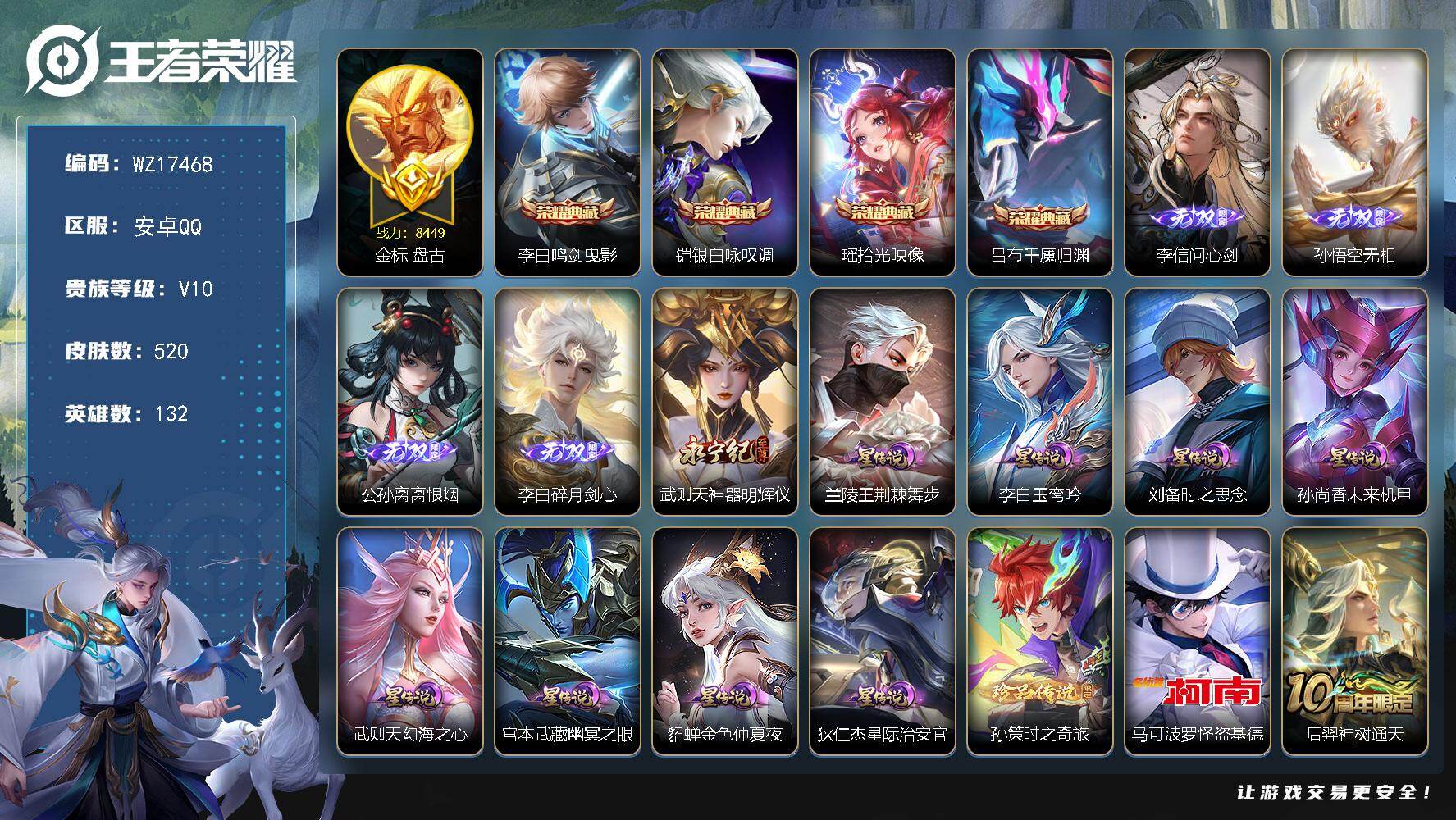安卓Q-V10-尊贵铂金III段位-132英雄-520皮肤-4典藏皮肤-5无双-2珍品传说-83传说-168史诗
【英雄全皮】：刘禅全皮，姜子牙全皮，橘右京全皮，大禹全皮，沈梦溪全皮，云中君全皮，李信全皮，孙策全皮，阿古朵全皮，夏洛特全皮，司空震全皮，金蝉全皮，戈娅全皮，空空儿全皮，影全皮，少司缘全皮
【荣耀典藏】：李白-鸣剑曳影，铠-银白咏叹调，瑶-拾光映像，吕布-千魇归渊
【无双皮肤】：李