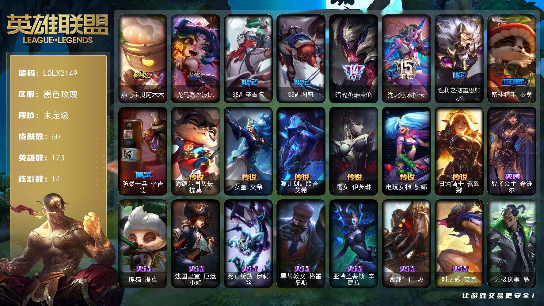 【LOLX2149】173英雄/60皮肤/9限定/7臻彩/14炫彩/6传说/8史诗/未定级/SSW辛吉德/SSW图奇/暗裔英雄盖伦/海之歌索拉卡/胜利之傲雷恩加尔/密林猎手提莫/防暴士兵辛吉德/战场公主希维尔/熊猫提莫/法国皇室厄运小姐/死亡绽放伊莉丝/黑帮教父格雷福斯/亚特兰蒂斯辛德拉/西部牛仔烬/时之砂艾克/约德尔国队长提莫/女皇艾希/源计划联合艾希/魔女伊芙琳/电玩女神娑娜/日蚀骑士蕾欧娜/冠军之箭 艾希 凯旋圣装/吕布 奉先 炫金战神/雾雨之刃 锐雯/幻灵战斗兔 锐雯 梦幻强袭/灌篮高手 德莱厄斯 金色神话/西部魔影 卢锡安 贝利尔之怠/玉剑传说 无劫 胭脂/点心宝贝阿木木/龙马烈焰波比/无极执事易/黯晶战神赛恩/丛林侠盗艾希/神龙尊者苍龙艾希/复仇武神贾克斯/黎明使者莫甘娜/五杀摇滚III遗失的章节卡尔萨斯/山海绘卷科加斯/光明哨兵艾瑞莉娅/破败军团卡尔玛/奥德赛墨菲特/战斗学院孙悟空/永恒之森孙悟空/战场BOSS布兰德/海珀利安小队S02阿努比斯内瑟斯/黑夜使者内瑟斯/狮子星神奈德丽/源计划暗影阿卡丽/战斗学院盖伦/战斗学院蕾欧娜/荣誉使者玛尔扎哈/永恒之森阿狸/禁魔石巨像诺提勒斯/西部魔影天才机械师维克托/机械先驱维克托/西部魔影赫卡里姆/西部魔影德莱厄斯/双城之战杰斯/方块王后辛德拉/黑夜使者凯隐/墨之影武者卡莎/泳池派对扎克/战场BOSS亚索/灵魂莲华亚索/正义之枪卢锡安/狗粮克烈/女帝奇亚娜