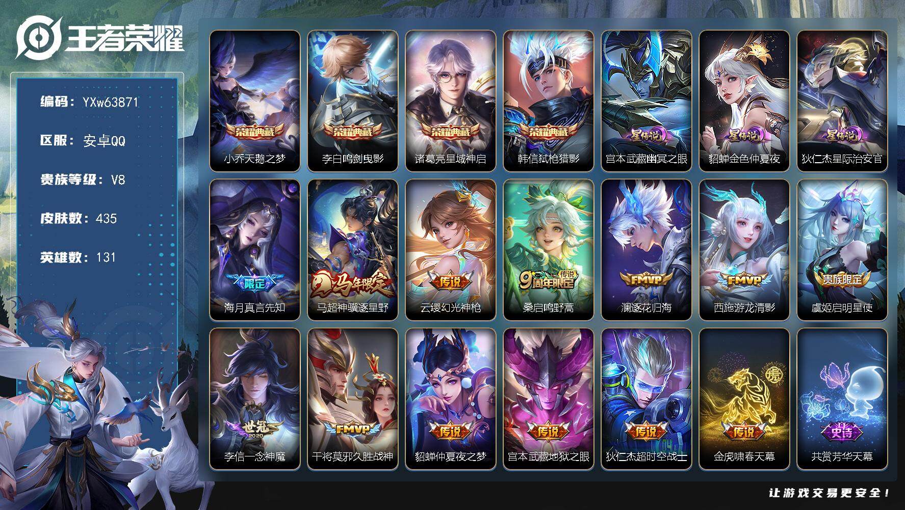 【精品推荐·天鹅之梦·鸣剑曳影·星域神启·弑枪猎影·3星传说·真言先知·神骥逐星野·逐花归海·游龙清影·至尊宝·多精品限定·金虎啸春天幕·无二次】YXw63871-安卓Q-131英雄-435皮肤-王者印记16-300铭文-贵族积分6w【贵族8】【4典藏·3星传说·12传说·2天幕·21按键】【因赛季更新游戏段付以上号为准!】
【星元皮肤】：狄仁杰-星际治安官，宫本武藏-幽冥之眼，貂蝉-金色仲夏夜
【天幕】：金虎啸春天幕，共赏芳华天幕
【英雄全皮】：刘禅全皮，大禹全皮，蒙恬全皮，戈娅全皮，空空儿全皮，影全皮，卢雅那全皮
【荣耀典藏】：小乔-天鹅之梦，李白-鸣剑曳影，诸葛亮-星域神启，韩信-弑枪猎影
【传说皮肤】：海月-真言先知，马超-神骥逐星野，云缨-幻光神枪，桑启-鸣野蒿，澜-逐花归海，西施-游龙清影，虞姬-启明星使，李信-一念神魔，干将莫邪-久胜战神，貂蝉-仲夏夜之梦，宫本武藏-地狱之眼，狄仁杰-超时空战士
【限定皮肤】：蒙犽-顽岩魄，虞姬-夏日便利店，姜子牙-天穹之誓，狄仁杰-阴阳师，赵云-皇家上将，赵云-百木心枪，墨子-神迹守卫，嬴政-优雅恋人，孙尚香-蔷薇恋人，庄周-云端筑梦师，庄周-高山流水，高渐离-死亡摇滚，阿轲-迷踪丽影，钟无艳-超时空战士，孙膑-天狼运算者，扁鹊-奇幻香踪，白起-夜都怪侠，芈月-幻夜卜梦，吕布-猎兽之王，周瑜-真爱至上，周瑜-赤莲之焰，元歌-云间偶戏，元歌-无心，夏侯惇-朔风刀，甄姬-游园惊梦，甄姬-落雪兰心，马可波罗-暗影游猎，狄仁杰-魔术师，狄仁杰-万华元夜，达摩-星际陆战队，达摩-沙漠行僧，项羽-海滩派对，老夫子-醍醐杖，老夫子-航海奇遇记，程咬金-演武夺筹，刘邦-夺宝奇兵，韩信-傲雪梅枪，王昭君-凤凰于飞，王昭君-午后时光，兰陵王-金庭之子，亚瑟-潮玩骑士王，孙悟空-至尊宝，孙悟空-孙行者，牛魔-御旌，后羿-辉光之辰，后羿-圣弓游侠，李元芳-银河之约，李元芳-云中旅人，虞姬-启明星使，钟馗-驱傩正仪，杨玉环-遇见飞天，杨戬-潮玩骑兵，干将莫邪-冰霜恋舞曲，干将莫邪-真爱魔法，雅典娜-黎明之约，蔡文姬-繁星吟游，鬼谷子-原初探秘者，鬼谷子-五谷丰年，黄忠-火炮绅士，苏烈-千军破阵，百里玄策-原初追逐者，弈星-混沌棋，公孙离-玉兔公主，沈梦溪-星空之诺，沈梦溪-大漠名商，明世隐-疑决卦，明世隐-吟游魔法，裴擒虎-李小龙，裴擒虎-擒涛扼浪，狂铁-电玩高手，米莱狄-御霄，米莱狄-胡桃异想国，云中君-纤云弄巧，伽罗-天狼溯光者，盾山-御銮，猪八戒-西部大镖客，上官婉儿-梁祝，上官婉儿-天狼绘梦者，上官婉儿-神器万象笔，嫦娥-拒霜思，嫦娥-暖冬兔眠，西施-玲珑珍味，蒙犽-狂想玩偶喵，鲁班大师-探海日志，镜-匿光追影者，桑启-海盐诗旅，暃-星界游侠，戈娅-驭风魔法，艾琳-流音漫舞，司空震-地狱燃心，阿古朵-江河有灵，张良-古海寻踪，蒙犽-百解令，蒙恬-荣光圣徽，高渐离-燃音魔法，妲己-灵卜魔法，鬼谷子-天穹祈灯，姬小满-妄想食味，沈梦溪-龙舞盛年，鲁班七号-蔬乡物语，李元芳-蔬乡物语，刘邦-剑破天穹，周瑜-熔金海岸
【年限皮肤】：王昭君-凤凰于飞，后羿-辉光之辰，马超-神骥逐星野
【赛季限定】：米莱狄-御霄，牛魔-御旌，盾山-御銮，夏侯惇-朔风刀，弈星-混沌棋，明世隐-疑决卦，老夫子-醍醐杖，鬼谷子-原初探秘者，狄仁杰-万华元夜，程咬金-演武夺筹，钟馗-驱傩正仪，苏烈-千军破阵，达摩-沙漠行僧，兰陵王-金庭之子，沈梦溪-大漠名商，李元芳-云中旅人，桑启-海盐诗旅，裴擒虎-擒涛扼浪，鲁班大师-探海日志，张良-古海寻踪，鬼谷子-天穹祈灯，刘邦-剑破天穹，姜子牙-天穹之誓，东皇太一-噬灭天穹，太乙真人-谧流熔炉，钟馗-虚灵犬护，亚瑟-荣光之誓，百里玄策-原初追逐者，雅典娜-黎明之约，蒙恬-荣光圣徽，牛魔-星界战将，项羽-九幽镇关
【战令限定】：吕布-猎兽之王，周瑜-赤莲之焰，李元芳-银河之约，沈梦溪-星空之诺，阿轲-迷踪丽影，刘邦-夺宝奇兵，马可波罗-暗影游猎，猪八戒-西部大镖客，蒙犽-狂想玩偶喵，元歌-云间偶戏，亚瑟-潮玩骑士王，米莱狄-胡桃异想国，达摩-星际陆战队，老夫子-航海奇遇记，墨子-神迹守卫，干将莫邪-真爱魔法，后羿-圣弓游侠，黄忠-火炮绅士，芈月-幻夜卜梦，明世隐-吟游魔法，白起-夜都怪侠，狂铁-电玩高手，王昭君-午后时光，钟无艳-超时空战士，甄姬-落雪兰心，暃-星界游侠，嫦娥-暖冬兔眠，扁鹊-奇幻香踪，杨戬-潮玩骑兵，戈娅-驭风魔法，西施-玲珑珍味，司空震-地狱燃心，艾琳-流音漫舞，高渐离-燃音魔法，妲己-灵卜魔法，鲁班七号-蔬乡物语，李元芳-蔬乡物语，虞姬-夏日便利店，亚连-破空之剑，孙悟空-神迹守卫，百里守约-百相守梦，老夫子-百相守梦，孙膑-茶境仙，马超-访茗客，刘禅-鸭鸭历险记，沈梦溪-鸭鸭历险记，莱西奥-光弋星穹，明世隐-往忆晖光，周瑜-线条小狗，小乔-线条小狗，后羿-天穹守望者，海月-海之女神，赵怀真-逢春序，艾琳-繁夏笺，亚瑟-旅行日记，安琪拉-旅行日记
【史诗皮肤】：海诺-星光竞辉，孙膑-帕恰狗之风，安琪拉-旅行日记，亚瑟-旅行日记，扁鹊-双面药师，艾琳-繁夏笺，赵怀真-逢春序，金蝉-济世禅心，刘禅-超级夜猫侠，姜子牙-弘道录，后羿-天穹守望者，海月-海之女神，周瑜-线条小狗，小乔-线条小狗，项羽-九幽镇关，少司缘-巫礼祀神，女娲-万灵启世，百里玄策-罗小黑战记，莱西奥-光弋星穹，后羿-石田雨龙，扁鹊-灵蛊蚀心，狂铁-龙之律动，刘禅-鸭鸭历险记，阿轲-化蝶舞，弈星-万物之道，孙膑-茶境仙，牛魔-星界战将，百里守约-百相守梦，亚连-破空之剑，蒙犽-顽岩魄，鲁班七号-蔬乡物语，姬小满-妄想食味，蒙恬-荣光圣徽，高渐离-燃音魔法，周瑜-雪夜绮愿，蒙犽-百解令，阿古朵-江河有灵，司空震-地狱燃心，戈娅-驭风魔法，刘禅-电玩爆裂旋风，扁鹊-奇幻香踪，镜-玫瑰异探，暃-星界游侠，元歌-无心，上官婉儿-神器万象笔，鬼谷子-五谷丰年，钟无艳-超时空战士，张良-千筹问战，狂铁-电玩高手，貂蝉-唤灵魅影，明世隐-吟游魔法，艾琳-奇遇舞章，澜-赏金猎手，公孙离-玉兔公主，赵云-百木心枪，夏洛特-永昼，韩信-傲雪梅枪，雅典娜-黎明之约，黄忠-火炮绅士，镜-匿光追影者，嫦娥-拒霜思，司马懿-暗渊魔法，庄周-高山流水，孙悟空-孙行者，安琪拉-时之奇旅，钟馗-乐园奇幻夜，沈梦溪-月团寄思，干将莫邪-真爱魔法，杨戬-天秀启明，伽罗-天狼溯光者，老夫子-航海奇遇记，蒙犽-龙鼓争鸣，西施-诗语江南，米莱狄-胡桃异想国，元歌-云间偶戏，孙膑-天狼运算者，云中君-纤云弄巧，裴擒虎-李小龙，百里玄策-原初追逐者，蒙犽-狂想玩偶喵，马可波罗-暗影游猎，上官婉儿-天狼绘梦者，瑶-遇见神鹿，橘右京-修罗，阿轲-迷踪丽影，不知火舞-魅语，李元芳-银河之约，蔡文姬-繁星吟游，上官婉儿-梁祝，公孙离-无限星赏官，狄仁杰-鹰眼统帅，伽罗-箭羽风息，干将莫邪-冰霜恋舞曲，大乔-猫狗日记，孙策-猫狗日记，杨玉环-遇见飞天，阿轲-节奏热浪，白起-星夜王子，程咬金-功夫厨神，李元芳-逐浪之夏，刘禅-天才门将，蔡文姬-舞动绿茵，铠-曙光守护者，百里守约-特工魅影，庄周-云端筑梦师，后羿-辉光之辰，安琪拉-心灵骇客，雅典娜-冰冠公主，亚瑟-心灵战警，甄姬-游园惊梦，诸葛亮-黄金分割率，兰陵王-暗隐猎兽者，小乔-缤纷独角兽，夏侯惇-乘风破浪，刘邦-德古拉伯爵，花木兰-水晶猎龙者，孙悟空-至尊宝，王昭君-凤凰于飞，张飞-乱世虎臣，吕布-末日机甲，李白-千年之狐，曹操-幽灵船长，周瑜-真爱至上，刘禅-绅士熊喵，吕布-圣诞狂欢，墨子-金属风暴，墨子-龙骑士，妲己-女仆咖啡，妲己-魅力维加斯，嬴政-摇滚巨星，嬴政-暗夜贵公子，嬴政-优雅恋人，孙尚香-水果甜心，孙尚香-蔷薇恋人，宫本武藏-鬼剑武藏，廉颇-地狱岩魂，狄仁杰-魔术师，王昭君-偶像歌手，甄姬-冰雪圆舞曲，貂蝉-圣诞恋歌，赵云-未来纪元，赵云-皇家上将，阿轲-暗夜猫娘，露娜-紫霞仙子，项羽-苍穹之光，鲁班七号-电玩小子
【其他皮肤】：卢雅那-烈焰狂欢，伽罗-月影弦鸣，狂铁-铁影缉凶，心魔六耳-未来纪元，大禹-翡翠华章，张飞-街头猛卫，海诺-烬夜裁决，墨子-碎光执事，朵莉亚-幻海寻迹，鲁班七号-极速特派，雅典娜-执弈定局，大乔-微风如诗，影-百相守梦，敖隐-赤刃凌霄，兰陵王-雾影缉谜，鲁班七号-班班快跑，桑启-线条小狗，蒙恬-苍云破阵，安琪拉-糖果风暴，鬼谷子-谜偶窥秘，虞姬-溯影追猎，蚩奼-极光幻客，曹操-逐霄之志，艾琳-鹤鸣心笺，孙权-径山谋武，张良-罗小黑战记，明世隐-往忆晖光，亚瑟-荣光之誓，哪吒-罗小黑战记，莱西奥-踏浪烽翎，空空儿-戏梦巡演，云中君-云械蓝图，白起-死霸装，姬小满-小满鸭，露娜-命运加冕，阿古朵-布丁狗之约，张良-灵野札记，苏烈-春野闲踪，沈梦溪-鸭鸭历险记，钟馗-虚灵犬护，刘备-浪漫序章，戈娅-玫蓝誓约，明世隐-景韶洛都，少司缘-灵卦秘语，姜子牙-星梦巡礼，西施-雪境奇遇，影-魅影绮裳，马超-访茗客，典韦-铁骨偃魂，太乙真人-谧流熔炉，苍-苍林狼骑，吕布-逐霄战戟，干将莫邪-雾都夜雨，米莱狄-怪诞之夜，老夫子-百相守梦，东皇太一-噬灭天穹，孙悟空-神迹守卫，虞姬-夏日便利店，周瑜-熔金海岸，姜子牙-天穹之誓，貂蝉-长夏之忆，大司命-暗都幽影，盘古-经纬探寻者，刘邦-剑破天穹，李元芳-蔬乡物语，钟无艳-春野之旅，沈梦溪-龙舞盛年，廉颇-功夫炙烤，朵莉亚-金色潮汐，嫦娥-漠中幻影，海诺-时空谍影，妲己-灵卜魔法，鬼谷子-天穹祈灯，程咬金-暖冬絮语，后羿-完美运算，兰陵王-幻夜行动，亚连-破局者，海月-王牌新星，钟无艳-聚星闪耀，张良-古海寻踪，艾琳-流音漫舞，哪吒-热血海滩，李元芳-妄想特派，姬小满-零食大作战，西施-玲珑珍味，鲁班大师-探海日志，莱西奥-西部游侠，太乙真人-劲辣红锅，杨戬-潮玩骑兵，裴擒虎-擒涛扼浪，赵怀真-太极少年，猪八戒-潮玩探月行，海月-幻泉雾影，嫦娥-暖冬兔眠，桑启-海盐诗旅，戈娅-危途狂花，刘备-潮玩造梦师，李元芳-云中旅人，甄姬-落雪兰心，蒙恬-蔚蓝守将，沈梦溪-大漠名商，王昭君-午后时光，米莱狄-契约魔法，刘禅-唤灵魔甲，兰陵王-金庭之子，白起-夜都怪侠，程咬金-无双福将，芈月-幻夜卜梦，达摩-沙漠行僧，马可波罗-潮玩牛仔，后羿-圣弓游侠，苏烈-千军破阵，鲁班大师-乓乓大师，墨子-神迹守卫，钟馗-驱傩正仪，盘古-重装意志，张良-缤纷绘卷，程咬金-演武夺筹，达摩-星际陆战队，露娜-瓷语鉴心，杨戬-次元傲视，刘禅-秘密基地，亚瑟-潮玩骑士王，狄仁杰-万华元夜，鬼谷子-原初探秘者，狂铁-特工战影，猪八戒-西部大镖客，老夫子-醍醐杖，盾山-圆桌骑士，刘邦-夺宝奇兵，明世隐-疑决卦，鲁班七号-黑桃队长，哪吒-次元突破，弈星-混沌棋，沈梦溪-星空之诺，周瑜-赤莲之焰，夏侯惇-朔风刀，姜子牙-炽热元素使，沈梦溪-鲨炮海盗猫，孙膑-归虚梦演，盾山-御銮，吕布-野性能量，小乔-丁香结，牛魔-御旌，明世隐-虹云星官，吕布-猎兽之王，米莱狄-御霄，大乔-守护之力，苏烈-坚韧之力，鬼谷子-幻乐之宴，李白-敏锐之力，诸葛亮-掌控之力，孙尚香-沉稳之力，牛魔-制霸全明星，老夫子-功夫老勺，狂铁-命运角斗场，王昭君-幻想奇妙夜，宫本武藏-霸王丸，钟无艳-海滩丽影，关羽-龙腾万里，李元芳-黑猫爱糖果，刘备-汉昭烈帝，高渐离-死亡摇滚，刘备-纽约教父，狄仁杰-阴阳师，后羿-阿尔法小队，宫本武藏-万象初新，刘备-万事如意，甄姬-花好人间，张飞-五福同心，花木兰-兔女郎，达摩-拳王，亚瑟-死亡骑士，典韦-黄金武士，妲己-少女阿狸，姜子牙-时尚教父，孙膑-天使之翼，安琪拉-玩偶对对碰，宫本武藏-未来纪元，扁鹊-救世之瞳，扁鹊-化身博士，牛魔-西部大镖客，白起-白色死神，程咬金-星际陆战队，芈月-红桃皇后，赵云-忍炎影，赵云-白执事，达摩-大发明家，阿轲-爱心护理，露娜-哥特玫瑰，韩信-街头霸王，韩信-教廷特使，项羽-海滩派对，桑启-画中游，暃-碧珀绯影，金蝉-前