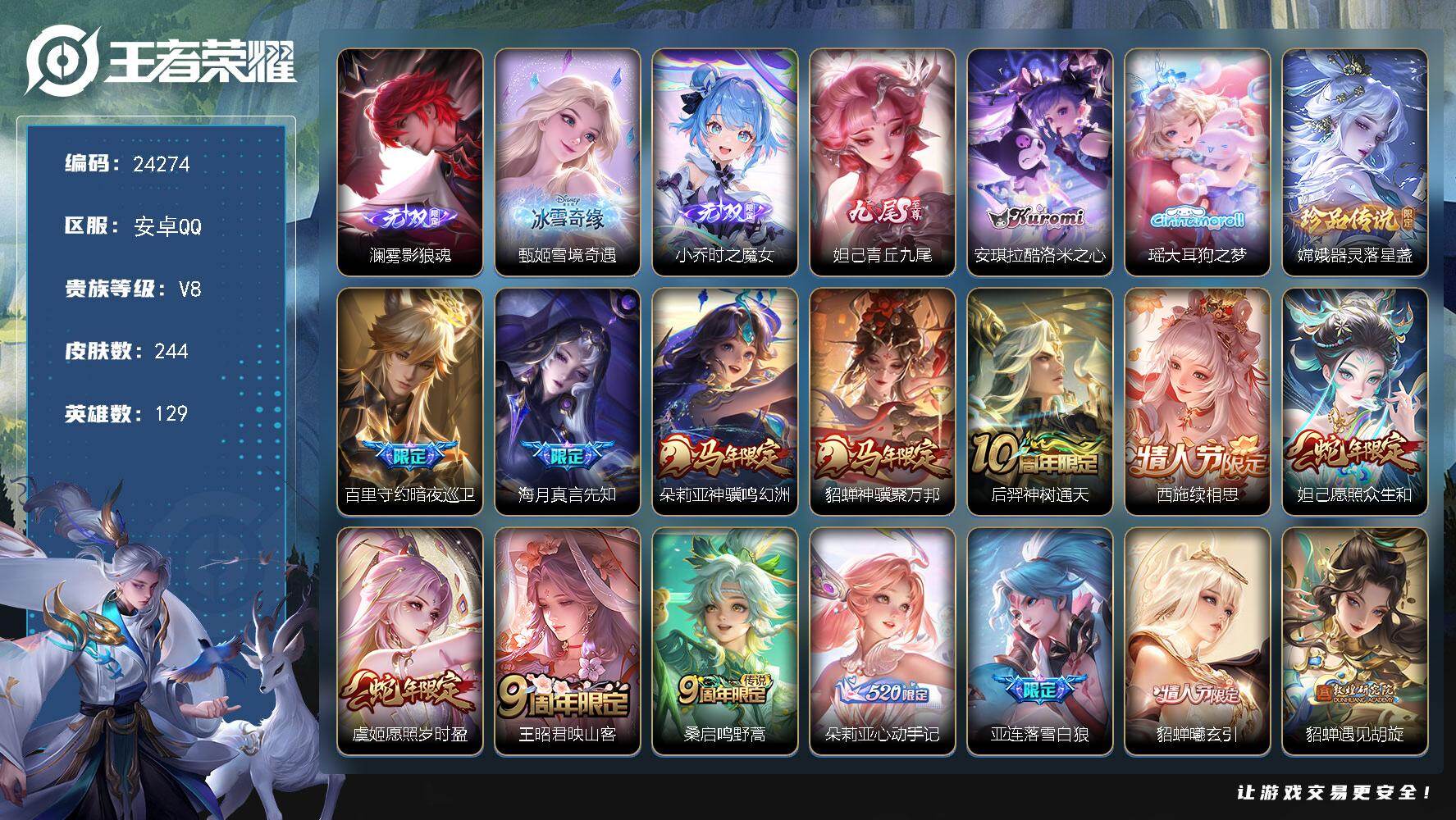 【24274】贵族等级8/传说皮肤数量21/史诗皮肤数量73/皮肤数量244/英雄数量129/段位至尊星耀/蔷薇恋人/女武神/雾影狼魂/雪境奇遇-甄姬/小乔时之魔女/青丘·九尾/朵莉亚全皮/大禹全皮/西施全皮/影全皮/大乔绒语心约/天穹之誓(s36)/谪仙醉月/阴阳师/皇家上将/百木心枪/魔术师/沙