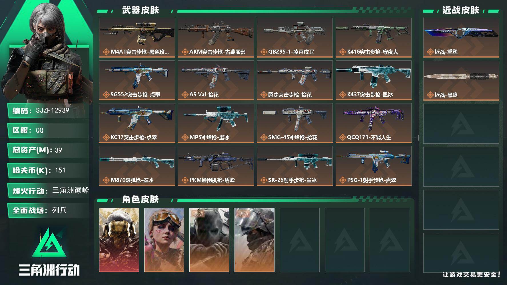 【SJZF12939】总资产39M/哈夫币15万/传说近战数1/干员外观数4/传说枪皮数16/战场等级9/行动等级60/安全箱等时效性道具以游戏内数据为准，详情请看图/挂饰-蚀金玫瑰/挂饰-诡影狙击兵/挂饰-诡影喷火兵/挂饰-聚宝盆/挂饰-隐者/挂饰-时间溶解/挂饰-洲小礼-深蓝/挂饰-洲小礼-牧羊人/挂饰-点翠/挂饰-不羁人生/挂饰-烽火主宰/挂饰- 箭袋/挂饰-无人机/挂饰-Alpha包/挂饰-拾花/挂饰-紧急会议/挂饰-麻将/挂饰-星象仪/挂饰-时间陀螺/挂饰-洲年蛋糕/M4A1突击步枪-蚀金玫瑰/AKM突击步枪-古墓丽影/QBZ95-1突击步枪-凌霄戍卫/K416突击步枪-守夜人/SG552突击步枪-点翠/AS Val突击步枪-拾花/腾龙突击步枪-拾花/K437突击步枪-墨冰/KC17突击步枪-点翠/MP5冲锋枪-墨冰/SMG-45冲锋枪-拾花/QCQ171冲锋枪-不羁人生/M870霰弹枪-墨冰/PKM通用机枪-盾峰/SR-25射手步枪-墨冰/PSG-1射手步枪-点翠/红狼-蚀金玫瑰/蛊-不羁人生/无名-守夜人/深蓝-盾峰/AUG突击步枪-蝮蛇/AK-12突击步枪-猛攻/G3战斗步枪-哈夫克警备/MP5冲锋枪-深海恐惧/MP7冲锋枪-六套之力/PKM通用机枪-阿萨拉特攻/QJB201轻机枪-炽焰/ M14射手步枪-猛攻/PSG-1射手步枪-港口艺术家/M700狙击步枪-哈夫克警备/QCQ171冲锋枪-磁暴脉冲/M7战斗步枪-捣蛋鬼/SG552突击步枪-贴花艺术/AK-12突击步枪-零点/ AK-12突击步枪-马年新春/SCAR-H战斗步枪-荣耀列队/SCAR-H战斗步枪-猛攻/MP5冲锋枪-哈夫克卫队/Vector冲锋枪-先锋/SMG-45冲锋枪-行动开启/SMG-45冲锋枪-幻影结构/QJB201轻机枪-哈夫克卫队/QJB201轻机枪-猛攻/QJB201轻机枪-动力机能/VSS射手步枪-动力机能/SKS射手步枪-弄臣/SR-25射手步枪-开拓/Marlin杠杆步枪-猛攻/SV-98狙击步枪-星链科技/SV-98狙击步枪-哈夫克航天/SV-98狙击步枪-精英联盟/SV-98狙击步枪-清洁能源/QSZ92G-一帆风顺/G18-星链科技/G18-哈夫克航天/G18-战术练习/轮式突击炮-荣耀/K437突击步枪-斑马/R93狙击步枪-斑马/G17-斑马/G3战斗步枪-猎豹图案/AS Val突击步枪-夜穹/Vector冲锋枪-龙焱/PKM通用机枪-龙焱/M4A1突击步枪-高雅黑/M4A1突击步枪-海色/QBZ95-1突击步枪-海浪/QBZ95-1突击步枪-三角洲力量/QBZ95-1突击步枪-海色/K416突击步枪-几何迷彩/K416突击步枪-安全工作/M16A4突击步枪-高雅黑/M16A4突击步枪-出货/AUG突击步枪-浅蓝涂装/M7战斗步枪-红色涂装/M7战斗步枪-黑巧甜心/SG552突击步枪-浅蓝涂装/SG552突击步枪-海浪/SG552突击步枪-狂欢/SCAR-H战斗步枪-红色涂装/PTR-32突击步枪-黄蜂/CAR-15突击步枪-狂欢/AS Val突击步枪-黑巧甜心/KC17突击步枪-几何狂想/MP5冲锋枪-海色/MP5冲锋枪-黄蜂/P90冲锋枪-黑巧甜心/UZI冲锋枪-狂欢/野牛冲锋枪-高雅黑/SMG-45冲锋枪-海浪/QCQ171冲锋枪-三角洲力量/M1014霰弹枪-高雅黑/M1014霰弹枪-海浪/M1014霰弹枪-重击/杠杆式步枪-出货/PKM通用机枪-出货/M249轻机枪-黄蜂/QJB201轻机枪-典雅/QJB201轻机枪-玲珑/SR-25射手步枪-几何迷彩/SR-25射手步枪-黄蜂/SR9射手步枪-出货/SV-98狙击步枪-红色涂装/R93狙击步枪-狂欢/QSZ92G-安全工作/沙漠之鹰-海浪/沙漠之鹰-高雅黑/93R-三角洲力量/近战-重塑/近战武器-黑鹰