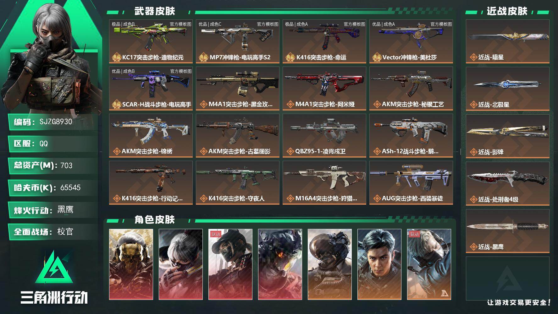 【SJZG8930】总资产703M/哈夫币6554万/传说近战数4/干员外观数17/典藏外观数5/传说枪皮数83/战场等级50/行动等级60/安全箱等时效性道具以游戏内数据为准，详情请看图/挂饰-黑夜猎手/挂饰-毁灭之源/挂饰-骇客纪元/挂饰-余烬之影/挂饰-白王后/挂饰-王国利刃/挂饰-慵懒魔女/挂饰-王国之杖/挂饰-低音艺术家/挂饰-灵魂摇滚/挂饰-爆裂鼓声/挂饰-阿萨拉盾兵/挂饰-阿萨拉机枪兵/挂饰-阿萨拉喷火兵/挂饰-麦小鼠/挂饰-火箭玫瑰/挂饰-羊角威龙/挂饰-窃风密探/挂饰-赤霄游龙/挂饰-黄金视野/挂饰-摇钱树/挂饰-三足蟾/挂饰-狻猊/挂饰-魔术师/挂饰-战车/挂饰-时间牢笼/挂饰-时间守护者/挂饰-时间沙漏/挂饰-时间穿梭/挂饰-洲小礼-银翼/挂饰-能天使/挂饰-维什戴尔/挂饰-影锋/挂饰-北极星/挂饰-黄金坦克/挂饰-蚀金玫瑰/挂饰-暗星/挂饰-黑/挂饰-黑·天际线/挂饰-凌霄戍卫/挂饰-洲小礼-牧羊人/挂饰-巡飞弹发射器/挂饰-磁吸炸弹/挂饰-无人机/挂饰-坦克/挂饰-猎鹰无人机/挂饰-信号破译器/挂饰-三联装手炮/挂饰-特斯拉线圈/挂饰-来点薯条/挂饰-小肥柴/挂饰-狩猎时刻/挂饰-悬赏令/挂饰-复合弓/挂饰-激素枪/挂饰-晶石幻想/挂饰-枪匠/挂饰-旋刃飞行器/挂饰-春结/挂饰-彩蛋/挂饰-小羊/挂饰-盾牌/挂饰-Relink/挂饰-维京/挂饰-集群装置/挂饰-电击钻/挂饰-王牌座驾/挂饰-启程/挂饰-雪人/挂饰-Q版机器人/挂饰-zoya  Q版兵种道具/挂饰-猎杀本能/挂饰-阿米娅/挂饰-大白鹅/挂饰-卡皮巴拉/挂饰-信风/挂饰-锦绣/挂饰-汤圆/挂饰-北非蛋/挂饰-饺子/挂饰-缄花/挂饰-万金泪冠/挂饰-马到成功/挂饰-序列新生/挂饰-幸运岩/挂饰-礼帽/挂饰-烽火主宰/挂饰- 箭袋/挂饰-Alpha包/挂饰-马赛克灯台/挂饰-洲年蛋糕/KC17突击步枪-造物纪元/MP7冲锋枪-电玩高手S2/K416突击步枪-命运/Vector冲锋枪-美杜莎/SCAR-H战斗步枪-电玩高手/M4A1突击步枪-蚀金玫瑰/M4A1突击步枪-阿米娅/AKM突击步枪-秘银工艺/AKM突击步枪-锦绣/AKM突击步枪-古墓丽影/QBZ95-1突击步枪-凌霄戍卫/ASh-12战斗步枪-鹅鸭杀/K416突击步枪-行动记录/K416突击步枪-守夜人/M16A4突击步枪-狩猎时刻/AUG突击步枪-西装暴徒/M7战斗步枪-神秘艺术/M7战斗步枪-维京/M7战斗步枪-小肥柴/SG552突击步枪-小肥柴/SG552突击步枪-运动员/AK-12突击步枪-夜鹰/AK-12突击步枪-特斯拉线圈/SCAR-H战斗步枪-铁艺苍穹/SCAR-H战斗步枪-水墨云图/SCAR-H战斗步枪-启航/G3战斗步枪-狩猎时刻/G3战斗步枪-骑士/PTR-32突击步枪-赏金猎人/CAR-15突击步枪-阿米娅/AS-Val突击步枪-蛇年祥瑞/腾龙突击步枪-蛟龙特战队/腾龙突击步枪-捞点薯条/腾龙突击步枪-马年祥瑞/腾龙突击步枪-万金泪冠/K437突击步枪-北极星/K437突击步枪-墨冰/K437突击步枪-锦绣/KC17突击步枪-电锯惊魂/MK47突击步枪-暗星/MP5冲锋枪-墨冰/P90冲锋枪-神秘艺术/Vector冲锋枪-狩猎时刻/Vector冲锋枪-能天使-午夜邮差/UZI冲锋枪-特斯拉线圈/UZI冲锋枪-序列新生/SMG-45冲锋枪-骑士/SMG-45冲锋枪-锦绣/SR-3M紧凑突击步枪-特斯拉线圈/SR-3M紧凑突击步枪-暗星/勇士冲锋枪-能天使-午夜邮差/勇士冲锋枪-万金泪冠/QCQ171冲锋枪-北极星/QCQ171冲锋枪-鹅鸭杀/MK4冲锋枪-序列新生/M1014霰弹枪-影锋/M870霰弹枪-墨冰/725双管霰弹枪-赏金猎人/725双管霰弹枪-送葬人-无题密令/FS-12霰弹枪-序列新生/PKM通用机枪-盾峰/M250通用机枪-游乐场/M250通用机枪-骑士之心/QJB201轻机枪-鹅鸭杀/QJB201轻机枪-狂怒/SVD狙击步枪-小肥柴/M14射手步枪-蛮荒/M14射手步枪-缄花/SKS射手步枪-骑士/SR-25射手步枪-水墨云图/SR-25射手步枪-缄花/SR-25射手步枪-墨冰/PSG-1射手步枪-黑·天际线/R93狙击步枪-维什戴尔/AWM狙击步枪-影锋/AWM狙击步枪-捞点薯条/AWM狙击步枪-万金泪冠/.357左轮-赏金猎人/.357左轮-缄花/G18-飞虎/G18-马年祥瑞/93R-捞点薯条/复合弓-黑·天际线/红狼-蚀金玫瑰/骇爪-水墨云图/露娜-黑·天际线/威龙-凌霄戍卫/威龙-壮志凌云/威龙-飞虎/蜂医-送葬人无题密令/牧羊人-街头之王/无名-夜鹰/深蓝-不破誓约/红狼-电锯惊魂/露娜-金牌射手/乌鲁鲁-荒原猎手/蛊-不羁人生/银翼-未结卷宗/无名-守夜人/深蓝-盾峰/KC17突击步枪-造物纪元(极品B)/MP7冲锋枪-电玩高手S2(优品C)/K416突击步枪-命运(极品A)/Vector冲锋枪-美杜莎(优品A)/SCAR-H战斗步枪-电玩高手(优品B)/PSG-1射手步枪-原型机/PTR-32突击步枪-碎冰行动/腾龙突击步枪-檀劫铳影/勇士冲锋枪-檀劫铳影/SVD狙击步枪-檀劫铳影/725双管霰弹枪-益趣游戏/AUG突击步枪-黑银先锋/P90冲锋枪-黑银先锋/M4A1突击步枪-特勤执行/AKM突击步枪-林中猎手/QBZ95-1突击步枪-曙光/QBZ95-1突击步枪-ACE/QBZ95-1突击步枪-竞技风/ASh-12战斗步枪-刀锋/ASh-12战斗步枪-守夜人/ASh-12战斗步枪-无极限/K416突击步枪-腊梅/K416突击步枪-阿萨拉特攻/M16A4突击步枪-竞赛选手/AUG突击步枪-蝮蛇/AUG突击步枪-特勤执行/M7战斗步枪-百步穿杨/SG552突击步枪-尖端治疗/SG552突击步枪-深海恐惧/SG552突击步枪-哈夫克警备/AK-12突击步枪-猛攻/SCAR-H战斗步枪-危险实验/SCAR-H战斗步枪-囚徒/G3战斗步枪-战场英杰/G3战斗步枪-流沙送葬/G3战斗步枪-哈夫克警备/PTR-32战斗步枪-ACE/PTR-32突击步枪-英雄/PTR-32突击步枪-工业狂潮/AS-Val突击步枪-刀锋/AS Val突击步枪-尖端治疗/AS Val突击步枪-百步穿杨/AS Val突击步枪-战术甲胄/腾龙突击步枪-无垢/腾龙突击步枪-猎鳄行动/K437突击步枪-守护者/K437突击步枪-丛影谍踪/KC17突击步枪-旧日审判/MP5冲锋枪-深海恐惧/MP5冲锋枪-青枳/MP5冲锋枪-战术竞备/MP5冲锋枪-竞技风/P90冲锋枪-暗影猎手/P90冲锋枪-紧急戒备/P90冲锋枪-清算时刻/Vector冲锋枪-阿萨拉文明/Vector冲锋枪-红色彗星/Vector冲锋枪-猎鳄行动/Vector冲锋枪-百步穿杨/UZ1冲锋枪-危险实验/UZI冲锋枪-港口艺术家/SMG-45冲锋枪-阿萨拉特攻/SR-3M紧凑突击步枪-英雄/SR-3M紧凑突击步枪-荒野求生/SR-3M紧凑突击步枪-战术竞备/SR-3M紧凑突击步枪-开工大吉/勇士冲锋枪-深海恐惧/勇士冲锋枪-工业狂潮/勇士冲锋枪-丛影谍踪/MP7冲锋枪-无垢/MP7冲锋枪-守护者/MP7冲锋枪-六套之力/MK4冲锋枪-旧日审判/M1014霰弹枪-林中猎手/S12K霰弹枪-曙光/725双管霰弹枪-炽焰/PKM通用机枪-蝮蛇/PKM通用机枪-守夜人/PKM通用机枪-荒野求生/PKM通用机枪-阿萨拉特攻/M249轻机枪-维京/M249轻机枪-丛影谍踪/M249轻机枪-港口艺术家/M250通用机枪-囚徒/QJB201轻机枪-炽焰/QJB201轻机枪-Old Habits/QJB201轻机枪-旧日审判/Mini-14射手步枪-守护者/VSS射手步枪-丛影谍踪/SVD狙击步枪-阿萨拉工艺/SVD狙击步枪-暗夜猎手/SVD狙击步枪-荒野求生/M14射手步枪-工业狂潮/ M14射手步枪-猛攻/SKS射手步枪-ACE/SR-25射手步枪-战场英杰/SR-25射手步枪-尖端治疗/PSG-1射手步枪-无垢/PSG-1射手步枪-港口艺术家/杠杆式步枪-清算时刻/SV-98狙击步枪-林中猎手/SV-98狙击步枪-囚徒/SV-98狙击步枪-猎鳄行动/SV-98狙击步枪-清算时刻/R93狙击步枪-竞赛选手/M700狙击步枪-竞技风/M700狙击步枪-蝮蛇/M700狙击步枪-守夜人/M700狙击步枪-百步穿杨/M700狙击步枪-哈夫克警备/AWM狙击步枪-无极限/AWM狙击步枪-流沙送葬/QSZ92G-风林火山/沙漠之鹰-曙光/93R-博士/复合弓-守护者/M249轻机枪-青纹/K416突击步枪-星之彩/G3战斗步枪-星之彩/M7战斗步枪-天际线/M14射手步枪-天际线/R93狙击步枪-精湛工艺/AS Val突击步枪-地平线/SCAR-H战斗步枪-旧梦/SR-3M紧凑突击步枪-巨兽/K437突击步枪-巨兽/AUG突击步枪-千里骏骨/野牛冲锋枪-千里骏骨/SCAR-H战斗步枪-休闲时光/AUG突击步枪-星之彩/SR-3M紧凑突击步枪-星之彩/P90冲锋枪-酸蚀/K437突击步枪-酸蚀/CAR-15突击步枪-管弦乐队/M4A1突击步枪-前沿科技/M4A1突击步枪-夜幕/M4A1突击步枪-繁盛/AKM突击步枪-前沿科技/AKM突击步枪-浅鲨小队/AKM突击步枪-战术演练/AKM突击步枪-肃杀/AKM突击步枪-铁血战魂/QBZ95-1突击步枪-前沿科技/QBZ95-1突击步枪-公平竞技/AKS-74U突击步枪-前沿科技/ASh-12战斗步枪-星链科技/ASh-12战斗步枪-哈夫克航天/ASh-12战斗步枪-繁盛/K416突击步枪-前沿科技/K416突击步枪-街头涂鸦/K416突击步枪-夜幕/K416突击步枪-虎啸/K416突击步枪-一帆风顺/M16A4突击步枪-远航/M16A4突击步枪-街头涂鸦/AUG突击步枪-全金属外壳/AUG突击步枪-前沿科技/AUG突击步枪-巡逻队/M7战斗步枪-前沿科技/M7战斗步枪-捣蛋鬼/SG552突击步枪-前沿科技/SG552突击步枪-2026/SG552突击步枪-马年新春/SG552突击步枪-贴花艺术/AK-12突击步枪-前沿科技/ AK-12突击步枪-马年新春/SCAR-H突击步枪-前沿科技/SCAR-H战斗步枪-童趣/SCAR-H战斗步枪-远航/SCAR-H战斗步枪-荣耀列队/SCAR-H战斗步枪-黄昏/SCAR-H战斗步枪-开心时刻/SCAR-H战斗步枪-猛攻/G3战斗步枪-夜幕/G3战斗步枪-战术演练/G3战斗步枪-主宰/PTR-32突击步枪-天网/PTR-32突击步枪-清洁能源/CAR-15突击步枪-亚特兰蒂斯/CAR-15突击步枪-前沿科技/CAR-15突击步枪-来财/AS Val突击步枪-哈夫克科技/AS Val突击步枪-前沿科技/腾龙突击步枪-雪崩/腾龙突击步枪-前沿科技/腾龙突击步枪-冰天雪地/K437突击步枪-前沿科技/KC17突击步枪-来财/MK47突击步枪-执法武装/MCX LT突击步枪-运动会/MP5冲锋枪-前沿科技/MP5冲锋枪-弄臣/MP5冲锋枪-巡逻队/MP5冲锋枪-虎啸/MP5冲锋枪-哈夫克卫队/P90冲锋枪-医疗协议/P90冲锋枪-街头涂鸦/P90冲锋枪-蛇年新春/P90冲锋枪-浅鲨小队/P90冲锋枪-新生/P90冲锋枪-黄昏/P90冲锋枪-捣蛋鬼/P90冲锋枪-贴花艺术/P90冲锋枪-执法武装/Vector冲锋枪-先锋/Vector冲锋枪-前沿科技/Vector冲锋枪-街头涂鸦/Vector冲锋枪-蜂窝科技/Vector冲锋枪-行动开启/UZI冲锋枪-前沿科技/UZI冲锋枪-亚特兰蒂斯/野牛冲锋枪-前沿科技/野牛冲锋枪-新生/野牛冲锋枪-公平竞技/SMG-45冲锋枪-前沿科技/SMG-45冲锋枪-行动开启/SMG-45冲锋枪-幻影结构/SMG-45冲锋枪-天网/SR-3M紧凑突击步枪-前沿科技/SR-3M紧凑突击步枪-雪崩/SR-3M紧凑突击步