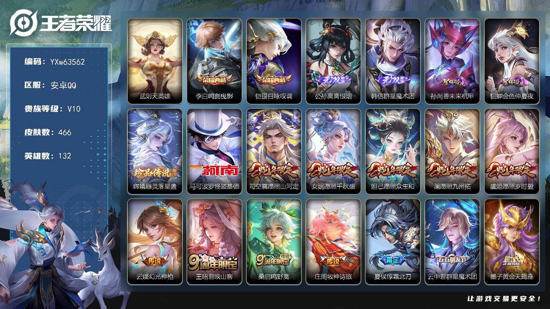 【可二次·精氪v10·全套虎年限定·全套兔年限定·全套龙年限定·全套系群星魔术团·全套系琥珀纪元·离恨烟·怪盗基德·器灵落星盏·鸣剑曳影·银白咏叹调·觅芳踪·霜北刀·黄金天蝎座·繁花交响诗天幕·多戳戳】YXw63562-安卓Q-132英雄-466皮肤-王者印记18-300铭文-贵族积分23w【贵族10】【2典藏·2无双·3珍品·2星传说·58传说·2天幕·19按键·386个性戳戳】【因赛季更新游戏段付以上号为准!】
【星元皮肤】：孙尚香-未来机甲，貂蝉-金色仲夏夜
【天幕】：繁花交响诗天幕，共赏芳华天幕【英雄全皮】：戈娅全皮
【荣耀典藏】：武则天英雄，李白-鸣剑曳影，铠-银白咏叹调
【无双皮肤】：公孙离-离恨烟，韩信-群星魔术团
【珍品传说】：嫦娥-器灵落星盏，马可波罗-怪盗基德
【传说皮肤】：司空震-愿照山河定，女娲-愿照千秋盛，妲己-愿照众生和，澜-愿照九州拓，虞姬-愿照岁时盈，云缨-幻光神枪，王昭君-映山客，桑启-鸣野蒿，庄周-牧神诗旅，夏侯惇-霜北刀，云中君-群星魔术团，墨子-黄金天蝎座，孙尚香-乘龙问璇玑，孙策-乘龙淬吴钩，赵云-乘龙铭钟鼎，马超-琥珀纪元，铠-琥珀纪元，澜-逐花归海，艾琳-觅芳踪，东皇太一-灼幽烈阳，孙悟空-齐天大圣，小乔-山海琳琅生，曜-山海苍雷引，李信-山海炽霜斩，马可波罗-深海之息，后羿-无尽星芒，裴擒虎-寅虎赤拳，鲁班七号-寅虎瑞焰，赵云-淬星耀世，王昭君-乞巧织情，西施-游龙清影，周瑜-音你心动，小乔-音你心动，公孙离-祈雪灵祝，诸葛亮-时雨天司，虞姬-启明星使，孙悟空-零号赤焰，曜-云鹰飞将，李信-一念神魔，刘备-时之恋人，伽罗-太华，貂蝉-猫影幻舞，张良-黄金白羊座，干将莫邪-久胜战神，虞姬-云霓雀翎，达摩-黄金狮子座，百里玄策-白虎志，花木兰-冠军飞将，梦奇-胖达荣荣，后羿-黄金射手座，貂蝉-仲夏夜之梦，李白-凤求凰，孙尚香-末日机甲，宫本武藏-地狱之眼，孙悟空-地狱火，吕布-天魔缭乱，武则天-海洋之心，狄仁杰-超时空战士
【限定皮肤】：白起-狰，公孙离-离恨烟，夏侯惇-霜北刀，暃-埋骨钱，蒙犽-顽岩魄，蔡文姬-夏日便利店，大乔-绒语心约，虞姬-夏日便利店，姜子牙-天穹之誓，李白-谪仙醉月，狄仁杰-阴阳师，虞姬-凯尔特女王，廉颇-寅虎御盾，小乔-山海琳琅生，赵云-皇家上将，赵云-引擎之心，墨子-神迹守卫，嬴政-优雅恋人，嬴政-白昼王子，孙尚香-蔷薇恋人，鲁班七号-狮舞东方，鲁班七号-乒乒小将，鲁班七号-寅虎瑞焰，庄周-蜃楼王，庄周-高山流水，高渐离-死亡摇滚，孙膑-妖精王，孙膑-寅虎展翼，扁鹊-炼金王，扁鹊-奇幻香踪，白起-夜都怪侠，芈月-重明，芈月-白晶晶，芈月-幻夜卜梦，吕布-天魔缭乱，吕布-猎兽之王，周瑜-赤莲之焰，元歌-云间偶戏，元歌-无心，夏侯惇-朔风刀，甄姬-女儿国国王，曹操-烛龙，典韦-穷奇，马可波罗-逐梦之星，马可波罗-深海之息，马可波罗-山海玄木吟，狄仁杰-魔术师，狄仁杰-万华元夜，达摩-星际陆战队，达摩-沙漠行僧，项羽-海滩派对，老夫子-醍醐杖，关羽-冰锋战神，程咬金-演武夺筹，韩信-逐梦之影，韩信-傲雪梅枪，王昭君-午后时光，兰陵王-驯魔猎人，兰陵王-金庭之子，亚瑟-潮玩骑士王，孙悟空-至尊宝，孙悟空-零号赤焰，孙悟空-孙行者，孙悟空-齐天大圣，牛魔-御旌，后羿-圣弓游侠，后羿-无尽星芒，李元芳-银河之约，李元芳-匿光侦查者，李元芳-云中旅人，虞姬-霸王别姬，虞姬-启明星使，钟馗-神迹守卫，钟馗-驱傩正仪，杨玉环-遇见飞天，杨玉环-寅虎心曲，干将莫邪-真爱魔法，雅典娜-黎明之约，太乙真人-饕餮，鬼谷子-原初探秘者，鬼谷子-五谷丰年，诸葛亮-时雨天司，黄忠-火炮绅士，苏烈-千军破阵，百里玄策-白虎志，百里玄策-原初追逐者，弈星-混沌棋，梦奇-顽趣，公孙离-蜜橘之夏，公孙离-祈雪灵祝，沈梦溪-大漠名商，明世隐-疑决卦，明世隐-吟游魔法，裴擒虎-李小龙，裴擒虎-寅虎赤拳，裴擒虎-擒涛扼浪，狂铁-御狮，狂铁-电玩高手，米莱狄-御霄，米莱狄-胡桃异想国，瑶-山海碧波行，李信-山海炽霜斩，伽罗-太华，伽罗-天狼溯光者，盾山-御銮，猪八戒-猪悟能，上官婉儿-梁祝，上官婉儿-天狼绘梦者，嫦娥-拒霜思，嫦娥-暖冬兔眠，曜-山海苍雷引，西施-玲珑珍味，鲁班大师-探海日志，盘古-冰霜神祇，镜-匿光追影者，桑启-海盐诗旅，金蝉-唐三藏，暃-星界游侠，戈娅-驭风魔法，艾琳-女武神，艾琳-流音漫舞，张良-古海寻踪，艾琳-觅芳踪，蒙恬-荣光圣徽，高渐离-燃音魔法，妲己-灵卜魔法，鬼谷子-天穹祈灯，伽罗-琥珀纪元，铠-琥珀纪元，马超-琥珀纪元，大乔-乘龙忆丹青，安琪拉-乘龙聚宝船，孙尚香-乘龙问璇玑，孙策-乘龙淬吴钩，赵云-乘龙铭钟鼎，沈梦溪-龙舞盛年，鲁班七号-蔬乡物语，李元芳-蔬乡物语，刘邦-剑破天穹，上官婉儿-群星魔术团，程咬金-群星魔术团，韩信-群星魔术团，云中君-群星魔术团，关羽-决胜骁骑，镜-青焰无极，项羽-苍威无极，周瑜-熔金海岸
【年限皮肤】：李白-凤求凰，百里玄策-白虎志，伽罗-太华，公孙离-祈雪灵祝，诸葛亮-时雨天司，裴擒虎-寅虎赤拳，鲁班七号-寅虎瑞焰，孙膑-寅虎展翼，廉颇-寅虎御盾，杨玉环-寅虎心曲，小乔-山海琳琅生，曜-山海苍雷引，李信-山海炽霜斩，瑶-山海碧波行，马可波罗-山海玄木吟，孙尚香-乘龙问璇玑，孙策-乘龙淬吴钩，赵云-乘龙铭钟鼎，大乔-乘龙忆丹青，安琪拉-乘龙聚宝船，司空震-愿照山河定，女娲-愿照千秋盛，妲己-愿照众生和，澜-愿照九州拓，虞姬-愿照岁时盈
【赛季限定】：庄周-蜃楼王，孙膑-妖精王，扁鹊-炼金王，虞姬-凯尔特女王，白起-狰，太乙真人-饕餮，曹操-烛龙，芈月-重明，典韦-穷奇，狂铁-御狮，米莱狄-御霄，牛魔-御旌，盾山-御銮，夏侯惇-朔风刀，弈星-混沌棋，明世隐-疑决卦，老夫子-醍醐杖，鬼谷子-原初探秘者，狄仁杰-万华元夜，程咬金-演武夺筹，钟馗-驱傩正仪，苏烈-千军破阵，达摩-沙漠行僧，兰陵王-金庭之子，沈梦溪-大漠名商，李元芳-云中旅人，桑启-海盐诗旅，裴擒虎-擒涛扼浪，鲁班大师-探海日志，张良-古海寻踪，鬼谷子-天穹祈灯，刘邦-剑破天穹，姜子牙-天穹之誓，东皇太一-噬灭天穹，太乙真人-谧流熔炉，钟馗-虚灵犬护，甄姬-逆浪荇歌，百里玄策-原初追逐者，雅典娜-黎明之约，梦奇-顽趣，蒙恬-荣光圣徽，牛魔-星界战将
【战令限定】：嬴政-白昼王子，吕布-猎兽之王，鲁班七号-狮舞东方，钟馗-神迹守卫，兰陵王-驯魔猎人，周瑜-赤莲之焰，李元芳-银河之约，元歌-云间偶戏，亚瑟-潮玩骑士王，米莱狄-胡桃异想国，达摩-星际陆战队，墨子-神迹守卫，干将莫邪-真爱魔法，后羿-圣弓游侠，黄忠-火炮绅士，芈月-幻夜卜梦，明世隐-吟游魔法，白起-夜都怪侠，狂铁-电玩高手，王昭君-午后时光，暃-星界游侠，嫦娥-暖冬兔眠，扁鹊-奇幻香踪，戈娅-驭风魔法，西施-玲珑珍味，艾琳-流音漫舞，高渐离-燃音魔法，妲己-灵卜魔法，鲁班七号-蔬乡物语，李元芳-蔬乡物语，镜-青焰无极，项羽-苍威无极，蔡文姬-夏日便利店，虞姬-夏日便利店，亚连-破空之剑，廉颇-撼地雄心，孙悟空-神迹守卫，百里守约-百相守梦，老夫子-百相守梦，孙膑-茶境仙，马超-访茗客，周瑜-线条小狗，海月-海之女神，赵怀真-逢春序，亚瑟-旅行日记
【史诗皮肤】：亚瑟-旅行日记，鲁班大师-傩神司，赵怀真-逢春序，海月-海之女神，周瑜-线条小狗，百里玄策-罗小黑战记，阿轲-化蝶舞，孙膑-茶境仙，牛魔-星界战将，百里守约-百相守梦，艾琳-陌上桑，李白-谪仙醉月，弈星-炽弈燎原，亚连-破空之剑，廉颇-撼地雄心，姬小满-战舞者，大司命-东方月初，少司缘-涂山红红，暃-埋骨钱，蒙犽-顽岩魄，蔡文姬-夏日便利店，关羽-决胜骁骑，镜-青焰无极，上官婉儿-群星魔术团，鲁班七号-蔬乡物语，大乔-乘龙忆丹青，安琪拉-乘龙聚宝船，伽罗-琥珀纪元，蒙恬-荣光圣徽，高渐离-燃音魔法，李元芳-匿光侦查者，莱西奥-末日机甲，米莱狄-完美假期，戈娅-驭风魔法，扁鹊-奇幻香踪，瑶-山海碧波行，盘古-冰霜神祇，马可波罗-山海玄木吟，暃-星界游侠，梦奇-顽趣，元歌-无心，鬼谷子-五谷丰年，金蝉-唐三藏，张良-千筹问战，狂铁-电玩高手，高渐离-天秀音浪，貂蝉-唤灵魅影，明世隐-吟游魔法，夏洛特-永昼，哪吒-雪上飞焰，孙膑-寅虎展翼，廉颇-寅虎御盾，杨玉环-寅虎心曲，韩信-傲雪梅枪，甄姬-女儿国国王，雅典娜-黎明之约，黄忠-火炮绅士，镜-匿光追影者，嫦娥-拒霜思，司马懿-暗渊魔法，庄周-高山流水，猪八戒-猪悟能，孙悟空-孙行者，安琪拉-时之奇旅，钟馗-乐园奇幻夜，沈梦溪-月团寄思，干将莫邪-真爱魔法，杨戬-天秀启明，鲁班七号-乒乒小将，伽罗-天狼溯光者，蒙犽-龙鼓争鸣，西施-诗语江南，米莱狄-胡桃异想国，芈月-白晶晶，元歌-云间偶戏，裴擒虎-李小龙，百里玄策-原初追逐者，上官婉儿-天狼绘梦者，孙尚香-时之恋人，马超-神威，橘右京-修罗，不知火舞-魅语，小乔-青蛇，大乔-白蛇，娜可露露-晚萤，李元芳-银河之约，上官婉儿-梁祝，兰陵王-驯魔猎人，公孙离-无限星赏官，狄仁杰-鹰眼统帅，鲁班七号-狮舞东方，伽罗-箭羽风息，大乔-猫狗日记，孙策-猫狗日记，嬴政-白昼王子，杨玉环-遇见飞天，阿轲-节奏热浪，白起-星夜王子，程咬金-功夫厨神，李元芳-逐浪之夏，公孙离-蜜橘之夏，刘禅-天才门将，蔡文姬-舞动绿茵，铠-曙光守护者，百里守约-特工魅影，安琪拉-心灵骇客，雅典娜-冰冠公主，亚瑟-心灵战警，马可波罗-逐梦之星，诸葛亮-黄金分割率，兰陵王-暗隐猎兽者，小乔-缤纷独角兽，夏侯惇-乘风破浪，韩信-逐梦之影，刘邦-德古拉伯爵，花木兰-水晶猎龙者，赵云-引擎之心，孙悟空-至尊宝，关羽-冰锋战神，虞姬-霸王别姬，韩信-白龙吟，张飞-乱世虎臣，吕布-末日机甲，李白-千年之狐，曹操-幽灵船长，刘禅-绅士熊喵，吕布-圣诞狂欢，墨子-金属风暴，墨子-龙骑士，妲己-女仆咖啡，妲己-魅力维加斯，嬴政-摇滚巨星，嬴政-暗夜贵公子，嬴政-优雅恋人，孙尚香-水果甜心，孙尚香-蔷薇恋人，宫本武藏-鬼剑武藏，廉颇-地狱岩魂，狄仁杰-魔术师，王昭君-偶像歌手，甄姬-冰雪圆舞曲，貂蝉-圣诞恋歌，赵云-未来纪元，赵云-皇家上将，阿轲-暗夜猫娘，露娜-紫霞仙子，项羽-苍穹之光，鲁班七号-电玩小子
【其他皮肤】：心魔六耳-未来纪元，朵莉亚-幻海寻迹，雅典娜-执弈定局，敖隐-赤刃凌霄，兰陵王-雾影缉谜，妲己-线条小狗，桑启-线条小狗，虞姬-溯影追猎，蚩奼-极光幻客，艾琳-鹤鸣心笺，孙权-径山谋武，云中君-云械蓝图，甄姬-逆浪荇歌，雅典娜-潮玩士官长，露娜-命运加冕，小乔-秘证寻踪，钟馗-虚灵犬护，刘备-浪漫序章，戈娅-玫蓝誓约，明世隐-景韶洛都，少司缘-灵卦秘语，达摩-爆裂喵拳，东皇太一-金福满堂，姜子牙-星梦巡礼，西施-雪境奇遇，影-魅影绮裳，马超-访茗客，典韦-铁骨偃魂，太乙真人-谧流熔炉，苍-苍林狼骑，吕布-逐霄战戟，干将莫邪-雾都夜雨，米莱狄-怪诞之夜，老夫子-百相守梦，亚瑟-动物派对，东皇太一-噬灭天穹，盘古-敬我三分，孙悟空-神迹守卫，大乔-绒语心约，虞姬-夏日便利店，周瑜-熔金海岸，姜子牙-天穹之誓，项羽-苍威无极，程咬金-群星魔术团，刘邦-剑破天穹，扁鹊-无尽旅途，李元芳-蔬乡物语，钟无艳-春野之旅，沈梦溪-龙舞盛年，亚瑟-鸿运当头，廉颇-功夫炙烤，朵莉亚-金色潮汐，海诺-时空谍影，妲己-灵卜魔法，鬼谷子-天穹祈灯，曹操-决胜大满贯，亚连-破局者，海月-王牌新星，张良-古海寻踪，艾琳-流音漫舞，李元芳-妄想特派，姬小满-零食大作战，西施-玲珑珍味，鲁班大师-探海日志，莱西奥-西部游侠，太乙真人-劲辣红锅，裴擒虎-擒涛扼浪，牛魔-牛运亨通，猪八戒-潮玩探月行，嫦娥-暖冬兔眠，桑启-海盐诗旅，戈娅-危途狂花，刘备-潮玩造梦师，李元芳-云中旅人，蒙犽-胡桃狂想曲，沈梦溪-大漠名商，王昭君-午后时光，米莱狄-契约魔法，刘禅-唤灵魔甲，兰陵王-金庭之子，白起-夜都怪侠，刘邦-虎啸剑宗，程咬金-