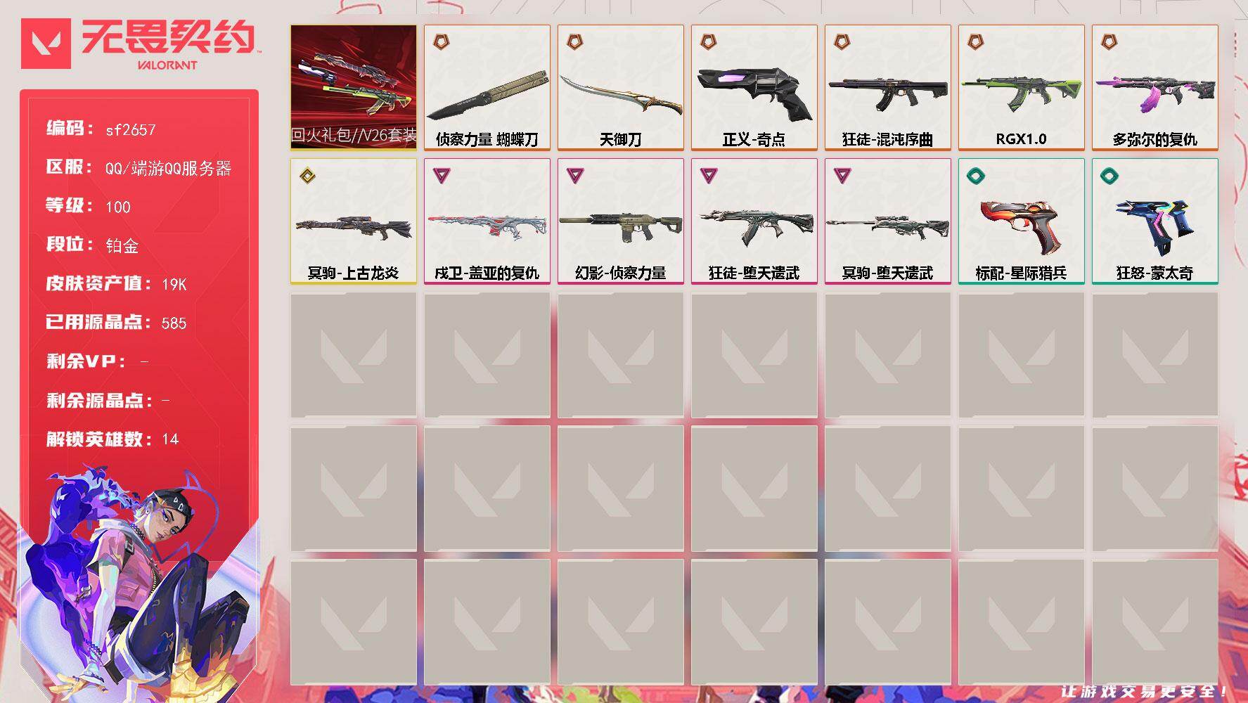【sf2657】LV等级100/皮肤总价值19070/段位铂金/总皮肤数量27/刀皮数量2/枪皮数量25/套装数量1/具体详情请看图/炼狱/暮蝶/壹决/铁臂/捷风/幽影/不死鸟/贤者/猎枭/芮娜/K/O/黑梦/禁灭/迷核/幻影-侦察力量/胜利属于无畏契约 喷漆/GLHF 喷漆/无畏契约 喷漆/戍卫-盖亚的复仇/脚踝终结者 卡面 /代号红色 卡面/新兵报到 卡面/V契约 卡面/无畏契约 卡面/近
