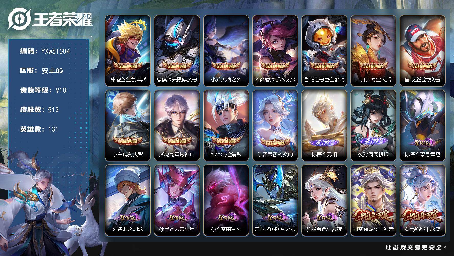 【精品v10·全皮老虎·甄选11典藏·热门2无双·多限定·全套蛇限·全套牛限·全套虎限·无二次】YXw51004-安卓Q-131英雄-513皮肤-24王者印记-300铭文-贵族积分30w【贵族10】【11典藏·2无双·6星传说·57传说·2天幕·12按键·167个性戳戳】【因赛季更新游戏段付以上号为准!】
【英雄全皮】：刘邦全皮，橘右京全皮，大禹全皮，苏烈全皮，裴擒虎全皮，狂铁全皮，蒙恬全皮，阿古朵全皮，空空儿全皮，影全皮
【荣耀典藏】：孙悟空-全息碎影，夏侯惇-无限飓风号，小乔-天鹅之梦，孙尚香-杀手不太冷，鲁班七号-星空梦想，芈月-大秦宣太后，程咬金-活力突击，李白-鸣剑曳影，诸葛亮-星域神启，韩信-弑枪猎影，伽罗-最初的交响
【无双皮肤】：孙悟空-无相，公孙离-离恨烟
【星元皮肤】：刘备-时之思念，孙悟空-零号雷霆，孙尚香-未来机甲，宫本武藏-幽冥之眼，貂蝉-金色仲夏夜，孙悟空-幽冥火
【天幕】：共赏芳华天幕，财神纳福天幕
【传说皮肤】：司空震-愿照山河定，女娲-愿照千秋盛，妲己-愿照众生和，澜-愿照九州拓，蔡文姬-愿照福禄聚，虞姬-愿照岁时盈，云缨-幻光神枪，裴擒虎-祥瑞亨通，艾琳-觅芳踪，夏洛特-浮生妄，吕布-怒海麟威，橘右京-枫霜尽，马可波罗-深海之息，马超-无双飞将，孙策-末日机甲，瑶-时之祈愿，裴擒虎-寅虎赤拳，鲁班七号-寅虎瑞焰，孙尚香-异界灵契，貂蝉-遇见胡旋，赵云-淬星耀世，王昭君-乞巧织情，西施-游龙清影，曜-李逍遥 ，周瑜-音你心动，李元芳-飞鸢探春，兰陵王-默契交锋，公孙离-祈雪灵祝，诸葛亮-时雨天司，铠-绛天战甲，镜-炽阳神光，虞姬-启明星使，孙悟空-零号赤焰，关羽-武圣，曜-云鹰飞将，李信-一念神魔，刘备-时之恋人，伽罗-太华，貂蝉-猫影幻舞，张良-黄金白羊座，干将莫邪-久胜战神，虞姬-云霓雀翎，达摩-黄金狮子座，百里玄策-白虎志，花木兰-冠军飞将，梦奇-胖达荣荣，后羿-黄金射手座，杨戬-永曜之星，诸葛亮-武陵仙君，貂蝉-仲夏夜之梦，李白-凤求凰，孙尚香-末日机甲，宫本武藏-地狱之眼，孙悟空-地狱火，吕布-天魔缭乱，武则天-海洋之心，狄仁杰-超时空战士
【限定皮肤】：白起-狰，公孙离-离恨烟，暃-埋骨钱，姜子牙-天穹之誓，狄仁杰-阴阳师，虞姬-凯尔特女王，廉颇-寅虎御盾，赵云-皇家上将，赵云-引擎之心，赵云-龙胆，墨子-神迹守卫，妲己-热情桑巴，妲己-时之彼端，嬴政-白昼王子，孙尚香-蔷薇恋人，孙尚香-异界灵契，鲁班七号-狮舞东方，鲁班七号-乒乒小将，鲁班七号-寅虎瑞焰，庄周-云端筑梦师，庄周-高山流水，高渐离-死亡摇滚，阿轲-迷踪丽影，孙膑-妖精王，孙膑-天狼运算者，孙膑-寅虎展翼，扁鹊-炼金王，白起-夜都怪侠，芈月-重明，芈月-白晶晶，芈月-幻夜卜梦，吕布-天魔缭乱，吕布-猎兽之王，吕布-御风骁将，元歌-云间偶戏，元歌-无心，夏侯惇-朔风刀，夏侯惇-匿光决锋者，甄姬-女儿国国王，曹操-烛龙，典韦-穷奇，典韦-蓝屏警告，典韦-岱宗，马可波罗-逐梦之星，马可波罗-暗影游猎，马可波罗-深海之息，狄仁杰-魔术师，狄仁杰-万华元夜，达摩-星际陆战队，达摩-沙漠行僧，项羽-海滩派对，项羽-霸王别姬，老夫子-醍醐杖，老夫子-航海奇遇记，关羽-冰锋战神，关羽-武圣，貂蝉-逐梦之音，貂蝉-遇见胡旋，程咬金-演武夺筹，露娜-一生所爱，刘邦-夺宝奇兵，韩信-逐梦之影，韩信-飞衡，韩信-傲雪梅枪，王昭君-午后时光，兰陵王-默契交锋，兰陵王-金庭之子，花木兰-青春决赛季，花木兰-默契交锋，橘右京-枫霜尽，亚瑟-潮玩骑士王，孙悟空-至尊宝，孙悟空-大圣娶亲，孙悟空-零号赤焰，孙悟空-孙行者，牛魔-御旌，牛魔-奔雷神使，后羿-辉光之辰，后羿-如梦令，后羿-圣弓游侠，张飞-虎魄，李元芳-银河之约，李元芳-云中旅人，虞姬-霸王别姬，虞姬-启明星使，钟馗-神迹守卫，钟馗-驱傩正仪，杨玉环-遇见飞天，杨玉环-寅虎心曲，杨戬-永曜之星，女娲-朔望之晖，哪吒-逐梦之翼，干将莫邪-冰霜恋舞曲，干将莫邪-真爱魔法，雅典娜-单词大作战，雅典娜-黎明之约，蔡文姬-繁星吟游，太乙真人-饕餮，东皇太一-逐梦之光，鬼谷子-原初探秘者，鬼谷子-五谷丰年，诸葛亮-武陵仙君，诸葛亮-时雨天司，大乔-白鹤梁神女，黄忠-烈魂，黄忠-火炮绅士，铠-青龙志，苏烈-玄武志，苏烈-千军破阵，百里玄策-白虎志，百里玄策-原初追逐者，百里守约-朱雀志，弈星-混沌棋，梦奇-顽趣，公孙离-蜜橘之夏，公孙离-祈雪灵祝，沈梦溪-星空之诺，沈梦溪-大漠名商，明世隐-疑决卦，明世隐-吟游魔法，裴擒虎-天狼狩猎者，裴擒虎-李小龙，裴擒虎-寅虎赤拳，裴擒虎-擒涛扼浪，狂铁-御狮，狂铁-电玩高手，米莱狄-御霄，米莱狄-胡桃异想国，瑶-时之祈愿，云中君-纤云弄巧，云中君-时之祈愿，伽罗-太华，伽罗-天狼溯光者，盾山-御銮，猪八戒-西部大镖客，猪八戒-猪悟能，上官婉儿-梁祝，嫦娥-如梦令，嫦娥-拒霜思，曜-李逍遥，蒙犽-狂想玩偶喵，鲁班大师-探海日志，镜-匿光追影者，桑启-海盐诗旅，夏洛特-浮生妄，艾琳-女武神，阿古朵-江河有灵，张良-古海寻踪，裴擒虎-梅西，艾琳-觅芳踪，蒙恬-荣光圣徽，鬼谷子-天穹祈灯，姬小满-妄想食味，沈梦溪-龙舞盛年，李元芳-蔬乡物语，刘邦-剑破天穹，程咬金-群星魔术团，周瑜-熔金海岸
【年限皮肤】：李白-凤求凰，杨戬-永曜之星，后羿-辉光之辰，苏烈-玄武志，百里玄策-白虎志，百里守约-朱雀志，铠-青龙志，伽罗-太华，典韦-岱宗，韩信-飞衡，公孙离-祈雪灵祝，诸葛亮-时雨天司，吕布-御风骁将，牛魔-奔雷神使，裴擒虎-寅虎赤拳，鲁班七号-寅虎瑞焰，孙膑-寅虎展翼，廉颇-寅虎御盾，杨玉环-寅虎心曲，司空震-愿照山河定，女娲-愿照千秋盛，妲己-愿照众生和，澜-愿照九州拓，蔡文姬-愿照福禄聚，虞姬-愿照岁时盈
【赛季限定】：孙膑-妖精王，扁鹊-炼金王，虞姬-凯尔特女王，白起-狰，太乙真人-饕餮，曹操-烛龙，芈月-重明，典韦-穷奇，狂铁-御狮，米莱狄-御霄，牛魔-御旌，盾山-御銮，夏侯惇-朔风刀，弈星-混沌棋，明世隐-疑决卦，老夫子-醍醐杖，鬼谷子-原初探秘者，狄仁杰-万华元夜，程咬金-演武夺筹，钟馗-驱傩正仪，苏烈-千军破阵，达摩-沙漠行僧，兰陵王-金庭之子，沈梦溪-大漠名商，李元芳-云中旅人，桑启-海盐诗旅，裴擒虎-擒涛扼浪，鲁班大师-探海日志，张良-古海寻踪，鬼谷子-天穹祈灯，刘邦-剑破天穹，姜子牙-天穹之誓，东皇太一-噬灭天穹，太乙真人-谧流熔炉，钟馗-虚灵犬护，甄姬-逆浪荇歌，亚瑟-荣光之誓，百里玄策-原初追逐者，雅典娜-黎明之约，梦奇-顽趣，蒙恬-荣光圣徽，牛魔-星界战将，项羽-九幽镇关
【战令限定】：嬴政-白昼王子，吕布-猎兽之王，典韦-蓝屏警告，女娲-朔望之晖，鲁班七号-狮舞东方，钟馗-神迹守卫，李元芳-银河之约，沈梦溪-星空之诺，阿轲-迷踪丽影，刘邦-夺宝奇兵，马可波罗-暗影游猎，猪八戒-西部大镖客，蒙犽-狂想玩偶喵，雅典娜-单词大作战，元歌-云间偶戏，亚瑟-潮玩骑士王，米莱狄-胡桃异想国，达摩-星际陆战队，老夫子-航海奇遇记，墨子-神迹守卫，干将莫邪-真爱魔法，后羿-圣弓游侠，黄忠-火炮绅士，芈月-幻夜卜梦，明世隐-吟游魔法，白起-夜都怪侠，狂铁-电玩高手，王昭君-午后时光，李元芳-蔬乡物语，孙悟空-神迹守卫，孙膑-茶境仙，马超-访茗客，莱西奥-光弋星穹，明世隐-往忆晖光，周瑜-线条小狗，小乔-线条小狗
【史诗皮肤】：扁鹊-双面药师，艾琳-繁夏笺，赵怀真-逢春序，金蝉-济世禅心，刘禅-超级夜猫侠，姜子牙-弘道录，后羿-天穹守望者，海月-海之女神，太乙真人-瓦猫非猫，周瑜-线条小狗，小乔-线条小狗，项羽-九幽镇关，百里玄策-罗小黑战记，莱西奥-光弋星穹，公孙离-涂山容容，后羿-石田雨龙，扁鹊-灵蛊蚀心，狂铁-龙之律动，阿轲-化蝶舞，赵怀真-器灵浮梦炉，孙膑-茶境仙，牛魔-星界战将，暃-埋骨钱，姬小满-妄想食味，蒙恬-荣光圣徽，阿古朵-江河有灵，海月-浮梦罗烟，梦奇-顽趣，元歌-无心，阿古朵-顽趣，鬼谷子-五谷丰年，狂铁-电玩高手，高渐离-天秀音浪，夏侯惇-匿光决锋者，明世隐-吟游魔法，澜-赏金猎手，云中君-时之祈愿，哪吒-雪上飞焰，孙膑-寅虎展翼，廉颇-寅虎御盾，杨玉环-寅虎心曲，韩信-傲雪梅枪，甄姬-女儿国国王，雅典娜-黎明之约，黄忠-火炮绅士，镜-匿光追影者，嫦娥-拒霜思，司马懿-暗渊魔法，庄周-高山流水，猪八戒-猪悟能，孙悟空-孙行者，安琪拉-时之奇旅，钟馗-乐园奇幻夜，沈梦溪-月团寄思，干将莫邪-真爱魔法，杨戬-天秀启明，鲁班七号-乒乒小将，大乔-白鹤梁神女，伽罗-天狼溯光者，老夫子-航海奇遇记，蒙犽-龙鼓争鸣，百里玄策-热力回旋，米莱狄-胡桃异想国，花木兰-默契交锋，吕布-御风骁将，牛魔-奔雷神使，芈月-白晶晶，元歌-云间偶戏，孙膑-天狼运算者，云中君-纤云弄巧，裴擒虎-李小龙，百里玄策-原初追逐者，蒙犽-狂想玩偶喵，张飞-虎魄，马可波罗-暗影游猎，黄忠-烈魂，赵云-龙胆，瑶-遇见神鹿，马超-神威，橘右京-修罗，阿轲-迷踪丽影，不知火舞-魅语，大乔-白蛇，后羿-如梦令，嫦娥-如梦令，妲己-时之彼端，典韦-岱宗，韩信-飞衡，娜可露露-晚萤，李元芳-银河之约，蔡文姬-繁星吟游，上官婉儿-梁祝，公孙离-无限星赏官，狄仁杰-鹰眼统帅，鲁班七号-狮舞东方，裴擒虎-天狼狩猎者，伽罗-箭羽风息，典韦-蓝屏警告，苏烈-玄武志，孙悟空-大圣娶亲，露娜-一生所爱，干将莫邪-冰霜恋舞曲，百里守约-朱雀志，铠-青龙志，大乔-猫狗日记，孙策-猫狗日记，嬴政-白昼王子，东皇太一-逐梦之光，杨玉环-遇见飞天，阿轲-节奏热浪，白起-星夜王子，程咬金-功夫厨神，李元芳-逐浪之夏，公孙离-蜜橘之夏，刘禅-天才门将，哪吒-逐梦之翼，裴擒虎-梅西，蔡文姬-舞动绿茵，铠-曙光守护者，百里守约-特工魅影，花木兰-青春决赛季，庄周-云端筑梦师，后羿-辉光之辰，安琪拉-心灵骇客，雅典娜-冰冠公主，亚瑟-心灵战警，马可波罗-逐梦之星，诸葛亮-黄金分割率，兰陵王-暗隐猎兽者，小乔-缤纷独角兽，夏侯惇-乘风破浪，韩信-逐梦之影，刘邦-德古拉伯爵，花木兰-水晶猎龙者，赵云-引擎之心，孙悟空-至尊宝，貂蝉-逐梦之音，关羽-冰锋战神，虞姬-霸王别姬，项羽-霸王别姬，韩信-白龙吟，张飞-乱世虎臣，妲己-热情桑巴，吕布-末日机甲，李白-千年之狐，曹操-幽灵船长，刘禅-绅士熊喵，吕布-圣诞狂欢，墨子-金属风暴，墨子-龙骑士，妲己-女仆咖啡，妲己-魅力维加斯，嬴政-摇滚巨星，嬴政-暗夜贵公子，孙尚香-水果甜心，孙尚香-蔷薇恋人，宫本武藏-鬼剑武藏，廉颇-地狱岩魂，狄仁杰-魔术师，王昭君-偶像歌手，甄姬-冰雪圆舞曲，貂蝉-圣诞恋歌，赵云-未来纪元，赵云-皇家上将，阿轲-暗夜猫娘，露娜-紫霞仙子，项羽-苍穹之光，鲁班七号-电玩小子
【其他皮肤】：苏烈-临界推演，心魔六耳-未来纪元，大禹-翡翠华章，梦奇-迷路珍兽，张飞-街头猛卫，海诺-烬夜裁决，朵莉亚-幻海寻迹，杨戬-神目破阵，鲁班七号-极速特派，雅典娜-执弈定局，大乔-微风如诗，影-百相守梦，吕布-舞狮寰，敖隐-赤刃凌霄，兰陵王-雾影缉谜，鲁班七号-班班快跑，妲己-线条小狗，桑启-线条小狗，蒙恬-苍云破阵，安琪拉-糖果风暴，鬼谷子-谜偶窥秘，虞姬-溯影追猎，蚩奼-极光幻客，孙权-径山谋武，明世隐-往忆晖光，亚瑟-荣光之誓，莱西奥-踏浪烽翎，空空儿-戏梦巡演，庄周-锦麟游梦，云中君-云械蓝图，甄姬-逆浪荇歌，白起-死霸装，姬小满-小满鸭，露娜-命运加冕，阿古朵-布丁狗之约，张良-灵野札记，小乔-秘证寻踪，苏烈-春野闲踪，钟馗-虚灵犬护，戈娅-玫蓝誓约，明世隐-景韶洛都，少司缘-灵卦秘语，达摩-爆裂喵拳，东皇太一-金福满堂，姜子牙-星梦巡礼，西施-雪境奇遇，影-魅影绮裳，马超-访茗客，太乙真人-谧流熔炉，苍-苍林狼骑，东皇太一-噬灭天穹，孙悟空-神迹守卫，周瑜-熔金海岸，姜子牙-天穹之誓，大司命-暗都幽影，程咬金-群星魔术团，刘邦-剑破天穹，李元芳-蔬乡