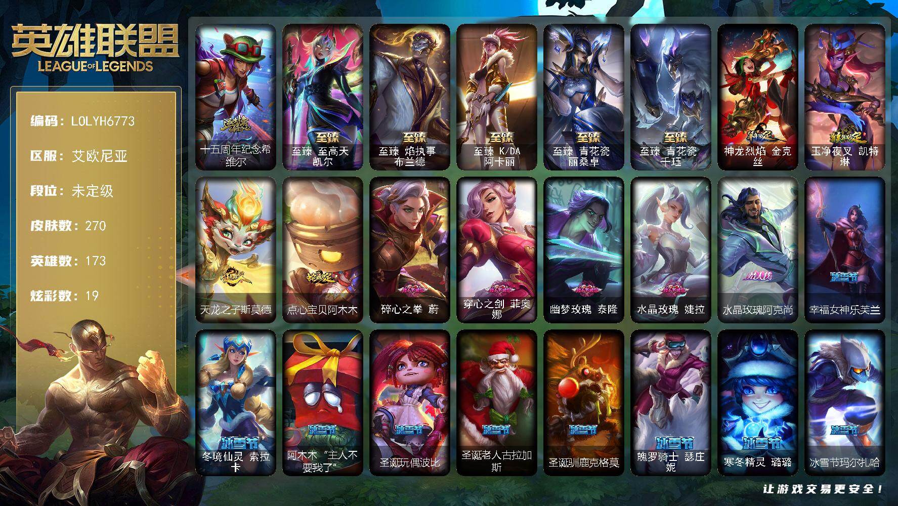 【LOLYH6773】173英雄/270皮肤/5终极/6神话/55限定/8臻彩/19炫彩/26传说/49史诗/未定级/十五周年纪念希维尔/地底世界崔斯特/冠军之刃锐雯/冠军之矛卡莉丝塔/冠军之刃锐雯2016/冠军之隐劫/Fnatic库奇/暗杀星努努和威朗普/暗杀星慎/SKTT1劫/SKTT1婕拉/SKTT1李青/玉剑传说无影/暗裔英雄盖伦/胜利女神希维尔/胜利枪神格雷福斯/胜利巨口克格莫/灵魂收割者索拉卡/大魔法锅布里茨/鬼影森森茂凯/魅惑女巫莫甘娜/魅惑女巫辛德拉/泳池派对奥莉安娜/泳池派对嘉文四世/泳池派对普朗克/泳池派对瑟提/蓝色忧郁崔斯特/密林猎手提莫/暗影沃里克/野兽猎人泰达米尔/电玩战魂赫卡里姆/红桃杰克崔斯特/征服者阿利斯塔/征服者卡尔玛/防暴天使凯尔/海之歌奈德丽/KDAALLOUT萨勒芬妮独立音乐人/灵魂守卫乌迪尔/武装战姬厄运小姐/安伯斯与提妮/圣光审判凯尔/战场公主希维尔/圣洁化身索拉卡/火箭达人崔丝塔娜/国王泰达米尔/少林武僧贾克斯/刀锋女王莫甘娜/卡尔萨斯祸害之光/侏罗纪化石科加斯/熔火之心拉莫斯/夜刃艾瑞莉娅/夜行义贼艾瑞莉娅/北领前线斯维因/枯萎之壤雷克顿/三昧真火孙悟空/防弹武僧李青/至高之拳李青/屠龙勇士薇恩/战地机甲斯卡纳/铁血猎手奈德丽/血色之锤波比/钢铁意志潘森/冰川勇者伊泽瑞尔/铁甲雄心盖伦/钢铁烈阳蕾欧娜/兔女郎锐雯/战地机甲克格莫/战国大名慎/星际迷航拉克丝/骸骨之爪希瓦娜/黑帮教父格雷福斯/暗黑武士雷恩加尔/白色死神韦鲁斯/源计划火菲奥娜/死亡绽放卡兹克/铁血帝皇德莱厄斯/全金属狂潮杰斯/腥红之月黛安娜/亚特兰蒂斯辛德拉/最后一只恐龙纳尔/源计划风亚索/职业杀手卢锡安/源计划自由艾克/炼狱魔女蔚/幽冥领主阿兹尔/上古战魂雷克塞/永恒之森巴德/冰雪游神巴德/魔幻卡牌崔斯特/邪鸦魅影乐芙兰/源计划林易/墨之影武者易/日蚀骑士希维尔/烈焰雄心崔丝塔娜/女皇艾希/双重冰晶艾尼维亚/苹果机器人布里茨/女帝卡特琳娜/地狱行者孙悟空/神龙尊者圣龙李青/屠龙勇士潘森/源计划超体莫德凯撒/星之守护者阿卡丽/偶像歌手阿狸/符文战熊沃利贝尔/宇航员诺提勒斯/金牌主播德莱文/霸天异形卡兹克/黑夜使者亚索/神龙尊者夜月幻龙亚索/暗星尊烬/西部魔影卢锡安/真实伤害艾克/西部魔影永恩/无畏骑士 瑟庄妮 赤子初心/赵云 子龙 炫金将军/神龙尊者 圣龙李青 龙腾云起/雾雨之刃 锐雯/可爱可爱粉红红 布里茨/星之守护者 萨勒芬妮 未来之光/西部天使 赛娜 神选天使长/天煞 劫 恒星游历者/五杀摇滚鼓手奥拉夫/霹雳游侠弗拉基米尔/神龙烈焰金克丝/玉净夜叉凯特琳/天龙之子斯莫德/点心宝贝阿木木/至臻至高天凯尔/至臻焰执事布兰德/至臻KDA阿卡丽/至臻青花瓷丽桑卓/至臻青花瓷千珏/创意工坊黑默丁格/黑暗骑士奥拉夫/探戈灵魂崔斯特/赵云子龙/深渊巨蟹厄加特/电锯狂人厄加特/魔域梦魇厄加特/潮流女王乐芙兰/黑潮弗拉基米尔/联合王国费德提克/钢铁审判官凯尔/后场堡垒阿利斯塔/原野伐木工赛恩/星界圣骑赛恩/森林女神索拉卡/游击队员崔丝塔娜/古神沃里克/小蜜蜂努努和威朗普/青花瓷厄运小姐/勇敢的心泰达米尔/黑夜使者泰达米尔/复仇武神贾克斯/武神贾克斯/杀戮天使昔拉莫甘娜/玉剑传说苍鸾/遗迹守护者基兰/糖果大战基兰/抵抗军绿魔辛吉德/北风冻原图奇/五杀摇滚主唱卡尔萨斯/王子不是我阿木木/地狱火阿木木/万能小丑萨科/暗星萨科/健美教练蒙多/嗜血行刑蒙多/硬汉蒙多/缪斯女神娑娜/五杀摇滚III遗失的章节娑娜/莲花之令艾瑞莉娅/幽灵船长普朗克/急速前进库奇/海牛骑手库奇/柯基库奇/灰胡子魔法师维迦/垃圾场特朗德尔/巡逻警官特朗德尔/海贼参谋斯维因/荒野治安官凯特琳/戴一个表布里茨/巨神蜂布里茨/奥德赛墨菲特/赏金猎人卡特琳娜/战斗学院卡特琳娜/劫掠梦魇魔腾/烈焰古树茂凯/黯晶巨鳄雷克顿/屠龙勇士嘉文四世/战斗学院孙悟空/摩登骇客薇恩/独眼海盗兰博/废土男爵兰博/魔女卡西奥佩娅/法国女仆奈德丽/这货不是乌迪尔/诺克萨斯波比/乡村农夫古拉加斯/英仙座珀尔修斯潘森/破败军团潘森/冒险精神伊泽瑞尔/暗星莫德凯撒/苍穹之光约里克/喵里克/蜂刺阿卡丽/刺身之拳阿卡丽/银色闪电凯南/医学博士凯南/超级英雄凯南/战斗学院盖伦/玉剑传说武剑仙/冲击之刃慎/睡衣守护者拉克丝/青花瓷拉克丝/符文生物泽拉斯/战地法师泽拉斯/青花瓷格雷福斯/绒毛菲兹/北地风暴沃利贝尔/警长沃利贝尔/坚韧不屈沃利贝尔/霸天战士雷恩加尔/光明哨兵雷恩加尔/猎户星神韦鲁斯/山海绘卷诺提勒斯/全金属狂潮维克托/源计划统帅瑟庄妮/灵魂收割者德莱文/破败军团德莱文/热血班长德莱厄斯/杰斯光明之锤/魔女丽桑卓/净雪之月凯隐/电玩女神卡莎/KDAALLOUT卡莎/银河魔装机神纳尔/莫测之影卡蜜尔/灵魂莲华千珏/源计划疯狂金克丝/福牛守护者佛耶戈/任性学霸艾克/源计划裁决蔚/腥红之月亚托克斯/鲛妮座人娜美/永恒之森阿兹尔/战斗校长悠米/西部魔影持枪女巫莎弥拉/神龙尊者钢铁之龙锤石/泳池派对雷克塞/黑暗骑士卡莉丝塔/宇航员巴德/咖啡甜心巴德/雷霆领主奥恩/源计划逆流塞拉斯/山海绘卷妮蔻/西部魔影芮尔/灵能特工派克/神龙尊者炎龙瑟提/太空律动百万调音格温/咖啡甜心格温/碎心之拳蔚/穿心之剑菲奥娜/幽梦玫瑰泰隆/水晶玫瑰婕拉/水晶玫瑰阿克尚/幸福女神乐芙兰/冬境仙灵索拉卡/阿木木“主人不要我了”/圣诞玩偶波比/圣诞老人古拉加斯/圣诞驯鹿克格莫/魄罗骑士瑟庄妮/寒冬精灵璐璐/冰雪节玛尔扎哈/北极星守护者赫卡里姆/北极星神黛安娜