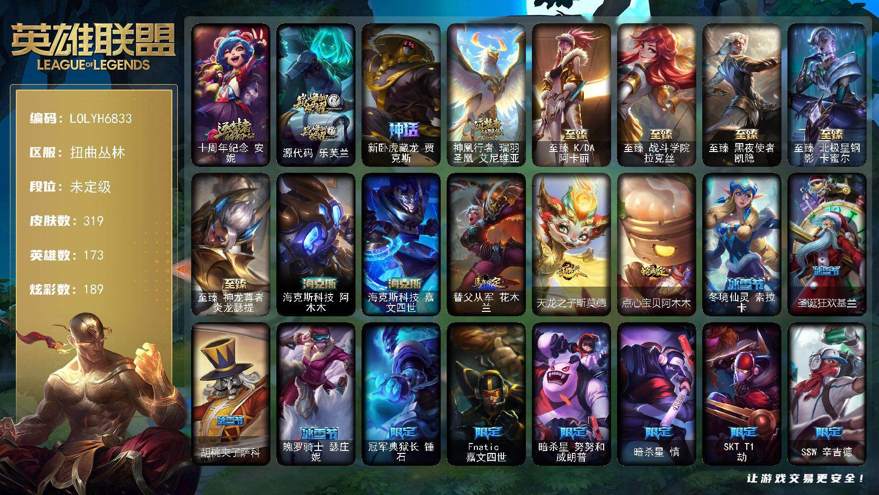 【LOLYH6833】173英雄/319皮肤/11神话/35限定/18臻彩/189炫彩/39传说/46史诗/未定级/十周年纪念安妮/源代码乐芙兰/新卧虎藏龙贾克斯/神凰行者瑞羽圣凰艾尼维亚/冠军典狱长锤石/Fnatic嘉文四世/暗杀星努努和威朗普/暗杀星慎/SKTT1劫/SSW辛吉德/SKTT1阿兹尔/SKTT1娜美/SSG伊泽瑞尔/神凰行者烈羽焰凰霞/暗裔英雄盖伦/海之歌索拉卡/胜利之剑亚托克斯/胜利机器人布里茨/胜利巨口克格莫/胜利女神娑娜/鬼影重重魔腾/魅惑女巫奈德丽/泳池派对菲奥娜/泳池派对蕾欧娜/泳池派对塔里克/蓝色忧郁崔斯特/密林猎手提莫/暗影沃里克/都铎王朝图奇/玉剑传说舞龙卫/制胜金球拉莫斯/警用试作体K9内瑟斯/安伯斯与提妮/屠龙勇士赵信/圣洁化身索拉卡/源代码索拉卡/熊猫提莫/国王泰达米尔/百夫长贾克斯/刀锋女王莫甘娜/侏罗纪化石科加斯/战争血统蒙多/掠星魔刃卡萨丁/夜行义贼艾瑞莉娅/恐惧新星普朗克/血石诅咒塔里克/绝代智将斯维因/驯龙大师斯维因/古墓丽影凯特琳/霸天巨兽墨菲特/海贼魅影卡特琳娜/源计划雄心卡特琳娜/暗星嘉文四世/死亡绽放伊莉丝/灵骨工匠奥莉安娜/V字仇杀者布兰德/防弹武僧李青/至高之拳李青/战地机甲斯卡纳/军神战甲波比/飞车暴走族古拉加斯/死亡领主莫德凯撒/铁血女忍阿卡丽/战地机甲克格莫/腥红之月鬼武者慎/战国大名慎/ODST地狱伞兵拉克丝/暗黑武士雷恩加尔/暗星韦鲁斯/星之守护者璐璐/暗黑女武神黛安娜/野火之藤婕拉/邪恶魔人扎克/屠龙勇士布隆/黑帮狂花金克丝/爵士克烈/霸天剑魔亚托克斯/腥红之月锤石/铁哥们儿奥拉夫/地狱之门卫士加里奥/大天使长米迦勒凯尔/恶魔男爵瑞兹/黎明使者索拉卡/约德尔国队长提莫/合金巨兽努努和威朗普/源计划联合艾希/鬼魂新娘莫甘娜/至尊魔女莫甘娜/律政大亨蒙多/女主播迦娜/红色男爵库奇/未来战士凯特琳/太空律动猫猫布里和里茨/冰川巨兽墨菲特/上古战魂魔腾/地狱行者孙悟空/神拳李青/源计划净化薇恩/驯龙学者黑默丁格/炼狱魔犬内瑟斯/屠龙勇士潘森/死亡骑士盖伦/神王盖伦/黎明使者锐雯/枯萎之壤泽拉斯/黯黑魔龙希瓦娜/偶像歌手阿狸/光明哨兵格雷福斯/苍穹之光韦鲁斯/宇航员诺提勒斯/金牌主播德莱文/神王德莱厄斯/奥德赛凯隐/黑夜使者亚索/西部魔影卢锡安/影执事劫/星之守护者霞/爱意绵绵头像/踏雪寻梅 卡特琳娜 竹映梅香/无畏骑士 瑟庄妮 赤子初心/赵云 子龙 炫金将军/吕布 奉先 炫金战神/冠军典狱长 锤石 凯旋圣装/玉剑传说 无极 麒麟/净雪之月 莫甘娜 冬虹/星之守护者 娑娜 未来之光/可爱可爱粉红红 布里茨/霸天巨兽 雪崩 墨菲特/泳池派对 奥莉安娜 优雅珠光鲸/魔女 阿卡丽 虚荣/灵魂莲华 锐雯 流火/玉剑传说 舞龙卫 珠光/星之守护者 辛德拉 未来之光/预知之眼 亚索 不怠/西部天使 赛娜 贝利尔之怠/西部魔影 卢锡安 贝利尔之怠/星空之门内瑟斯/西部牛仔崔斯特/海克斯科技阿木木/海克斯科技嘉文四世/替父从军花木兰/天龙之子斯莫德/点心宝贝阿木木/至臻KDA阿卡丽/至臻战斗学院拉克丝/至臻黑夜使者凯隐/至臻北极星钢影卡蜜尔/至臻神龙尊者炎龙瑟提/拆弹专家黑默丁格/银河魔装机神安妮/幽蓝梦魇加里奥/逆转裁判崔斯特/深渊巨蟹厄加特/魔女乐芙兰/幻执事乐芙兰/黑潮弗拉基米尔/咖啡甜心弗拉基米尔/幽魂费德提克/五杀摇滚女声主唱凯尔/玉剑传说无极/后场堡垒阿利斯塔/哞利斯塔/黯晶巨牛阿利斯塔/部落精神瑞兹/腥红之月希维尔/咖啡甜心希维尔/睡衣守护者索拉卡/欧米伽小队魔鬼伞兵/古神沃里克/脏兮兮努努和威朗普/攻城巨兽努努和威朗普/特工狂花厄运小姐/睡衣守护者厄运小姐/黑暗骑士艾希/梦魇泰达米尔/腥红之月泰达米尔/武神贾克斯/地狱厨房莫甘娜/玉剑传说苍鸾/遗迹守护者基兰/时间机器基兰/黑暗女王伊芙琳/假面女皇伊芙琳/探戈灵魂伊芙琳/灵魂莲华伊芙琳/北风冻原图奇/横行霸道图奇/欧米伽小队毒针狙击手/西部魔影送葬人图奇/五杀摇滚III遗失的章节卡尔萨斯/王子不是我阿木木/忍龟拉莫斯/宇航员拉莫斯/小丑工作坊萨科/地下都市梦魇萨科/健美教练蒙多/虚空前世卡萨丁/源计划正义艾瑞莉娅/柯基库奇/太空律动爱乐之子塔里克/冰壶选手维迦/绿野仙踪维迦/宇航员维迦/垃圾场特朗德尔/巡逻警官特朗德尔/净雪之月凯特琳/铁锈斑斑布里茨/银白枪骑布里茨/荒野之咬雷克顿/猛龙雷克顿/鳄霸雷克顿/黯晶巨鳄雷克顿/屠龙勇士嘉文四世/黑色玫瑰假面舞会伊莉丝/哥特女仆奥莉安娜/焰执事布兰德/摩登骇客薇恩/废土男爵兰博/灵魂莲华卡西奥佩娅/沙暴巨蝎斯卡纳/远土之灵斯卡纳/天蝎星神斯卡纳/海珀利安小队S02阿努比斯内瑟斯/武力全开乌迪尔/这货不是乌迪尔/狂热球迷古拉加斯/古拉加斯碎桶者/斯巴达之魂潘森/英仙座珀尔修斯潘森/破败军团潘森/电玩勇者伊泽瑞尔/心之钢伊泽瑞尔/龙骑士莫德凯撒/五杀摇滚III遗失的章节莫德凯撒/五杀摇滚贝斯手约里克/苍穹之光约里克/喵里克/KDAALLOUT阿卡丽/银色闪电凯南/宇航员凯南/黄金骑士盖伦/海上霸主盖伦/战斗学院盖伦/神圣守卫蕾欧娜/魔灵玛尔扎哈/创世之神玛尔扎哈/虚空执事玛尔扎哈/荣誉使者玛尔扎哈/西部魔影猎天使恶魔泰隆/未来战士锐雯/玉剑传说武剑仙/光明哨兵锐雯/小蜜蜂克格莫/电格莫/炎爆慎/未来战士慎/冲击之刃慎/荣誉使者慎/游侠法师拉克丝/太空律动闪耀灯球拉克丝/青花瓷拉克丝/欲望之主泽拉斯/破败军团希瓦娜/KDA阿狸/禁卫机甲格雷福斯/战斗教授格雷福斯/雷霆领主沃利贝尔/坚韧不屈沃利贝尔/霸天战士雷恩加尔/妖怪艺术家雷恩加尔/源计划天眼韦鲁斯/失落大陆诺提勒斯/禁魔石巨像诺提勒斯/初号机维克托/造物主维克托/机械先驱维克托/死亡骑士瑟庄妮/玉剑传说无双/未来战士菲奥娜/邪恶女巫璐璐/太空律动节奏幻师璐璐/破败军团德莱文/魂蔷薇德莱文/血石骑士赫卡里姆/西部魔影赫卡里姆/奥德赛卡兹克/西部魔影德莱厄斯/杰斯光明之锤/血石妖后丽桑卓/魔女丽桑卓/暗星女王丽桑卓/屠龙勇士黛安娜/女帝黛安娜/暗星女王黛安娜/奥术师佐伊/鬼影森森婕拉/地下都市梦魇婕拉/弹幕天使卡莎/KDA卡莎/电玩女神卡莎/泳池派对扎克/奥德赛亚索/真实伤害亚索/赛博潮流阿克尚/荣誉使者阿克尚/布隆狮心/山海绘卷烬/斗魂觉醒烬/源计划疯狂金克丝/幻灵战斗猫金克丝/海牛大大塔姆/秩序之舌塔姆/月蚀骑士赛娜/黑暗骑士克烈/任性学霸艾克/鲛妮座人娜美/源代码娜美/小蜜蜂悠米/灵能特工莎弥拉/深渊恐惧锤石/西部魔影锤石/净雪之月俄洛伊/泳池派对雷克塞/古神艾翁/绝息圣堂霞/星之守护者妮蔻/心之钢厄斐琉斯/怨之砂派克/光明哨兵派克/魔域梦魇派克/战斗学院永恩/黑夜使者莉莉娅/太空律动百万调音格温/魔域梦魇烈娜塔/冬境仙灵索拉卡/圣诞狂欢基兰/胡桃夹子萨科/魄罗骑士瑟庄妮