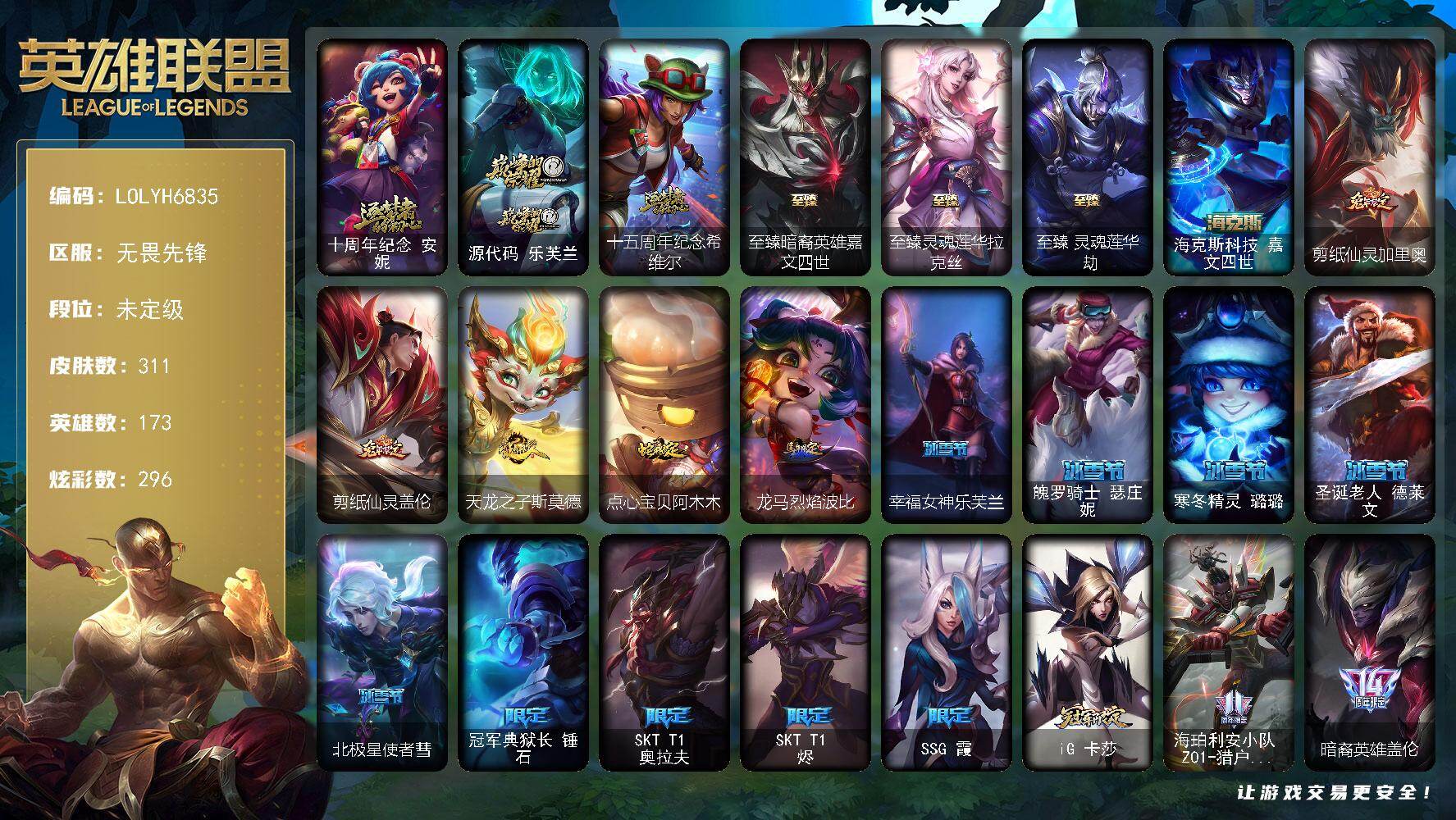 【LOLYH6835】173英雄/311皮肤/7神话/36限定/14臻彩/296炫彩/29传说/64史诗/未定级/十周年纪念安妮/源代码乐芙兰/十五周年纪念希维尔/冠军典狱长锤石/SKTT1奥拉夫/SKTT1烬/SSG霞/iG卡莎/海珀利安小队Z01猎户座卢锡安/暗裔英雄盖伦/海之歌索拉卡/胜利之剑亚托克斯/胜利枪神卢锡安/胜利机器人布里茨/胜利凤凰艾尼维亚/胜利之王泰达米尔/胜利巨口克格莫/胜利女神娑娜/胜利剑圣易/胜利之运崔斯特/大魔王提莫/魅惑女巫伊莉丝/泳池派对雷克顿/蓝色忧郁崔斯特/暗影沃里克/波比的巧克力工坊/都铎王朝图奇/玉剑传说舞龙卫/双城之战2幸存者杰斯/冰霜烈焰安妮/摄魂男爵弗拉基米尔/地狱火阿利斯塔/钢铁之心希维尔/兔宝宝提莫/火箭达人崔丝塔娜/荒野豺狼沃里克/紫晶射手艾希/国王泰达米尔/刀锋女王莫甘娜/死神卡尔萨斯/贵族血统萨科/飞越疯人院萨科/掠星魔刃卡萨丁/夜刃艾瑞莉娅/夜行义贼艾瑞莉娅/血石诅咒塔里克/穿着正装的恶魔维迦/抵抗军天使凯特琳/霸天巨兽墨菲特/海贼魅影卡特琳娜/前线指挥官卡特琳娜/沙漠风暴卡特琳娜/凯旋英雄嘉文四世/V字仇杀者布兰德/冰晶之核布兰德/防弹武僧李青/至高之拳李青/地下拳王李青/法老王朝内瑟斯/铁血猎手奈德丽/四神之力乌迪尔/军神战甲波比/大夏武士潘森/刺客信条凯南/腥红之月凯南/铁甲雄心盖伦/钢铁烈阳蕾欧娜/刺客信条锐雯/深海怪鱼克格莫/侏罗纪化石克格莫/奥术光辉拉克丝/钢之逆鳞希瓦娜/虚空海灵菲兹/银河魔装机神菲兹/白色死神韦鲁斯/源计划火菲奥娜/驯龙女巫璐璐/绞肉机刽子手德莱文/沙之守护卡兹克/天启骑士杰斯/暗黑女武神黛安娜/无限烈焰黛安娜/源计划风亚索/腥红之月亚索/弗雷尔卓德塔莉垭/源代码卡蜜尔/五星大厨塔姆/源计划雷卢锡安/爵士克烈/炼狱魔女蔚/腥红之月锤石/上古战魂雷克塞/暮星之羽霞/至爱的鹿头像/邪鸦魅影乐芙兰/大天使长米迦勒凯尔/战场女武神凯尔/霸天零式赛恩/约德尔国队长提莫/太空律动律动队长提莫/烈焰雄心崔丝塔娜/幻灵战斗队长厄运小姐/战地巨兽科加斯/冰霜之刃艾瑞莉娅/花仙女王卡尔玛/陆地王者4WD布里茨/女帝卡特琳娜/上古战魂魔腾/神拳李青/神龙尊者圣龙李青/源计划净化薇恩/银河魔装机神兰博/驯龙学者黑默丁格/腥红之月鬼武姬阿卡丽/死亡骑士盖伦/偶像歌手阿狸/苍穹之光韦鲁斯/宇航员诺提勒斯/泳池派对吉格斯/霸天异形卡兹克/星之守护者卡莎/西部魔影卢锡安/星之守护者洛/爱意绵绵头像/无畏骑士 瑟庄妮 赤子初心/冠军之血 希瓦娜 凯旋圣装/神龙尊者 圣龙李青 龙腾云起/玉剑传说 苍鸾 丁香/净雪之月 莫甘娜 冬虹/水晶玫瑰 斯维因 纯洁花蕾/可爱可爱粉红红 布里茨/霸天巨兽 雪崩 墨菲特/星之守护者 阿卡丽 未来之光/魔女 阿卡丽 虚荣/玉剑传说 舞龙卫 珠光/魔女 阿狸 饕餮/霸天异形 卡兹克 黄金异端/弹幕天使 卡莎 炽天使·勇敢/海克斯科技嘉文四世/剪纸仙灵加里奥/剪纸仙灵盖伦/天龙之子斯莫德/点心宝贝阿木木/龙马烈焰波比/至臻暗裔英雄嘉文四世/至臻灵魂莲华拉克丝/至臻灵魂莲华劫/拆弹专家黑默丁格/创意工坊黑默丁格/银河魔装机神安妮/魔域梦魇安妮/风执事加里奥/地狱火加里奥/逆转裁判崔斯特/未来战士崔斯特/奥德赛崔斯特/地下都市梦魇崔斯特/太空律动万能舞王崔斯特/皇家守卫赵信/星之守护者COS厄加特/潮流女王乐芙兰/弗拉基米尔侯爵/波江星神弗拉基米尔/五杀摇滚女声主唱凯尔/屠龙勇士凯尔/五杀摇滚III遗失的章节凯尔/金牛座阿利斯塔/斗牛士阿利斯塔/荒野镖客阿利斯塔/哞利斯塔/部落精神瑞兹/宗师级法师训练师瑞兹/瑞兹白须/原野伐木工赛恩/光明骑士希维尔/腥红之月希维尔/奥德赛希维尔/伏虎之力希维尔/森林女神索拉卡/游击队员崔丝塔娜/灵魂莲华崔丝塔娜/黑暗骑士沃里克/荒野女警厄运小姐/星之守护者厄运小姐/勇敢的心艾希/神龙尊者苍龙艾希/魔女艾希/玉剑传说苍鸾/惊天魔盗伊芙琳/黑夜使者伊芙琳/北风冻原图奇/绝影神偷图奇/屠龙勇士图奇/西部魔影送葬人图奇/泳池派对图奇/自由女神卡尔萨斯/梦魇科加斯/尼斯巨兽科加斯/暴龙科加斯/狂欢阿木木/情绪摇滚阿木木/王子不是我阿木木/青花瓷阿木木/铬金铠甲拉莫斯/宇航员拉莫斯/重甲猎鹰艾尼维亚/恐怖之源萨科/健美教练蒙多/缪斯女神娑娜/玉剑传说风仙子/黎明使者迦娜/老兵普朗克/雪橇速滑库奇/宇航员库奇/神龙尊者宁静之龙卡尔玛/灰胡子魔法师维迦/宇航员维迦/屠龙勇士特朗德尔/双城之战凯特琳/铁锈斑斑布里茨/战场BOSS布里茨/暮色枪骑布里茨/红牌退场卡特琳娜/战斗学院卡特琳娜/宇航员茂凯/星河战队雷克顿/鳄霸雷克顿/黑色玫瑰假面舞会伊莉丝/幻灵战斗蝠薇恩/独眼海盗兰博/太空律动串烧大师兰博/灵魂莲华卡西奥佩娅/魔女卡西奥佩娅/单身贵族内瑟斯/法国女仆奈德丽/枭姬孙尚香/黎明使者奈德丽/狮子星神奈德丽/这货不是乌迪尔/乡村农夫古拉加斯/品酒大师古拉加斯/美酒节特使古拉加斯/狂热球迷古拉加斯/光执事伊泽瑞尔/睡衣守护者伊泽瑞尔/心之钢伊泽瑞尔/暗星莫德凯撒/苍穹之光约里克/奈落之炎阿卡丽/KDAALLOUT阿卡丽/银色闪电凯南/医学博士凯南/超级英雄凯南/魔灵玛尔扎哈/荣誉使者玛尔扎哈/血色精锐泰隆/玉剑传说武剑仙/主治医师慎/未来战士慎/荣誉使者慎/欲望之主泽拉斯/KDAALLOUT阿狸/失落大陆菲兹/兔宝宝菲兹/欧米伽小队鬼影蛙人/北地风暴沃利贝尔/源计划天眼韦鲁斯/失落大陆诺提勒斯/地底迷城诺提勒斯/禁魔石巨像诺提勒斯/灵能特工维克托/机械先驱维克托/野兽女王瑟庄妮/死亡骑士瑟庄妮/玉剑传说无双/未来战士菲奥娜/邪恶女巫璐璐/愚乐之巫璐璐/泳池派对德莱文/魔域梦魇德莱文/人马星神赫卡里姆/热血班长德莱厄斯/战斗学院杰斯/抵抗军雷神杰斯/双城之战杰斯/魔女丽桑卓/黑潮黛安娜/屠龙勇士黛安娜/死亡之鹰奎因/霸天龙神奥瑞利安索尔/摄魂猎手凯隐/赛博潮流佐伊/鬼影森森婕拉/地下都市梦魇婕拉/弹幕天使卡莎/KDAALLOUT卡莎/永恒之森纳尔/荣誉使者阿克尚/不谐之面烬/灵魂莲华千珏/双城之战金克丝/妖怪艺术家贝蕾亚/五杀摇滚之噪音佛耶戈/腥红之月劫/星之守护者艾克/女帝奇亚娜/双城之战蔚/源代码娜美/永恒之森阿兹尔/太空律动音浪狂舞莎弥拉/深渊恐惧锤石/西部魔影锤石/灌篮高手艾翁/灵魂莲华艾翁/永恒之森洛/绝息圣堂洛/比翼之心霞/窃魂修罗塞拉斯/冬境仙灵妮蔻/腥红之月派克/灵魂莲华永恩/青蛙雨衣米利欧/幸福女神乐芙兰/魄罗骑士瑟庄妮/寒冬精灵璐璐/圣诞老人德莱文/北极星使者彗