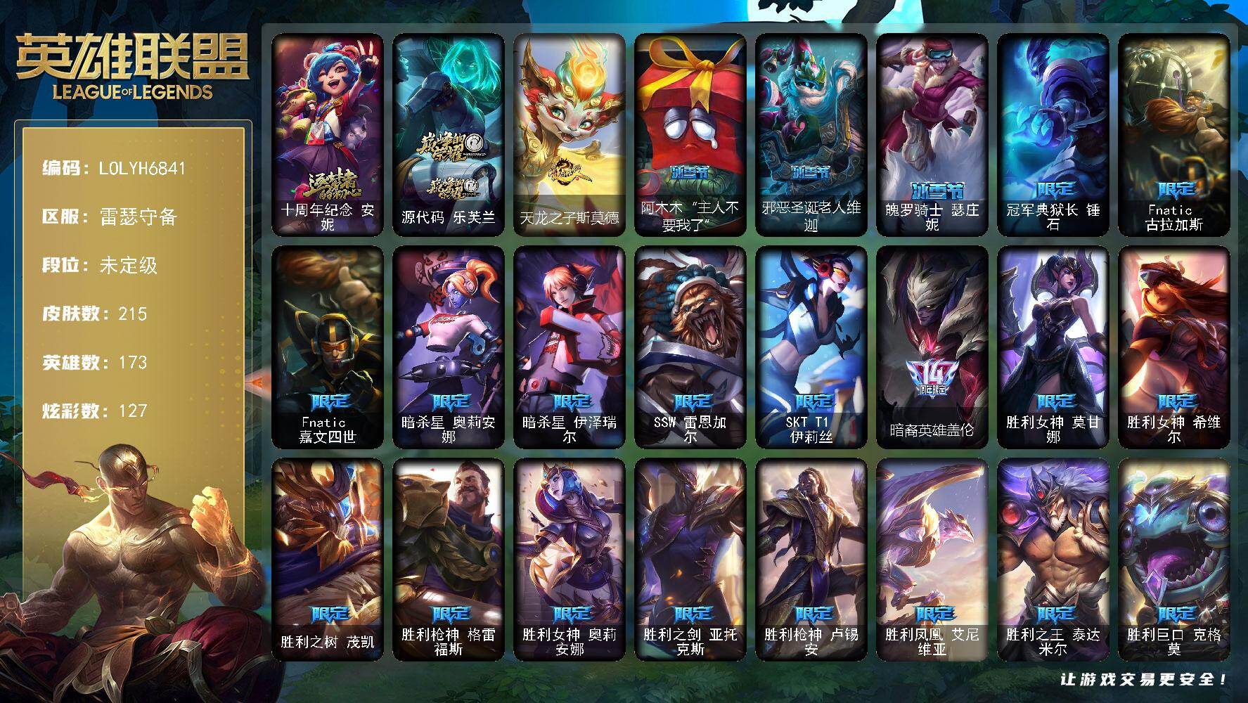 【LOLYH6841】173英雄/215皮肤/2神话/33限定/2臻彩/127炫彩/28传说/57史诗/未定级/十周年纪念安妮/源代码乐芙兰/冠军典狱长锤石/Fnatic古拉加斯/Fnatic嘉文四世/暗杀星奥莉安娜/暗杀星伊泽瑞尔/SSW雷恩加尔/SKTT1伊莉丝/暗裔英雄盖伦/胜利女神莫甘娜/胜利女神希维尔/胜利之树茂凯/胜利枪神格雷福斯/胜利女神奥莉安娜/胜利之剑亚托克斯/胜利枪神卢锡安/胜利凤凰艾尼维亚/胜利之王泰达米尔/胜利巨口克格莫/胜利女神娑娜/胜利剑圣易/胜利之运崔斯特/胜利女神菲奥娜/胜利之心布隆/胜利之傲雷恩加尔/南瓜头费德提克/蓝色忧郁崔斯特/勇者奈德丽/防暴天使凯尔/屠龙勇士赵信/摄魂男爵弗拉基米尔/天人合一易/战争机器赛恩/月光女神阿忒弥斯索拉卡/兔宝宝提莫/熊猫提莫/火牙狼人沃里克/黑帮狂花厄运小姐/女船长厄运小姐/百夫长贾克斯/炼金狂士辛吉德/死神卡尔萨斯/卡尔萨斯祸害之光/熔火之心拉莫斯/贵族血统萨科/掠星魔刃卡萨丁/特种部队普朗克/绝代智将斯维因/无畏号墨菲特/前线指挥官卡特琳娜/源计划雄心卡特琳娜/蓝焰梦魔魔腾/符文战神雷克顿/龙骑统帅嘉文四世/腥红之月伊莉丝/斗战胜佛孙悟空/至高之拳李青/军神战甲波比/大夏武士潘森/死亡领主莫德凯撒/银色之牙阿卡丽/铁甲雄心盖伦/至高君王玛尔扎哈/战地机甲克格莫/暗影妖狐阿狸/黑帮教父格雷福斯/银河魔装机神菲兹/铁血猎人雷恩加尔/暗黑武士雷恩加尔/皇家守卫菲奥娜/绞肉机刽子手德莱文/天启骑士杰斯/刀锋女王丽桑卓/仲裁圣女辛德拉/萌侦探喵尔摩斯/邪恶魔人扎克/弗雷尔卓德塔莉垭/屠龙勇士布隆/猛虎布隆/黑帮狂花金克丝/冲击之刃劫/霓虹杀拳蔚/仲裁圣骑亚托克斯/霸天剑魔亚托克斯/河水之灵娜美/上古战魂雷克塞/铁哥们儿奥拉夫/地狱之门卫士加里奥/魔幻卡牌崔斯特/钢铁之翼凯尔/恶魔男爵瑞兹/约德尔国队长提莫/驯龙炮手崔丝塔娜/恶魔之刃泰达米尔/鬼魂新娘莫甘娜/黯晶凤凰艾尼维亚/冰霜之刃艾瑞莉娅/女主播迦娜/陆地王者4WD布里茨/冰川巨兽墨菲特/地狱行者孙悟空/第三类接触黑默丁格/炼狱魔犬内瑟斯/腥红之月鬼武姬阿卡丽/死亡骑士盖伦/黎明使者锐雯/冰霜亚龙希瓦娜/焰尾妖狐阿狸/霸天异形卡兹克/灌篮高手德莱厄斯/神王德莱厄斯/蔷薇绅士杰斯/黑夜使者亚索/西部天使赛娜/觅心之翼奎因头像/无畏骑士 瑟庄妮 赤子初心/西部天使 赛娜 贝利尔之怠/天龙之子斯莫德/拆弹专家黑默丁格/创意工坊黑默丁格/探戈灵魂崔斯特/未来战士崔斯特/弗拉基米尔伯爵/荒野幽灵费德提克/星战易/后场堡垒阿利斯塔/森林女神索拉卡/约德尔海贼团崔丝塔娜/太空律动舞林双子努努和威朗普/荒野女警厄运小姐/勇敢的心艾希/梦魇泰达米尔/宗师级钓鱼训练师贾克斯/武神贾克斯/冲浪高手辛吉德/假面女皇伊芙琳/探戈灵魂伊芙琳/黑金诱惑图奇/绝影神偷图奇/幽灵幻影卡尔萨斯/暴龙科加斯/铬金铠甲拉莫斯/重甲猎鹰艾尼维亚/恐怖之源萨科/嗜血行刑蒙多/虚空前世卡萨丁/莲花之令艾瑞莉娅/急速前进库奇/电玩上校库奇/樱花乱舞卡尔玛/紫水晶意志塔里克/冰壶选手维迦/灰胡子魔法师维迦/荒野治安官凯特琳/双城之战凯特琳/铁锈斑斑布里茨/石破天惊墨菲特/恶咒亡魂魔腾/图腾古树茂凯/屠龙勇士嘉文四世/黑色玫瑰假面舞会伊莉丝/哥特女仆奥莉安娜/末日余生布兰德/猎天使魔女薇恩/灵魂莲华薇恩/独眼海盗兰博/荒漠之咬卡西奥佩娅/远土之灵斯卡纳/单身贵族内瑟斯/银河魔装机神奈德丽/武力全开乌迪尔/这货不是乌迪尔/光明骑士古拉加斯/英仙座珀尔修斯潘森/五杀摇滚吉他手莫德凯撒/五杀摇滚III遗失的章节莫德凯撒/五杀摇滚贝斯手约里克/苍穹之光约里克/红色彗星凯南/空手道凯南/未来战士锐雯/灵能特工慎/战斗学院拉克丝/战地法师泽拉斯/KDAALLOUT阿狸/无情重炮格雷福斯/坚韧不屈沃利贝尔/源计划天眼韦鲁斯/初号机维克托/机械先驱维克托/日蚀骑士瑟庄妮/科学狂人吉格斯/人马星神赫卡里姆/热血班长德莱厄斯/杰斯光明之锤/抵抗军雷神杰斯/黑潮黛安娜/女帝黛安娜/死亡之鹰奎因/霸天龙神奥瑞利安索尔/弹幕天使卡莎/银河魔装机神纳尔/泳池派对扎克/莫测之影卡蜜尔/福牛守护者佛耶戈/任性学霸艾克/女警官蔚/狂鲨亚托克斯/神龙尊者钢铁之龙锤石/宇航员巴德/怨之砂派克/神龙尊者炎龙瑟提/黑夜使者莉莉娅/阿木木“主人不要我了”/邪恶圣诞老人维迦/魄罗骑士瑟庄妮