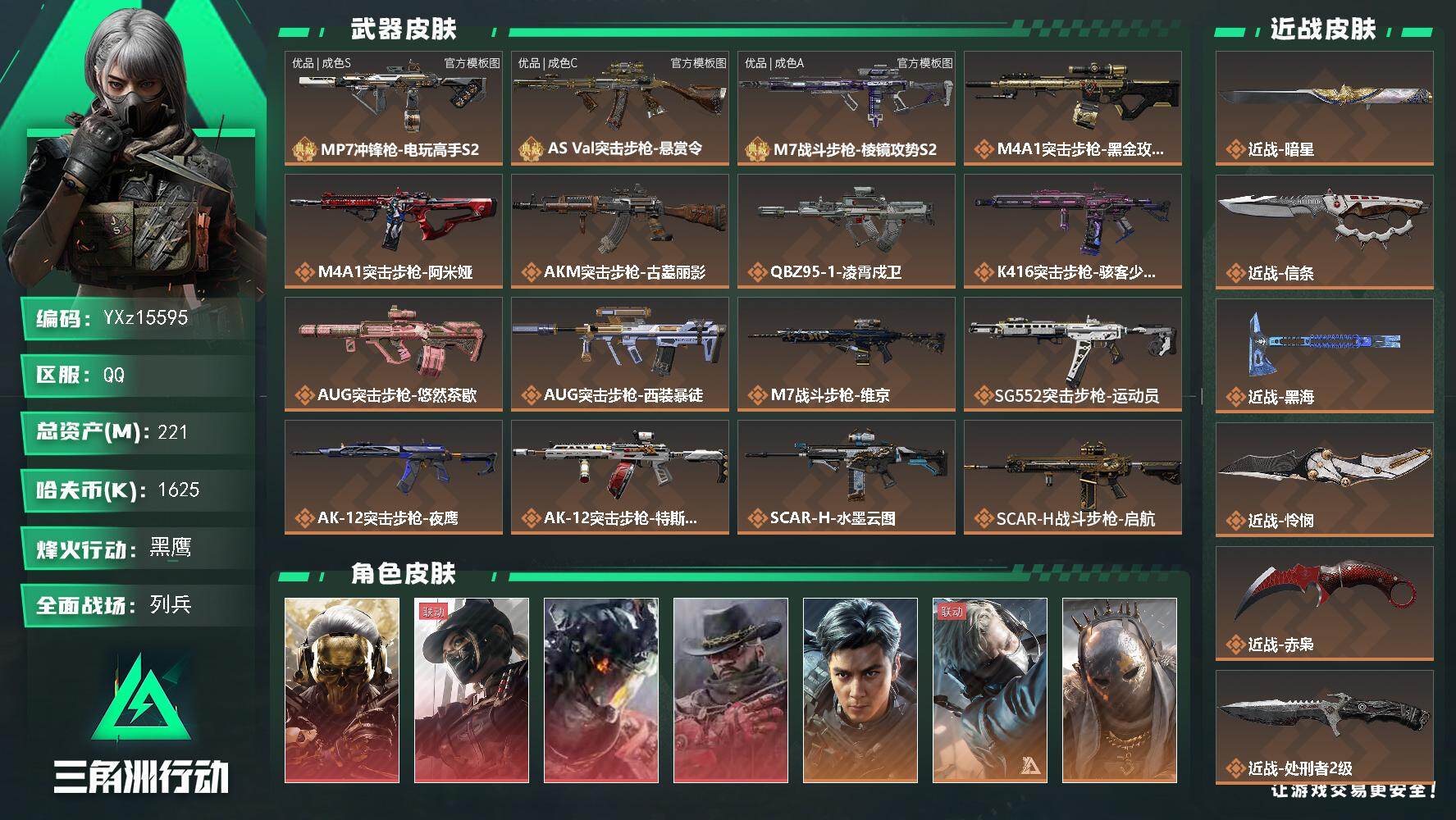 【可二次】【总资产221M+哈夫币163万+三角券440】【6体6负】【4红皮11金皮6刀皮3砖皮】【红皮：蚀金玫瑰-黑天际线-凌霄戍卫-安魂】【稀有金皮：飞虎-街头之王】【刀皮：赤枭-怜悯-黑海-信条-暗星-处刑者2级】【M7战斗步枪-棱镜攻势S2-优品A-浅金】【AS Val突击步枪-悬赏令-优品C木质镭射-粉银棕】【MP7冲锋枪-电玩高手S2-优品S-蓝粉】
【Q区三端互通】【可二次】YXz15595-特勤处：仓库8级/靶场6级/训练中心6级221m总资产-1625k哈夫币-60烽火等级-黑鹰-19战场等级-列兵
【干员外观】：红狼-蚀金玫瑰，露娜-黑·天际线，威龙-凌霄戍卫，牧羊人-安魂，威龙-飞虎，蜂医-送葬人·无题密令，牧羊人-街头之王，无名-夜鹰，深蓝-不破誓约，红狼-电锯惊魂，露娜-金牌射手，乌鲁鲁-荒原猎手，蛊-不羁人生，银翼-未结卷宗，蜂医-医生
【近战皮肤】：近战-暗星，近战-信条，近战-黑海，近战-怜悯，近战-赤枭，近战-处刑者2级，近战-黑鹰
【典藏外观】：MP7冲锋枪-电玩高手S2，AS Val突击步枪-悬赏令，M7战斗步枪-棱镜攻势S2
【典藏外观成色】：MP7冲锋枪-电玩高手S2(优品S)，AS Val突击步枪-悬赏令(优品C)，M7战斗步枪-棱镜攻势S2(优品A)
【传说外观】：M4A1突击步枪-蚀金玫瑰，M4A1突击步枪-阿米娅，AKM突击步枪-古墓丽影，QBZ95-1突击步枪-凌霄戍卫，K416突击步枪-骇客少女，AUG突击步枪-悠然茶歇，AUG突击步枪-西装暴徒，M7战斗步枪-维京，SG552突击步枪-运动员，AK-12突击步枪-夜鹰，AK-12突击步枪-特斯拉线圈，SCAR-H战斗步枪-水墨云图，SCAR-H战斗步枪-启航，SCAR-H战斗步枪-荼蘼，CAR-15突击步枪-阿米娅，腾龙突击步枪-捞点薯条，腾龙突击步枪-马年祥瑞，腾龙突击步枪-旷野牧歌，K437突击步枪-墨冰，KC17突击步枪-电锯惊魂，MK47突击步枪-悠然茶歇，MK47突击步枪-暗星，MP5冲锋枪-黑海，MP5冲锋枪-墨冰，P90冲锋枪-信条，P90冲锋枪-医生，UZI冲锋枪-特斯拉线圈，UZI冲锋枪-悠然茶歇，SMG-45冲锋枪-骑士，SR-3M紧凑突击步枪-特斯拉线圈，SR-3M紧凑突击步枪-暗星，SR-3M紧凑突击步枪-荼蘼，勇士冲锋枪-能天使-午夜邮差，M870霰弹枪-墨冰，725双管霰弹枪-送葬人-无题密令，PKM通用机枪-荼蘼，M250通用机枪-骑士之心，QJB201轻机枪-黑海，QJB201轻机枪-狂怒，M14射手步枪-电锯惊魂，M14射手步枪-蛮荒，M14射手步枪-缄花，SKS射手步枪-骑士，SR-25射手步枪-水墨云图，SR-25射手步枪-信条，SR-25射手步枪-缄花，SR-25射手步枪-墨冰，AWM狙击步枪-捞点薯条，.357左轮-缄花，G18-飞虎，G18-马年祥瑞，93R-捞点薯条，复合弓-黑·天际线
【史诗外观】：AKM突击步枪-林中猎手，AKM突击步枪-星座纵横，QBZ95-1突击步枪-曙光，QBZ95-1突击步枪-战术甲胄，ASh-12战斗步枪-守夜人，ASh-12战斗步枪-无极限，K416突击步枪-冬日风情，K416突击步枪-腊梅，K416突击步枪-阿萨拉特攻，M16A4突击步枪-竞赛选手，AUG突击步枪-蝮蛇，M7战斗步枪-百步穿杨，SG552突击步枪-尖端治疗，SG552突击步枪-深海恐惧，AK-12突击步枪-猛攻，SCAR-H战斗步枪-危险实验，SCAR-H战斗步枪-囚徒，SCAR-H战斗步枪-银河，G3战斗步枪-战场英杰，G3战斗步枪-流沙送葬，AS Val突击步枪-刀锋，AS Val突击步枪-尖端治疗，AS Val突击步枪-百步穿杨，AS Val突击步枪-战术甲胄，腾龙突击步枪-无垢，K437突击步枪-守护者，K437突击步枪-丛影谍踪，KC17突击步枪-旧日审判，MP5冲锋枪-深海恐惧，MP5冲锋枪-战术竞备，MP5冲锋枪-竞技风，MP5冲锋枪-银河，P90冲锋枪-紧急戒备，P90冲锋枪-清算时刻，Vector冲锋枪-阿萨拉文明，Vector冲锋枪-猎鳄行动，Vector冲锋枪-百步穿杨，UZI冲锋枪-危险实验，UZI冲锋枪-港口艺术家，SMG-45冲锋枪-少女判客，SR-3M紧凑突击步枪-英雄，SR-3M紧凑突击步枪-荒野求生，SR-3M紧凑突击步枪-战术竞备，SR-3M紧凑突击步枪-开工大吉，SR-3M紧凑突击步枪-暗金属骑士，勇士冲锋枪-深海恐惧，勇士冲锋枪-工业狂潮，勇士冲锋枪-丛影谍踪，MP7冲锋枪-无垢，MP7冲锋枪-守护者，MP7冲锋枪-六套之力，MK4冲锋枪-旧日审判，M1014霰弹枪-林中猎手，S12K霰弹枪-曙光，PKM通用机枪-蝮蛇，PKM通用机枪-守夜人，PKM通用机枪-荒野求生，M249轻机枪-维京，M249轻机枪-丛影谍踪，M250通用机枪-囚徒，QJB201轻机枪-炽焰，QJB201轻机枪-旧日审判，Mini-14射手步枪-守护者，VSS射手步枪-丛影谍踪，SVD狙击步枪-阿萨拉工艺，SVD狙击步枪-暗夜猎手，SVD狙击步枪-荒野求生，M14射手步枪-禁卫，M14射手步枪-工业狂潮， M14射手步枪-猛攻，SR-25射手步枪-尖端治疗，PSG-1射手步枪-无垢，PSG-1射手步枪-港口艺术家，杠杆式步枪-清算时刻，杠杆式步枪-银河，SV-98狙击步枪-林中猎手，SV-98狙击步枪-囚徒，SV-98狙击步枪-清算时刻，M700狙击步枪-竞技风，M700狙击步枪-蝮蛇，M700狙击步枪-守夜人，M700狙击步枪-百步穿杨，M700狙击步枪-星座纵横，AWM狙击步枪-无极限，AWM狙击步枪-流沙送葬，沙漠之鹰-曙光，复合弓-守护者
【稀有外观】：野牛冲锋枪-千里骏骨，M870霰弹枪-酸蚀，AUG突击步枪-磁暴脉冲，QCQ171冲锋枪-磁暴脉冲，AS Val突击步枪-管弦乐队，M4A1突击步枪-夜幕，M4A1突击步枪-繁盛，AKM突击步枪-前沿科技，AKM突击步枪-战术演练，AKM突击步枪-肃杀，AKM突击步枪-铁血战魂，QBZ95-1突击步枪-公平竞技，ASh-12战斗步枪-星链科技，ASh-12战斗步枪-哈夫克航天，ASh-12战斗步枪-繁盛，K416突击步枪-前沿科技，K416突击步枪-街头涂鸦，K416突击步枪-夜幕，K416突击步枪-虎啸，K416突击步枪-一帆风顺，M16A4突击步枪-远航，M7战斗步枪-前沿科技，M7战斗步枪-捣蛋鬼，SG552突击步枪-2026，SG552突击步枪-马年新春，SG552突击步枪-贴花艺术， AK-12突击步枪-马年新春，SCAR-H战斗步枪-童趣，SCAR-H战斗步枪-远航，SCAR-H战斗步枪-荣耀列队，SCAR-H战斗步枪-黄昏，SCAR-H战斗步枪-开心时刻，SCAR-H战斗步枪-猛攻，G3战斗步枪-夜幕，G3战斗步枪-战术演练，G3战斗步枪-主宰*2，PTR-32突击步枪-天网，PTR-32突击步枪-清洁能源，CAR-15突击步枪-来财，腾龙突击步枪-雪崩，腾龙突击步枪-冰天雪地，K437突击步枪-前沿科技，KC17突击步枪-来财，MK47突击步枪-执法武装，MP5冲锋枪-弄臣，MP5冲锋枪-虎啸，MP5冲锋枪-哈夫克卫队，P90冲锋枪-浅鲨小队，P90冲锋枪-新生，P90冲锋枪-黄昏，P90冲锋枪-执法武装，Vector冲锋枪-先锋，Vector冲锋枪-街头涂鸦，Vector冲锋枪-行动开启，UZI冲锋枪-亚特兰蒂斯，野牛冲锋枪-新生，SMG-45冲锋枪-行动开启，SMG-45冲锋枪-幻影结构，SMG-45冲锋枪-天网，SR-3M紧凑突击步枪-雪崩，SR-3M紧凑突击步枪-英雄，SR-3M紧凑突击步枪-马年新春，勇士冲锋枪-亚特兰蒂斯，勇士冲锋枪-主宰，MP7冲锋枪-幻影结构，QCQ171冲锋枪-银鹭，M1014霰弹枪-弄臣，M1014霰弹枪-幻影结构，M1014霰弹枪-童趣，S12K霰弹枪-战术演练，M870霰弹枪-执法武装，PKM通用机枪-英雄，M249轻机枪-冰天雪地，M250通用机枪-虎啸，M250通用机枪-天网，QJB201轻机枪-远航，QJB201轻机枪-黄昏，QJB201轻机枪-哈夫克卫队，QJB201轻机枪-猛攻，QJB201轻机枪-动力机能，Mini-14射手步枪-荣耀列队，Mini-14射手步枪-来财，VSS射手步枪-童趣，VSS射手步枪-动力机能，SVD狙击步枪-夜幕，M14射手步枪-医疗协议，M14射手步枪-前沿科技，SKS射手步枪-弄臣，SKS射手步枪-雪崩，SR-25射手步枪-开拓，SR-25射手步枪-蜂窝科技，SR-9射手步枪-街头涂鸦，PSG-1射手步枪-主宰，Marlin杠杆步枪-猛攻，SV-98狙击步枪-星链科技，SV-98狙击步枪-哈夫克航天，SV-98狙击步枪-精英联盟，SV-98狙击步枪-清洁能源，R93狙击步枪-远航，QSZ92G-一帆风顺，G18C-夜幕，G18-星链科技，G18-哈夫克航天，G18-战术练习
【普通外观】：M249轻机枪-彩墨涂鸦，M4A1突击步枪-猎豹图案，M249轻机枪-叠锋，FS-12霰弹枪-夜穹，M4A1突击步枪-粉色涂装，M4A1突击步枪-高雅黑，M4A1突击步枪-几何碎片，M4A1突击步枪-海色，AKM突击步枪-彩墨喷涂，QBZ95-1突击步枪-高雅黑，QBZ95-1突击步枪-海浪，QBZ95-1突击步枪-海色，QBZ95-1突击步枪-2026，腾龙突击步枪-三角洲力量，腾龙突击步枪-彩墨喷涂，ASh-12突击步枪-风云涌动，K416突击步枪-几何迷彩，K416突击步枪-高雅黑，K416突击步枪-风云涌动，K416突击步枪-重击，K416突击步枪-安全工作，M16A4突击步枪-三角洲力量，M16A4突击步枪-山林猎人，M16A4突击步枪-高雅黑，M16A4突击步枪-星链坠落，M16A4突击步枪-玲珑，AUG突击步枪-浅蓝涂装，AUG突击步枪-风云涌动，AUG突击步枪-落花，M7战斗步枪-红色涂装，M7战斗步枪-落花，M7战斗步枪-重击，M7战斗步枪-黑巧甜心，SG552突击步枪-三角洲力量，SG552突击步枪-浅蓝涂装，SG552突击步枪-海浪，SG552突击步枪-彩墨喷涂，AK-12突击步枪-冰川，AK-12突击步枪-坚固材料，AK-12突击步枪-落花，AK-12突击步枪-变色龙，AK-12突击步枪-玲珑，SCAR-H战斗步枪-数码迷彩，SCAR-H突击步枪-矩阵，SCAR-H战斗步枪-电路图，SCAR-H战斗步枪-几何狂想，G3战斗步枪-高雅黑，G3战斗步枪-山林猎人，PTR-32突击步枪-坚固材料，PTR-32突击步枪-黄蜂，PTR-32突击步枪-条纹，PTR-32突击步枪-典雅，CAR-15突击步枪-几何碎片，CAR-15突击步枪-电路图，CAR-15突击步枪-变色龙，CAR-15突击步枪-狂欢，AS Val突击步枪-黑巧甜心，K437突击步枪-磐石，AKS-74U突击步枪-磐石，AKS-74U突击步枪-几何狂想，KC17突击步枪-几何狂想，MP5冲锋枪-矩阵，MP5冲锋枪-安全工作，MP5冲锋枪-海色，MP5冲锋枪-黄蜂，MP5冲锋枪-典雅，MP5冲锋枪-几何狂想，P90冲锋枪-安全工作，P90冲锋枪-落花，P90冲锋枪-电路图，P90冲锋枪-黑巧甜心，Vector冲锋枪-几何迷彩，Vector冲锋枪-几何碎片，UZI冲锋枪-矩阵，UZI冲锋枪-海色，UZI冲锋枪-山林猎人，UZI冲锋枪-重击，UZI冲锋枪-狂欢，野牛冲锋枪-彩墨喷涂，野牛冲锋枪-高雅黑，SMG-45冲锋枪-海浪，SMG-45冲锋枪-几何碎片，SMG-45冲锋枪-条纹，SR-3M紧凑突击步枪-变色龙，SR-3M紧凑突击步枪-玲珑，勇士冲锋枪-矩阵，勇士冲锋枪-坚固材料，勇士冲锋枪-磐石，QCQ171冲锋枪-三角洲力量，M1014霰弹枪-高雅黑，M1014霰弹枪-风云涌动，M1014霰弹枪-海浪，M1014霰弹枪-变色龙，M1