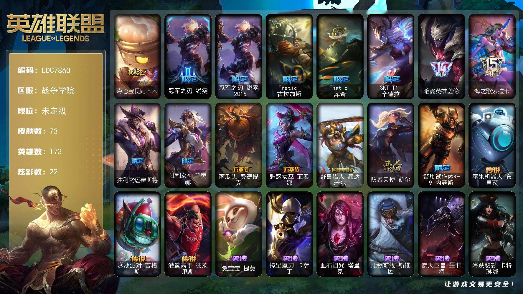【LDC7860】173英雄/73皮肤/16限定/5臻彩/22炫彩/3传说/16史诗/未定级/冠军之刃锐雯/冠军之刃锐雯2016/Fnatic古拉加斯/Fnatic库奇/SKTT1辛德拉/暗裔英雄盖伦/海之歌索拉卡/胜利之运崔斯特/胜利女神菲奥娜/南瓜头费德提克/魅惑女巫菲奥娜/野兽猎人泰达米尔/防暴天使凯尔/警用试作体K9内瑟斯/兔宝宝提莫/掠星魔刃卡萨丁/血石诅咒塔里克/北领前线斯维因/霸天巨兽墨菲特/海贼魅影卡特琳娜/防弹武僧李青/屠龙勇士薇恩/四神之力乌迪尔/铁血女忍阿卡丽/血色精锐锐雯/腥红之月鬼武者慎/西部牛仔亚索/五星大厨塔姆/源计划雷卢锡安/腥红之月锤石/苹果机器人布里茨/泳池派对吉格斯/灌篮高手德莱厄斯/爱意绵绵头像/冠军之志 瑞兹 凯旋圣装/吕布 奉先 炫金战神/破败军团 厄运小姐 灵岛征伐使/水晶玫瑰 迦娜 甜蜜花蕾/星之守护者 阿卡丽 热情之光/五杀摇滚鼓手奥拉夫/孤胆英豪嘉文四世/霹雳游侠弗拉基米尔/点心宝贝阿木木/银河魔装机神安妮/魔域梦魇安妮/战斗公主安妮/龙族卫士加里奥/暗影易/瑞兹白须/森林女神索拉卡/小蜜蜂努努和威朗普/极地女神艾希/黑暗骑士艾希/春晖神女艾希/复仇武神贾克斯/忍龟拉莫斯/绿野仙踪维迦/战场BOSS布里茨/黑色玫瑰假面舞会伊莉丝/沙之守护斯卡纳/狮子星神奈德丽/诺克萨斯波比/美酒节特使古拉加斯/破败军团潘森/银色闪电凯南/战神阿瑞斯盖伦/暗影王子玛尔扎哈/荣誉使者慎/风纪委员阿狸/净雪之月阿狸/苔原猎手菲兹/夜魔水晶韦鲁斯/初号机维克托/墨之影武者亚索/福牛守护者佛耶戈/至高天劫/狂鲨亚托克斯/太空律动音浪狂舞莎弥拉
