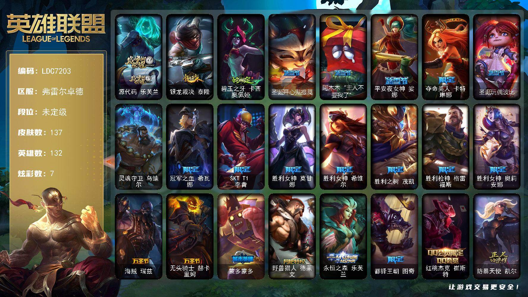 【LDC7203】132英雄/137皮肤/1终极/1神话/23限定/7炫彩/5传说/40史诗/未定级/源代码乐芙兰/冠军之血希瓦娜/SKTT1李青/胜利女神莫甘娜/胜利女神希维尔/胜利之树茂凯/胜利枪神格雷福斯/胜利女神奥莉安娜/海贼瑞兹/无头骑士赫卡里姆/蒙多蒙多/野兽猎人德莱文/永恒之森乐芙兰/都铎王朝图奇/红桃杰克崔斯特/防暴天使凯尔/警用试作体K9内瑟斯/灵魂守卫乌迪尔/安伯斯与提妮/绞肉机角斗士赵信/天人合一易/侍魂易/圣洁化身索拉卡/兔宝宝提莫/国王泰达米尔/百夫长贾克斯/炼金狂士辛吉德/死神卡尔萨斯/战争血统蒙多/寒冰女皇迦娜/穿着正装的恶魔维迦/古墓丽影凯特琳/铁血狙击手凯特琳/黑曜石守护者墨菲特/蓝焰梦魔魔腾/死亡绽放伊莉丝/腥红之月伊莉丝/防弹武僧李青/深海妖姬卡西奥佩娅/法老王朝内瑟斯/大夏武士潘森/刺客信条锐雯/血色精锐锐雯/深海怪鱼克格莫/战国大名慎/沙之守护泽拉斯/夜鸦菲奥娜/源计划火菲奥娜/奥术大师吉格斯/铁血帝皇德莱厄斯/全金属狂潮杰斯/刀锋女王丽桑卓/血羽凤凰奎因/野火之藤婕拉/源计划风亚索/屠龙勇士布隆/源计划雷卢锡安/冰雪游神巴德/大天使长米迦勒凯尔/战场女武神凯尔/约德尔国队长提莫/绅士科加斯/地狱行者孙悟空/五杀摇滚鼓手奥拉夫/战地之王加里奥/银龙裁决泰隆/碧玉之牙卡西奥佩娅/小红帽安妮/黑暗骑士奥拉夫/探戈灵魂崔斯特/弗拉基米尔伯爵/学生会长弗拉基米尔/末世天使凯尔/斗牛士阿利斯塔/荒野镖客阿利斯塔/游击队员崔丝塔娜/约德尔海贼团崔丝塔娜/冻原猎手沃里克/荒野巨兽努努和威朗普/勇敢的心艾希/腥红之月基兰/假面女皇伊芙琳/探戈灵魂伊芙琳/北风冻原图奇/横行霸道图奇/狂欢阿木木/铬金铠甲拉莫斯/重甲猎鹰艾尼维亚/健美教练蒙多/缪斯女神娑娜/虚空前世卡萨丁/凌云之翼艾瑞莉娅/暴风女神迦娜/老兵普朗克/大力水手普朗克/日冕女神卡尔玛/赏金猎人卡特琳娜/劫掠梦魇魔腾/绿茵门神茂凯/血石战神雷克顿/屠龙勇士嘉文四世/哥特女仆奥莉安娜/末日余生布兰德/摩登骇客薇恩/独眼海盗兰博/荒漠之咬卡西奥佩娅/丛林猎豹奈德丽/美酒节特使古拉加斯/英仙座珀尔修斯潘森/冒险精神伊泽瑞尔/光执事伊泽瑞尔/龙骑士莫德凯撒/奈落之炎阿卡丽/海上霸主盖伦/神圣守卫蕾欧娜/血色精锐泰隆/毛毛虫克格莫/极寒慎/主治医师慎/高丽风情阿狸/苔原猎手菲兹/失落大陆诺提勒斯/全金属狂潮维克托/科学狂人吉格斯/少校吉格斯/灵魂收割者德莱文/泳池派对德莱文/血石骑士赫卡里姆/血石妖后丽桑卓/死亡之鹰奎因/这货不是维克兹/泳池派对雷克塞/圣诞开心鬼提莫/阿木木“主人不要我了”/平安夜女神娑娜/夺命美人卡特琳娜/圣诞玩偶波比