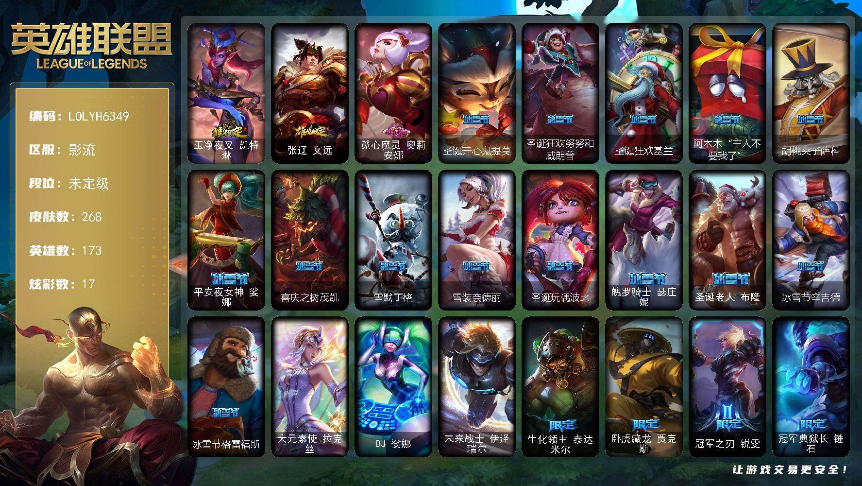 【LOLYH6349】173英雄/268皮肤/3终极/58限定/6臻彩/17炫彩/12传说/55史诗/未定级/生化领主泰达米尔/卧虎藏龙贾克斯/冠军之刃锐雯/冠军典狱长锤石/冠军之血希瓦娜/冠军之矛卡莉丝塔/冠军之刃锐雯2016/Fnatic卡尔萨斯/暗杀星努努和威朗普/暗杀星伊泽瑞尔/SKTT1贾克斯/SKTT1婕拉/SKTT1李青/SSW辛吉德/SSW图奇/SSW雷恩加尔/SKTT1阿利斯塔/SKTT1雷克顿/SKTT1瑞兹/DRX艾希/勇敢的心德莱厄斯/星之守护者佐伊/暗裔英雄盖伦/海之歌索拉卡/胜利女神希维尔/胜利机器人布里茨/胜利女神瑟庄妮/胜利凤凰艾尼维亚/胜利之王泰达米尔/海贼瑞兹/克烈古拉伯爵/泳池派对厄运小姐/泳池派对格雷福斯/外星装甲库奇/暗影沃里克/星之守护者芮尔/波比的巧克力工坊/都铎王朝图奇/钢铁之翼艾尼维亚/征服者卡尔玛/防暴天使凯尔/大元素使拉克丝/DJ娑娜/未来战士伊泽瑞尔/安伯斯与提妮/绞肉机角斗士赵信/屠龙勇士赵信/铁钩船长费德提克/重生之沙费德提克/圣光审判凯尔/天人合一易/地狱火阿利斯塔/战争机器赛恩/战场公主希维尔/月光女神阿忒弥斯索拉卡/圣洁化身索拉卡/荒野豺狼沃里克/法国皇室厄运小姐/百夫长贾克斯/黑色荆棘莫甘娜/炼金狂士辛吉德/熔火之心拉莫斯/贵族血统萨科/飞越疯人院萨科/战争血统蒙多/特种部队普朗克/血石诅咒塔里克/穿着正装的恶魔维迦/北领前线斯维因/抵抗军天使凯特琳/黑曜石守护者墨菲特/暗夜猫女卡特琳娜/死亡绽放伊莉丝/灵骨工匠奥莉安娜/防弹武僧李青/苍穹之光薇恩/深海妖姬卡西奥佩娅/生化博士黑默丁格/法老王朝内瑟斯/四神之力乌迪尔/冰川勇者伊泽瑞尔/腥红之月凯南/钢铁烈阳蕾欧娜/侏罗纪化石克格莫/腥红之月鬼武者慎/ODST地狱伞兵拉克丝/沙之守护泽拉斯/暗黑女武神黛安娜/血羽凤凰奎因/野火之藤婕拉/最后一只恐龙纳尔/西部牛仔亚索/五星大厨塔姆/源计划雷卢锡安/冲击之刃劫/炼狱魔女蔚/锦鲤娜美/腥红之月锤石/冰雪游神巴德/魔幻卡牌崔斯特/源计划林易/提莫约德尔人的一大步/红色男爵库奇/上古战魂魔腾/神拳李青/第三类接触黑默丁格/腥红之月鬼武姬阿卡丽/黎明使者锐雯/黯黑魔龙希瓦娜/苍穹之光韦鲁斯/金牌主播德莱文/法老阿木木/无畏骑士 瑟庄妮 赤子初心/闭月之颜 貂蝉 炫金莲华/净雪之月 莫甘娜 冬虹/魔女 阿卡丽 虚荣/预知之眼 亚索 不怠/墨之影武者 永恩 灵墨刻影/星空之门内瑟斯/玉净夜叉凯特琳/张辽文远/拆弹专家黑默丁格/创意工坊黑默丁格/幽蓝梦魇加里奥/风执事加里奥/探戈灵魂崔斯特/秘密特工赵信/电锯狂人厄加特/潮流女王乐芙兰/社会名流乐芙兰/学生会长弗拉基米尔/幽魂费德提克/暗影易/腥红之月易/荒野镖客阿利斯塔/部落精神瑞兹/宗师级法师训练师瑞兹/武仙座海格力斯赛恩/原野伐木工赛恩/森林女神索拉卡/小蜜蜂提莫/游击队员崔丝塔娜/约德尔海贼团崔丝塔娜/冻原猎手沃里克/黑暗骑士沃里克/攻城巨兽努努和威朗普/黑暗骑士艾希/勇敢的心泰达米尔/关羽云长/宗师级钓鱼训练师贾克斯/复仇武神贾克斯/杀戮天使昔拉莫甘娜/遗迹守护者基兰/机械污染辛吉德/冲浪高手辛吉德/黑暗女王伊芙琳/探戈灵魂伊芙琳/北风冻原图奇/横行霸道图奇/五杀摇滚主唱卡尔萨斯/尼斯巨兽科加斯/暴龙科加斯/狂欢阿木木/情绪摇滚阿木木/铬金铠甲拉莫斯/重甲猎鹰艾尼维亚/恐怖之源萨科/战栗之毒蒙多/健美教练蒙多/虚空前世卡萨丁/暴风女神迦娜/海珀利安小队X09星环灵风迦娜/幽灵船长普朗克/老兵普朗克/昔日霸主普朗克/急速前进库奇/日冕女神卡尔玛/樱花乱舞卡尔玛/灰胡子魔法师维迦/垃圾场特朗德尔/荒野治安官凯特琳/铁锈斑斑布里茨/擂台皇帝布里茨/戴一个表布里茨/珊瑚礁墨菲特/赏金猎人卡特琳娜/烈焰古树茂凯/绿茵门神茂凯/荒野之咬雷克顿/血石战神雷克顿/屠龙勇士嘉文四世/哥特女仆奥莉安娜/热带丛林兰博/独眼海盗兰博/荒漠之咬卡西奥佩娅/沙暴巨蝎斯卡纳/沙之守护斯卡纳/法国女仆奈德丽/枭姬孙尚香/武力全开乌迪尔/这货不是乌迪尔/诺克萨斯波比/乡村农夫古拉加斯/美酒节特使古拉加斯/万人敌潘森/英仙座珀尔修斯潘森/丧尸杀手潘森/冒险精神伊泽瑞尔/足球先生伊泽瑞尔/光执事伊泽瑞尔/电玩勇者伊泽瑞尔/龙骑士莫德凯撒/五杀摇滚吉他手莫德凯撒/五杀摇滚III遗失的章节莫德凯撒/奈落之炎阿卡丽/足球宝贝阿卡丽/银色闪电凯南/空手道凯南/战神阿瑞斯盖伦/黄金骑士盖伦/瓦尔基里蕾欧娜/血色精锐泰隆/毛毛虫克格莫/极寒慎/炎爆慎/主治医师慎/战地法师泽拉斯/杀出重围格雷福斯/无情重炮格雷福斯/苔原猎手菲兹/雷霆领主沃利贝尔/夜魔水晶韦鲁斯/失落大陆诺提勒斯/全金属狂潮维克托/野兽女王瑟庄妮/死亡骑士瑟庄妮/科学狂人吉格斯/少校吉格斯/糖果女巫璐璐/灵魂收割者德莱文/泳池派对德莱文/德莱德莱德莱文/血石骑士赫卡里姆/幽魂骑士赫卡里姆/创世之神赫卡里姆/人马星神赫卡里姆/血石妖后丽桑卓/死亡之鹰奎因/星之守护者萨勒芬妮/这货不是维克兹/青花瓷千珏/丧尸杀手金克丝/任性学霸艾克/狂鲨亚托克斯/海皇姬娜美/净雪之月俄洛伊/腥红之月卡莉丝塔/绝息圣堂洛/窃魂修罗塞拉斯/觅心魔灵奥莉安娜/圣诞开心鬼提莫/圣诞狂欢努努和威朗普/圣诞狂欢基兰/阿木木“主人不要我了”/胡桃夹子萨科/平安夜女神娑娜/喜庆之树茂凯/雪默丁格/雪装奈德丽/圣诞玩偶波比/魄罗骑士瑟庄妮/圣诞老人布隆/冰雪节辛吉德/冰雪节格雷福斯