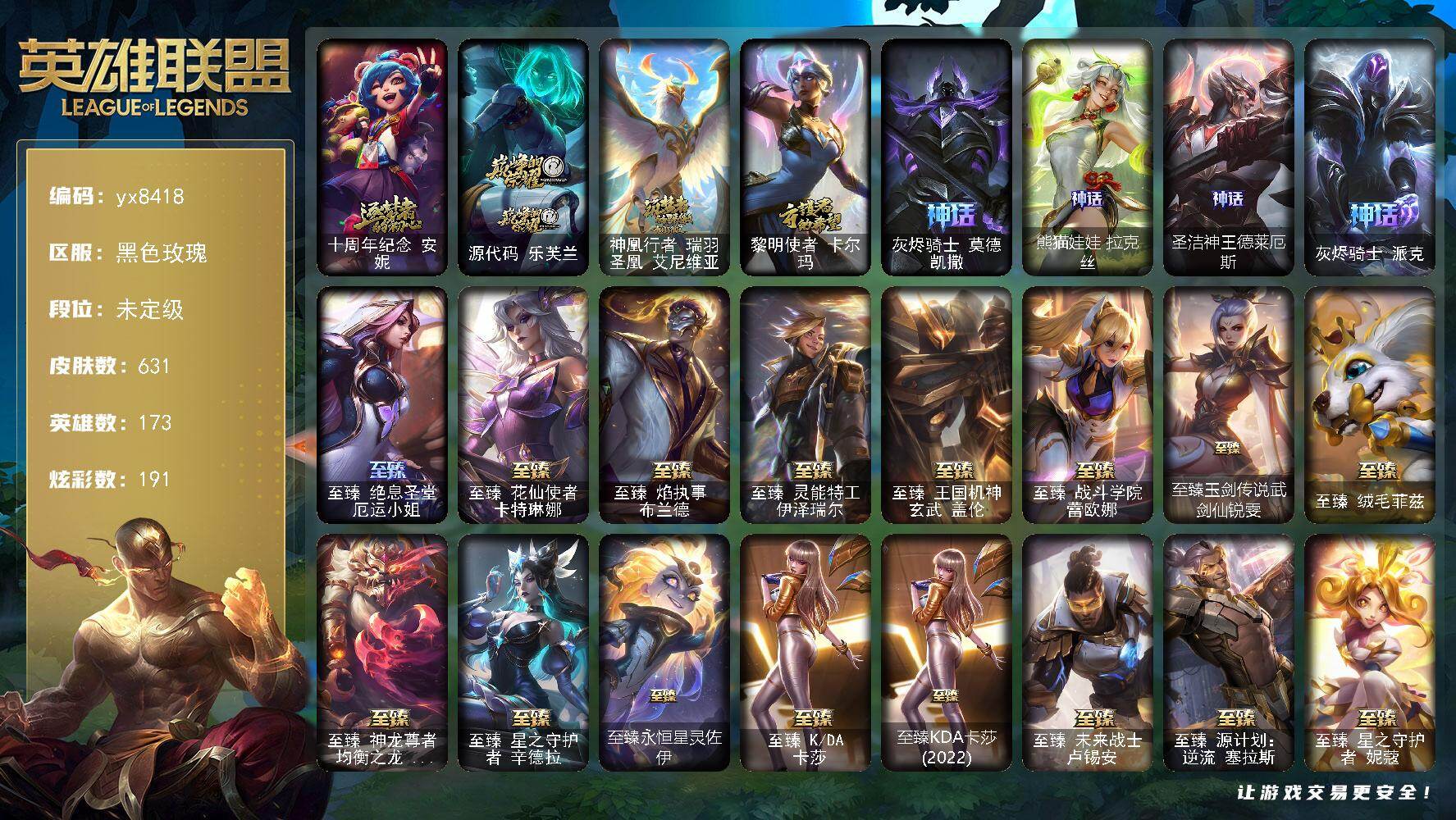 173英雄/631皮肤/1终极/31神话/99限定/22臻彩/191炫彩/63传说/138史诗/未定级/十周年纪念 安妮/源代码 乐芙兰/神凰行者 瑞羽圣凰 艾尼维亚/黎明使者 卡尔玛/灰烬骑士 莫德凯撒/熊猫娃娃拉克丝/圣洁神王德莱厄斯/灰烬骑士 派克/舞会公主 安妮/诺斯费拉图  弗拉基米尔/冠军之血 希瓦娜/冠军之矛 卡莉丝塔/冠军之隐 劫/Fnatic 库奇/暗杀星 努努和威朗普/妖怪