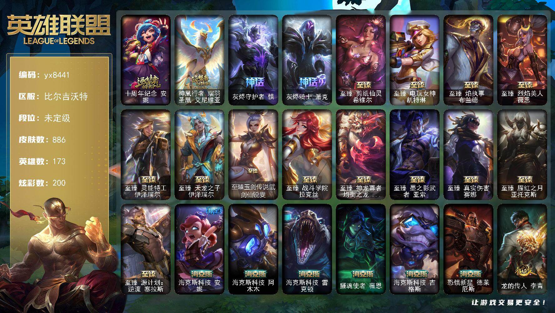173英雄/886皮肤/3终极/23神话/165限定/11臻彩/200炫彩/80传说/208史诗/未定级/十周年纪念 安妮/神凰行者 瑞羽圣凰 艾尼维亚/灰烬守护者 慎/灰烬骑士 派克/青年 瑞兹/生化领主 泰达米尔/庆典女皇 艾尼维亚/卧虎藏龙 贾克斯/舞会公主 安妮/诺斯费拉图  弗拉基米尔/地底世界 崔斯特/斩星魔剑 易/冠军之刃 锐雯/冠军典狱长 锤石/冠军之血 希瓦娜/冠军之矛 卡莉