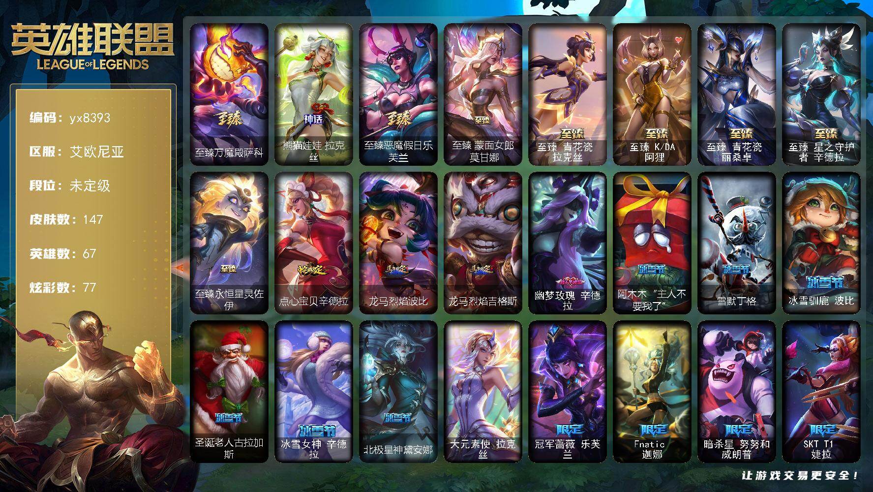 67英雄/147皮肤/1终极/9神话/31限定/17臻彩/77炫彩/13传说/2史诗/未定级/至臻万魔殿萨科/熊猫娃娃拉克丝/冠军蔷薇 乐芙兰/Fnatic 迦娜/暗杀星 努努和威朗普/妖怪艺术家 婕拉/SKT T1 瑞兹/SKT T1 烬/SKT T1 辛德拉/iG 艾瑞莉娅/EDG 格雷福斯/T1奥莉安娜/暗裔英雄盖伦/胜利之心布隆/胜利之傲雷恩加尔/无头骑士 赫卡里姆/魅惑女巫 迦娜/魅