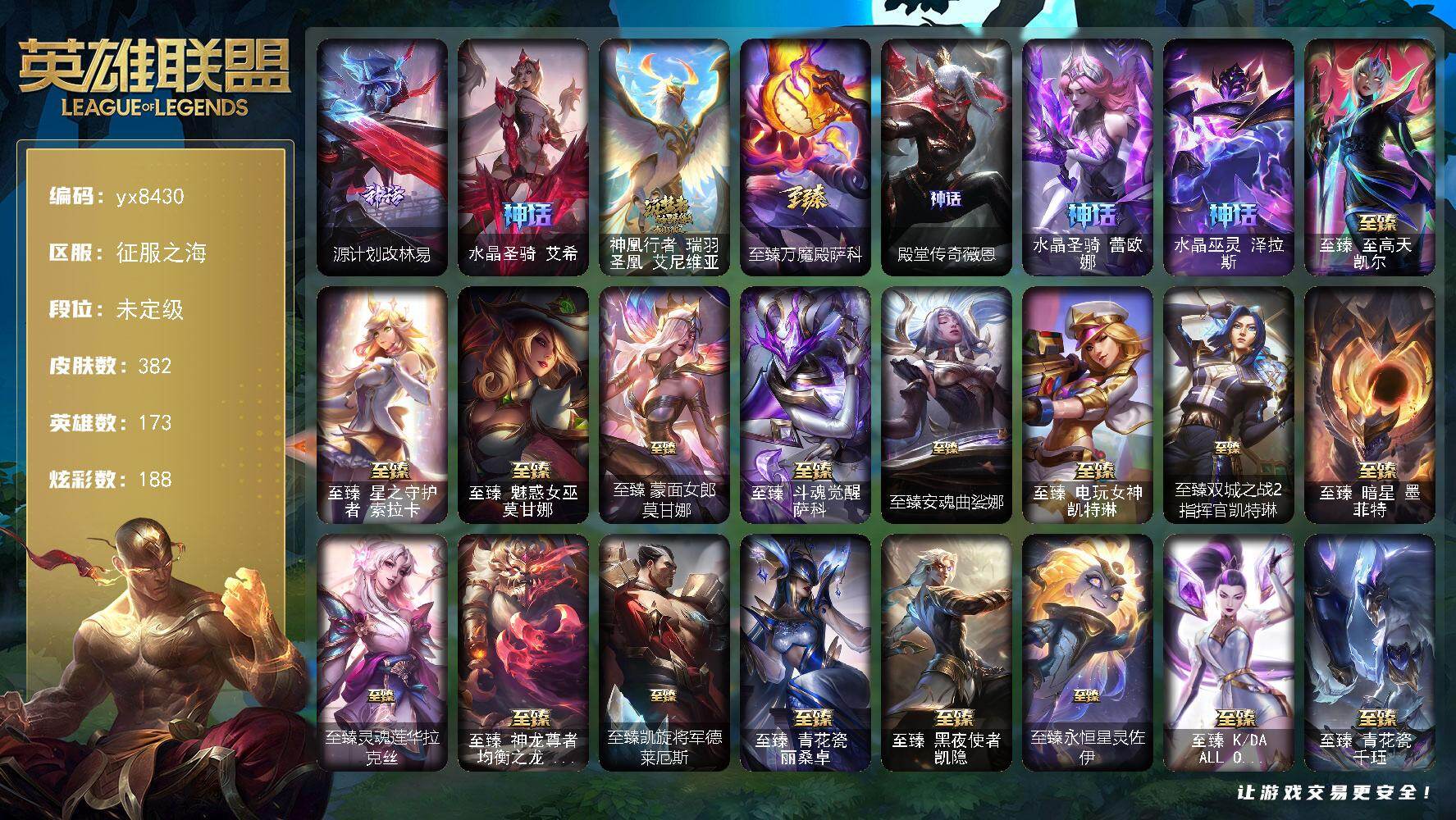 173英雄/382皮肤/31神话/46限定/22臻彩/188炫彩/42传说/56史诗/未定级/源计划改林易/水晶圣骑 艾希/神凰行者 瑞羽圣凰 艾尼维亚/至臻万魔殿萨科/殿堂传奇薇恩/水晶圣骑 蕾欧娜/水晶巫灵 泽拉斯/2021 全球总决赛 嘉文四世/Fnatic 嘉文四世/暗杀星 蒙多/SSG 霞/iG 菲奥娜/iG 艾瑞莉娅/iG 卡莎/玉剑传说 舞剑仙/海珀利安小队 Z01-猎户座 卢锡