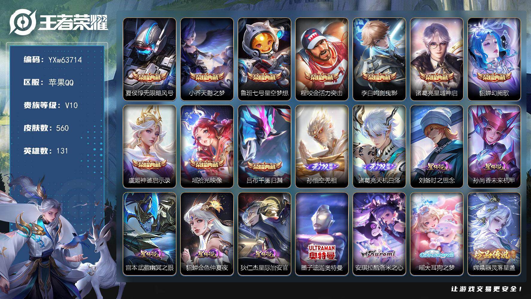 【可二次·精品v10推荐·10典藏·2无双·6珍品·5星传说·64传说·2.4W流光积分·金标万战诸葛亮·天机白泽·无相·满马年限定·满蛇年限定·】YXw63714-苹果Q-131英雄-560皮肤-20王者印记-160铭文-贵族积分34w【贵族10】【v10·10典藏·2无双·6珍品·5星传说·64传说·1天幕·21按键·366个性戳戳·212幸运值】【因赛季更新游戏段付以上号为准!】
【英雄全皮】：刘禅全皮，扁鹊全皮，姜子牙全皮，刘邦全皮，艾琳全皮，大禹全皮，鬼谷子全皮，黄忠全皮，梦奇全皮，蒙恬全皮，阿古朵全皮，司空震全皮，戈娅全皮，空空儿全皮，影全皮，少司缘全皮，卢雅那全皮
【荣耀典藏】：夏侯惇-无限飓风号，小乔-天鹅之梦，鲁班七号-星空梦想，程咬金-活力突击，李白-鸣剑曳影，诸葛亮-星域神启，貂蝉-幻阙歌，虞姬-神鉴启示录，瑶-拾光映像，吕布-千魇归渊
【无双皮肤】：孙悟空-无相，诸葛亮-天机白泽
【珍品传说】：墨子-迪迦奥特曼，安琪拉-酷洛米之心，瑶-大耳狗之梦，嫦娥-器灵落星盏，鲁班七号-江户川柯南，马可波罗-怪盗基德
【星元皮肤】：狄仁杰-星际治安官，刘备-时之思念，孙尚香-未来机甲，宫本武藏-幽冥之眼，貂蝉-金色仲夏夜
【天幕】：共赏芳华天幕
【传说皮肤】：云缨-神骥越千峰，关羽-神骥镇沧海，朵莉亚-神骥鸣幻洲，狄仁杰-神骥赴朔漠，貂蝉-神骥聚万邦，马超-神骥逐星野，花木兰-异界灵契，后羿-神树通天，曹操-万灵伏威，干将莫邪-千山共赴，公孙离-云诺千山，西施-续相思，杨玉环-星之鸣奏，后羿-千劫归真，司空震-愿照山河定，女娲-愿照千秋盛，妲己-愿照众生和，澜-愿照九州拓，蔡文姬-愿照福禄聚，虞姬-愿照岁时盈，云缨-幻光神枪，裴擒虎-祥瑞亨通，嬴政-玄雷天君，桑启-鸣野蒿，铠-冥王哈迪斯，吕布-曦玄引，貂蝉-曦玄引，澜-逐花归海，艾琳-觅芳踪，露娜-霜月吟，兰陵王-影龙天霄，吕布-遇见神鼓，宫本武藏-惊梅引，孙悟空-齐天大圣，李信-山海炽霜斩，吕布-怒海麟威，百里守约-碎云，孙尚香-音你闪耀，马超-无双飞将，蔡文姬-花朝如约，孙尚香-异界灵契，赵云-淬星耀世，西施-游龙清影，周瑜-音你心动，小乔-音你心动，李元芳-飞鸢探春，诸葛亮-时雨天司，铠-绛天战甲，镜-炽阳神光，虞姬-启明星使，曜-云鹰飞将，李信-一念神魔，刘备-时之恋人，张良-黄金白羊座，干将莫邪-久胜战神，虞姬-云霓雀翎，达摩-黄金狮子座，花木兰-冠军飞将，梦奇-胖达荣荣，后羿-黄金射手座，貂蝉-仲夏夜之梦，孙尚香-末日机甲，宫本武藏-地狱之眼，狄仁杰-超时空战士
【限定皮肤】：铠-冥王哈迪斯，蔡文姬-夏日便利店，大乔-绒语心约，虞姬-夏日便利店，姜子牙-天穹之誓，杨戬-破阵退雄兵，李白-谪仙醉月，狄仁杰-阴阳师，赵云-皇家上将，墨子-降魔，妲己-热情桑巴，妲己-时之奇旅，嬴政-优雅恋人，孙尚香-异界灵契，庄周-高山流水，高渐离-死亡摇滚，高渐离-玩趣恶龙，钟无艳-超时空战士，孙膑-妖精王，扁鹊-炼金王，扁鹊-奇幻香踪，白起-夜都怪侠，芈月-白晶晶，芈月-幻夜卜梦，吕布-猎兽之王，吕布-御风骁将，吕布-遇见神鼓，元歌-云间偶戏，元歌-无心，夏侯惇-朔风刀，甄姬-游园惊梦，甄姬-落雪兰心，典韦-岱宗，马可波罗-山海玄木吟，狄仁杰-魔术师，狄仁杰-万华元夜，达摩-沙漠行僧，项羽-海滩派对，老夫子-醍醐杖，老夫子-航海奇遇记，关羽-冰锋战神，程咬金-演武夺筹，刘邦-夺宝奇兵，韩信-傲雪梅枪，王昭君-午后时光，兰陵王-影龙天霄，兰陵王-金庭之子，孙悟空-至尊宝，孙悟空-大圣娶亲，孙悟空-孙行者，孙悟空-齐天大圣，牛魔-御旌，后羿-圣弓游侠，李元芳-云中旅人，虞姬-启明星使，杨戬-潮玩骑兵，干将莫邪-胡桃夹子，干将莫邪-真爱魔法，雅典娜-黎明之约，鬼谷子-原初探秘者，鬼谷子-五谷丰年，诸葛亮-时雨天司，大乔-白鹤梁神女，黄忠-烈魂，黄忠-火炮绅士，苏烈-千军破阵，百里玄策-原初追逐者，弈星-混沌棋，梦奇-顽趣，梦奇-天降福星，公孙离-玉兔公主，沈梦溪-星空之诺，沈梦溪-大漠名商，明世隐-疑决卦，明世隐-吟游魔法，裴擒虎-李小龙，裴擒虎-擒涛扼浪，狂铁-电玩高手，米莱狄-御霄，米莱狄-胡桃异想国，云中君-纤云弄巧，李信-山海炽霜斩，盾山-御銮，猪八戒-西部大镖客，上官婉儿-梁祝，嫦娥-拒霜思，嫦娥-暖冬兔眠，西施-玲珑珍味，蒙犽-狂想玩偶喵，鲁班大师-探海日志，盘古-冰霜神祇，桑启-海盐诗旅，暃-星界游侠，戈娅-驭风魔法，艾琳-女武神，艾琳-流音漫舞，司空震-地狱燃心，阿古朵-江河有灵，张良-古海寻踪，蒙犽-百解令，艾琳-觅芳踪，蒙恬-荣光圣徽，高渐离-燃音魔法，妲己-灵卜魔法，鬼谷子-天穹祈灯，伽罗-琥珀纪元，大乔-乘龙忆丹青，安琪拉-乘龙聚宝船，吕布-曦玄引，貂蝉-曦玄引，沈梦溪-龙舞盛年，鲁班七号-蔬乡物语，李元芳-蔬乡物语，刘邦-剑破天穹，程咬金-群星魔术团，镜-青焰无极，项羽-苍威无极，刘备-异域游侠，周瑜-熔金海岸
【年限皮肤】：典韦-岱宗，诸葛亮-时雨天司，吕布-御风骁将，李信-山海炽霜斩，马可波罗-山海玄木吟，大乔-乘龙忆丹青，安琪拉-乘龙聚宝船，司空震-愿照山河定，女娲-愿照千秋盛，妲己-愿照众生和，澜-愿照九州拓，蔡文姬-愿照福禄聚，虞姬-愿照岁时盈，云缨-神骥越千峰，关羽-神骥镇沧海，朵莉亚-神骥鸣幻洲，狄仁杰-神骥赴朔漠，貂蝉-神骥聚万邦，马超-神骥逐星野
【赛季限定】：孙膑-妖精王，扁鹊-炼金王，米莱狄-御霄，牛魔-御旌，盾山-御銮，夏侯惇-朔风刀，弈星-混沌棋，明世隐-疑决卦，老夫子-醍醐杖，鬼谷子-原初探秘者，狄仁杰-万华元夜，程咬金-演武夺筹，苏烈-千军破阵，达摩-沙漠行僧，兰陵王-金庭之子，沈梦溪-大漠名商，李元芳-云中旅人，桑启-海盐诗旅，裴擒虎-擒涛扼浪，鲁班大师-探海日志，张良-古海寻踪，鬼谷子-天穹祈灯，刘邦-剑破天穹，姜子牙-天穹之誓，东皇太一-噬灭天穹，太乙真人-谧流熔炉，钟馗-虚灵犬护，甄姬-逆浪荇歌，亚瑟-荣光之誓，百里玄策-原初追逐者，雅典娜-黎明之约，梦奇-顽趣，蒙恬-荣光圣徽，牛魔-星界战将，项羽-九幽镇关
【战令限定】：吕布-猎兽之王，沈梦溪-星空之诺，刘邦-夺宝奇兵，猪八戒-西部大镖客，蒙犽-狂想玩偶喵，元歌-云间偶戏，米莱狄-胡桃异想国，老夫子-航海奇遇记，干将莫邪-真爱魔法，后羿-圣弓游侠，黄忠-火炮绅士，芈月-幻夜卜梦，明世隐-吟游魔法，白起-夜都怪侠，狂铁-电玩高手，王昭君-午后时光，钟无艳-超时空战士，甄姬-落雪兰心，暃-星界游侠，嫦娥-暖冬兔眠，扁鹊-奇幻香踪，杨戬-潮玩骑兵，戈娅-驭风魔法，西施-玲珑珍味，司空震-地狱燃心，艾琳-流音漫舞，高渐离-燃音魔法，妲己-灵卜魔法，鲁班七号-蔬乡物语，李元芳-蔬乡物语，镜-青焰无极，项羽-苍威无极，蔡文姬-夏日便利店，虞姬-夏日便利店，亚连-破空之剑，孙悟空-神迹守卫，百里守约-百相守梦，老夫子-百相守梦，孙膑-茶境仙，马超-访茗客，刘禅-鸭鸭历险记，沈梦溪-鸭鸭历险记，周瑜-百相守梦，孙策-百相守梦，莱西奥-光弋星穹，明世隐-往忆晖光，周瑜-线条小狗，小乔-线条小狗，后羿-天穹守望者，海月-海之女神，赵怀真-逢春序，艾琳-繁夏笺，亚瑟-旅行日记
【史诗皮肤】：亚瑟-旅行日记，刘备-督灵司正，鲁班大师-傩神司，扁鹊-双面药师，艾琳-繁夏笺，赵怀真-逢春序，金蝉-济世禅心，刘禅-超级夜猫侠，姜子牙-弘道录，米莱狄-青瓷雀吟，后羿-天穹守望者，海月-海之女神，太乙真人-瓦猫非猫，周瑜-线条小狗，小乔-线条小狗，项羽-九幽镇关，少司缘-巫礼祀神，女娲-万灵启世，百里玄策-罗小黑战记，莱西奥-光弋星穹，公孙离-涂山容容，弈星-守夜人，西施-织梦人，朵莉亚-幻珠鲛人，黄忠-百相守梦，云缨-赞萌露比，周瑜-百相守梦，后羿-石田雨龙，牛魔-小牛鸭，亚瑟-布丁狗之誓，老夫子-藏狐褐绒，扁鹊-灵蛊蚀心，狂铁-龙之律动，刘禅-鸭鸭历险记，阿轲-化蝶舞，亚连-糖绘人间，赵怀真-器灵浮梦炉，白起-苍鳞隐世，孙膑-茶境仙，牛魔-星界战将，百里守约-百相守梦，艾琳-陌上桑，李白-谪仙醉月，弈星-炽弈燎原，亚连-破空之剑，大司命-东方月初，少司缘-涂山红红，蔡文姬-夏日便利店，黄忠-怒海争锋，镜-青焰无极，鲁班七号-蔬乡物语，大乔-乘龙忆丹青，安琪拉-乘龙聚宝船，伽罗-琥珀纪元，蒙恬-荣光圣徽，高渐离-燃音魔法，蒙犽-百解令，姜子牙-闲日渔趣，阿古朵-江河有灵，司空震-地狱燃心，海月-浮梦罗烟，戈娅-驭风魔法，刘禅-电玩爆裂旋风，扁鹊-奇幻香踪，盘古-冰霜神祇，马可波罗-山海玄木吟，暃-星界游侠，梦奇-顽趣，墨子-降魔，元歌-无心，阿古朵-顽趣，梦奇-天降福星，鬼谷子-五谷丰年，妲己-时之奇旅，钟无艳-超时空战士，庄周-天秀幻梦，狂铁-电玩高手，貂蝉-唤灵魅影，明世隐-吟游魔法，艾琳-奇遇舞章，澜-赏金猎手，公孙离-玉兔公主，夏洛特-永昼，哪吒-雪上飞焰，韩信-傲雪梅枪，雅典娜-黎明之约，黄忠-火炮绅士，嫦娥-拒霜思，司马懿-暗渊魔法，庄周-高山流水，孙悟空-孙行者，安琪拉-时之奇旅，钟馗-乐园奇幻夜，沈梦溪-月团寄思，干将莫邪-真爱魔法，杨戬-天秀启明，大乔-白鹤梁神女，老夫子-航海奇遇记，蒙犽-龙鼓争鸣，百里玄策-热力回旋，西施-诗语江南，米莱狄-胡桃异想国，吕布-御风骁将，芈月-白晶晶，元歌-云间偶戏，云中君-纤云弄巧，裴擒虎-李小龙，百里玄策-原初追逐者，蒙犽-狂想玩偶喵，孙尚香-时之恋人，黄忠-烈魂，橘右京-修罗，不知火舞-魅语，小乔-青蛇，大乔-白蛇，典韦-岱宗，娜可露露-晚萤，上官婉儿-梁祝，公孙离-无限星赏官，狄仁杰-鹰眼统帅，伽罗-箭羽风息，孙悟空-大圣娶亲，大乔-猫狗日记，孙策-猫狗日记，阿轲-节奏热浪，白起-星夜王子，程咬金-功夫厨神，李元芳-逐浪之夏，刘禅-天才门将，蔡文姬-舞动绿茵，铠-曙光守护者，百里守约-特工魅影，安琪拉-心灵骇客，雅典娜-冰冠公主，亚瑟-心灵战警，甄姬-游园惊梦，诸葛亮-黄金分割率，兰陵王-暗隐猎兽者，小乔-缤纷独角兽，夏侯惇-乘风破浪，刘邦-德古拉伯爵，花木兰-水晶猎龙者，孙悟空-至尊宝，关羽-冰锋战神，韩信-白龙吟，张飞-乱世虎臣，妲己-热情桑巴，吕布-末日机甲，李白-千年之狐，曹操-幽灵船长，刘禅-绅士熊喵，吕布-圣诞狂欢，墨子-金属风暴，墨子-龙骑士，妲己-女仆咖啡，妲己-魅力维加斯，嬴政-摇滚巨星，嬴政-暗夜贵公子，嬴政-优雅恋人，孙尚香-水果甜心，宫本武藏-鬼剑武藏，廉颇-地狱岩魂，狄仁杰-魔术师，王昭君-偶像歌手，甄姬-冰雪圆舞曲，貂蝉-圣诞恋歌，赵云-未来纪元，赵云-皇家上将，阿轲-暗夜猫娘，露娜-紫霞仙子，项羽-苍穹之光，鲁班七号-电玩小子
【其他皮肤】：卢雅那-烈焰狂欢，伽罗-月影弦鸣，狂铁-铁影缉凶，公孙离-碎光执事，苏烈-临界推演，心魔六耳-未来纪元，大禹-翡翠华章，梦奇-迷路珍兽，张飞-街头猛卫，海诺-烬夜裁决，墨子-碎光执事，朵莉亚-幻海寻迹，杨戬-神目破阵，鲁班七号-极速特派，雅典娜-执弈定局，大乔-微风如诗，影-百相守梦，吕布-舞狮寰，敖隐-赤刃凌霄，兰陵王-雾影缉谜，鲁班七号-班班快跑，妲己-线条小狗，桑启-线条小狗，蒙恬-苍云破阵，安琪拉-糖果风暴，鬼谷子-谜偶窥秘，虞姬-溯影追猎，蚩奼-极光幻客，曹操-逐霄之志，艾琳-鹤鸣心笺，孙权-径山谋武，张良-罗小黑战记，明世隐-往忆晖光，亚瑟-荣光之誓，哪吒-罗小黑战记，桑启-青衿临川，鬼谷子-克喵，莱西奥-踏浪烽翎，高渐离-落日弦歌，空空儿-戏梦巡演，庄周-锦麟游梦，孙策-百相守梦，云中君-云械蓝图，甄姬-逆浪荇歌，白起-死霸装，姬小满-小满鸭，雅典娜-潮玩士官长，露娜-命运加冕，阿古朵-布丁狗之约，张良-灵野札记，小乔-秘证寻踪，苏烈-春野闲踪，沈梦溪-鸭鸭历险记，钟馗-虚灵犬护，刘备-浪漫序章，戈娅-玫蓝誓约，明世隐-景韶洛都，少司缘-灵卦秘语，达摩-爆裂喵拳，东皇太一-金福满堂，姜子牙-星梦巡礼，西施-雪境奇遇，影-魅影绮裳，马超