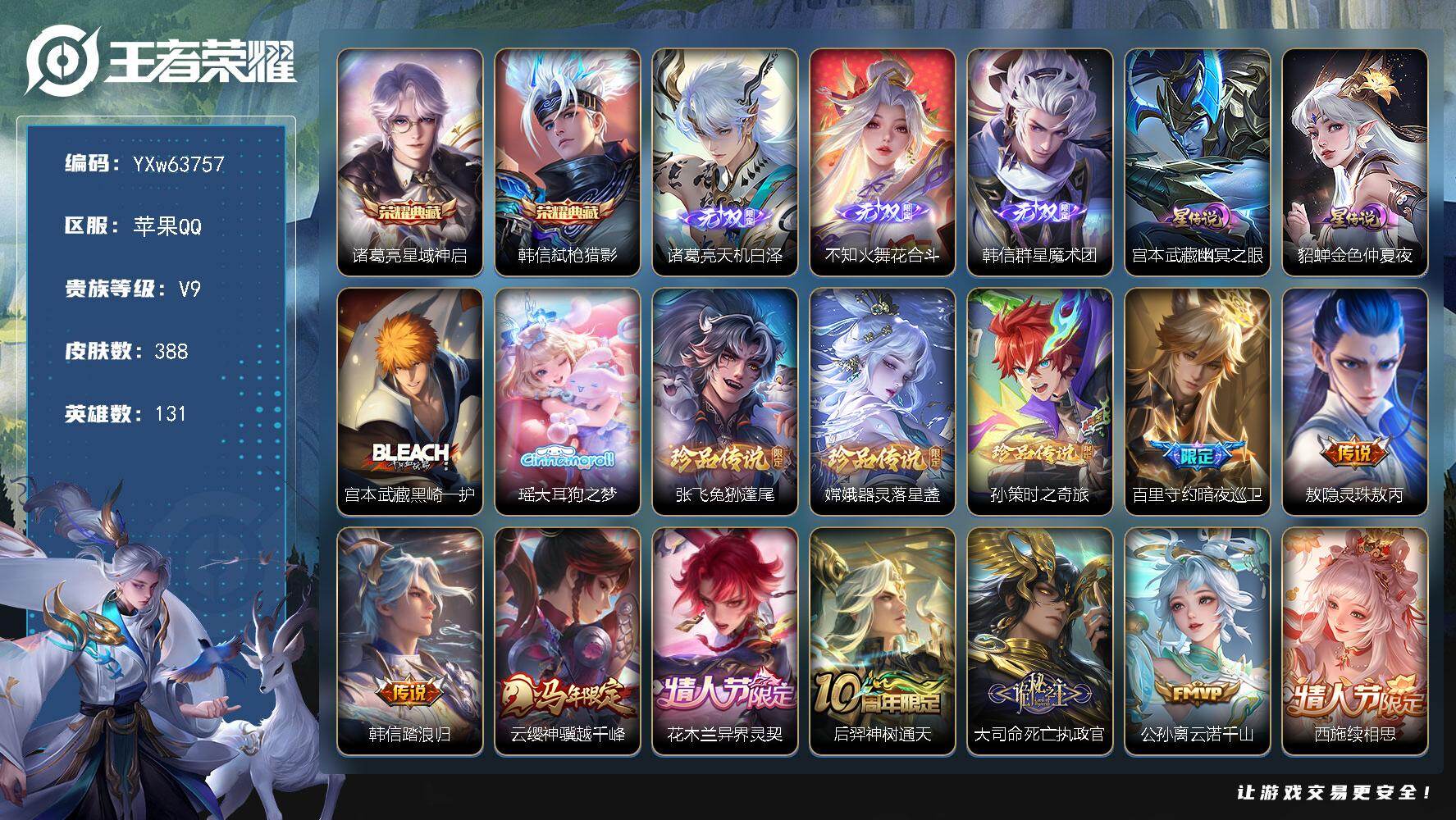 【店长推荐·兔年全限·金标守约·天机白泽·花合斗·韩信-群星魔术团·韩信诸葛亮典藏·宫本瑶张飞嫦娥孙策珍品·夜礼服假面·影龙天霄·浮生妄·画中仙·炽翼辉光·白虎志·凤求凰·玄雷天君·金乌负日·幽冥之眼·金色仲夏夜·无二次】YXw63757-苹果Q-131英雄-388皮肤-王者印记13-300铭文-贵族积分15w【贵族9】【2典藏·3无双·5珍品·2星传说·41传说·55按键】【因赛季更新游戏段付以上号为准!】
【星元皮肤】：宫本武藏-幽冥之眼，貂蝉-金色仲夏夜
【英雄全皮】：敖隐全皮，夏洛特全皮，戈娅全皮，空空儿全皮，影全皮，卢雅那全皮
【荣耀典藏】：诸葛亮-星域神启，韩信-弑枪猎影
【无双皮肤】：诸葛亮-天机白泽，不知火舞-花合斗，韩信-群星魔术团
【珍品传说】：宫本武藏-黑崎一护，瑶-大耳狗之梦，张飞-兔狲蓬尾，嫦娥-器灵落星盏，孙策-时之奇旅
【传说皮肤】：百里守约-暗夜巡卫，敖隐-灵珠敖丙，韩信-踏浪归，云缨-神骥越千峰，花木兰-异界灵契，后羿-神树通天，大司命-死亡执政官，公孙离-云诺千山，西施-续相思，女娲-愿照千秋盛，澜-愿照九州拓，虞姬-愿照岁时盈，云缨-幻光神枪，嬴政-玄雷天君，桑启-鸣野蒿，海月-金乌负日，孙尚香-乘龙问璇玑，狄仁杰-夜礼服假面，兰陵王-影龙天霄，诸葛亮-鹤羽星尊，夏洛特-浮生妄，干将莫邪-画中仙，花木兰-燃星之曲，伽罗-炽翼辉光，孙悟空-齐天大圣，小乔-山海琳琅生，曜-山海苍雷引，李信-山海炽霜斩，百里守约-碎云，孙尚香-音你闪耀，后羿-无尽星芒，马超-无双飞将，赵云-淬星耀世，西施-游龙清影，虞姬-启明星使，百里玄策-白虎志，貂蝉-仲夏夜之梦，李白-凤求凰，孙尚香-末日机甲，宫本武藏-地狱之眼，吕布-天魔缭乱
【限定皮肤】：暃-埋骨钱，蒙犽-顽岩魄，蔡文姬-夏日便利店，大乔-绒语心约，虞姬-夏日便利店，姜子牙-天穹之誓，李白-谪仙醉月，狄仁杰-阴阳师，小乔-山海琳琅生，赵云-皇家上将，赵云-百木心枪，妲己-热情桑巴，妲己-时之奇旅，孙尚香-蔷薇恋人，庄周-云端筑梦师，高渐离-玩趣恶龙，钟无艳-超时空战士，扁鹊-奇幻香踪，吕布-天魔缭乱，元歌-无心，甄姬-落雪兰心，典韦-岱宗，马可波罗-暗影游猎，马可波罗-山海玄木吟，狄仁杰-魔术师，达摩-沙漠行僧，项羽-海滩派对，貂蝉-逐梦之音，安琪拉-魔法小厨娘，兰陵王-影龙天霄，兰陵王-驯魔猎人，兰陵王-金庭之子，花木兰-瑞麟志，花木兰-默契交锋，花木兰-燃星之曲，亚瑟-潮玩骑士王，孙悟空-至尊宝，孙悟空-大圣娶亲，孙悟空-孙行者，孙悟空-齐天大圣，后羿-辉光之辰，后羿-无尽星芒，李元芳-银河之约，李元芳-匿光侦查者，李元芳-云中旅人，虞姬-启明星使，杨戬-潮玩骑兵，干将莫邪-画中仙，鬼谷子-五谷丰年，诸葛亮-鹤羽星尊，百里玄策-白虎志，百里玄策-原初追逐者，沈梦溪-大漠名商，沈梦溪-匿光破解者，裴擒虎-李小龙，裴擒虎-擒涛扼浪，瑶-山海碧波行，李信-山海炽霜斩，伽罗-炽翼辉光，上官婉儿-梁祝，嫦娥-拒霜思，嫦娥-暖冬兔眠，曜-山海苍雷引，西施-玲珑珍味，鲁班大师-探海日志，桑启-海盐诗旅，夏洛特-浮生妄，暃-星界游侠，戈娅-驭风魔法，艾琳-女武神，艾琳-流音漫舞，司空震-地狱燃心，阿古朵-江河有灵，张良-古海寻踪，狄仁杰-夜礼服假面，蒙犽-百解令，蒙恬-荣光圣徽，鬼谷子-天穹祈灯，孙尚香-乘龙问璇玑，百里玄策-超元猎域，沈梦溪-龙舞盛年，鲁班七号-蔬乡物语，海月-金乌负日，刘邦-剑破天穹，韩信-群星魔术团，关羽-决胜骁骑，镜-青焰无极，项羽-苍威无极，芈月-浮光幕影，周瑜-熔金海岸，不知火舞-花合斗
【年限皮肤】：李白-凤求凰，后羿-辉光之辰，花木兰-瑞麟志，百里玄策-白虎志，典韦-岱宗，小乔-山海琳琅生，曜-山海苍雷引，李信-山海炽霜斩，瑶-山海碧波行，马可波罗-山海玄木吟，孙尚香-乘龙问璇玑，女娲-愿照千秋盛，澜-愿照九州拓，虞姬-愿照岁时盈，云缨-神骥越千峰
【赛季限定】：达摩-沙漠行僧，兰陵王-金庭之子，沈梦溪-大漠名商，李元芳-云中旅人，桑启-海盐诗旅，裴擒虎-擒涛扼浪，鲁班大师-探海日志，张良-古海寻踪，鬼谷子-天穹祈灯，刘邦-剑破天穹，姜子牙-天穹之誓，东皇太一-噬灭天穹，太乙真人-谧流熔炉，钟馗-虚灵犬护，甄姬-逆浪荇歌，亚瑟-荣光之誓，百里玄策-原初追逐者，蒙恬-荣光圣徽，牛魔-星界战将，项羽-九幽镇关
【战令限定】：兰陵王-驯魔猎人，李元芳-银河之约，马可波罗-暗影游猎，亚瑟-潮玩骑士王，钟无艳-超时空战士，甄姬-落雪兰心，暃-星界游侠，嫦娥-暖冬兔眠，扁鹊-奇幻香踪，杨戬-潮玩骑兵，戈娅-驭风魔法，西施-玲珑珍味，司空震-地狱燃心，艾琳-流音漫舞，鲁班七号-蔬乡物语，镜-青焰无极，项羽-苍威无极，蔡文姬-夏日便利店，虞姬-夏日便利店，亚连-破空之剑，廉颇-撼地雄心，孙悟空-神迹守卫，百里守约-百相守梦，老夫子-百相守梦，孙膑-茶境仙，马超-访茗客，刘禅-鸭鸭历险记，沈梦溪-鸭鸭历险记，周瑜-百相守梦，孙策-百相守梦，兰陵王-傩神司，莱西奥-光弋星穹，明世隐-往忆晖光，周瑜-线条小狗，小乔-线条小狗，后羿-天穹守望者，海月-海之女神，赵怀真-逢春序，艾琳-繁夏笺，亚瑟-旅行日记，安琪拉-旅行日记
【史诗皮肤】：孙膑-帕恰狗之风，安琪拉-旅行日记，亚瑟-旅行日记，艾琳-繁夏笺，赵怀真-逢春序，金蝉-济世禅心，刘禅-超级夜猫侠，姜子牙-弘道录，米莱狄-青瓷雀吟，后羿-天穹守望者，海月-海之女神，太乙真人-瓦猫非猫，周瑜-线条小狗，小乔-线条小狗，项羽-九幽镇关，百里玄策-罗小黑战记，兰陵王-傩神司，莱西奥-光弋星穹，公孙离-涂山容容，弈星-守夜人，西施-织梦人，黄忠-百相守梦，云缨-赞萌露比，周瑜-百相守梦，后羿-石田雨龙，亚瑟-布丁狗之誓，老夫子-藏狐褐绒，百里守约-雪豹霜爪，扁鹊-灵蛊蚀心，狂铁-龙之律动，刘禅-鸭鸭历险记，阿轲-化蝶舞，赵怀真-器灵浮梦炉，白起-苍鳞隐世，孙膑-茶境仙，牛魔-星界战将，百里守约-百相守梦，艾琳-陌上桑，李白-谪仙醉月，亚连-破空之剑，廉颇-撼地雄心，暃-埋骨钱，蒙犽-顽岩魄，蔡文姬-夏日便利店，芈月-浮光幕影，关羽-决胜骁骑，镜-青焰无极，鲁班七号-蔬乡物语，百里玄策-超元猎域，蒙恬-荣光圣徽，蒙犽-百解令，阿古朵-江河有灵，司空震-地狱燃心，李元芳-匿光侦查者，百里守约-真我赫兹，戈娅-驭风魔法，沈梦溪-匿光破解者，扁鹊-奇幻香踪，瑶-山海碧波行，马可波罗-山海玄木吟，暃-星界游侠，元歌-无心，阿古朵-顽趣，鬼谷子-五谷丰年，妲己-时之奇旅，钟无艳-超时空战士，赵云-百木心枪，夏洛特-永昼，嫦娥-拒霜思，司马懿-暗渊魔法，孙悟空-孙行者，钟馗-乐园奇幻夜，沈梦溪-月团寄思，杨戬-天秀启明，蒙犽-龙鼓争鸣，花木兰-默契交锋，裴擒虎-李小龙，百里玄策-原初追逐者，马可波罗-暗影游猎，瑶-遇见神鹿，马超-神威，不知火舞-魅语，典韦-岱宗，娜可露露-晚萤，李元芳-银河之约，上官婉儿-梁祝，兰陵王-驯魔猎人，狄仁杰-鹰眼统帅，伽罗-箭羽风息，花木兰-瑞麟志，孙悟空-大圣娶亲，大乔-猫狗日记，孙策-猫狗日记，阿轲-节奏热浪，白起-星夜王子，程咬金-功夫厨神，刘禅-天才门将，蔡文姬-舞动绿茵，铠-曙光守护者，百里守约-特工魅影，庄周-云端筑梦师，后羿-辉光之辰，安琪拉-心灵骇客，雅典娜-冰冠公主，亚瑟-心灵战警，兰陵王-暗隐猎兽者，小乔-缤纷独角兽，夏侯惇-乘风破浪，刘邦-德古拉伯爵，花木兰-水晶猎龙者，孙悟空-至尊宝，貂蝉-逐梦之音，张飞-乱世虎臣，妲己-热情桑巴，安琪拉-魔法小厨娘，吕布-末日机甲，李白-千年之狐，曹操-幽灵船长，刘禅-绅士熊喵，吕布-圣诞狂欢，墨子-金属风暴，墨子-龙骑士，妲己-女仆咖啡，妲己-魅力维加斯，嬴政-摇滚巨星，孙尚香-水果甜心，孙尚香-蔷薇恋人，宫本武藏-鬼剑武藏，廉颇-地狱岩魂，狄仁杰-魔术师，王昭君-偶像歌手，甄姬-冰雪圆舞曲，貂蝉-圣诞恋歌，赵云-未来纪元，赵云-皇家上将，阿轲-暗夜猫娘，露娜-紫霞仙子，鲁班七号-电玩小子
【其他皮肤】：卢雅那-烈焰狂欢，伽罗-月影弦鸣，公孙离-碎光执事，张飞-街头猛卫，墨子-碎光执事，朵莉亚-幻海寻迹，鲁班七号-极速特派，雅典娜-执弈定局，影-百相守梦，敖隐-赤刃凌霄，兰陵王-雾影缉谜，鲁班七号-班班快跑，妲己-线条小狗，桑启-线条小狗，安琪拉-糖果风暴，虞姬-溯影追猎，蚩奼-极光幻客，曹操-逐霄之志，艾琳-鹤鸣心笺，孙权-径山谋武，张良-罗小黑战记，明世隐-往忆晖光，亚瑟-荣光之誓，哪吒-罗小黑战记，桑启-青衿临川，鬼谷子-克喵，莱西奥-踏浪烽翎，高渐离-落日弦歌，空空儿-戏梦巡演，庄周-锦麟游梦，孙策-百相守梦，云中君-云械蓝图，甄姬-逆浪荇歌，白起-死霸装，姬小满-小满鸭，雅典娜-潮玩士官长，露娜-命运加冕，阿古朵-布丁狗之约，张良-灵野札记，苏烈-春野闲踪，沈梦溪-鸭鸭历险记，钟馗-虚灵犬护，刘备-浪漫序章，戈娅-玫蓝誓约，明世隐-景韶洛都，少司缘-灵卦秘语，达摩-爆裂喵拳，姜子牙-星梦巡礼，西施-雪境奇遇，影-魅影绮裳，马超-访茗客，典韦-铁骨偃魂，太乙真人-谧流熔炉，苍-苍林狼骑，吕布-逐霄战戟，干将莫邪-雾都夜雨，米莱狄-怪诞之夜，老夫子-百相守梦，东皇太一-噬灭天穹，盘古-敬我三分，孙悟空-神迹守卫，大乔-绒语心约，虞姬-夏日便利店，周瑜-熔金海岸，姜子牙-天穹之誓，项羽-苍威无极，刘邦-剑破天穹，沈梦溪-龙舞盛年，廉颇-功夫炙烤，朵莉亚-金色潮汐，海诺-时空谍影，鬼谷子-天穹祈灯，程咬金-暖冬絮语，后羿-完美运算，曹操-决胜大满贯，兰陵王-幻夜行动，亚连-破局者，海月-王牌新星，张良-古海寻踪，艾琳-流音漫舞，李元芳-妄想特派，西施-玲珑珍味，鲁班大师-探海日志，莱西奥-西部游侠，太乙真人-劲辣红锅，杨戬-潮玩骑兵，裴擒虎-擒涛扼浪，赵怀真-太极少年，白起-乐园追猎者，牛魔-牛运亨通，猪八戒-潮玩探月行，海月-幻泉雾影，嫦娥-暖冬兔眠，桑启-海盐诗旅，戈娅-危途狂花，李元芳-云中旅人，甄姬-落雪兰心，蒙恬-蔚蓝守将，沈梦溪-大漠名商，米莱狄-契约魔法，刘禅-唤灵魔甲，兰陵王-金庭之子，程咬金-无双福将，达摩-沙漠行僧，妲己-紫罗兰之誓，鲁班大师-乓乓大师，张良-缤纷绘卷，刘禅-秘密基地，亚瑟-潮玩骑士王，廉颇-无尽征程，狂铁-特工战影，盾山-圆桌骑士，哪吒-次元突破，沈梦溪-鲨炮海盗猫，高渐离-玩趣恶龙，孙膑-归虚梦演，吕布-野性能量，明世隐-虹云星官，苏烈-坚韧之力，鬼谷子-幻乐之宴，李白-敏锐之力，孙尚香-沉稳之力，老夫子-功夫老勺，狂铁-命运角斗场，王昭君-幻想奇妙夜，钟无艳-海滩丽影，关羽-龙腾万里，刘备-汉昭烈帝，刘备-纽约教父，狄仁杰-阴阳师，宫本武藏-万象初新，甄姬-花好人间，张飞-五福同心，花木兰-兔女郎，达摩-拳王，亚瑟-死亡骑士，典韦-黄金武士，妲己-少女阿狸，孙膑-天使之翼，安琪拉-玩偶对对碰，宫本武藏-未来纪元，扁鹊-化身博士，牛魔-西部大镖客，白起-白色死神，艾琳-女武神，赵云-忍炎影，露娜-哥特玫瑰，韩信-街头霸王，韩信-教廷特使，项羽-海滩派对，金蝉-前尘，云缨-赤焰之缨，司空震-启蛰，澜-孤猎，蒙恬-秩序猎龙将，镜-冰刃幻境，蒙犽-归虚梦演，西施-归虚梦演，马超-幸存者，曜-归虚梦演，云中君-荷鲁斯之眼，盘古-创世神祝，猪八戒-年年有余，嫦娥-露花倒影，上官婉儿-修竹墨客，李信-灼热之刃，沈梦溪-棒球奇才，伽罗-花见巫女，盾山-极冰防御线，元歌-午夜歌剧院，米莱狄-精准探案法，弈星-踏雪寻梅，裴擒虎-街头旋风，杨玉环-霓裳曲，公孙离-花间舞，梦奇-美梦成真，百里玄策-威尼斯狂欢，百里守约-绝影神枪，铠-龙域领主，鬼谷子-阿摩司公爵，干将莫邪-第七人偶，东皇太一-东海龙王，黄忠-芝加哥教父，诸葛亮-星航指挥官，苍-维京掠夺者，马可波罗-激情绿茵，蔡文姬-蔷薇王座，虞姬-加勒比小姐，李元芳-特种部队，钟馗-地府判官，兰陵王-隐刃，后羿-精灵王，周瑜-海军大将，孙悟空-西
