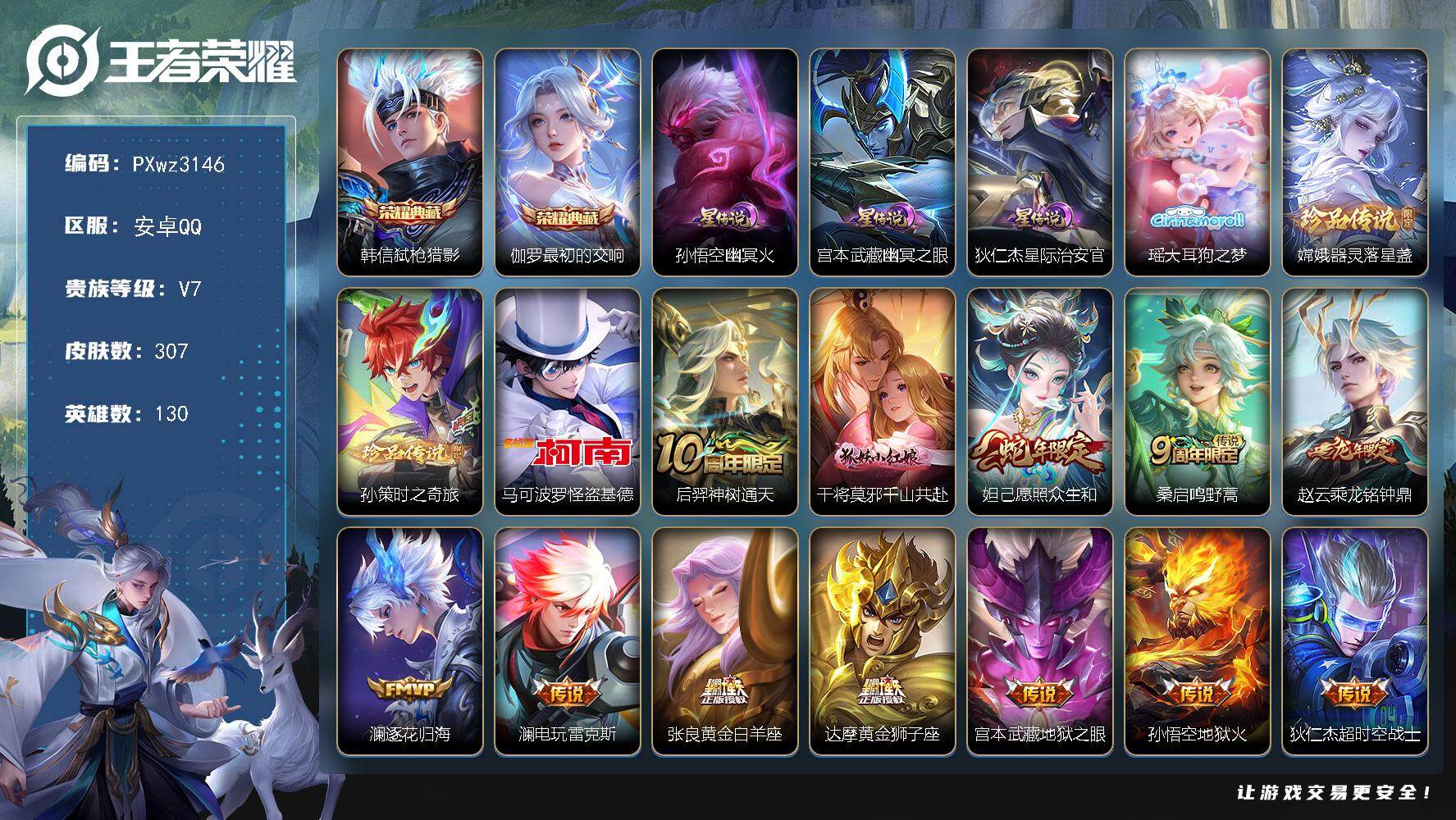2银标16铜标17按键V7-130英雄-307皮肤-2典藏皮肤-4珍品传说-12传说-90史诗
【英雄全皮】：空空儿全皮，影全皮
【荣耀典藏】：韩信-弑枪猎影，伽罗-最初的交响
【珍品传说】：瑶-大耳狗之梦，嫦娥-器灵落星盏，孙策-时之奇旅，马可波罗-怪盗基德
【传说皮肤】：后羿-神树通天，干将莫邪-千山共赴，妲己-愿照众生和，桑启-鸣野蒿，赵云-乘龙铭钟鼎，澜-逐花归海，澜-电玩雷克斯，张良-黄金白羊座，达摩-黄金狮子座，宫本武藏-地狱之眼，孙悟空-地狱火，狄仁杰-超时空战士
【限定皮肤】：姜子牙-天穹之誓，狄仁杰-阴阳师，赵云-皇家上将，庄周-高山流水，高渐离-玩趣恶龙，吕布-御风骁将，元歌-云间偶戏，元歌-无心，狄仁杰-魔术师，狄仁杰-万华元夜，达摩-沙漠行僧，项羽-海滩派对，老夫子-醍醐杖，程咬金-演武夺筹，兰陵王-金庭之子，花木兰-默契交锋，李元芳-云中旅人，虞姬-霸王别姬，钟馗-驱傩正仪，杨玉环-遇见飞天，干将莫邪-胡桃夹子，雅典娜-单词大作战，蔡文姬-繁星吟游，太乙真人-华丽摇滚，鬼谷子-原初探秘者，鬼谷子-五谷丰年，苏烈-千军破阵，百里玄策-原初追逐者，弈星-混沌棋，梦奇-顽趣，沈梦溪-大漠名商，明世隐-疑决卦，裴擒虎-李小龙，裴擒虎-擒涛扼浪，米莱狄-胡桃异想国，云中君-纤云弄巧，嫦娥-拒霜思，蒙犽-狂想玩偶喵，鲁班大师-探海日志，桑启-海盐诗旅，艾琳-女武神，阿古朵-江河有灵，张良-古海寻踪，蒙犽-百解令，蒙恬-荣光圣徽，妲己-灵卜魔法，鬼谷子-天穹祈灯，伽罗-琥珀纪元，姬小满-妄想食味，赵云-乘龙铭钟鼎，沈梦溪-龙舞盛年，刘邦-剑破天穹，镜-青焰无极
【年限皮肤】：吕布-御风骁将，赵云-乘龙铭钟鼎，妲己-愿照众生和
【赛季限定】：弈星-混沌棋，明世隐-疑决卦，老夫子-醍醐杖，鬼谷子-原初探秘者，狄仁杰-万华元夜，程咬金-演武夺筹，钟馗-驱傩正仪，苏烈-千军破阵，达摩-沙漠行僧，兰陵王-金庭之子，沈梦溪-大漠名商，李元芳-云中旅人，桑启-海盐诗旅，裴擒虎-擒涛扼浪，鲁班大师-探海日志，张良-古海寻踪，鬼谷子-天穹祈灯，刘邦-剑破天穹，姜子牙-天穹之誓，东皇太一-噬灭天穹，太乙真人-谧流熔炉，钟馗-虚灵犬护，甄姬-逆浪荇歌，亚瑟-荣光之誓，百里玄策-原初追逐者，梦奇-顽趣，蒙恬-荣光圣徽，项羽-九幽镇关
【战令限定】：蒙犽-狂想玩偶喵，雅典娜-单词大作战，元歌-云间偶戏，米莱狄-胡桃异想国，妲己-灵卜魔法，镜-青焰无极，亚连-破空之剑，孙悟空-神迹守卫，百里守约-百相守梦，老夫子-百相守梦，孙膑-茶境仙，马超-访茗客，刘禅-鸭鸭历险记，沈梦溪-鸭鸭历险记，周瑜-百相守梦，孙策-百相守梦，莱西奥-光弋星穹，明世隐-往忆晖光，周瑜-线条小狗，小乔-线条小狗，后羿-天穹守望者，海月-海之女神，赵怀真-逢春序，艾琳-繁夏笺，亚瑟-旅行日记
【史诗皮肤】：孙膑-帕恰狗之风，亚瑟-旅行日记，艾琳-繁夏笺，赵怀真-逢春序，金蝉-济世禅心，姜子牙-弘道录，米莱狄-青瓷雀吟，后羿-天穹守望者，海月-海之女神，周瑜-线条小狗，小乔-线条小狗，项羽-九幽镇关，少司缘-巫礼祀神，女娲-万灵启世，莱西奥-光弋星穹，公孙离-涂山容容，黄忠-百相守梦，周瑜-百相守梦，后羿-石田雨龙，百里守约-雪豹霜爪，狂铁-龙之律动，刘禅-鸭鸭历险记，阿轲-化蝶舞，赵怀真-器灵浮梦炉，孙膑-茶境仙，百里守约-百相守梦，亚连-破空之剑，镜-青焰无极，姬小满-妄想食味，伽罗-琥珀纪元，蒙恬-荣光圣徽，蒙犽-百解令，阿古朵-江河有灵，刘禅-电玩爆裂旋风，梦奇-顽趣，元歌-无心，鬼谷子-五谷丰年，嫦娥-拒霜思，司马懿-暗渊魔法，庄周-高山流水，钟馗-乐园奇幻夜，沈梦溪-月团寄思，杨戬-天秀启明，蒙犽-龙鼓争鸣，米莱狄-胡桃异想国，花木兰-默契交锋，吕布-御风骁将，元歌-云间偶戏，云中君-纤云弄巧，裴擒虎-李小龙，百里玄策-原初追逐者，蒙犽-狂想玩偶喵，小乔-青蛇，蔡文姬-繁星吟游，公孙离-无限星赏官，狄仁杰-鹰眼统帅，大乔-猫狗日记，孙策-猫狗日记，杨玉环-遇见飞天，阿轲-节奏热浪，白起-星夜王子，李元芳-逐浪之夏，刘禅-天才门将，蔡文姬-舞动绿茵，铠-曙光守护者，百里守约-特工魅影，雅典娜-冰冠公主，亚瑟-心灵战警，兰陵王-暗隐猎兽者，小乔-缤纷独角兽，刘邦-德古拉伯爵，花木兰-水晶猎龙者，虞姬-霸王别姬，张飞-乱世虎臣，吕布-末日机甲，李白-千年之狐，曹操-幽灵船长，刘禅-绅士熊喵，吕布-圣诞狂欢，墨子-金属风暴，墨子-龙骑士，妲己-女仆咖啡，嬴政-摇滚巨星，嬴政-暗夜贵公子，孙尚香-水果甜心，宫本武藏-鬼剑武藏，狄仁杰-魔术师，王昭君-偶像歌手，甄姬-冰雪圆舞曲，貂蝉-圣诞恋歌，赵云-未来纪元，赵云-皇家上将，露娜-紫霞仙子，鲁班七号-电玩小子
【其他皮肤】：公孙离-碎光执事，张飞-街头猛卫，朵莉亚-幻海寻迹，大乔-微风如诗，影-百相守梦，敖隐-赤刃凌霄，兰陵王-雾影缉谜，桑启-线条小狗，蒙恬-苍云破阵，安琪拉-糖果风暴，虞姬-溯影追猎，蚩奼-极光幻客，曹操-逐霄之志，艾琳-鹤鸣心笺，孙权-径山谋武，明世隐-往忆晖光，亚瑟-荣光之誓，哪吒-罗小黑战记，鬼谷子-克喵，莱西奥-踏浪烽翎，空空儿-戏梦巡演，庄周-锦麟游梦，孙策-百相守梦，甄姬-逆浪荇歌，白起-死霸装，姬小满-小满鸭，露娜-命运加冕，阿古朵-布丁狗之约，张良-灵野札记，苏烈-春野闲踪，沈梦溪-鸭鸭历险记，钟馗-虚灵犬护，刘备-浪漫序章，戈娅-玫蓝誓约，明世隐-景韶洛都，少司缘-灵卦秘语，达摩-爆裂喵拳，姜子牙-星梦巡礼，西施-雪境奇遇，影-魅影绮裳，马超-访茗客，典韦-铁骨偃魂，太乙真人-谧流熔炉，苍-苍林狼骑，吕布-逐霄战戟，干将莫邪-雾都夜雨，老夫子-百相守梦，东皇太一-噬灭天穹，盘古-敬我三分，孙悟空-神迹守卫，姜子牙-天穹之誓，大司命-暗都幽影，盘古-经纬探寻者，刘邦-剑破天穹，钟无艳-春野之旅，沈梦溪-龙舞盛年，廉颇-功夫炙烤，朵莉亚-金色潮汐，嫦娥-漠中幻影，海诺-时空谍影，妲己-灵卜魔法，鬼谷子-天穹祈灯，后羿-完美运算，钟无艳-聚星闪耀，张良-古海寻踪，哪吒-热血海滩，李元芳-妄想特派，鲁班大师-探海日志，太乙真人-劲辣红锅，裴擒虎-擒涛扼浪，猪八戒-潮玩探月行，海月-幻泉雾影，桑启-海盐诗旅，刘备-潮玩造梦师，李元芳-云中旅人，蒙恬-蔚蓝守将，沈梦溪-大漠名商，刘禅-唤灵魔甲，兰陵王-金庭之子，程咬金-无双福将，达摩-沙漠行僧，干将莫邪-胡桃夹子，妲己-紫罗兰之誓，苏烈-千军破阵，鲁班大师-乓乓大师，钟馗-驱傩正仪，张良-缤纷绘卷，程咬金-演武夺筹，露娜-瓷语鉴心，杨戬-次元傲视，刘禅-秘密基地，狄仁杰-万华元夜，雅典娜-单词大作战，鬼谷子-原初探秘者，廉颇-无尽征程，狂铁-特工战影，老夫子-醍醐杖，盾山-圆桌骑士，明世隐-疑决卦，哪吒-次元突破，弈星-混沌棋，姜子牙-炽热元素使，沈梦溪-鲨炮海盗猫，高渐离-玩趣恶龙，孙膑-归虚梦演，吕布-野性能量，小乔-丁香结，庄周-奇妙博物学，明世隐-虹云星官，项羽-科学大爆炸，大乔-守护之力，苏烈-坚韧之力，太乙真人-华丽摇滚，鬼谷子-幻乐之宴，李白-敏锐之力，诸葛亮-掌控之力，孙尚香-沉稳之力，老夫子-功夫老勺，狂铁-命运角斗场，王昭君-幻想奇妙夜，钟无艳-海滩丽影，关羽-龙腾万里，刘备-汉昭烈帝，刘备-纽约教父，狄仁杰-阴阳师，后羿-阿尔法小队，刘备-万事如意，甄姬-花好人间，张飞-五福同心，花木兰-兔女郎，达摩-拳王，亚瑟-死亡骑士，典韦-黄金武士，妲己-少女阿狸，孙膑-天使之翼，安琪拉-玩偶对对碰，宫本武藏-未来纪元，扁鹊-化身博士，牛魔-西部大镖客，白起-白色死神，艾琳-女武神，芈月-红桃皇后，赵云-忍炎影，赵云-白执事，阿轲-爱心护理，阿轲-致命风华，露娜-哥特玫瑰，韩信-街头霸王，韩信-教廷特使，项羽-海滩派对，暃-碧珀绯影，金蝉-前尘，云缨-赤焰之缨，司空震-启蛰，澜-孤猎，西施-归虚梦演，马超-幸存者，曜-归虚梦演，瑶-森，盘古-创世神祝，猪八戒-年年有余，嫦娥-露花倒影，上官婉儿-修竹墨客，李信-灼热之刃，伽罗-花见巫女，司马懿-魇语军师，孙策-海之征途，元歌-午夜歌剧院，弈星-踏雪寻梅，裴擒虎-街头旋风，杨玉环-霓裳曲，公孙离-花间舞，女娲-尼罗河女神，梦奇-美梦成真，百里玄策-威尼斯狂欢，百里守约-绝影神枪，鬼谷子-阿摩司公爵，东皇太一-东海龙王，大乔-伊势巫女，黄忠-芝加哥教父，诸葛亮-星航指挥官，太乙真人-圆桌骑士，苍-维京掠夺者，马可波罗-激情绿茵，李元芳-特种部队，李白-范海辛，兰陵王-隐刃，妲己-仙境爱丽丝，孙悟空-西部大镖客，小乔-万圣前夜，王昭君-精灵公主，花木兰-剑舞者，貂蝉-异域舞娘，钟无艳-生化警戒，鲁班七号-木偶奇遇记
【内测皮肤】：艾琳-女武神，高渐离-玩趣恶龙，狂铁-特工战影，干将莫邪-胡桃夹子
【营地ID】：1757313327
【星元皮肤】：宫本武藏-幽冥之眼，孙悟空-幽冥火，狄仁杰-星际治安官
