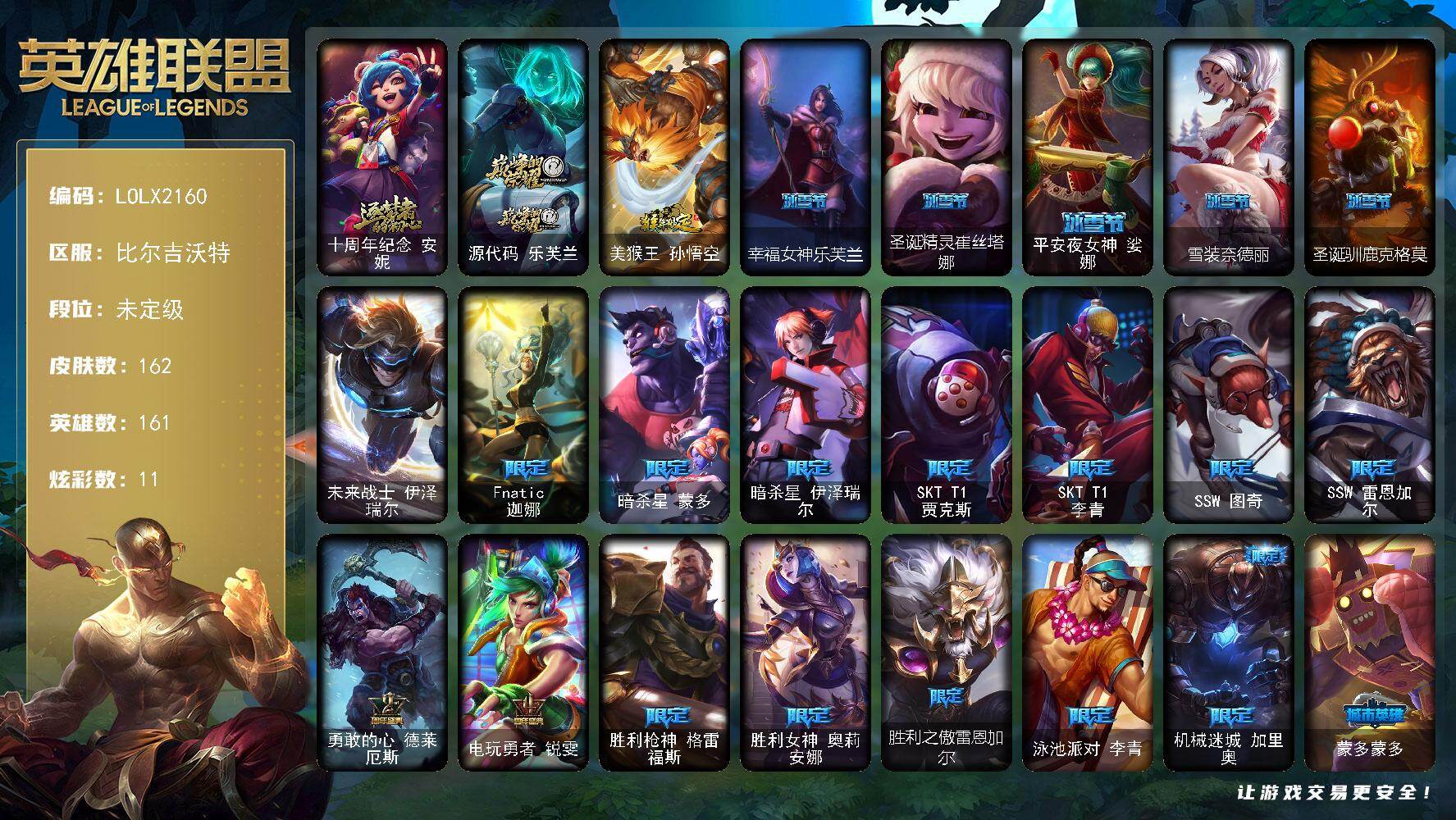 【LOLX2160】161英雄/162皮肤/1终极/2神话/28限定/11炫彩/14传说/44史诗/未定级/十周年纪念安妮/源代码乐芙兰/Fnatic迦娜/暗杀星蒙多/暗杀星伊泽瑞尔/SKTT1贾克斯/SKTT1李青/SSW图奇/SSW雷恩加尔/勇敢的心德莱厄斯/电玩勇者锐雯/胜利枪神格雷福斯/胜利女神奥莉安娜/胜利之傲雷恩加尔/泳池派对李青/机械迷城加里奥/蒙多蒙多/密林猎手提莫/野兽猎人泰达米尔/勇者阿狸/都铎王朝图奇/防暴士兵格雷福斯/防暴天使凯尔/警用试作体K9内瑟斯/未来战士伊泽瑞尔/安伯斯与提妮/翼骑统领赵信/摄魂男爵弗拉基米尔/重生之沙费德提克/女船长厄运小姐/黑色荆棘莫甘娜/死神卡尔萨斯/熔火之心拉莫斯/飞越疯人院萨科/武动巅峰萨科/恐惧新星普朗克/血石诅咒塔里克/北领前线斯维因/抵抗军天使凯特琳/黑曜石守护者墨菲特/枯萎之壤雷克顿/龙骑统帅嘉文四世/凯旋英雄嘉文四世/冰晶之核布兰德/防弹武僧李青/至高之拳李青/深海妖姬卡西奥佩娅/死亡领主莫德凯撒/源计划山蕾欧娜/兔女郎锐雯/深海怪鱼克格莫/侏罗纪化石克格莫/腥红之月鬼武者慎/战国大名慎/沙之守护泽拉斯/钢之逆鳞希瓦娜/驯龙女巫璐璐/暗黑女武神黛安娜/腥红之月黛安娜/勇敢的心奎因/灰烬领主奥瑞利安索尔/西部牛仔亚索/苍穹之光维克兹/腥红之月烬/银河魔装机神千珏/职业杀手卢锡安/源计划雷卢锡安/冲击之刃劫/虚空使者俄洛伊/邪鸦魅影乐芙兰/霸天零式赛恩/驯龙炮手崔丝塔娜/源计划联合艾希/绅士科加斯/战地巨兽科加斯/律政大亨蒙多/女主播迦娜/红色男爵库奇/最终BOSS维迦/银河魔装机神兰博/冰霜亚龙希瓦娜/苍穹之光韦鲁斯/泳池派对吉格斯/战地之王加里奥/美猴王孙悟空/拆弹专家黑默丁格/创意工坊黑默丁格/烈焰猛士奥拉夫/逍遥赌侠崔斯特/电锯狂人厄加特/弗拉基米尔伯爵/联合王国费德提克/后场堡垒阿利斯塔/哞利斯塔/部落精神瑞兹/美国大叔瑞兹/宗师级法师训练师瑞兹/原野伐木工赛恩/游击队员崔丝塔娜/约德尔海贼团崔丝塔娜/冻原猎手沃里克/黑暗骑士沃里克/荒野巨兽努努和威朗普/攻城巨兽努努和威朗普/勇敢的心艾希/黑暗骑士艾希/宗师级钓鱼训练师贾克斯/杀戮天使昔拉莫甘娜/时间机器基兰/冲浪高手辛吉德/黑色天灾辛吉德/探戈灵魂伊芙琳/欧米伽小队毒针狙击手/铬金铠甲拉莫斯/沙之守护拉莫斯/重甲猎鹰艾尼维亚/虚空前世卡萨丁/凌云之翼艾瑞莉娅/玉剑传说风仙子/幽灵船长普朗克/老兵普朗克/急速前进库奇/樱花乱舞卡尔玛/冰壶选手维迦/灰胡子魔法师维迦/巡逻警官特朗德尔/电玩女神凯特琳/赏金猎人卡特琳娜/烈焰古树茂凯/猛龙雷克顿/鳄霸雷克顿/哥特女仆奥莉安娜/摩登骇客薇恩/荒漠之咬卡西奥佩娅/武力全开乌迪尔/乡村农夫古拉加斯/英仙座珀尔修斯潘森/丧尸杀手潘森/梅花国王莫德凯撒/蜂刺阿卡丽/银色闪电凯南/战神阿瑞斯盖伦/刺客信条泰隆/血色精锐泰隆/索诺拉沙虫克格莫/炎爆慎/雷霆领主沃利贝尔/怒熊沃利贝尔/坚韧不屈沃利贝尔/觅心射手韦鲁斯/造物主维克托/糖果女巫璐璐/血石骑士赫卡里姆/幽魂骑士赫卡里姆/泳池派对扎克/狂鲨亚托克斯/源代码娜美/幸福女神乐芙兰/圣诞精灵崔丝塔娜/平安夜女神娑娜/雪装奈德丽/圣诞驯鹿克格莫